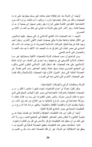 ‫ﺃﻭﻟﻬﻤﺎ: ﺃﻥ ﺍﻟﺩﻭﻟﺔ ﻤﻨﺫ ﻋﺎﻡ 4691 ﺘﻌﻤل ﺠﺎﻫﺩﺓ ﻋﻠﻰ ﺒﺴﻁ ﺴﻴﻁﺭﺘﻬﺎ ﻋﻠﻰ ﻫـﺫﻩ‬
‫ﺍﻟﺠﻤﻌﻴﺎﺕ ﻭﺫﻟﻙ ﻤﻥ ﺨﻼل ﺇﺨﻀﺎﻋﻬﺎ ﺇﺩﺍﺭﻴـﺎ ﻭﺭﻗﺎﺒﻴـﺎ ﻟﺴـﻠﻁﺎﺕ ﻭﺯﺍﺭﺓ ﺍﻟﺸـﺌﻭﻥ‬
‫ﺍﻻﺠﺘﻤﺎﻋﻴﺔ. ﻓﺎﻟﻘﻭﺍﻨﻴﻥ ﺍﻟﻘﺎﺌﻤﺔ ﺘﻌﻁﻲ ﺍﻟﻭﺯﺍﺭﺓ ﺤﻕ ﺭﻓﺽ ﺘﺴﺠﻴل ﺃﻱ ﺠﻤﻌﻴﺔ ﺃﻭ ﺤـل‬
‫ﺠﻤﻌﻴﺔ ﻗﺎﺌﻤﺔ. ﻭﻫﻭ ﺍﻷﻤﺭ ﺍﻟﺫﻱ ﻴﺒﻘﻰ ﻟﻠﺩﻭﻟﺔ ﻴﺩﺍ ﻁﻭﻟﻰ ﻓﻲ ﺘﻨﻅـﻴﻡ ﺍﻟﻌﻤـل ﺍﻷﻫﻠـﻲ‬
                                                                  ‫ﺍﻟﻤﺼﺭﻱ.‬
‫ﺜﺎﻨﻴﻬﻤـﺎ: ﺘﻌﺩ ﺍﻟﺠﻤﻌﻴﺎﺕ ﺫﺍﺕ ﺍﻟﻁﺎﺒﻊ ﺍﻹﺴﻼﻤﻲ ﺃﻭ ﺍﻟﺘﻲ ﻴﺴﻴﻁﺭ ﻋﻠﻴﻬﺎ ﺇﺴﻼﻤﻴﻭﻥ‬
‫ﻫﻲ ﺍﻷﻜﺜﺭ ﻓﻌﺎﻟﻴﺔ ﻭﻨﺸﺎﻁﺎ ﻤﻘﺎﺭﻨﺔ ﺒﺒﺎﻗﻲ ﺠﻤﻌﻴﺎﺕ ﺍﻟﻌﻤل ﺍﻷﻫﻠﻲ ﺍﻷﺨﺭﻯ. ﻭﻨﻅﺭﺍ ﻟﻌﺩﻡ‬
‫ﻭﺠﻭﺩ ﻗﻨﺎﺓ ﺸﺭﻋﻴﺔ ﻟﺘﻤﺜﻴل ﺍﻟﺤﺭﻜﺎﺕ ﺍﻹﺴﻼﻤﻴﺔ ﺍﻟﻤﺼﺭﻴﺔ، ﻓـﺈﻥ ﺠﻤﺎﻋـﺎﺕ ﺍﻹﺴـﻼﻡ‬
‫ﺍﻟﺴﻴﺎﺴﻲ ﻓﻲ ﻤﺼﺭ ﻟﺠﺄﺕ ﺇﻟﻰ ﺍﺨﺘﺭﺍﻕ ﻫـﺫﻩ ﺍﻟﺠﻤﻌﻴـﺎﺕ ﺍﻷﻫﻠﻴـﺔ ﺒﻬـﺩﻑ ﺍﻟﺘﻌﺒﺌـﺔ‬
                                               ‫ﻭﺍﻟﺤﺼﻭل ﻋﻠﻰ ﺍﻟﺩﻋﻡ ﺍﻟﺸﻌﺒﻲ.‬
‫ﻭﻤﻥ ﺍﻟﻭﺍﻀﺢ ﺃﻥ ﺴﺒﺏ ﺍﺼﻁﺩﺍﻡ ﺍﻟﺩﻭﻟﺔ ﺒﺎﻟﺠﻤﻌﻴﺎﺕ ﺍﻷﻫﻠﻴﺔ ﻭﻤﺤﺎﻭﻟﺘﻬﺎ ﻏﻴﺭ ﻤﺭﺓ‬
‫ﺍﺴﺘﺨﺩﺍﻡ ﺍﻟﺴﻼﺡ ﺍﻟﺘﺸﺭﻴﻌﻲ ﻓﻲ ﻤﻭﺍﺠﻬﺘﻬﺎ ﺭﺒﻤﺎ ﻴﻌﺯﻯ ﺇﻟﻰ ﺍﻟﺨﻭﻑ ﻤﻥ ﺘﺯﺍﻴﺩ ﻨﺸﺎﻁ‬
‫ﺍﻹﺴﻼﻤﻴﻴﻥ ﻋﻠﻰ ﻫﺫﻩ ﺍﻟﺠﻤﻌﻴﺎﺕ. ﻓﻘﺩ ﺍﺴﺘﻐل ﺍﻟﺘﻴﺎﺭ ﺍﻹﺴﻼﻤﻲ ﺍﻟﻤﻜﻭﻥ ﺍﻟﺩﻴﻨﻲ ﻭﺘﺄﺜﻴﺭﻩ‬
‫ﻓﻲ ﺍﻟﻤﺠﺘﻤﻊ ﺍﻟﻤﺼﺭﻱ ﺒﺤﻴﺙ ﻴﺴﻬل ﺘﻌﺒﺌﺔ ﻭﺘﺠﻨﻴﺩ ﺍﻟﺠﻤﺎﻫﻴﺭ ﺒﺎﺴﻡ ﺍﻟﺩﻴﻥ ﻓﻀﻼ ﻋﻥ‬
‫ﺍﻟﺤﺼﺎﻨﺔ ﺍﻟﻤﺎﻟﻴﺔ ﺍﻟﺘﻲ ﺘﻭﻓﺭ ﺍﻟﺘﻤﻭﻴل ﺍﻟﻼﺯﻡ ﻟﻬﺫﻩ ﺍﻟﺠﻤﻌﻴﺎﺕ )ﺍﻹﺴﻼﻤﻴﺔ( ﻭﺫﻟﻙ ﻗﻴﺎﺴﺎ‬
                          ‫ﻋﻠﻰ ﺍﻟﺠﻤﻌﻴﺎﺕ ﺍﻷﺨﺭﻯ ﺍﻟﺘﻲ ﺘﻌﺎﻨﻲ ﺸﺤﺎ ﻓﻲ ﺍﻟﻤﻭﺍﺭﺩ.‬

                               ‫ﺍﻟﺩﻭﻟﺔ ﻭﻤﻨﻅﻤﺎﺕ ﺍﻟﺭﺃﻱ ﻭﺍﻟﺤﺭﻜﺎﺕ ﺍﻻﺠﺘﻤﺎﻋﻴﺔ:‬
‫ﻴﻤﻜﻥ ﺍﻟﻘﻭل ﺇﺠﻤﺎﻻ ﺇﻥ ﺃﻋﻭﺍﻡ ﺍﻟﺜﻤﺎﻨﻴﻨﻴﺎﺕ ﺸﻬﺩﺕ ﻅﻬﻭﺭﺍ ﻤﺘﻨﺎﻤﻴـﺎ ﻟﻜﺜﻴـﺭ ﻤـﻥ‬
‫ﺍﻟﺠﻤﻌﻴﺎﺕ ﺍﻟﺤﻘﻭﻗﻴﺔ ﻭﺍﻟﺤﺭﻜﺎﺕ ﺍﻻﺠﺘﻤﺎﻋﻴﺔ ﻓﻲ ﻤﺼﺭ ﻨﻅﺭﺍ ﻟﻠﻬﺎﻤﺵ ﺍﻟﺩﻴﻤﻘﺭﺍﻁﻲ ﺍﻟﺫﻱ‬
‫ﺴﻤﺢ ﺒﻪ ﻨﻅﺎﻡ ﺍﻟﺭﺌﻴﺱ ﻤﺒﺎﺭﻙ. ﻭﺘﺸﻴﺭ ﺒﻌﺽ ﺍﻟﺘﻘﺩﻴﺭﺍﺕ ﺇﻟﻰ ﻭﺠـﻭﺩ 831 ﻤﻨﻅﻤـﺔ‬
‫ﻭﺤﺭﻜﺔ ﺍﺠﺘﻤﺎﻋﻴﺔ ﻓﻲ ﻤﺼﺭ ﺘﺘﺭﺍﻭﺡ ﺃﻨﺸﻁﺘﻬﺎ ﻤﺎ ﺒﻴﻥ ﺍﻟﺩﻓﺎﻉ ﻋﻥ ﺤﻘـﻭﻕ ﺍﻹﻨﺴـﺎﻥ‬
‫ﻭﺍﻟﺒﻴﺌﺔ ﻭﻗﻀﺎﻴﺎ ﺍﻟﻤﺭﺃﺓ ﻭﺍﻟﻘﻀﺎﻴﺎ ﺍﻟﺜﻘﺎﻓﻴﺔ ﻭﺍﻟﺘﻌﻠﻴﻤﻴﺔ. ﻭﺘﻅﻬﺭ ﺩﺭﺍﺴﺔ ﻫﺫﺍ ﺍﻟﻨـﻭﻉ ﻤـﻥ‬
                              ‫ﺍﻟﺘﻨﻅﻴﻤﺎﺕ ﺍﻟﻤﺩﻨﻴﺔ ﻓﻲ ﻤﺼﺭ ﺍﻟﻤﻼﻤﺢ ﺍﻟﻔﺎﺭﻗﺔ ﺍﻟﺘﺎﻟﻴﺔ:‬
‫ﺃﻭﻟﻬﺎ: ﺃﻥ ﻜﺜﻴﺭﺍ ﻤﻥ ﻫﺫﻩ ﺍﻟﺘﻨﻅﻴﻤﺎﺕ ﺍﻟﺤﻘﻭﻗﻴﺔ ﻭﺍﻟﺩﻓﺎﻋﻴﺔ ﻋﻥ ﻗﻀﺎﻴﺎ ﻤﻌﻴﻨﺔ ﻫـﻲ‬
‫ﻨﺨﺒﻭﻴﺔ ﺍﻟﻁﺎﺒﻊ ﻭﻻ ﺘﻌﻜﺱ ﻨﺒﺽ ﺍﻟﺠﻤﺎﻫﻴﺭ ﺍﻟﺤﻘﻴﻘﻴﺔ ﻓﻲ ﺍﻟﻤﺠﺘﻤﻊ ﺍﻟﻤﺼـﺭﻱ، ﻭﻻ ﺃﺩل‬
 ‫ﻋﻠﻰ ﺫﻟﻙ ﻤﻥ ﺃﻥ ﻤﻌﻅﻡ ﻫﺫﻩ ﺍﻟﺘﻨﻅﻴﻤﺎﺕ ﺘﺘﺭﻜﺯ ﺒﺎﻷﺴﺎﺱ ﻓﻲ ﻜل ﻤﻥ ﺍﻟﻘﺎﻫﺭﺓ ﻭﺍﻟﺠﻴﺯﺓ.‬
‫ﺜﺎﻨﻴﺎ: ﺍﺴﺘﻁﺎﻋﺕ ﺒﻌﺽ ﻫﺫﻩ ﺍﻟﺘﻨﻅﻴﻤﺎﺕ ﺘﺤﻘﻴﻕ ﺍﻟﺤﺼﺎﻨﺔ ﺍﻟﻤﺎﻟﻴﺔ ﻓﻲ ﺍﻟﺘﻤﻭﻴل ﺒﻤـﺎ‬‫ﹰ‬
‫ﻴﺤﻘﻕ ﻟﻬﺎ ﺍﻻﺴﺘﻘﻼﻟﻴﺔ ﻋﻥ ﺍﻟﺩﻭﻟﺔ، ﻏﻴﺭ ﺃﻥ ﺘﻠﻙ ﺍﻟﺤﺼﺎﻨﺔ ﺍﻋﺘﻤـﺩﺕ ﻋﻠـﻰ ﺍﻟﺘﻤﻭﻴـل‬


                                     ‫03‬
 