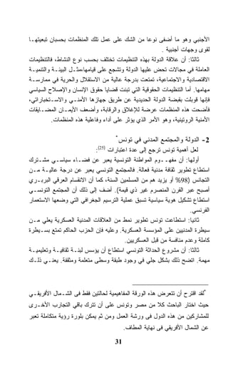 ‫ﺍﻷﺠﻨﺒﻲ ﻭﻫﻭ ﻤﺎ ﺃﻀﻔﻰ ﻨﻭﻋﺎ ﻤﻥ ﺍﻟﺸﻙ ﻋﻠﻰ ﻋﻤل ﺘﻠﻙ ﺍﻟﻤﻨﻅﻤﺎﺕ ﺒﺤﺴﺒﺎﻥ ﺘﺒﻌﻴﺘﻬـﺎ‬
                                                        ‫ﻟﻘﻭﻯ ﻭﺠﻬﺎﺕ ﺃﺠﻨﺒﻴﺔ .‬
‫ﺜﺎﻟﺜﺎ: ﺃﻥ ﻋﻼﻗﺔ ﺍﻟﺩﻭﻟﺔ ﺒﻬﺫﻩ ﺍﻟﺘﻨﻅﻴﻤﺎﺕ ﺘﺨﺘﻠﻑ ﺒﺤﺴﺏ ﻨﻭﻉ ﺍﻟﻨﺸﺎﻁ، ﻓﺎﻟﺘﻨﻅﻴﻤﺎﺕ‬
                                                                    ‫ﹰ‬
‫ﺍﻟﻌﺎﻤﻠﺔ ﻓﻲ ﻤﺠﺎﻻﺕ ﺘﺤﺽ ﻋﻠﻴﻬﺎ ﺍﻟﺩﻭﻟﺔ ﻭﺘﺸﺠﻊ ﻋﻠﻰ ﻗﻴﺎﻤﻬﺎ،ﻤﺜـل ﺍﻟﺒﻴﺌـﺔ ﻭﺍﻟﺘﻨﻤﻴـﺔ‬
‫ﺍﻻﻗﺘﺼﺎﺩﻴﺔ ﻭﺍﻻﺠﺘﻤﺎﻋﻴﺔ، ﺘﻤﺘﻌﺕ ﺒﺩﺭﺠﺔ ﻋﺎﻟﻴﺔ ﻤﻥ ﺍﻻﺴﺘﻘﻼل ﻭﺍﻟﺤﺭﻴﺔ ﻓﻲ ﻤﻤﺎﺭﺴـﺔ‬
‫ﻤﻬﺎﻤﻬﺎ. ﺃﻤﺎ ﺍﻟﺘﻨﻅﻴﻤﺎﺕ ﺍﻟﺤﻘﻭﻗﻴﺔ ﺍﻟﺘﻲ ﺘﺒﻨﺕ ﻗﻀﺎﻴﺎ ﺤﻘﻭﻕ ﺍﻹﻨﺴﺎﻥ ﻭﺍﻹﺼﻼﺡ ﺍﻟﺴﻴﺎﺴﻲ‬
‫ﻓﺈﻨﻬﺎ ﻗﻭﺒﻠﺕ ﺒﻘﺒﻀﺔ ﺍﻟﺩﻭﻟﺔ ﺍﻟﺤﺩﻴﺩﻴﺔ ﻋﻥ ﻁﺭﻴﻕ ﺠﻬﺎﺯﻫﺎ ﺍﻷﻤﻨـﻲ ﻭﺍﻻﺴـﺘﺨﺒﺎﺭﺍﺘﻲ،‬
‫ﻓﺄﻀﺤﺕ ﻫﺫﻩ ﺍﻟﻤﻨﻅﻤﺎﺕ ﻋﺭﻀﺔ ﻟﻺﻏﻼﻕ ﻭﺍﻟﺭﻗﺎﺒﺔ، ﻭﺃﻀﻌﻑ ﺍﻷﻴﻤـﺎﻥ ﺍﻟﻤﻀـﺎﻴﻘﺎﺕ‬
          ‫ﺍﻷﻤﻨﻴﺔ ﺍﻟﺭﻭﺘﻴﻨﻴﺔ، ﻭﻫﻭ ﺍﻷﻤﺭ ﺍﻟﺫﻱ ﻴﺅﺜﺭ ﻋﻠﻰ ﺃﺩﺍﺀ ﻭﻓﺎﻋﻠﻴﺔ ﻫﺫﻩ ﺍﻟﻤﻨﻅﻤﺎﺕ.‬

                                    ‫*‬
                                        ‫2- ﺍﻟﺩﻭﻟﺔ ﻭﺍﻟﻤﺠﺘﻤﻊ ﺍﻟﻤﺩﻨﻲ ﻓﻲ ﺘﻭﻨﺱ‬
                             ‫)52(‬
                           ‫ﻟﻌل ﺃﻫﻤﻴﺔ ﺘﻭﻨﺱ ﺘﺭﺠﻊ ﺇﻟﻰ ﻋﺩﺓ ﺍﻋﺘﺒﺎﺭﺍﺕ :‬
‫ﺃﻭﻟﻬﺎ: ﺃﻥ ﻤﻔﻬــﻭﻡ ﺍﻟﻤﻭﺍﻁﻨﺔ ﺍﻟﺘﻭﻨﺴﻴﺔ ﻴﻌﺒﺭ ﻋﻥ ﻓﻀـﺎﺀ ﺴﻴﺎﺴـﻲ ﻤﺸـﺘﺭﻙ‬
‫ﺍﺴﺘﻁﺎﻉ ﺘﻁﻭﻴﺭ ﺜﻘﺎﻓﺔ ﻤﺩﻨﻴﺔ ﻓﻌﺎﻟﺔ. ﻓﺎﻟﻤﺠﺘﻤﻊ ﺍﻟﺘﻭﻨﺴﻲ ﻴﻌﺒﺭ ﻋﻥ ﺩﺭﺠﺔ ﻋﺎﻟﻴـﺔ ﻤـﻥ‬
‫ﺍﻟﺘﺠﺎﻨﺱ )89% ﺃﻭ ﻴﺯﻴﺩ ﻫﻡ ﻤﻥ ﺍﻟﻤﺴﻠﻤﻴﻥ ﺍﻟﺴﻨﺔ، ﻜﻤﺎ ﺃﻥ ﺍﻻﻨﻘﺴﺎﻡ ﺍﻟﻌﺭﻗﻲ ﺍﻟﺒﺭﺒـﺭﻱ‬
‫ﺃﺼﺒﺢ ﻋﺒﺭ ﺍﻟﻘﺭﻥ ﺍﻟﻤﻨﺼﺭﻡ ﻏﻴﺭ ﺫﻱ ﻗﻴﻤﺔ(. ﺃﻀﻑ ﺇﻟﻰ ﺫﻟﻙ ﺃﻥ ﺍﻟﻤﺠﺘﻤﻊ ﺍﻟﺘﻭﻨﺴـﻲ‬
‫ﺍﺴﺘﻁﺎﻉ ﺘﺸﻜﻴل ﻫﻭﻴﺔ ﺴﻴﺎﺴﻴﺔ ﺘﺴﺒﻕ ﻋﻤﻠﻴﺔ ﺍﻟﺘﺭﺴﻴﻡ ﺍﻟﺠﻐﺭﺍﻓﻲ ﺍﻟﺘﻲ ﻭﻀﻌﻬﺎ ﺍﻻﺴﺘﻌﻤﺎﺭ‬
                                                                  ‫ﺍﻟﻔﺭﻨﺴﻲ.‬
‫ﺜﺎﻨﻴﺎ: ﺍﺴﺘﻁﺎﻋﺕ ﺘﻭﻨﺱ ﺘﻁﻭﻴﺭ ﻨﻤﻁ ﻤﻥ ﺍﻟﻌﻼﻗﺎﺕ ﺍﻟﻤﺩﻨﻴﺔ ﺍﻟﻌﺴﻜﺭﻴﺔ ﻴﻌﻠﻲ ﻤـﻥ‬
‫ﺴﻴﻁﺭﺓ ﺍﻟﻤﺩﻨﻴﻴﻥ ﻋﻠﻰ ﺍﻟﻤﺅﺴﺴﺔ ﺍﻟﻌﺴﻜﺭﻴﺔ. ﻭﻋﻠﻴﻪ ﻓﺈﻥ ﺍﻟﺤﺯﺏ ﺍﻟﺤﺎﻜﻡ ﺘﻤﺘﻊ ﺒﺴـﻴﻁﺭﺓ‬
                                       ‫ﻜﺎﻤﻠﺔ ﻭﻋﺩﻡ ﻤﻨﺎﻓﺴﺔ ﻤﻥ ﻗﺒل ﺍﻟﻌﺴﻜﺭﻴﻴﻥ.‬
‫ﺜﺎﻟﺜﺎ: ﺃﻥ ﻤﺸﺭﻭﻉ ﺍﻟﺤﺩﺍﺜﺔ ﺍﻟﺘﻭﻨﺴﻲ ﺍﺴﺘﻁﺎﻉ ﺃﻥ ﻴﺅﺴﺱ ﻟﺒﻨـﺔ ﺜﻘﺎﻓﻴـﺔ ﻭﺘﻌﻠﻴﻤﻴـﺔ‬
‫ﻤﻬﻤﺔ. ﺍﺘﻀﺢ ﺫﻟﻙ ﺒﺸﻜل ﺠﻠﻲ ﻓﻲ ﻭﺠﻭﺩ ﻁﺒﻘﺔ ﻭﺴﻁﻰ ﻤﺘﻌﻠﻤﺔ ﻭﻤﺜﻘﻔﺔ. ﻴﻌﻨـﻲ ﺫﻟـﻙ‬



‫*ﻟﻘﺩ ﺍﻗﺘﺭﺡ ﺃﻥ ﺘﺘﻌﺭﺽ ﻫﺫﻩ ﺍﻟﻭﺭﻗﺔ ﺍﻟﻤﻔﺎﻫﻴﻤﻴﺔ ﻟﺤﺎﻟﺘﻴﻥ ﻓﻘﻁ ﻓﻰ ﺍﻟﺸـﻤﺎل ﺍﻷﻓﺭﻴﻘـﻲ‬
‫ﺤﻴﺙ ﺍﺨﺘﺎﺭ ﺍﻟﺒﺎﺤﺙ ﻜﻼ ﻤﻥ ﻤﺼﺭ ﻭﺘﻭﻨﺱ ﻋﻠﻰ ﺃﻥ ﺘﺘﺭﻙ ﺒﺎﻗﻲ ﺍﻟﺘﺠﺎﺭﺏ ﺍﻷﺨـﺭﻯ‬
                                             ‫ﹰ‬
‫ﻟﻠﻤﺸﺎﺭﻜﻴﻥ ﻤﻥ ﻫﺫﻩ ﺍﻟﺩﻭل ﻓﻰ ﻭﺭﺸﺔ ﺍﻟﻌﻤل ﻭﻤﻥ ﺜﻡ ﻴﻤﻜﻥ ﺒﻠﻭﺭﺓ ﺭﺅﻴﺔ ﻤﺘﻜﺎﻤﻠﺔ ﺘﻌﺒﺭ‬
                                         ‫ﻋﻥ ﺍﻟﺸﻤﺎل ﺍﻷﻓﺭﻴﻘﻲ ﻓﻰ ﻨﻬﺎﻴﺔ ﺍﻟﻤﻁﺎﻑ.‬

                                    ‫13‬
 