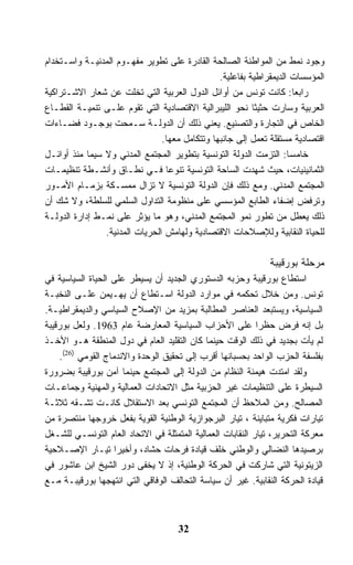 ‫ﻭﺠﻭﺩ ﻨﻤﻁ ﻤﻥ ﺍﻟﻤﻭﺍﻁﻨﺔ ﺍﻟﺼﺎﻟﺤﺔ ﺍﻟﻘﺎﺩﺭﺓ ﻋﻠﻰ ﺘﻁﻭﻴﺭ ﻤﻔﻬـﻭﻡ ﺍﻟﻤﺩﻨﻴـﺔ ﻭﺍﺴـﺘﺨﺩﺍﻡ‬
                                                ‫ﺍﻟﻤﺅﺴﺴﺎﺕ ﺍﻟﺩﻴﻤﻘﺭﺍﻁﻴﺔ ﺒﻔﺎﻋﻠﻴﺔ.‬
‫ﺭﺍﺒﻌﺎ: ﻜﺎﻨﺕ ﺘﻭﻨﺱ ﻤﻥ ﺃﻭﺍﺌل ﺍﻟﺩﻭل ﺍﻟﻌﺭﺒﻴﺔ ﺍﻟﺘﻲ ﺘﺨﻠﺕ ﻋﻥ ﺸﻌﺎﺭ ﺍﻻﺸـﺘﺭﺍﻜﻴﺔ‬
‫ﺍﻟﻌﺭﺒﻴﺔ ﻭﺴﺎﺭﺕ ﺤﺜﻴﺜﺎ ﻨﺤﻭ ﺍﻟﻠﻴﺒﺭﺍﻟﻴﺔ ﺍﻻﻗﺘﺼﺎﺩﻴﺔ ﺍﻟﺘﻲ ﺘﻘﻭﻡ ﻋﻠـﻰ ﺘﻨﻤﻴـﺔ ﺍﻟﻘﻁـﺎﻉ‬
‫ﺍﻟﺨﺎﺹ ﻓﻲ ﺍﻟﺘﺠﺎﺭﺓ ﻭﺍﻟﺘﺼﻨﻴﻊ. ﻴﻌﻨﻲ ﺫﻟﻙ ﺃﻥ ﺍﻟﺩﻭﻟـﺔ ﺴـﻤﺤﺕ ﺒﻭﺠـﻭﺩ ﻓﻀـﺎﺀﺍﺕ‬
                                ‫ﺍﻗﺘﺼﺎﺩﻴﺔ ﻤﺴﺘﻘﻠﺔ ﺘﻌﻤل ﺇﻟﻰ ﺠﺎﻨﺒﻬﺎ ﻭﺘﺘﻜﺎﻤل ﻤﻌﻬﺎ.‬
‫ﺨﺎﻤﺴﺎ: ﺍﻟﺘﺯﻤﺕ ﺍﻟﺩﻭﻟﺔ ﺍﻟﺘﻭﻨﺴﻴﺔ ﺒﺘﻁﻭﻴﺭ ﺍﻟﻤﺠﺘﻤﻊ ﺍﻟﻤﺩﻨﻲ ﻭﻻ ﺴﻴﻤﺎ ﻤﻨﺫ ﺃﻭﺍﺌـل‬
‫ﺍﻟﺜﻤﺎﻨﻴﻨﻴﺎﺕ، ﺤﻴﺙ ﺸﻬﺩﺕ ﺍﻟﺴﺎﺤﺔ ﺍﻟﺘﻭﻨﺴﻴﺔ ﺘﻨﻭﻋﺎ ﻓـﻲ ﻨﻁـﺎﻕ ﻭﺃﻨﺸـﻁﺔ ﺘﻨﻅﻴﻤـﺎﺕ‬
‫ﺍﻟﻤﺠﺘﻤﻊ ﺍﻟﻤﺩﻨﻲ. ﻭﻤﻊ ﺫﻟﻙ ﻓﺈﻥ ﺍﻟﺩﻭﻟﺔ ﺍﻟﺘﻭﻨﺴﻴﺔ ﻻ ﺘﺯﺍل ﻤﻤﺴـﻜﺔ ﺒﺯﻤـﺎﻡ ﺍﻷﻤـﻭﺭ‬
‫ﻭﺘﺭﻓﺽ ﺇﻀﻔﺎﺀ ﺍﻟﻁﺎﺒﻊ ﺍﻟﻤﺅﺴﺴﻲ ﻋﻠﻰ ﻤﻨﻅﻭﻤﺔ ﺍﻟﺘﺩﺍﻭل ﺍﻟﺴﻠﻤﻲ ﻟﻠﺴﻠﻁﺔ، ﻭﻻ ﺸﻙ ﺃﻥ‬
‫ﺫﻟﻙ ﻴﻌﻁل ﻤﻥ ﺘﻁﻭﺭ ﻨﻤﻭ ﺍﻟﻤﺠﺘﻤﻊ ﺍﻟﻤﺩﻨﻲ، ﻭﻫﻭ ﻤﺎ ﻴﺅﺜﺭ ﻋﻠﻰ ﻨﻤـﻁ ﺇﺩﺍﺭﺓ ﺍﻟﺩﻭﻟـﺔ‬
                ‫ﻟﻠﺤﻴﺎﺓ ﺍﻟﻨﻘﺎﺒﻴﺔ ﻭﻟﻺﺼﻼﺤﺎﺕ ﺍﻻﻗﺘﺼﺎﺩﻴﺔ ﻭﻟﻬﺎﻤﺵ ﺍﻟﺤﺭﻴﺎﺕ ﺍﻟﻤﺩﻨﻴﺔ.‬

                                                               ‫ﻤﺭﺤﻠﺔ ﺒﻭﺭﻗﻴﺒﺔ‬
‫ﺍﺴﺘﻁﺎﻉ ﺒﻭﺭﻗﻴﺒﺔ ﻭﺤﺯﺒﻪ ﺍﻟﺩﺴﺘﻭﺭﻱ ﺍﻟﺠﺩﻴﺩ ﺃﻥ ﻴﺴﻴﻁﺭ ﻋﻠﻰ ﺍﻟﺤﻴﺎﺓ ﺍﻟﺴﻴﺎﺴﻴﺔ ﻓﻲ‬
‫ﺘﻭﻨﺱ. ﻭﻤﻥ ﺨﻼل ﺘﺤﻜﻤﻪ ﻓﻲ ﻤﻭﺍﺭﺩ ﺍﻟﺩﻭﻟﺔ ﺍﺴـﺘﻁﺎﻉ ﺃﻥ ﻴﻬـﻴﻤﻥ ﻋﻠـﻰ ﺍﻟﻨﺨﺒـﺔ‬
‫ﺍﻟﺴﻴﺎﺴﻴﺔ، ﻭﻴﺴﺘﺒﻌﺩ ﺍﻟﻌﻨﺎﺼﺭ ﺍﻟﻤﻁﺎﻟﺒﺔ ﺒﻤﺯﻴﺩ ﻤﻥ ﺍﻹﺼﻼﺡ ﺍﻟﺴﻴﺎﺴﻲ ﻭﺍﻟﺩﻴﻤﻘﺭﺍﻁﻴـﺔ.‬
‫ﺒل ﺇﻨﻪ ﻓﺭﺽ ﺤﻅﺭﺍ ﻋﻠﻰ ﺍﻷﺤﺯﺍﺏ ﺍﻟﺴﻴﺎﺴﻴﺔ ﺍﻟﻤﻌﺎﺭﻀﺔ ﻋﺎﻡ 3691. ﻭﻟﻌل ﺒﻭﺭﻗﻴﺒﺔ‬
                                                            ‫ﹰ‬
‫ﻟﻡ ﻴﺄﺕ ﺒﺠﺩﻴﺩ ﻓﻲ ﺫﻟﻙ ﺍﻟﻭﻗﺕ ﺤﻴﻨﻤﺎ ﻜﺎﻥ ﺍﻟﺘﻘﻠﻴﺩ ﺍﻟﻌﺎﻡ ﻓﻲ ﺩﻭل ﺍﻟﻤﻨﻁﻘﺔ ﻫـﻭ ﺍﻷﺨـﺫ‬
    ‫ﺒﻔﻠﺴﻔﺔ ﺍﻟﺤﺯﺏ ﺍﻟﻭﺍﺤﺩ ﺒﺤﺴﺒﺎﻨﻬﺎ ﺃﻗﺭﺏ ﺇﻟﻰ ﺘﺤﻘﻴﻕ ﺍﻟﻭﺤﺩﺓ ﻭﺍﻻﻨﺩﻤﺎﺝ ﺍﻟﻘﻭﻤﻲ )62(.‬
‫ﻭﻟﻘﺩ ﺍﻤﺘﺩﺕ ﻫﻴﻤﻨﺔ ﺍﻟﻨﻅﺎﻡ ﻤﻥ ﺍﻟﺩﻭﻟﺔ ﺇﻟﻰ ﺍﻟﻤﺠﺘﻤﻊ ﺤﻴﻨﻤﺎ ﺁﻤﻥ ﺒﻭﺭﻗﻴﺒﺔ ﺒﻀﺭﻭﺭﺓ‬
‫ﺍﻟﺴﻴﻁﺭﺓ ﻋﻠﻰ ﺍﻟﺘﻨﻅﻴﻤﺎﺕ ﻏﻴﺭ ﺍﻟﺤﺯﺒﻴﺔ ﻤﺜل ﺍﻻﺘﺤﺎﺩﺍﺕ ﺍﻟﻌﻤﺎﻟﻴﺔ ﻭﺍﻟﻤﻬﻨﻴﺔ ﻭﺠﻤﺎﻋـﺎﺕ‬
‫ﺍﻟﻤﺼﺎﻟﺢ. ﻭﻤﻥ ﺍﻟﻤﻼﺤﻅ ﺃﻥ ﺍﻟﻤﺠﺘﻤﻊ ﺍﻟﺘﻭﻨﺴﻲ ﺒﻌﺩ ﺍﻻﺴﺘﻘﻼل ﻜﺎﻨـﺕ ﺘﺸـﻘﻪ ﺜﻼﺜـﺔ‬
‫ﺘﻴﺎﺭﺍﺕ ﻓﻜﺭﻴﺔ ﻤﺘﺒﺎﻴﻨﺔ ، ﺘﻴﺎﺭ ﺍﻟﺒﺭﺠﻭﺍﺯﻴﺔ ﺍﻟﻭﻁﻨﻴﺔ ﺍﻟﻘﻭﻴﺔ ﺒﻔﻌل ﺨﺭﻭﺠﻬﺎ ﻤﻨﺘﺼﺭﺓ ﻤﻥ‬
‫ﻤﻌﺭﻜﺔ ﺍﻟﺘﺤﺭﻴﺭ، ﺘﻴﺎﺭ ﺍﻟﻨﻘﺎﺒﺎﺕ ﺍﻟﻌﻤﺎﻟﻴﺔ ﺍﻟﻤﺘﻤﺜﻠﺔ ﻓﻲ ﺍﻻﺘﺤﺎﺩ ﺍﻟﻌﺎﻡ ﺍﻟﺘﻭﻨﺴـﻲ ﻟﻠﺸـﻐل‬
‫ﺒﺭﺼﻴﺩﻫﺎ ﺍﻟﻨﻀﺎﻟﻲ ﻭﺍﻟﻭﻁﻨﻲ ﺨﻠﻑ ﻗﻴﺎﺩﺓ ﻓﺭﺤﺎﺕ ﺤﺸﺎﺩ، ﻭﺃﺨﻴﺭﺍ ﺘﻴـﺎﺭ ﺍﻹﺼـﻼﺤﻴﺔ‬
‫ﺍﻟﺯﻴﺘﻭﻨﻴﺔ ﺍﻟﺘﻲ ﺸﺎﺭﻜﺕ ﻓﻲ ﺍﻟﺤﺭﻜﺔ ﺍﻟﻭﻁﻨﻴﺔ، ﺇﺫ ﻻ ﻴﺨﻔﻰ ﺩﻭﺭ ﺍﻟﺸﻴﺦ ﺍﺒﻥ ﻋﺎﺸﻭﺭ ﻓﻲ‬
‫ﻗﻴﺎﺩﺓ ﺍﻟﺤﺭﻜﺔ ﺍﻟﻨﻘﺎﺒﻴﺔ. ﻏﻴﺭ ﺃﻥ ﺴﻴﺎﺴﺔ ﺍﻟﺘﺤﺎﻟﻑ ﺍﻟﻭﻓﺎﻗﻲ ﺍﻟﺘﻲ ﺍﻨﺘﻬﺠﻬﺎ ﺒﻭﺭﻗﻴﺒـﺔ ﻤـﻊ‬



                                     ‫23‬
 