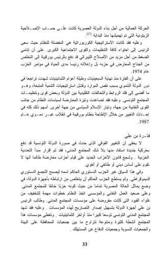 ‫ﺍﻟﺤﺭﻜﺔ ﺍﻟﻌﻤﺎﻟﻴﺔ ﻤﻥ ﺃﺠل ﺒﻨﺎﺀ ﺍﻟﺩﻭﻟﺔ ﺍﻟﻌﺼﺭﻴﺔ ﻜﺎﻨﺕ ﻋﻠـﻰ ﺤﺴـﺎﺏ ﺍﻹﺼـﻼﺤﻴﺔ‬
                                      ‫ﺍﻟﺯﻴﺘﻭﻨﻴﺔ ﺍﻟﺘﻲ ﺘﻡ ﺘﻬﻤﻴﺸﻬﺎ ﻤﻨﺫ ﺍﻟﺒﺩﺍﻴﺔ )72(.‬
‫ﻭﻋﻠﻴﻪ ﻓﻘﺩ ﻜﺎﻨﺕ ﺍﻷﺴﺘﺭﺍﺘﻴﺠﻴﺔ ﺍﻟﻜﻭﺭﺒﻭﺭﺍﺘﻴﺔ ﻫﻲ ﺍﻟﻤﻔﻀﻠﺔ ﻟﻠﻨﻅﺎﻡ ﺤﻴﺙ ﺴﻌﻰ‬
‫ﺍﻟﺭﺌﻴﺱ ﺇﻟﻰ ﺍﺤﺘﻭﺍﺀ ﻜﺎﻓﺔ ﺍﻟﺘﻨﻅﻴﻤﺎﺕ ﻭﺍﻟﻘﻭﻯ ﺍﻻﺠﺘﻤﺎﻋﻴﺔ ﺍﻟﻜﺒﺭﻯ. ﻋﻠﻰ ﺃﻥ ﺘﻨﺎﻤﻲ‬
‫ﺍﻟﻀﻐﻁ ﻤﻥ ﺃﺠل ﻤﺯﻴﺩ ﻤﻥ ﺍﻷﺼﻼﺡ ﺍﻟﻠﻴﺒﺭﺍﻟﻲ ﻗﺩ ﺩﻓﻊ ﺒﺎﻟﺭﺌﻴﺱ ﺒﻭﺭﻗﻴﺒﺔ ﺇﻟﻰ ﺍﻟﺘﺨﻠﺹ‬
‫ﻤﻥ ﺍﻟﺠﻨﺎﺡ ﺍﻟﻤﻌﺎﺭﺽ ﻓﻲ ﺤﺯﺒﻪ ﺒل ﻭﺇﻋﻼﻨﻪ ﺭﺌﻴﺴﺎ ﻤﺩﻯ ﺍﻟﺤﻴﺎﺓ ﻓﻲ ﻤﺅﺘﻤﺭ ﺍﻟﺤﺯﺏ‬
                                                                    ‫ﻋﺎﻡ 4791.‬
‫ﻋﻠﻰ ﺃﻥ ﺍﻟﻔﺘﺭﺓ ﻤﻨﺫ ﻨﻬﺎﻴﺔ ﺍﻟﺴﺒﻌﻴﻨﻴﺎﺕ ﻭﻁﻴﻠﺔ ﺃﻋﻭﺍﻡ ﺍﻟﺜﻤﺎﻨﻴﻨﻴﺎﺕ ﺸﻬﺩﺕ ﺘﺭﺍﺠﻌﺎ ﻓﻲ‬
‫ﺩﻭﺭ ﺍﻟﺩﻭﻟﺔ ﺍﻟﺘﻨﻤﻭﻱ ﺒﺴﺒﺏ ﻨﻘﺹ ﺍﻟﻤﻭﺍﺭﺩ ﻭﻓﺸل ﺍﺴﺘﺭﺍﺘﻴﺠﻴﺎﺕ ﺍﻟﺘﻨﻤﻴﺔ ﺍﻟﻤﺘﺒﻌﺔ، ﻭﻫـﻭ‬
‫ﻤﺎ ﺃﻓﻀﻰ ﺇﻟﻰ ﻓﻙ ﺍﻟﺭﻭﺍﺒﻁ ﻭﺍﻟﺘﺤﺎﻟﻔﺎﺕ ﺍﻟﺘﻘﻠﻴﺩﻴﺔ ﺒﻴﻥ ﺍﻟﺩﻭﻟﺔ ﻭﺒﻌﺽ ﻗﻭﻯ ﻭﺘﻨﻅﻴﻤـﺎﺕ‬
‫ﺍﻟﻤﺠﺘﻤﻊ ﺍﻟﺘﻭﻨﺴﻲ. ﻭﻋﻠﻴﻪ ﻓﻘﺩ ﺘﺼﺎﻋﺩﺕ ﻭﺘﻴﺭﺓ ﺍﻟﻤﻌﺎﺭﻀﺔ ﻟﺴﻴﺎﺴﺎﺕ ﺍﻟﻨﻅﺎﻡ ﻤﻥ ﺠﺎﻨﺏ‬
‫ﺍﻟﻘﻭﻯ ﺍﻟﻨﻘﺎﺒﻴﺔ ﻤﻥ ﺠﻬﺔ، ﻭﺘﻴﺎﺭ ﺍﻹﺴﻼﻡ ﺍﻟﺴﻴﺎﺴﻲ ﻤﻥ ﺠﻬﺔ ﺃﺨﺭﻯ. ﺃﺴﻬﻡ ﺫﻟﻙ ﻜﻠﻪ ﻓﻲ‬
‫ﺇﺤـﺩﺍﺙ ﺍﻟﺘﻐﻴﻴﺭ ﻤﻥ ﺨﻼل ﺍﻹﻁﺎﺤﺔ ﺒﻨﻅﺎﻡ ﺒﻭﺭﻗﻴﺒﺔ ﻓﻲ ﺍﻨﻘﻼﺏ ﻏﻴـﺭ ﺩﻤـﻭﻱ ﻋـﺎﻡ‬
                                                                         ‫7891.‬

                                                                 ‫ﻓﺘـﺭﺓ ﺒﻥ ﻋﻠﻲ‬
‫ﻻ ﻴﺨﻔﻰ ﺃﻥ ﺍﻟﺘﻐﻴﻴﺭ ﺍﻟﻔﻭﻗﻲ ﺍﻟﺫﻯ ﺤﺩﺙ ﻓﻲ ﺼﻭﺭﺓ ﺍﻟﺩﻭﻟﺔ ﺍﻟﺘﻭﻨﺴﻴﺔ ﻗﺩ ﺩﻓﻊ‬
‫ﺒﺤﺭﻜﻴﺔ ﺠﺩﻴﺩﺓ ﺍﺴﺘﻔﺎﺩ ﻤﻨﻬﺎ ﺒﻼ ﺸﻙ ﺍﻟﻤﺠﺘﻤﻊ ﺍﻟﻤﺩﻨﻰ، ﻓﻘﺩ ﺘﻡ ﺇﻗﺭﺍﺭ ﻤﺒﺩﺃ ﺍﻟﺘﻌﺩﺩﻴﺔ‬
‫ﺍﻟﺤﺯﺒﻴﺔ . ﻭﺸﺠﻊ ﻗﺎﻨﻭﻥ ﺍﻷﺤﺯﺍﺏ ﺍﻟﺠﺩﻴﺩ ﻋﻠﻰ ﻗﻴﺎﻡ ﺃﺤﺯﺍﺏ ﻤﻌﺎﺭﻀﺔ ﻁﺎﻟﻤﺎ ﺃﻨﻬﺎ ﻻ‬
                                      ‫ﺘﻘﻭﻡ ﻋﻠﻰ ﺃﺴﺎﺱ ﺩﻴﻨﻲ ﺃﻭ ﻁﺎﺌﻔﻲ ﺃﻭ ﻟﻐﻭﻱ.‬
‫ﻭﻓﻲ ﻫﺫﺍ ﺍﻟﺴﻴﺎﻕ ﻏﻴﺭ ﺍﻟﺤﺯﺏ ﺍﻟﺩﺴﺘﻭﺭﻱ ﺍﻟﺤﺎﻜﻡ ﺍﺴﻤﻪ ﻟﻴﺼﺒﺢ ﺍﻟﺘﺠﻤﻊ ﺍﻟﺩﺴﺘﻭﺭﻱ‬
‫ﺍﻟﺩﻴﻤﻭﻗﺭﺍﻁﻲ. ﻭﻟﻡ ﻴﺴﺘﻁﻊ ﺍﻟﺤﺯﺏ ﺍﻟﺤﺎﻜﻡ ﺃﻥ ﻴﺘﺨﻠﺹ ﻤﻥ ﺍﺭﺘﺒﺎﻁﻪ ﺒﺄﺠﻬﺯﺓ ﺍﻟﺩﻭﻟﺔ، ﻓﻲ‬
‫ﻭﻀﻊ ﻴﻤﺎﺜل ﺍﻟﺤﺎﻟﺔ ﺍﻟﻤﺼﺭﻴﺔ ﺘﻤﺎﻤﺎ ﻤﻥ ﺤﻴﺙ ﻜﻭﻨﻪ ﺤﺯﺒﺎ ﺨﺎﻨﻘﺎ ﻟﻠﻤﺠﺘﻤﻊ ﺍﻟﻤﺩﻨﻲ.‬
                 ‫ﹰ‬      ‫ً‬                   ‫ﹰ‬
‫ﻭﻋﻠﻰ ﺼﻌﻴﺩ ﺍﻟﻌﻤل ﺍﻟﻨﻘﺎﺒﻲ ﻭﺍﻟﻤﺅﺴﺴﻲ ﺍﺘﺨﺫ ﺍﻟﻨﻅﺎﻡ ﺨﻁﻭﺍﺕ ﻤﻬﻤﺔ ﻟﻠﺘﺨﻔﻴﻑ ﻤﻥ‬
‫ﻏﻠﻭﺍﺀ ﺍﻟﻘﻴﻭﺩ ﺍﻟﺘﻰ ﻜﺎﻨﺕ ﻤﻔﺭﻭﻀﺔ ﻋﻠﻰ ﻤﺅﺴﺴﺎﺕ ﺍﻟﻤﺠﺘﻤﻊ ﺍﻟﻤﺩﻨﻲ. ﻭﻁﺎﻟﺏ ﺍﻟﺭﺌﻴﺱ‬
‫ﺒﻥ ﻋﻠﻲ ﺃﺠﻬﺯﺓ ﺍﻟﺩﻭﻟﺔ ﺒﺘﺴﻬﻴل ﺇﺼﺩﺍﺭ ﺍﻟﺘﺼﺎﺭﻴﺢ ﻟﻬﺫﻩ ﺍﻟﻤﺅﺴﺴﺎﺕ . ﻭﻋﻠﻴﻪ ﻓﻘﺩ ﺸﻬﺩ‬
‫ﺍﻟﻤﺠﺘﻤﻊ ﺍﻟﻤﺩﻨﻲ ﺍﻟﺘﻭﻨﺴﻲ ﺘﻭﺴﻌﺎ ﻜﺒﻴﺭﺍ ﻤﻨﺫ ﺃﻭﺍﺨﺭ ﺍﻟﺜﻤﺎﻨﻴﻨﻴﺎﺕ . ﻭﺘﻐﻁﻲ ﻤﺅﺴﺴﺎﺕ ﻫﺫﺍ‬
‫ﺍﻟﻤﺠﺘﻤﻊ ﺃﻨﺸﻁﺔ ﻜﺜﻴﺭﺓ ﻭﻤﺘﻨﻭﻋﺔ ﺘﺘﺭﺍﻭﺡ ﻤﺎ ﺒﻴﻥ ﺠﻤﻌﻴﺎﺕ ﺍﻟﻤﺤﺎﻓﻅﺔ ﻋﻠﻰ ﺍﻟﺒﻴﺌﺔ‬
                             ‫ﻭﺍﻟﺠﻤﻌﻴﺎﺕ ﺍﻟﻨﺴﻭﻴﺔ ﻭﺠﻤﻌﻴﺎﺕ ﺍﻟﺩﻓﺎﻉ ﻋﻥ ﺍﻟﻤﺴﺘﻬﻠﻙ .‬


                                      ‫33‬
 