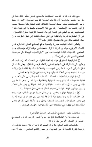 ‫ﻭﻤﻊ ﺫﻟﻙ ﻓﺈﻥ ﺍﻟﺩﻭﻟﺔ ﺍﻟﺘﻭﻨﺴﻴﺔ ﺍﺼﻁﺩﻤﺕ ﺒﺎﻟﻤﺠﺘﻤﻊ ﺍﻟﻤﺩﻨﻲ ﻭﻅﻬﺭ ﺫﻟﻙ ﺠﻠﻴﺎ ﻓﻲ‬
‫ﺃﻜﺜﺭ ﻤﻥ ﻤﻨﺎﺴﺒﺔ، ﻭﻟﻌل ﻤﻥ ﺃﺒﺭﺯﻫﺎ ﺤﺎﻟﺔ ﺍﻟﺠﻤﻌﻴﺔ ﺍﻟﺘﻭﻨﺴﻴﺔ ﻟﺤﻘـﻭﻕ ﺍﻹﻨﺴـﺎﻥ ﻤﻨـﺫ‬
‫ﺃﻭﺍﺨﺭ ﺍﻟﺘﺴﻌﻴﻨﻴﺎﺕ، ﺤﻴﺙ ﻭﺠﻬﺕ ﺍﻟﺠﻤﻌﻴﺔ ﺍﻨﺘﻘﺎﺩﺍﺕ ﻻﺫﻋﺔ ﻟﻠﻨﻅﺎﻡ ﺒﺸﺄﻥ ﻤﻌﺎﻤﻠﺔ ﺴﺠﻨﺎﺀ‬
‫ﺍﻟﺭﺃﻱ ﻭﻻﺴﻴﻤﺎ ﻤﻥ ﺍﻹﺴﻼﻤﻴﻴﻥ. ﻭﻗﺩ ﺩﻓﻊ ﻫﺫﺍ ﺍﻻﺼﻁﺩﺍﻡ ﺒﺎﻟﺤﻜﻭﻤﺔ ﺇﻟﻰ ﺘﻌﺩﻴل ﻗﺎﻨﻭﻥ‬
‫ﺍﻟﺠﻤﻌﻴﺎﺕ، ﻭﻫﻭ ﻤﺎ ﺃﻓﻀﻰ ﻓﻰ ﺍﻟﻨﻬﺎﻴﺔ ﺇﻟﻰ ﺤل ﺍﻟﺠﻤﻌﻴﺔ ﺍﻟﺘﻭﻨﺴﻴﺔ ﻟﺤﻘﻭﻕ ﺍﻹﻨﺴـﺎﻥ .‬
‫ﻏﻴﺭ ﺃﻥ ﺍﻟﻀﻐﻭﻁ ﺍﻟﺩﻭﻟﻴﺔ ﻭﺍﻟﺩﺍﺨﻠﻴﺔ ﻫﻰ ﺍﻟﺘﻰ ﺩﻓﻌﺕ ﺒﺎﻟﻨﻅﺎﻡ ﺇﻟﻰ ﻏﺽ ﺍﻟﻁﺭﻑ ﻋـﻥ‬
                            ‫ﻋﻤل ﺍﻟﻤﻨﻅﻤﺔ ﻭﻟﻜﻥ ﻓﻰ ﻅل ﺘﻀﻴﻴﻕ ﺍﻟﺨﻨﺎﻕ ﻋﻠﻴﻬﺎ )82(.‬
‫ﻭﺘﻌﻜﺱ ﺍﻟﺤﺎﻟﺔ ﺍﻟﺘﻭﻨﺴﻴﺔ ﺼﻭﺭﺓ ﻭﺍﻀﺤﺔ ﻟﻭﺍﻗﻊ ﺍﻟﻤﺠﺘﻤﻊ ﺍﻟﻤﺩﻨﻰ ﺍﻟﻤﺘـﺄﺯﻡ ﻓـﻰ‬
‫ﺍﻟﺸﻤﺎل ﺍﻷﻓﺭﻴﻘﻲ، ﺤﻴﺙ ﺇﻥ ﺍﻟﺩﻭﻟﺔ ﻻ ﺘﺯﺍل ﻏﺎﻤﻀﺔ ﻓﻰ ﻤﻭﻗﻔﻬﺎ ﺇﺯﺍﺀ ﻤﺅﺴﺴﺎﺕ ﻫـﺫﺍ‬
‫ﺍﻟﻤﺠﺘﻤﻊ . ﻟﻘﺩ ﺘﺒﻨﺕ ﺍﻟﻘﻴﺎﺩﺓ ﺍﻟﺘﻭﻨﺴﻴﺔ ﻋﺩﺩﺍ ﻤﻥ ﺍﻻﺴﺘﺭﺍﺘﻴﺠﻴﺎﺕ ﻟﻠﻬﻴﻤﻨﺔ ﻋﻠﻰ ﻤﺅﺴﺴﺎﺕ‬
                                             ‫ﺍﻟﻤﺠﺘﻤﻊ ﺍﻟﻤﺩﻨﻰ ﻟﻌل ﻤﻥ ﺃﺒﺭﺯﻫﺎ)92( :‬
‫)ﺃ( ﺍﺴﺘﺭﺍﺘﻴﺠﻴﺔ ﺍﻻﺨﺘﺭﺍﻕ ﺤﻴﺙ ﻴﺘﻡ ﺘﻌﺒﺌﺔ ﺍﻷﻓﺭﺍﺩ ﻤﻥ ﺃﻋﻀﺎﺀ ﺍﻟﺤـﺯﺏ ﺍﻟﺤـﺎﻜﻡ‬
‫ﻭﺤﺜﻬﻡ ﻋﻠﻰ ﺍﻟﻤﺸﺎﺭﻜﺔ ﻓﻰ ﺍﻟﻤﺠﺘﻤﻊ ﺍﻟﻤﺩﻨﻰ ﻭﺍﻟﺘﺤﻜﻡ ﻓﻴﻪ ﻤﻥ ﺍﻟﺩﺍﺨل . ﻴﻌﻨﻰ ﺫﻟـﻙ ﺃﻥ‬
‫ﺘﺩﻓﻕ ﺍﻟﻤﻭﺍﻟﻴﻥ ﻟﻠﺤﺯﺏ ﺍﻟﺤﺎﻜﻡ ﻓﻲ ﺍﻟﻤﺅﺴﺴﺎﺕ ﻭﺍﻟﻤﻨﻅﻤﺎﺕ ﺍﻟﻤﺩﻨﻴﺔ ﺍﻟﻘﺎﺌﻤﺔ، ﺒل ﻭﺇﻨﺸﺎﺀ‬
       ‫ﻤﺅﺴﺴﺎﺕ ﺠﺩﻴﺩﺓ ﻴﻀﻤﻥ ﻟﻠﻨﻅﺎﻡ ﺍﻟﺴﻴﻁﺭﺓ ﻭﻋﺩﻡ ﺘﺤﺩﻴﻪ ﻤﻥ ﻗﺒل ﺍﻟﻤﺠﺘﻤﻊ ﺍﻟﻤﺩﻨﻰ.‬
‫)ﺏ( ﺇﺴﺘﺭﺍﺘﻴﺠﻴﺔ ﺍﻟﺘﻨﻅﻴﻤﺎﺕ ﺍﻟﻤﻤﺎﺜﻠﺔ ، ﻟﻘﺩ ﺩﺃﺏ ﺍﻟﻨﻅﺎﻡ ﺍﻟﺘﻭﻨﺴﻰ ﻋﻠﻰ ﺍﻟﺤﺩ ﻤـﻥ‬
‫ﻓﻌﺎﻟﻴﺔ ﺍﻟﺘﻨﻅﻴﻤﺎﺕ ﺍﻟﻤﺩﻨﻴﺔ ﻭﻻﺴﻴﻤﺎ ﺍﻟﺤﻘﻭﻗﻴﺔ ﻭﺍﻟﺩﻓﺎﻋﻴﺔ ﻤﻨﻬﺎ )ﻤﺜـل ﺠﻤﻌﻴـﺔ ﺤﻘـﻭﻕ‬
‫ﺍﻹﻨﺴﺎﻥ ( ﻤﻥ ﺨﻼل ﺇﻨﺸﺎﺀ ﻤﻨﻅﻤﺎﺕ ﻤﻘﺎﺒﻠﺔ ﻟﻬﺎ ﻓﻰ ﻜﻨﻑ ﺍﻟﺩﻭﻟﺔ ﻭﻴﺴﻴﻁﺭ ﻋﻠﻴﻬﺎ ﺍﻟﻨﻅﺎﻡ‬
        ‫ﻭﻤﺅﻴﺩﻭﻩ ﻭﻴﻜﻭﻥ ﺍﻟﻬﺩﻑ ﺍﻷﺴﺎﺴﻰ ﺍﺤﺘﻭﺍﺀ ﺍﻟﺘﻨﻅﻴﻤﺎﺕ ﺍﻟﺘﻰ ﺘﻤﺜل ﺘﺤﺩﻴﺎ ﻟﻠﺩﻭﻟﺔ .‬
                 ‫ﹰ‬
‫)ﺝ( ﺇﺴﺘﺭﺍﺘﻴﺠﻴﺔ ﺍﻹﻜﺭﺍﻩ ﻭﺍﻟﻘﻤﻊ . ﻭﻫﻲ ﺘﻤﺜل ﺍﻟﻤﻼﺫ ﺍﻷﺨﻴﺭ ﻟﻠﻨﻅﺎﻡ، ﺤﻴﺙ ﻴﻌﺘﻤﺩ‬
‫ﻋﻠﻰ ﺍﻟﻘﺩﺭﺍﺕ ﺍﻷﻤﻨﻴﺔ ﻭﺍﻻﺴﺘﺨﺒﺎﺭﺍﺘﻴﺔ ﺍﻟﻤﻤﻠﻭﻜﺔ ﻟﺩﻴﻪ ﻤﻥ ﺃﺠل ﺍﺤﺘﻭﺍﺀ ﺃﻯ ﺘﻬﺩﻴﺩ ﻟﻪ ﻤﻥ‬
‫ﻗﺒل ﺒﻌﺽ ﺍﻟﺘﻨﻅﻴﻤﺎﺕ ﻭﺍﻟﻤﺅﺴﺴﺎﺕ ﺍﻟﻤﺴﺘﻘﻠﺔ. ﻭﻟﻌل ﺃﺒﺭﺯ ﺍﻷﻤﺜﻠﺔ ﻋﻠﻰ ﺫﻟﻙ ﻫﻭ ﺘﻌﺎﻤل‬
          ‫ﺍﻟﻨﻅﺎﻡ ﻤﻨﺫ ﻋﺎﻡ 9891 ﻤﻊ ﺍﻟﺘﻬﺩﻴﺩﺍﺕ ﺍﻟﺘﻰ ﺘﻁﺭﺤﻬﺎ ﻗﻭﻯ ﺍﻹﺴﻼﻡ ﻓﻰ ﺘﻭﻨﺱ.‬

                   ‫3- ﺇﺸﻜﺎﻟﻴﺎﺕ ﺘﻁﻭﺭ ﺍﻟﻤﺠﺘﻤﻊ ﺍﻟﻤﺩﻨﻰ ﻓﻰ ﺍﻟﺸﻤﺎل ﺍﻷﻓﺭﻴﻘﻲ:‬
‫ﺜﻤﺔ ﻤﺠﻤﻭﻋﺔ ﻤﻥ ﺍﻹﺸﻜﺎﻟﻴﺎﺕ ﺘﻌﺘﺭﺽ ﻁﺭﻴﻕ ﺘﻁﻭﺭ ﻜل ﻤﻥ ﺍﻟﺩﻭﻟﺔ ﻭﺍﻟﻤﺠﺘﻤـﻊ‬
                                       ‫ﺍﻟﻤﺩﻨﻰ ﻓﻰ ﺍﻟﺸﻤﺎل ﺍﻷﻓﺭﻴﻘﻲ ﻟﻌل ﺃﺒﺭﺯﻫﺎ:‬
‫ﺃ-ﺸﺨﺼﺎﻨﻴﺔ ﻨﻅﺎﻡ ﺍﻟﺤﻜﻡ: ﻓﻼ ﻴﺯﺍل ﺍﻟﺤﺎﻜﻡ ﺍﻟﻔﺭﺩ ﺴﻭﺍﺀ ﺃﻜﺎﻥ ﺭﺌﻴﺴﺎ ﻟﻠﺩﻭﻟـﺔ ﺃﻭ‬
           ‫ﹰ‬
‫ﺯﻋﻴﻤﺎ ﻟﻠﺜﻭﺭﺓ ﺍﻟﺸﻌﺒﻴﺔ ﺃﻭ ﺃﻤﻴﺭ ﻟﻠﻤﺅﻤﻨﻴﻥ ﻫﻭ ﻤﺤﻭﺭ ﺍﻟﻨﻅﺎﻡ ﺍﻟﺴﻴﺎﺴﻲ . ﻭﻴﺒﺩﻭ ﺃﻥ ﻫﺫﻩ‬
                                                                      ‫ﹰ‬


                                     ‫43‬
 