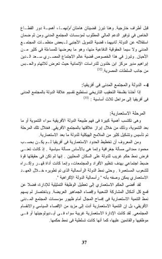 ‫ﻗﺒل ﺃﻁﺭﺍﻑ ﺨﺎﺭﺠﻴﺔ. ﻭﻫﻨﺎ ﺘﺒﺭﺯ ﻗﻀﻴﺘﺎﻥ ﻫﺎﻤﺘﺎﻥ ﺃﻭﻟﻬﻤـﺎ، ﺃﻫﻤﻴـﺔ ﺩﻭﺭ ﺍﻟﻘﻁـﺎﻉ‬
‫ﺍﻟﺨﺎﺹ ﻓﻲ ﺘﻭﻓﻴﺭ ﺍﻟﺩﻋﻡ ﺍﻟﻤﺎﻟﻲ ﺍﻟﻤﻁﻠﻭﺏ ﻟﻤﺅﺴﺴﺎﺕ ﺍﻟﻤﺠﺘﻤﻊ ﺍﻟﻤﺩﻨﻲ ﻭﻤﻥ ﺜﻡ ﻀﻤﺎﻥ‬
‫ﺍﺴﺘﻘﻼﻟﻪ ﻋﻥ ﺍﻟﺩﻭﻟﺔ. ﺜﺎﻨﻴﻬﻤﺎ، ﻗﻀﻴﺔ ﺍﻟﺘﻤﻭﻴل ﺍﻷﺠﻨﺒﻲ ﻟـﺒﻌﺽ ﻤﻨﻅﻤـﺎﺕ ﺍﻟﻤﺠﺘﻤـﻊ‬
‫ﺍﻟﻤﺩﻨﻲ ﻭﻻ ﺴﻴﻤﺎ ﺍﻟﺤﻘﻭﻗﻴﺔ ﺍﻟﺩﻓﺎﻋﻴﺔ ﻤﻨﻬﺎ، ﻭﻫﻭ ﻤﺎ ﻴﻌﺭﻀﻬﺎ ﻟﻠﻤﺴﺎﺀﻟﺔ ﻓﻲ ﻜﺜﻴﺭ ﻤـﻥ‬
‫ﺍﻷﺤﻴﺎﻥ. ﻭﺘﺒﺭﺯ ﻓﻲ ﻫﺫﺍ ﺍﻟﺨﺼﻭﺹ ﻗﻀﻴﺔ ﻋﺎﻟﻡ ﺍﻻﺠﺘﻤﺎﻉ ﺍﻟﻤﺼـﺭﻱ ﺴـﻌﺩ ﺍﻟـﺩﻴﻥ‬
‫ﺇﺒﺭﺍﻫﻴﻡ ﻤﺩﻴﺭ ﻤﺭﻜﺯ ﺍﺒﻥ ﺨﻠﺩﻭﻥ ﻟﻠﺩﺭﺍﺴﺎﺕ ﺍﻹﻨﻤﺎﺌﻴﺔ ﺤﻴﺙ ﺘﻌﺭﺽ ﻟﻼﺘﻬﺎﻡ ﻭﺍﻟﺤـﺒﺱ‬
                                          ‫)23(‬
                                              ‫ﻤﻥ ﺠﺎﻨﺏ ﺍﻟﺴﻠﻁﺎﺕ ﺍﻟﻤﺼﺭﻴﺔ.‬

                                    ‫4- ﺍﻟﺩﻭﻟﺔ ﻭﺍﻟﻤﺠﺘﻤﻊ ﺍﻟﻤﺩﻨﻰ ﻓﻰ ﺃﻓﺭﻴﻘﻴﺎ:‬
‫ﺇﺫﺍ ﺃﺨﺫﻨﺎ ﺒﻔﻠﺴﻔﺔ ﺍﻟﺘﺤﻘﻴﺏ ﺍﻟﺘﺎﺭﻴﺨﻲ ﻨﺴﺘﻁﻴﻊ ﺘﻘﺴﻴﻡ ﻋﻼﻗﺔ ﺍﻟﺩﻭﻟﺔ ﺒﺎﻟﻤﺠﺘﻤﻊ ﺍﻟﻤﺩﻨﻰ‬
                                      ‫)33(‬
                                           ‫ﻓﻰ ﺃﻓﺭﻴﻘﻴﺎ ﺇﻟﻰ ﻤﺭﺍﺤل ﺜﻼﺙ ﺃﺴﺎﺴﻴﺔ :‬

                                                     ‫ﺍﻟﻤﺭﺤﻠﺔ ﺍﻻﺴﺘﻌﻤﺎﺭﻴﺔ:‬
‫ﻭﻫﻰ ﺘﻜﺘﺴﺏ ﺃﻫﻤﻴﺔ ﻜﺒﻴﺭﺓ ﻓﻰ ﻓﻬﻡ ﻁﺒﻴﻌﺔ ﺍﻟﺩﻭﻟﺔ ﺍﻷﻓﺭﻴﻘﻴﺔ ﺴﻭﺍﺀ ﺍﻟﺘﻨﻤﻭﻴﺔ ﺃﻭ ﻤﺎ‬
‫ﺒﻌﺩ ﺍﻟﺘﻨﻤﻭﻴﺔ، ﻭﺫﻟﻙ ﻤﻥ ﺨﻼل ﺇﺒﺭﺍﺯ ﻋﻼﻗﺘﻬﺎ ﺒﺎﻟﻤﺠﺘﻤﻊ ﺍﻷﻓﺭﻴﻘﻲ. ﻓﺨﻼل ﺘﻠﻙ ﺍﻟﻤﺭﺤﻠﺔ‬
            ‫ﺘﻡ ﺘﺄﺴﻴﺱ ﻭﺘﺸﻜﻴل ﻜﺜﻴﺭ ﻤﻥ ﺍﻟﻤﻼﻤﺢ ﺍﻟﻬﻴﻜﻠﻴﺔ ﻟﻠﺩﻭﻟﺔ ﻤﺎ ﺒﻌﺩ ﺍﻻﺴﺘﻌﻤﺎﺭﻴﺔ.‬
‫ﻭﻤﻥ ﺍﻟﻤﻌﺭﻭﻑ ﺃﻥ ﺘﺨﻁﻴﻁ ﺍﻟﺤﺩﻭﺩ ﺍﻻﺴﺘﻌﻤﺎﺭﻴﺔ ﻓﻰ ﺃﻓﺭﻴﻘﻴﺎ ﻟـﻡ ﻴﻜـﻥ ﺒﺤﺴـﺏ‬
‫ﻤﺤﻤﻭﺩ ﻤﻤﺩﺍﻨﻰ ﻤﺴﺄﻟﺔ ﺠﻐﺭﺍﻓﻴﺔ ﻭﺇﻨﻤﺎ ﻫﻰ ﺒﺎﻷﺴﺎﺱ ﻤﺴﺄﻟﺔ ﺴﻴﺎﺴﻴﺔ . ﺇﺫ ﻜﺎﻨﺕ ﺘﻌﻨـﻰ‬
‫ﻓﺭﺽ ﻨﻤﻁ ﺤﻜﻡ ﻏﺭﻴﺏ ﻟﻠﺩﻭﻟﺔ ﻋﻠﻰ ﺍﻟﺴﻜﺎﻥ ﺍﻟﻤﺤﻠﻴﻴﻥ . ﺇﻨﻬﺎ ﻟﻡ ﺘﻜﻥ ﻓﻰ ﺤﻘﻴﻘﺘﻬﺎ ﻗﻭﺓ‬
‫ﻀﺒﻁ ﺍﺠﺘﻤﺎﻋﻲ ﺒﻬﺩﻑ ﺘﻨﻅﻴﻡ ﺍﻷﻓﺭﺍﺩ ﻭﺍﻟﻤﺠﺘﻤﻌﺎﺕ، ﻭﺇﻨﻤﺎ ﻜﺎﻨﺕ ﺃﺩﺍﺓ ﻗﻬـﺭ ﻭﺇﻜـﺭﺍﻩ‬
‫ﻟﻠﺸﻌﻭﺏ ﺍﻟﻤﺴﺘﻌﻤﺭﺓ . ﻭﺤﺘﻰ ﻨﻤﻁ ﺍﻟﺩﻭﻟﺔ ﺍﻟﺭﺃﺴﻤﺎﻟﻴﺔ ﺍﻟﺫﻯ ﺘﻡ ﺘﻁﻭﻴﺭﻩ ﺨـﻼل ﺍﻟﻌﻬـﺩ‬
                      ‫ﺍﻻﺴﺘﻌﻤﺎﺭﻱ ﻴﻤﻜﻥ ﻭﺼﻔﻪ ﺒﺄﻨﻪ " ﺭﺃﺴﻤﺎﻟﻴﺔ ﺍﻟﺩﻭﻟﺔ ﺍﻹﻜﺭﺍﻫﻴﺔ ".‬
‫ﻟﻘﺩ ﺃﻓﻀﻰ ﺍﻟﺤﻜﻡ ﺍﻻﺴﺘﻌﻤﺎﺭﻱ ﺇﻟﻰ ﺘﻌﻁﻴل ﺍﻟﻭﻅﻴﻔﺔ ﺍﻟﺘﻤﺜﻴﻠﻴﺔ ﻟﻺﺩﺍﺭﺓ، ﻓﻀﻼ ﻋﻥ‬
    ‫ﹰ‬
‫ﻗﻤﻊ ﻜل ﺃﺸﻜﺎل ﺍﻟﻤﺸﺎﺭﻜﺔ ﺍﻟﺸﻌﺒﻴﺔ ﻭﺇﻗﺼﺎﺀ ﺍﻟﺠﻤﺎﻫﻴﺭ ﺍﻟﻌﺭﻴﻀﺔ. ﻭﺒﺎﺨﺘﺼﺎﺭ ﻟﻡ ﻴﺴﻬﻡ‬
‫ﻨﻤﻁ ﺍﻟﺘﻨﻤﻴﺔ ﺍﻻﺴﺘﻌﻤﺎﺭﻴﺔ ﻓﻰ ﺇﻓﺴﺎﺡ ﺍﻟﻤﺠﺎل ﺃﻤﺎﻡ ﻅﻬﻭﺭ ﻤﺅﺴﺴﺎﺕ ﺍﻟﻤﺠﺘﻤﻊ ﺍﻟﻤـﺩﻨﻰ‬
‫ﺍﻷﻓﺭﻴﻘﻲ، ﺒل ﺇﻥ ﺍﻟﺘﻨﻤﻴﺔ ﺍﻻﺴﺘﻌﻤﺎﺭﻴﺔ ﺃﺩﺕ ﺇﻟﻰ ﻤﺯﻴﺩ ﻤﻥ ﺍﻹﻗﺼﺎﺀ ﺍﻟﺴﻴﺎﺴﻲ ﻭﺍﻻﻨﻘﺴﺎﻡ‬
‫ﺍﻟﻤﺠﺘﻤﻌﻲ. ﻟﻘﺩ ﻜﺎﻨﺕ ﺍﻹﺩﺍﺭﺓ ﺍﻻﺴﺘﻌﻤﺎﺭﻴﺔ ﻏﺭﻴﺒﺔ ﺴﻭﺍﺀ ﻓـﻰ ﺃﻴـﺩﻴﻭﻟﻭﺠﻴﺘﻬﺎ ﺃﻭ ﻓـﻰ‬
                  ‫ﻤﻭﻅﻔﻴﻬﺎ ﻭﺍﻟﻘﺎﺌﻤﻴﻥ ﻋﻠﻴﻬﺎ، ﻜﻤﺎ ﺃﻨﻬﺎ ﻜﺎﻨﺕ ﺘﺴﻠﻁﻴﺔ ﻓﻰ ﻨﻤﻁ ﺤﻜﻤﻬﺎ.‬



                                     ‫73‬
 