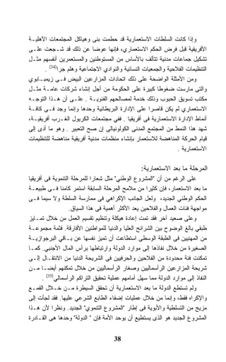 ‫ﻭﺇﺫﺍ ﻜﺎﻨﺕ ﺍﻟﺴﻠﻁﺎﺕ ﺍﻻﺴﺘﻌﻤﺎﺭﻴﺔ ﻗﺩ ﺤﻁﻤﺕ ﺒﻨﻰ ﻭﻫﻴﺎﻜل ﺍﻟﻤﺠﺘﻤﻌﺎﺕ ﺍﻷﻫﻠﻴـﺔ‬
‫ﺍﻷﻓﺭﻴﻘﻴﺔ ﻗﺒل ﻓﺭﺽ ﺍﻟﺤﻜﻡ ﺍﻻﺴﺘﻌﻤﺎﺭﻱ، ﻓﺈﻨﻬﺎ ﻋﻭﻀﺎ ﻋﻥ ﺫﻟﻙ ﻗﺩ ﺸـﺠﻌﺕ ﻋﻠـﻰ‬
                            ‫ﹰ‬
‫ﺘﺸﻜﻴل ﺠﻤﺎﻋﺎﺕ ﻤﺩﻨﻴﺔ ﺘﺘﺄﻟﻑ ﺒﺎﻷﺴﺎﺱ ﻤﻥ ﺍﻟﻤﺴﺘﻭﻁﻨﻴﻥ ﻭﺍﻟﻤﺴﺘﻌﻤﺭﻴﻥ ﺃﻨﻔﺴﻬﻡ ﻤﺜـل‬
       ‫ﺍﻟﺘﻨﻅﻴﻤﺎﺕ ﺍﻟﻔﻼﺤﻴﺔ ﻭﺍﻟﺠﻤﻌﻴﺎﺕ ﺍﻟﻨﺴﺎﺌﻴﺔ ﻭﺍﻟﻨﻭﺍﺩﻱ ﺍﻻﺠﺘﻤﺎﻋﻴﺔ ﻭﻫﻠﻡ ﺠﺭﺍ)43( .‬
‫ﻭﻤﻥ ﺍﻷﻤﺜﻠﺔ ﺍﻟﻭﺍﻀﺤﺔ ﻋﻠﻰ ﺫﻟﻙ ﺍﺘﺤﺎﺩﺍﺕ ﺍﻟﻤﺯﺍﺭﻋﻴﻥ ﺍﻟﺒﻴﺽ ﻓـﻰ ﺯﻴﻤﺒـﺎﺒﻭﻱ‬
‫ﻭﺍﻟﺘﻰ ﻤﺎﺭﺴﺕ ﻀﻐﻭﻁﺎ ﻜﺒﻴﺭﺓ ﻋﻠﻰ ﺍﻟﺤﻜﻭﻤﺔ ﻤﻥ ﺃﺠل ﺇﻨﺸﺎﺀ ﺸﺭﻜﺎﺕ ﻋﺎﻤـﺔ ﻤﺜـل‬
                                                       ‫ﹰ‬
‫ﻤﻜﺘﺏ ﺘﺴﻭﻴﻕ ﺍﻟﺤﺒﻭﺏ ﻭﺫﻟﻙ ﺨﺩﻤﺔ ﻟﻤﺼﺎﻟﺤﻬﻡ ﺍﻟﻔﺌﻭﻴـﺔ . ﻋﻠـﻰ ﺃﻥ ﻫـﺫﺍ ﺍﻟﺘﻭﺠـﻪ‬
‫ﺍﻻﺴﺘﻌﻤﺎﺭﻱ ﻟﻡ ﻴﻜﻥ ﻗﺎﺼﺭﺍ ﻋﻠﻰ ﺍﻹﺩﺍﺭﺓ ﺍﻟﺒﺭﻴﻁﺎﻨﻴﺔ ﻭﺤﺩﻫﺎ ﻭﺇﻨﻤﺎ ﻭﺠﺩ ﻓـﻰ ﻜﺎﻓـﺔ‬
                                                    ‫ﹰ‬
‫ﺃﻨﻤﺎﻁ ﺍﻹﺩﺍﺭﺓ ﺍﻻﺴﺘﻌﻤﺎﺭﻴﺔ ﻓﻰ ﺃﻓﺭﻴﻘﻴﺎ . ﻓﻔﻲ ﻤﺠﺘﻤﻌﺎﺕ ﺍﻟﻜﺭﻴﻭل ﺍﻟﻐـﺭﺏ ﺃﻓﺭﻴﻘﻴـﺔ،‬
‫ﺸﻬﺩ ﻫﺫﺍ ﺍﻟﻨﻤﻁ ﻤﻥ ﺍﻟﻤﺠﺘﻤﻊ ﺍﻟﻤﺩﻨﻰ ﺍﻟﻜﻭﻟﻭﻨﻴﺎﻟﻰ ﺇﻥ ﺼﺢ ﺍﻟﺘﻌﺒﻴﺭ . ﻭﻫﻭ ﻤﺎ ﺃﺩﻯ ﺇﻟﻰ‬
‫ﻗﻴﺎﻡ ﺍﻟﺤﺭﻜﺔ ﺍﻟﻤﻨﺎﻫﻀﺔ ﻟﻼﺴﺘﻌﻤﺎﺭ ﺒﺈﻨﺸﺎﺀ ﻤﻨﻅﻤﺎﺕ ﻤﺩﻨﻴﺔ ﺃﻓﺭﻴﻘﻴﺔ ﻤﻨﺎﻫﻀﺔ ﻟﻠﺘﻨﻅﻴﻤﺎﺕ‬
                                                                ‫ﺍﻻﺴﺘﻌﻤﺎﺭﻴﺔ .‬

                                                   ‫ﺍﻟﻤﺭﺤﻠﺔ ﻤﺎ ﺒﻌﺩ ﺍﻻﺴﺘﻌﻤﺎﺭﻴﺔ:‬
‫ﻋﻠﻰ ﺍﻟﺭﻏﻡ ﻤﻥ ﺃﻥ "ﺍﻟﻤﺸﺭﻭﻉ ﺍﻟﻭﻁﻨﻲ" ﻤﺜل ﺸﻌﺎﺭﺍ ﻟﻠﻤﺭﺤﻠﺔ ﺍﻟﺘﻨﻤﻭﻴﺔ ﻓﻰ ﺃﻓﺭﻴﻘﻴﺎ‬
                             ‫ﹰ‬
‫ﻤﺎ ﺒﻌﺩ ﺍﻻﺴﺘﻌﻤﺎﺭ، ﻓﺈﻥ ﻜﺜﻴﺭﺍ ﻤﻥ ﻤﻼﻤﺢ ﺍﻟﻤﺭﺤﻠﺔ ﺍﻟﺴﺎﺒﻘﺔ ﺍﺴﺘﻤﺭ ﻜﺎﻤﻨﺎ ﻓـﻰ ﻁﺒﻴﻌـﺔ‬
                ‫ﹰ‬                                    ‫ﹰ‬
‫ﺍﻟﺤﻜﻡ ﺍﻟﻭﻁﻨﻲ ﺍﻟﺠﺩﻴﺩ، ﻭﻟﻌل ﺍﻟﺠﺎﻨﺏ ﺍﻹﻜﺭﺍﻫﻲ ﻓﻰ ﻤﻤﺎﺭﺴﺔ ﺍﻟﺴﻠﻁﺔ ﻭﻻ ﺴﻴﻤﺎ ﻓـﻰ‬
                   ‫ﻤﻭﺍﺠﻬﺔ ﻓﺌﺎﺕ ﺍﻟﻌﻤﺎل ﻭﺍﻟﻔﻼﺤﻴﻥ ﻴﻌﺩ ﺍﻷﻜﺜﺭ ﺃﻫﻤﻴﺔ ﻓﻰ ﻫﺫﺍ ﺍﻟﺴﻴﺎﻕ.‬
‫ﻭﻋﻠﻰ ﺼﻌﻴﺩ ﺁﺨﺭ ﻓﻘﺩ ﺘﻤﺕ ﺇﻋﺎﺩﺓ ﻫﻴﻜﻠﺔ ﻭﺘﻨﻅﻴﻡ ﺘﻘﺴﻴﻡ ﺍﻟﻌﻤل ﻤﻥ ﺨﻼل ﺘﻤـﺎﻴﺯ‬
‫ﻁﺒﻘﻲ ﺒﺎﻟﻎ ﺍﻟﻭﻀﻭﺡ ﺒﻴﻥ ﺍﻟﺸﺭﺍﺌﺢ ﺍﻟﻌﻠﻴﺎ ﻭﺍﻟﺩﻨﻴﺎ ﻟﻠﻤﻭﺍﻁﻨﻴﻥ ﺍﻷﻓﺎﺭﻗﺔ. ﻓﺜﻤﺔ ﻤﺠﻤﻭﻋـﺔ‬
‫ﻤﻥ ﺍﻟﻤﻬﻨﻴﻴﻥ ﻓﻰ ﺍﻟﻁﺒﻘﺔ ﺍﻟﻭﺴﻁﻰ ﺍﺴﺘﻁﺎﻋﺕ ﺃﻥ ﺘﻤﻴﺯ ﻨﻔﺴﻬﺎ ﻋﻥ ﺒـﺎﻗﻲ ﺍﻟﺒﺭﺠﻭﺍﺯﻴـﺔ‬
‫ﺍﻟﺼﻐﻴﺭﺓ ﻤﻥ ﺨﻼل ﻨﻔﺎﺫﻫﺎ ﺇﻟﻰ ﻤﻭﺍﺭﺩ ﺍﻟﺩﻭﻟﺔ ﻭﺍﺭﺘﺒﺎﻁﻬﺎ ﺒﺭﺃﺱ ﺍﻟﻤﺎل ﺍﻷﺠﻨﺒﻲ. ﻜﻤـﺎ‬
‫ﺘﻤﻜﻨﺕ ﻓﺌﺔ ﻤﺤﺩﻭﺩﺓ ﻤﻥ ﺍﻟﻔﻼﺤﻴﻥ ﻭﺍﻟﺤﺭﻓﻴﻴﻥ ﻓﻰ ﺍﻟﺸﺭﻴﺤﺔ ﺍﻟﺩﻨﻴﺎ ﻤﻥ ﺍﻻﻨﺘﻘـﺎل ﺇﻟـﻰ‬
‫ﺸﺭﻴﺤﺔ ﺍﻟﻤﺯﺍﺭﻋﻴﻥ ﺍﻟﺭﺃﺴﻤﺎﻟﻴﻴﻥ ﻭﺼﻐﺎﺭ ﺍﻟﺭﺃﺴﻤﺎﻟﻴﻴﻥ ﻤﻥ ﺨﻼل ﺘﻤﻜﻨﻬﻡ ﺃﻴﻀـﺎ ﻤـﻥ‬
       ‫ﹰ‬
       ‫ﺍﻟﻨﻔﺎﺫ ﺇﻟﻰ ﻤﻭﺍﺭﺩ ﺍﻟﺩﻭﻟﺔ ﻤﻤﺎ ﺴﻬل ﺃﻤﺎﻤﻬﻡ ﻋﻤﻠﻴﺔ ﺘﺤﻘﻴﻕ ﺍﻟﺘﺭﺍﻜﻡ ﺍﻟﺭﺃﺴﻤﺎﻟﻲ)53( .‬
‫ﻭﻟﻡ ﺘﺴﺘﻁﻊ ﺍﻟﺩﻭﻟﺔ ﻤﺎ ﺒﻌﺩ ﺍﻻﺴﺘﻌﻤﺎﺭﻴﺔ ﺃﻥ ﺘﺤﻘﻕ ﺍﻟﺴﻴﻁﺭﺓ ﻤـﻥ ﺨـﻼل ﺍﻟﻘﻤـﻊ‬
‫ﻭﺍﻹﻜﺭﺍﻩ ﻓﻘﻁ، ﻭﺇﻨﻤﺎ ﻤﻥ ﺨﻼل ﻋﻤﻠﻴﺎﺕ ﺇﻀﻔﺎﺀ ﺍﻟﻁﺎﺒﻊ ﺍﻟﺸﺭﻋﻲ ﻋﻠﻴﻬﺎ. ﻓﻘﺩ ﻟﺠﺄﺕ ﺇﻟﻰ‬
‫ﻤﺯﻴﺞ ﻤﻥ ﺍﻟﺘﺴﻠﻁﻴﺔ ﻭﺍﻷﺒﻭﻴﺔ ﻓﻰ ﺇﻁﺎﺭ "ﺍﻟﻤﺸﺭﻭﻉ ﺍﻟﺘﻨﻤﻭﻱ" ﺍﻟﺠﺩﻴﺩ. ﻭﻨﻅﺭﺍ ﻷﻥ ﻫـﺫﺍ‬
            ‫ﹰ‬
‫ﺍﻟﻤﺸﺭﻭﻉ ﺍﻟﺠﺩﻴﺩ ﻫﻭ ﺍﻟﺫﻯ ﻴﺴﺘﻁﻴﻊ ﺃﻥ ﻴﻭﺤﺩ ﺍﻷﻤﺔ ﻓﺈﻥ " ﺍﻟﺩﻭﻟﺔ" ﻭﺤﺩﻫﺎ ﻫﻰ ﺍﻟﻘـﺎﺩﺭﺓ‬


                                      ‫83‬
 