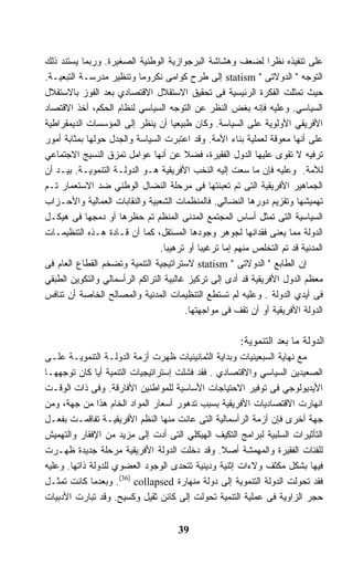 ‫ﻋﻠﻰ ﺘﻨﻔﻴﺫﻩ ﻨﻅﺭﺍ ﻟﻀﻌﻑ ﻭﻫﺸﺎﺸﺔ ﺍﻟﺒﺭﺠﻭﺍﺯﻴﺔ ﺍﻟﻭﻁﻨﻴﺔ ﺍﻟﺼﻐﻴﺭﺓ. ﻭﺭﺒﻤﺎ ﻴﺴﺘﻨﺩ ﺫﻟﻙ‬
                                                               ‫ﹰ‬
‫ﺍﻟﺘﻭﺠﻪ " ﺍﻟﺩﻭﻻﺘﻰ " ‪ statism‬ﺇﻟﻰ ﻁﺭﺡ ﻜﻭﺍﻤﻰ ﻨﻜﺭﻭﻤﺎ ﻭﺘﻨﻅﻴﺭ ﻤﺩﺭﺴـﺔ ﺍﻟﺘﺒﻌﻴـﺔ.‬
‫ﺤﻴﺙ ﺘﻤﺜﻠﺕ ﺍﻟﻔﻜﺭﺓ ﺍﻟﺭﺌﻴﺴﻴﺔ ﻓﻰ ﺘﺤﻘﻴﻕ ﺍﻻﺴﺘﻘﻼل ﺍﻻﻗﺘﺼﺎﺩﻱ ﺒﻌﺩ ﺍﻟﻔﻭﺯ ﺒﺎﻻﺴﺘﻘﻼل‬
‫ﺍﻟﺴﻴﺎﺴﻲ. ﻭﻋﻠﻴﻪ ﻓﺈﻨﻪ ﺒﻐﺽ ﺍﻟﻨﻅﺭ ﻋﻥ ﺍﻟﺘﻭﺠﻪ ﺍﻟﺴﻴﺎﺴﻲ ﻟﻨﻅﺎﻡ ﺍﻟﺤﻜﻡ، ﺃﺨﺫ ﺍﻻﻗﺘﺼﺎﺩ‬
‫ﺍﻷﻓﺭﻴﻘﻲ ﺍﻷﻭﻟﻭﻴﺔ ﻋﻠﻰ ﺍﻟﺴﻴﺎﺴﺔ. ﻭﻜﺎﻥ ﻁﺒﻴﻌﻴﺎ ﺃﻥ ﻴﻨﻅﺭ ﺇﻟﻰ ﺍﻟﻤﺅﺴﺴﺎﺕ ﺍﻟﺩﻴﻤﻘﺭﺍﻁﻴﺔ‬
                                     ‫ﹰ‬
‫ﻋﻠﻰ ﺃﻨﻬﺎ ﻤﻌﻭﻗﺔ ﻟﻌﻤﻠﻴﺔ ﺒﻨﺎﺀ ﺍﻷﻤﺔ. ﻭﻗﺩ ﺍﻋﺘﺒﺭﺕ ﺍﻟﺴﻴﺎﺴﺔ ﻭﺍﻟﺠﺩل ﺤﻭﻟﻬﺎ ﺒﻤﺜﺎﺒﺔ ﺃﻤﻭﺭ‬
‫ﺘﺭﻓﻴﻪ ﻻ ﺘﻘﻭﻯ ﻋﻠﻴﻬﺎ ﺍﻟﺩﻭل ﺍﻟﻔﻘﻴﺭﺓ، ﻓﻀﻼ ﻋﻥ ﺃﻨﻬﺎ ﻋﻭﺍﻤل ﺘﻤﺯﻕ ﺍﻟﻨﺴﻴﺞ ﺍﻻﺠﺘﻤﺎﻋﻲ‬
                                        ‫ﹰ‬
‫ﻟﻸﻤﺔ. ﻭﻋﻠﻴﻪ ﻓﺈﻥ ﻤﺎ ﺴﻌﺕ ﺇﻟﻴﻪ ﺍﻟﻨﺨﺏ ﺍﻷﻓﺭﻴﻘﻴﺔ ﻫـﻭ ﺍﻟﺩﻭﻟـﺔ ﺍﻟﺘﻨﻤﻭﻴـﺔ. ﺒﻴـﺩ ﺃﻥ‬
‫ﺍﻟﺠﻤﺎﻫﻴﺭ ﺍﻷﻓﺭﻴﻘﻴﺔ ﺍﻟﺘﻰ ﺘﻡ ﺘﻌﺒﺌﺘﻬﺎ ﻓﻰ ﻤﺭﺤﻠﺔ ﺍﻟﻨﻀﺎل ﺍﻟﻭﻁﻨﻲ ﻀﺩ ﺍﻻﺴﺘﻌﻤﺎﺭ ﺘـﻡ‬
‫ﺘﻬﻤﻴﺸﻬﺎ ﻭﺘﻘﺯﻴﻡ ﺩﻭﺭﻫﺎ ﺍﻟﻨﻀﺎﻟﻲ. ﻓﺎﻟﻤﻨﻅﻤﺎﺕ ﺍﻟﺸﻌﺒﻴﺔ ﻭﺍﻟﻨﻘﺎﺒﺎﺕ ﺍﻟﻌﻤﺎﻟﻴﺔ ﻭﺍﻷﺤـﺯﺍﺏ‬
‫ﺍﻟﺴﻴﺎﺴﻴﺔ ﺍﻟﺘﻰ ﺘﻤﺜل ﺃﺴﺎﺱ ﺍﻟﻤﺠﺘﻤﻊ ﺍﻟﻤﺩﻨﻰ ﺍﻟﻤﻨﻅﻡ ﺘﻡ ﺤﻅﺭﻫﺎ ﺃﻭ ﺩﻤﺠﻬﺎ ﻓﻰ ﻫﻴﻜـل‬
‫ﺍﻟﺩﻭﻟﺔ ﻤﻤﺎ ﻴﻌﻨﻰ ﻓﻘﺩﺍﻨﻬﺎ ﻟﺠﻭﻫﺭ ﻭﺠﻭﺩﻫﺎ ﺍﻟﻤﺴﺘﻘل، ﻜﻤﺎ ﺃﻥ ﻗـﺎﺩﺓ ﻫـﺫﻩ ﺍﻟﺘﻨﻅﻴﻤـﺎﺕ‬
                                 ‫ﺍﻟﻤﺩﻨﻴﺔ ﻗﺩ ﺘﻡ ﺍﻟﺘﺨﻠﺹ ﻤﻨﻬﻡ ﺇﻤﺎ ﺘﺭﻏﻴﺒﺎ ﺃﻭ ﺘﺭﻫﻴﺒﺎ.‬
                                  ‫ﹰ‬         ‫ﹰ‬
‫ﺇﻥ ﺍﻟﻁﺎﺒﻊ " ﺍﻟﺩﻭﻻﺘﻰ " ‪ statism‬ﻻﺴﺘﺭﺍﺘﻴﺠﻴﺔ ﺍﻟﺘﻨﻤﻴﺔ ﻭﺘﻀﺨﻡ ﺍﻟﻘﻁﺎﻉ ﺍﻟﻌﺎﻡ ﻓﻰ‬
‫ﻤﻌﻅﻡ ﺍﻟﺩﻭل ﺍﻷﻓﺭﻴﻘﻴﺔ ﻗﺩ ﺃﺩﻯ ﺇﻟﻰ ﺘﺭﻜﻴﺯ ﻏﺎﻟﺒﻴﺔ ﺍﻟﺘﺭﺍﻜﻡ ﺍﻟﺭﺃﺴﻤﺎﻟﻲ ﻭﺍﻟﺘﻜﻭﻴﻥ ﺍﻟﻁﺒﻘﻲ‬
‫ﻓﻰ ﺃﻴﺩﻱ ﺍﻟﺩﻭﻟﺔ . ﻭﻋﻠﻴﻪ ﻟﻡ ﺘﺴﺘﻁﻊ ﺍﻟﺘﻨﻅﻴﻤﺎﺕ ﺍﻟﻤﺩﻨﻴﺔ ﻭﺍﻟﻤﺼﺎﻟﺢ ﺍﻟﺨﺎﺼﺔ ﺃﻥ ﺘﻨﺎﻓﺱ‬
                                        ‫ﺍﻟﺩﻭﻟﺔ ﺍﻷﻓﺭﻴﻘﻴﺔ ﺃﻭ ﺃﻥ ﺘﻘﻑ ﻓﻰ ﻤﻭﺍﺠﻬﺘﻬﺎ.‬

                                                        ‫ﺍﻟﺩﻭﻟﺔ ﻤﺎ ﺒﻌﺩ ﺍﻟﺘﻨﻤﻭﻴﺔ:‬
‫ﻤﻊ ﻨﻬﺎﻴﺔ ﺍﻟﺴﺒﻌﻴﻨﻴﺎﺕ ﻭﺒﺩﺍﻴﺔ ﺍﻟﺜﻤﺎﻨﻴﻨﻴﺎﺕ ﻅﻬﺭﺕ ﺃﺯﻤﺔ ﺍﻟﺩﻭﻟـﺔ ﺍﻟﺘﻨﻤﻭﻴـﺔ ﻋﻠـﻰ‬
‫ﺍﻟﺼﻌﻴﺩﻴﻥ ﺍﻟﺴﻴﺎﺴﻲ ﻭﺍﻻﻗﺘﺼﺎﺩﻱ . ﻓﻘﺩ ﻓﺸﻠﺕ ﺇﺴﺘﺭﺍﺘﻴﺠﻴﺎﺕ ﺍﻟﺘﻨﻤﻴﺔ ﺃﻴﺎ ﻜﺎﻥ ﺘﻭﺠﻬﻬـﺎ‬
‫ﺍﻷﻴﺩﻴﻭﻟﻭﺠﻲ ﻓﻰ ﺘﻭﻓﻴﺭ ﺍﻻﺤﺘﻴﺎﺠﺎﺕ ﺍﻷﺴﺎﺴﻴﺔ ﻟﻠﻤﻭﺍﻁﻨﻴﻥ ﺍﻷﻓﺎﺭﻗﺔ. ﻭﻓﻰ ﺫﺍﺕ ﺍﻟﻭﻗـﺕ‬
‫ﺍﻨﻬﺎﺭﺕ ﺍﻻﻗﺘﺼﺎﺩﻴﺎﺕ ﺍﻷﻓﺭﻴﻘﻴﺔ ﺒﺴﺒﺏ ﺘﺩﻫﻭﺭ ﺃﺴﻌﺎﺭ ﺍﻟﻤﻭﺍﺩ ﺍﻟﺨﺎﻡ ﻫﺫﺍ ﻤﻥ ﺠﻬﺔ، ﻭﻤﻥ‬
‫ﺠﻬﺔ ﺃﺨﺭﻯ ﻓﺈﻥ ﺃﺯﻤﺔ ﺍﻟﺭﺃﺴﻤﺎﻟﻴﺔ ﺍﻟﺘﻰ ﻋﺎﻨﺕ ﻤﻨﻬﺎ ﺍﻟﻨﻅﻡ ﺍﻷﻓﺭﻴﻘﻴـﺔ ﺘﻔﺎﻗﻤـﺕ ﺒﻔﻌـل‬
‫ﺍﻟﺘﺄﺜﻴﺭﺍﺕ ﺍﻟﺴﻠﺒﻴﺔ ﻟﺒﺭﺍﻤﺞ ﺍﻟﺘﻜﻴﻑ ﺍﻟﻬﻴﻜﻠﻲ ﺍﻟﺘﻰ ﺃﺩﺕ ﺇﻟﻰ ﻤﺯﻴﺩ ﻤﻥ ﺍﻹﻓﻘﺎﺭ ﻭﺍﻟﺘﻬﻤﻴﺵ‬
‫ﻟﻠﻔﺌﺎﺕ ﺍﻟﻔﻘﻴﺭﺓ ﻭﺍﻟﻤﻬﻤﺸﺔ ﺃﺼﻼ. ﻭﻗﺩ ﺩﺨﻠﺕ ﺍﻟﺩﻭﻟﺔ ﺍﻷﻓﺭﻴﻘﻴﺔ ﻤﺭﺤﻠﺔ ﺠﺩﻴﺩﺓ ﻅﻬـﺭﺕ‬
                                                ‫ﹰ‬
‫ﻓﻴﻬﺎ ﺒﺸﻜل ﻤﻜﺜﻑ ﻭﻻﺀﺍﺕ ﺇﺜﻨﻴﺔ ﻭﺩﻴﻨﻴﺔ ﺘﺘﺤﺩﻯ ﺍﻟﻭﺠﻭﺩ ﺍﻟﻌﻀﻭﻱ ﻟﻠﺩﻭﻟﺔ ﺫﺍﺘﻬﺎ. ﻭﻋﻠﻴﻪ‬
‫ﻓﻘﺩ ﺘﺤﻭﻟﺕ ﺍﻟﺩﻭﻟﺔ ﺍﻟﺘﻨﻤﻭﻴﺔ ﺇﻟﻰ ﺩﻭﻟﺔ ﻤﻨﻬﺎﺭﺓ ‪ .(36) collapsed‬ﻭﺒﻌﺩﻤﺎ ﻜﺎﻨﺕ ﺘﻤﺜـل‬
‫ﺤﺠﺭ ﺍﻟﺯﺍﻭﻴﺔ ﻓﻰ ﻋﻤﻠﻴﺔ ﺍﻟﺘﻨﻤﻴﺔ ﺘﺤﻭﻟﺕ ﺇﻟﻰ ﻜﺎﺌﻥ ﺜﻘﻴل ﻭﻜﺴﻴﺢ. ﻭﻗﺩ ﺘﺒﺎﺭﺕ ﺍﻷﺩﺒﻴﺎﺕ‬


                                      ‫93‬
 