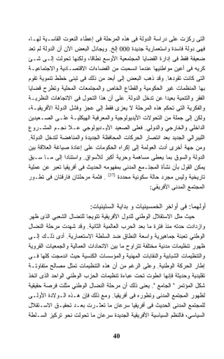 ‫ﺍﻟﺘﻰ ﺭﻜﺯﺕ ﻋﻠﻰ ﺩﺭﺍﺴﺔ ﺍﻟﺩﻭﻟﺔ ﻓﻰ ﻫﺫﻩ ﺍﻟﻤﺭﺤﻠﺔ ﻓﻰ ﺇﻋﻁﺎﺀ ﺍﻟﻨﻌﻭﺕ ﺍﻟﻘﺎﺴـﻴﺔ ﻟﻬـﺎ،‬
‫ﻓﻬﻰ ﺩﻭﻟﺔ ﻓﺎﺴﺩﺓ ﻭﺍﺴﺘﻌﻤﺎﺭﻴﺔ ﺠﺩﻴﺩﺓ 000 ﺇﻟﺦ. ﻭﻴﺠﺎﺩل ﺍﻟﺒﻌﺽ ﺍﻵﻥ ﺃﻥ ﺍﻟﺩﻭﻟﺔ ﻟﻡ ﺘﻌﺩ‬
‫ﻀﻌﻴﻔﺔ ﻓﻘﻁ ﻓﻰ ﺇﺩﺍﺭﺓ ﺍﻟﻘﻀﺎﻴﺎ ﺍﻟﻤﺠﺘﻤﻌﻴﺔ ﺍﻷﻭﺴﻊ ﻨﻁﺎ ﹰﺎ، ﻭﻟﻜﻨﻬﺎ ﺘﺤﻭﻟﺕ ﺇﻟـﻰ ﺸـﺊ‬
                           ‫ﻗ‬
‫ﻜﺭﻴﻪ ﻓﻰ ﺃﻋﻴﻥ ﻤﻭﺍﻁﻨﻴﻬﺎ ﻋﻨﺩﻤﺎ ﺍﻨﺴﺤﺒﺕ ﻤﻥ ﺍﻟﻔﻀﺎﺀﺍﺕ ﺍﻻﻗﺘﺼـﺎﺩﻴﺔ ﻭﺍﻻﺠﺘﻤﺎﻋﻴـﺔ‬
‫ﺍﻟﺘﻰ ﻜﺎﻨﺕ ﺘﻘﻭﺩﻫﺎ. ﻭﻗﺩ ﺫﻫﺏ ﺍﻟﺒﻌﺽ ﺇﻟﻰ ﺃﺒﻌﺩ ﻤﻥ ﺫﻟﻙ ﻓﻰ ﺘﺒﻨﻰ ﺨﻁﻁ ﺘﻨﻤﻭﻴﺔ ﺘﻘﻭﻡ‬
‫ﺒﻬﺎ ﺍﻟﻤﻨﻅﻤﺎﺕ ﻏﻴﺭ ﺍﻟﺤﻜﻭﻤﻴﺔ ﻭﺍﻟﻘﻁﺎﻉ ﺍﻟﺨﺎﺹ ﻭﺍﻟﻤﺠﺘﻤﻌﺎﺕ ﺍﻟﻤﺤﻠﻴﺔ ﻭﺘﻁﺭﺡ ﻗﻀﺎﻴﺎ‬
‫ﺍﻟﻔﻘﺭ ﻭﺍﻟﺘﻨﻤﻴﺔ ﺒﻌﻴﺩﺍ ﻋﻥ ﺘﺩﺨل ﺍﻟﺩﻭﻟﺔ. ﻋﻠﻰ ﺃﻥ ﻫﺫﺍ ﺍﻟﺘﺤﻭل ﻓﻰ ﺍﻻﺘﺠﺎﻫﺎﺕ ﺍﻟﻨﻅﺭﻴـﺔ‬
                                                          ‫ﹰ‬
‫ﻭﺍﻟﻔﻜﺭﻴﺔ ﺍﻟﺘﻰ ﺘﺤﻜﻡ ﻫﺫﻩ ﺍﻟﻤﺭﺤﻠﺔ ﻻ ﻴﻌﺯﻯ ﻓﻘﻁ ﺇﻟﻰ ﻋﺠﺯ ﻭﻓﺸل ﺍﻟﺩﻭﻟﺔ ﺍﻷﻓﺭﻴﻘﻴـﺔ،‬
‫ﻭﻟﻜﻥ ﺇﻟﻰ ﺠﻤﻠﺔ ﻤﻥ ﺍﻟﺘﺤﻭﻻﺕ ﺍﻷﻴﺩﻴﻭﻟﻭﺠﻴﺔ ﻭﺍﻟﻤﻌﺭﻓﻴﺔ ﺍﻟﻬﻴﻜﻠﻴـﺔ ﻋﻠـﻰ ﺍﻟﺼـﻌﻴﺩﻴﻥ‬
‫ﺍﻟﺩﺍﺨﻠﻲ ﻭﺍﻟﺨﺎﺭﺠﻲ ﻭﺍﻟﺩﻭﻟﻲ. ﻓﻌﻠﻰ ﺍﻟﺼﻌﻴﺩ ﺍﻷﻴـﺩﻴﻭﻟﻭﺠﻲ ﻋـﻼ ﻨﺠـﻡ ﺍﻟﻤﺸـﺭﻭﻉ‬
‫ﺍﻟﻠﻴﺒﺭﺍﻟﻲ ﺍﻟﺠﺩﻴﺩ ﺒﻌﺩ ﺍﻨﺘﺼﺎﺭ ﺍﻟﺤﺭﻜﺎﺕ ﺍﻟﻤﺤﺎﻓﻅﺔ ﺍﻟﺠﺩﻴﺩﺓ ﻭﺍﻟﻤﻨﺎﻫﻀﺔ ﻟﺘﺩﺨل ﺍﻟﺩﻭﻟﺔ.‬
‫ﻭﻤﻥ ﺠﻬﺔ ﺃﺨﺭﻯ ﺃﺩﺕ ﺍﻟﻌﻭﻟﻤﺔ ﺇﻟﻰ ﺇﻜﺭﺍﻩ ﺍﻟﺤﻜﻭﻤﺎﺕ ﻋﻠﻰ ﺇﻋﺎﺩﺓ ﺼﻴﺎﻏﺔ ﺍﻟﻌﻼﻗﺔ ﺒﻴﻥ‬
‫ﺍﻟﺩﻭﻟﺔ ﻭﺍﻟﺴﻭﻕ ﺒﻤﺎ ﻴﻌﻁﻰ ﻤﺴﺎﻫﻤﺔ ﻭﺤﺭﻴﺔ ﺃﻜﺒﺭ ﻟﻸﺴﻭﺍﻕ. ﻭﺍﺴﺘﻨﺎﺩﺍ ﺇﻟﻰ ﻤـﺎ ﺴـﺒﻕ‬
‫ﻴﻤﻜﻥ ﺍﻟﻘﻭل ﺒﺄﻥ ﻨﺸﺄﺓ ﺍﻟﻤﺠﺘـﻤﻊ ﺍﻟﻤﺩﻨﻰ ﺒﻤﻔﻬﻭﻤﻪ ﺍﻟﺤﺩﻴﺙ ﻓﻰ ﺃﻓﺭﻴﻘﻴﺎ ﺘﻌﺒﺭ ﻋﻥ ﻋﻤﻠﻴﺔ‬
‫ﺘﺎﺭﻴﺨﻴﺔ ﻭﻟﻴﺱ ﻤﺠﺭﺩ ﺤﺎﻟﺔ ﺴﻜﻭﻨﻴﺔ ﻤﺤﺩﺩﺓ )73( . ﻓﺜﻤﺔ ﻤﺭﺤﻠﺘﺎﻥ ﻓﺎﺭﻗﺘﺎﻥ ﻓﻰ ﺘﻁـﻭﺭ‬
                                                   ‫ﺍﻟﻤﺠﺘﻤﻊ ﺍﻟﻤﺩﻨﻰ ﺍﻷﻓﺭﻴﻘﻲ:‬

                          ‫ﺃﻭﻟﻬﻤﺎ: ﻓﻰ ﺃﻭﺍﺨﺭ ﺍﻟﺨﻤﺴﻴﻨﻴﺎﺕ ﻭ ﺒﺩﺍﻴﺔ ﺍﻟﺴﺘﻴﻨﻴﺎﺕ:‬
‫ﺤﻴﺙ ﻤﺜل ﺍﻻﺴﺘﻘﻼل ﺍﻟﻭﻁﻨﻲ ﻟﻠﺩﻭل ﺍﻷﻓﺭﻴﻘﻴﺔ ﺘﺘﻭﻴﺠﺎ ﻟﻠﻨﻀﺎل ﺍﻟﺸﻌﺒﻲ ﺍﻟﺫﻯ ﻅﻬﺭ‬
                          ‫ﹰ‬
‫ﻭﺍﺯﺩﺍﺩﺕ ﺤﺩﺘﻪ ﻤﻨﺫ ﻓﺘﺭﺓ ﻤﺎ ﺒﻌﺩ ﺍﻟﺤﺭﺏ ﺍﻟﻌﺎﻟﻤﻴﺔ ﺍﻟﺜﺎﻨﻴﺔ. ﻭﻗﺩ ﺸﻬﺩﺕ ﻤﺭﺤﻠﺔ ﺍﻟﻨﻀﺎل‬
‫ﺍﻟﻭﻁﻨﻲ ﺘﻌﺒﺌﺔ ﺠﻤﺎﻫﻴﺭﻴﺔ ﻭﺍﺴﻌﺔ ﺍﻟﻨﻁﺎﻕ ﻀﺩ ﺍﻟﺴﻠﻁﺔ ﺍﻻﺴﺘﻌﻤﺎﺭﻴﺔ. ﺃﺩﻯ ﺫﻟـﻙ ﺇﻟـﻰ‬
‫ﻅﻬﻭﺭ ﺘﻨﻅﻴﻤﺎﺕ ﻤﺩﻨﻴﺔ ﻤﺨﺘﻠﻔﺔ ﺘﺘﺭﺍﻭﺡ ﻤﺎ ﺒﻴﻥ ﺍﻻﺘﺤﺎﺩﺍﺕ ﺍﻟﻌﻤﺎﻟﻴﺔ ﻭﺍﻟﺠﻤﻌﻴﺎﺕ ﺍﻟﻘﺭﻭﻴﺔ‬
‫ﻭﺍﻟﺘﻨﻅﻴﻤﺎﺕ ﺍﻟﺸﺒﺎﺒﻴﺔ ﻭﺍﻟﻨﻘﺎﺒﺎﺕ ﺍﻟﻤﻬﻨﻴﺔ ﻭﺍﻟﻤﺅﺴﺴﺎﺕ ﺍﻟﻜﻨﺴﻴﺔ ﺤﻴﺙ ﺍﻨﺩﻤﺠﺕ ﻜﻠﻬﺎ ﻓـﻰ‬
‫ﺇﻁﺎﺭ ﺍﻟﺤﺭﻜﺔ ﺍﻟﻭﻁﻨﻴﺔ. ﻭﻋﻠﻰ ﺍﻟﺭﻏﻡ ﻤﻥ ﺃﻥ ﻫﺫﻩ ﺍﻟﺘﻨﻅﻴﻤﺎﺕ ﺘﻤﺜل ﻤﺼﺎﻟﺢ ﻤﺘﻔﺎﻭﺘـﺔ‬
‫ﺘﻘﻠﻴﺩﻴﺔ ﻭﺤﺩﻴﺜﺔ ﻓﺈﻨﻬﺎ ﺍﻨﻁﻭﺕ ﺘﺤﺕ ﻋﺒﺎﺀﺓ ﺘﻨﻅﻴﻤﺎﺕ ﺍﻟﺤﺯﺏ ﺍﻟﻭﻁﻨﻲ ﺍﻟﻭﺍﺤﺩ ﺍﻟﺫﻯ ﺍﺘﺨﺫ‬
‫ﺸﻜل ﺍﻟﻤﺅﺘﻤﺭ " ﺍﻟﺠﺎﻤﻊ ". ﻴﻌﻨﻰ ﺫﻟﻙ ﺃﻥ ﻤﺭﺤﻠﺔ ﺍﻟﻨﻀﺎل ﺍﻟﻭﻁﻨﻲ ﻤﺜﻠﺕ ﻓﺭﺼﺔ ﺤﻘﻴﻘﻴﺔ‬
‫ﻟﻅﻬﻭﺭ ﺍﻟﻤﺠﺘﻤﻊ ﺍﻟﻤﺩﻨﻰ ﻭﺘﻁﻭﺭﻩ ﻓﻰ ﺃﻓﺭﻴﻘﻴﺎ. ﻭﻤﻊ ﺫﻟﻙ ﻓﺈﻥ ﻫـﺫﻩ ﺍﻟـﻭﻻﺩﺓ ﺍﻷﻭﻟـﻰ‬
‫ﻟﻠﻤﺠﺘﻤﻊ ﺍﻟﻤﺩﻨﻰ ﺍﻟﺤﺩﻴﺙ ﻓﻰ ﺃﻓﺭﻴﻘﻴﺎ ﺴﺭﻋﺎﻥ ﻤﺎ ﺘﻌﺜـﺭﺕ ﺒﻌـﺩ ﺘﺤﻘﻴـﻕ ﺍﻻﺴـﺘﻘﻼل‬
‫ﺍﻟﺴﻴﺎﺴﻲ، ﻓﺎﻟﻨﻅﻡ ﺍﻟﺴﻴﺎﺴﻴﺔ ﺍﻷﻓﺭﻴﻘﻴﺔ ﺍﻟﺠﺩﻴﺩﺓ ﺴﺭﻋﺎﻥ ﻤﺎ ﺘﺤﻭﻟﺕ ﻨﺤﻭ ﺘﺭﻜﻴﺯ ﺍﻟﺴـﻠﻁﺔ‬


                                    ‫04‬
 