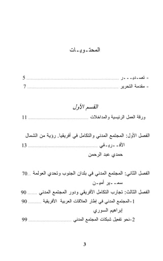 ‫ﺍﻟﻤﺤﺘـﻭﻴـﺎﺕ‬


‫- ﺘﺼـﺩﻴـــﺭ ............................................................................. 5‬
 ‫- ﻤﻘﺩﻤﺔ ﺍﻟﺘﺤﺭﻴﺭ ............................................................................ 7‬



                                     ‫ﺍﻟﻘﺴﻡ ﺍﻷﻭل‬
‫ﻭﺭﻗﺔ ﺍﻟﻌﻤل ﺍﻟﺭﺌﻴﺴﻴﺔ ﻭﺍﻟﻤﺩﺍﺨﻼﺕ .................................................. 11‬


  ‫ﺍﻟﻔﺼل ﺍﻷﻭل: ﺍﻟﻤﺠﺘﻤﻊ ﺍﻟﻤﺩﻨﻲ ﻭﺍﻟﺘﻜﺎﻤل ﻓﻲ ﺃﻓﺭﻴﻘﻴﺎ. ﺭﺅﻴﺔ ﻤﻥ ﺍﻟﺸﻤﺎل‬
‫ﺍﻷﻓــﺭﻴـﻘﻲ .......................................................... 31‬
                                                  ‫ﺤﻤﺩﻱ ﻋﺒﺩ ﺍﻟﺭﺤﻤﻥ‬


‫ﺍﻟﻔﺼل ﺍﻟﺜﺎﻨﻲ: ﺍﻟﻤﺠﺘﻤﻊ ﺍﻟﻤﺩﻨﻲ ﻓﻲ ﺒﻠﺩﺍﻥ ﺍﻟﺠﻨﻭﺏ ﻭﺘﺤﺩﻱ ﺍﻟﻌﻭﻟﻤﺔ ...07‬
                                                    ‫ﺴﻤــﻴﺭ ﺃﻤﻴـﻥ‬
‫ﺍﻟﻔﺼل ﺍﻟﺜﺎﻟﺙ: ﺘﺠﺎﺭﺏ ﺍﻟﺘﻜﺎﻤل ﺍﻷﻓﺭﻴﻘﻲ ﻭﺩﻭﺭ ﺍﻟﻤﺠﺘﻤﻊ ﺍﻟﻤﺩﻨﻲ ........ 09‬
‫1-ﺍﻟﻤﺠﺘﻤﻊ ﺍﻟﻤﺩﻨﻲ ﻓﻲ ﺇﻁﺎﺭ ﺍﻟﻌﻼﻗﺎﺕ ﺍﻟﻌﺭﺒﻴﺔ ﺍﻷﻓﺭﻴﻘﻴﺔ ........... 09‬
                                                     ‫ﺇﺒﺭﺍﻫﻴﻡ ﺍﻟﺴﻭﺭﻱ‬
‫2-ﻨﺤﻭ ﺘﻔﻌﻴل ﺸﺒﻜﺎﺕ ﺍﻟﻤﺠﺘﻤﻊ ﺍﻟﻤﺩﻨﻲ .................................... 99‬



                                              ‫3‬
 