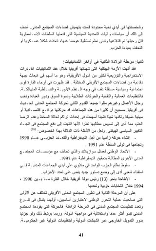 ‫ﻭﺸﺨﺼﻨﺘﻬﺎ ﻓﻰ ﺃﻴﺩﻱ ﻨﺨﺒﺔ ﻤﺤﺩﻭﺩﺓ ﻗﺎﻤﺕ ﺒﺘﻬﻤﻴﺵ ﻓﻀﺎﺀﺍﺕ ﺍﻟﻤﺠﺘﻤﻊ ﺍﻟﻤﺩﻨﻰ. ﺃﻀﻑ‬
‫ﺇﻟﻰ ﺫﻟﻙ ﺃﻥ ﺴﻴﺎﺴﺎﺕ ﻭﺁﻟﻴﺎﺕ ﺍﻟﺘﻌﺩﺩﻴﺔ ﺍﻟﺴﻴﺎﺴﻴﺔ ﺍﻟﺘﻰ ﻗﺩﻤﺘﻬﺎ ﺍﻟﺴﻠﻁﺎﺕ ﺍﻻﺴـﺘﻌﻤﺎﺭﻴﺔ‬
‫ﻗﺒل ﺭﺤﻴﻠﻬﺎ ﺘﻡ ﺍﻗﺘﻼﻋﻬﺎ ﻭﺘﺒﻨﻰ ﻨﻅﻡ ﺘﺴﻠﻁﻴﺔ ﻋﻭﻀﺎ ﻋﻨﻬﺎ، ﺍﺘﺨﺫﺕ ﺸﻜﻼ ﻋﺴـﻜﺭﻴﺎ ﺃﻭ‬
   ‫ﹰ‬       ‫ﹰ‬                ‫ﹰ‬
                                                       ‫ﺍﻟﺘﺤﻘﺕ ﺒﻌﺒﺎﺀﺓ ﺍﻟﺤﺯﺏ.‬

                          ‫ﺜﺎﻨﻴﺎ: ﻤﺭﺤﻠﺔ ﺍﻟﻭﻻﺩﺓ ﺍﻟﺜﺎﻨﻴﺔ ﻓﻲ ﺃﻭﺍﺨﺭ ﺍﻟﺜﻤﺎﻨﻴﻨﻴﺎﺕ:‬
                                                                      ‫ﹰ‬
‫ﻓﻘﺩ ﺃﻨﻬﺕ ﺍﻷﺯﻤﺔ ﺍﻟﻬﻴﻜﻠﻴﺔ ﺍﻟﺘﻰ ﺸﻬﺩﺘﻬﺎ ﺃﻓﺭﻴﻘﻴﺎ ﺨﻼل ﻋﻘﺩ ﺍﻟﺜﻤﺎﻨﻴﻨﻴﺎﺕ ﺍﻟﻘـﺩﺭﺍﺕ‬
‫ﺍﻻﺴﺘﺨﺭﺍﺠﻴﺔ ﻭﺍﻟﺘﻭﺯﻴﻌﻴﺔ ﻟﻜﺜﻴﺭ ﻤﻥ ﺍﻟﺩﻭل ﺍﻷﻓﺭﻴﻘﻴﺔ، ﻭﻫﻭ ﻤﺎ ﺃﺴﻬﻡ ﻓﻰ ﺍﻨﺒﻌﺎﺙ ﺠﺒﻬﺔ‬
‫ﺩﻓﺎﻋﻴﺔ ﻤﻥ ﻓﻀﺎﺀﺍﺕ ﺍﻟﻤﺠﺘﻤﻊ ﺍﻷﻓﺭﻴﻘﻲ ﺍﻟﻤﺨﺘﻠﻔﺔ . ﻓﻘﺩ ﻅﻬﺭﺕ ﻓﻰ ﺃﺭﺠﺎﺀ ﺍﻟﻘﺎﺭﺓ ﻗﻭﻯ‬
‫ﺍﺠﺘﻤﺎﻋﻴﺔ ﻭﺴﻴﺎﺴﻴﺔ ﻤﺴﺘﻘﻠﺔ ﺘﻘﻑ ﻓﻰ ﻭﺠﻪ ﺍﻟـﻨﻅﻡ ﺍﻷﺒﻭﻴـﺔ ﻭﺍﻟﺘﺴـﻠﻁﻴﺔ ﺍﻟﻤﺘﻬﺎﻟﻜـﺔ.‬
‫ﻓﺎﻟﺘﻨﻅﻴﻤﺎﺕ ﺍﻟﻌﻤﺎﻟﻴﺔ ﻭﺍﻟﻨﻘﺎﺒﻴﺔ ﻭﺍﻟﺤﺭﻜﺎﺕ ﺍﻟﻁﻼﺒﻴﺔ ﻭﻨﺴﻭﺓ ﺍﻟﺴﻭﻕ ﻭﺩﻭﺭ ﺍﻟﻌﺒﺎﺩﺓ ﻭﻨﺨﺏ‬
‫ﺭﺠﺎل ﺍﻷﻋﻤﺎل ﻭﻏﻴﺭﻫﻡ ﻤﺜﻠﻭﺍ ﺠﻤﻴﻌﺎ ﺍﻟﻘﺩﻭﻡ ﺍﻟﺜﺎﻨﻲ ﻟﺤﺭﻜﺔ ﺍﻟﻤﺠﺘﻤﻊ ﺍﻟﻤﺩﻨﻰ ﺍﻟﺤـﺩﻴﺙ‬
                                             ‫ﹰ‬
‫ﻓﻰ ﺃﻓﺭﻴﻘﻴﺎ. ﺼﺤﻴﺢ ﺃﻥ ﻜﺜﻴﺭﺍ ﻤﻥ ﻫﺫﻩ ﺍﻟﺠﻤﺎﻋﺎﺕ ﻗﺩ ﺤﺭﻜﺘﻬﺎ ﺩﻭﺍﻓـﻊ ﺍﻗﺘﺼـﺎﺩﻴﺔ ﺃﻭ‬
                                                     ‫ﹰ‬
‫ﻤﻬﻨﻴﺔ ﻀﻴﻘﺔ ﻭﻟﻜﻨﻬﺎ ﺸﻴﺌﺎ ﻓﺸﻴﺌﺎ ﺃﺴﻬﻤﺕ ﻓﻰ ﺇﺤﺩﺍﺙ ﺘﺭﺍﻜﻡ ﻟﺤﺎﻟﺔ ﺍﻟﺴﺨﻁ ﻭﻋﺩﻡ ﺍﻟﺭﻀﺎ‬
                                                   ‫ﹰ‬    ‫ﹰ‬
‫ﺍﻟﻌﺎﻡ، ﻤﻤﺎ ﺃﺩﻯ ﺇﻟﻰ ﺘﺴﻴﻴﺱ ﻤﻁﺎﻟﺒﻬﺎ ﻨﻅﺭﺍ ﻷﻨﻬﺎ ﺍﻨﺘﻬﺕ ﺇﻟﻰ ﺩﻓﻊ ﺍﻟﻤﺠﺘﻤﻊ ﻓﻰ ﺍﺘﺠـﺎﻩ‬
                                        ‫ﹰ‬
       ‫)83(‬
            ‫ﺍﻟﺘﻐﻴﻴﺭ ﺍﻟﺴﻴﺎﺴﻲ ﺍﻟﻬﻴﻜﻠﻲ. ﻭﻟﻌل ﻤﻥ ﺍﻷﻤﺜﻠﺔ ﺫﺍﺕ ﺍﻟﺩﻻﻟﺔ ﺒﻬﺫﺍ ﺍﻟﺨﺼﻭﺹ:‬
‫- ﺇﻨﺸﺎﺀ ﺤﺭﻜﺔ ﺯﺍﻤﺒﻴﺎ ﻤﻥ ﺃﺠل ﺍﻟﺩﻴﻤﻘﺭﺍﻁﻴﺔ ﻭﺍﻟﺘﻌـﺩﺩ ﺍﻟﺤﺯﺒـﻲ ﻋـﺎﻡ 0991‬
                                          ‫ﻭﻨﺠﺎﺤﻬﺎ ﻓﻰ ﺘﻭﻟﻰ ﺍﻟﺴﻠﻁﺔ ﻋﺎﻡ 1991 .‬
‫- ﺍﻻﺘﺤﺎﺩ ﺍﻟﻭﻁﻨﻲ ﻟﻌﻤﺎل ﺴﻭﺍﺯﻴﻼﻨﺩ ﻭﺍﻟﺫﻱ ﺘﺤﺎﻟﻑ ﻤﻊ ﻤﺅﺴﺴـﺎﺕ ﺍﻟﻤﺠﺘﻤـﻊ‬
                         ‫ﺍﻟﻤﺩﻨﻰ ﺍﻷﺨﺭﻯ ﺍﻟﻤﻁﺎﻟﺒﺔ ﺒﺘﺤﻘﻴﻕ ﺍﻟﺩﻴﻤﻘﺭﺍﻁﻴﺔ ﻋﺎﻡ 7991.‬
‫- ﺴﻘﻭﻁ ﻨﻅﺎﻡ ﺍﻟﺤﺯﺏ ﺍﻟﻭﺍﺤﺩ ﻓﻰ ﻤﻼﻭﻱ ﻋﻠﻰ ﺃﻴﺩﻱ ﺍﻟﺠﻤﺎﻋﺎﺕ ﺍﻟﻤﺩﻨﻴـﺔ ﻓـﻰ‬
              ‫ﺍﺴﺘﻔﺘﺎﺀ ﺸﻌﺒﻲ ﺃﺩﻯ ﺇﻟﻰ ﻭﻀﻊ ﺩﺴﺘﻭﺭ ﺠﺩﻴﺩ ﻴﻨﺹ ﻋﻠﻰ ﺘﻌﺩﺩ ﺍﻷﺤﺯﺍﺏ.‬
‫- ﺍﻹﻁﺎﺤﺔ ﺒﻨﺤﻭ )31( ﺭﺌﻴﺱ ﺩﻭﻟﺔ ﺃﻓﺭﻴﻘﻴﺔ ﺨﻼل ﺍﻟﻔﺘﺭﺓ ﻤـﺎ ﺒـﻴﻥ 0991 ،‬
                                           ‫4991 ﺨﻼل ﺍﻨﺘﺨﺎﺒﺎﺕ ﺤﺯﺒﻴﺔ ﻭﺘﻌﺩﺩﻴﺔ.‬
‫ﻋﻠﻰ ﺃﻥ ﺍﻟﻤﺭﺤﻠﺔ ﺍﻟﺜﺎﻨﻴﺔ ﻓﻰ ﺘﻁﻭﺭ ﺍﻟﻤﺠﺘﻤﻊ ﺍﻟﻤﺩﻨﻰ ﺍﻷﻓﺭﻴﻘﻲ ﺘﺨﺘﻠﻑ ﻋﻥ ﺍﻷﻭﻟﻰ‬
‫ﺍﻟﺘﻰ ﺼﺎﺤﺒﺕ ﻋﻤﻠﻴﺔ ﺍﻟﺘﺤﺭﺭ ﺍﻟﻭﻁﻨﻲ ﻻﻋﺘﺒﺎﺭﻴﻥ ﺃﺴﺎﺴﻴﻴﻥ، ﺃﻭﻟﻬﻤﺎ ﻴﺘﻤﺜل ﻓﻰ ﺘﻨـﻭﻉ‬
‫ﻭﺘﻌﺩﺩ ﺘﻨﻅﻴﻤﺎﺕ ﺍﻟﻤﺠﺘﻤﻊ ﺍﻟﻤﺩﻨﻰ ﻓﻰ ﺍﻟﻤﺭﺤﻠﺔ ﺍﻟﺭﺍﻫﻨﺔ. ﻓﺎﻟﺤﺭﻜﺔ ﺍﻟﺘﻰ ﻴﻘﻭﺩﻫﺎ ﺍﻟﻤﺠﺘﻤﻊ‬
‫ﺍﻟﻤﺩﻨﻰ ﺘﺒﺩﻭ ﺃﻜﺜﺭ ﻋﻤﻘﺎ ﻭﺍﺴﺘﻘﻼﻟﻴﺔ ﻓﻰ ﻤﻭﺍﺠﻬﺔ ﺍﻟﺩﻭﻟﺔ، ﻭﺭﺒﻤﺎ ﻴﺭﺘﺒﻁ ﺫﻟﻙ ﻭﻟﻭ ﺠﺯﺌﻴﺎ‬
‫ﹰ‬                                                         ‫ﹰ‬
‫ﺒﺩﻭﺭ ﺍﻟﺘﻤﻭﻴل ﺍﻟﺨﺎﺭﺠﻰ ﻋﺒﺭ ﺍﻟﺸﺒﻜﺎﺕ ﺍﻟﺩﻭﻟﻴﺔ ﻭﺍﻟﺘﻨﻅﻴﻤﺎﺕ ﺍﻟﺩﻭﻟﻴﺔ ﻏﻴﺭ ﺍﻟﺤﻜﻭﻤﻴـﺔ.‬


                                    ‫14‬
 