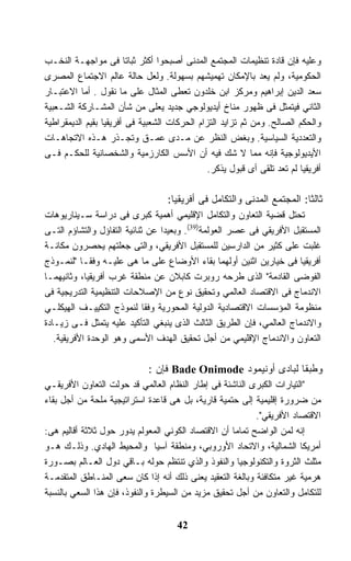 ‫ﻭﻋﻠﻴﻪ ﻓﺈﻥ ﻗﺎﺩﺓ ﺘﻨﻅﻴﻤﺎﺕ ﺍﻟﻤﺠﺘﻤﻊ ﺍﻟﻤﺩﻨﻰ ﺃﺼﺒﺤﻭﺍ ﺃﻜﺜﺭ ﺜﺒﺎﺘﺎ ﻓﻰ ﻤﻭﺍﺠﻬـﺔ ﺍﻟﻨﺨـﺏ‬
                        ‫ﹰ‬
‫ﺍﻟﺤﻜﻭﻤﻴﺔ، ﻭﻟﻡ ﻴﻌﺩ ﺒﺎﻹﻤﻜﺎﻥ ﺘﻬﻤﻴﺸﻬﻡ ﺒﺴﻬﻭﻟﺔ. ﻭﻟﻌل ﺤﺎﻟﺔ ﻋﺎﻟﻡ ﺍﻻﺠﺘﻤﺎﻉ ﺍﻟﻤﺼﺭﻯ‬
‫ﺴﻌﺩ ﺍﻟﺩﻴﻥ ﺇﺒﺭﺍﻫﻴﻡ ﻭﻤﺭﻜﺯ ﺍﺒﻥ ﺨﻠﺩﻭﻥ ﺘﻌﻁﻰ ﺍﻟﻤﺜﺎل ﻋﻠﻰ ﻤﺎ ﻨﻘﻭل . ﺃﻤﺎ ﺍﻻﻋﺘﺒـﺎﺭ‬
‫ﺍﻟﺜﺎﻨﻲ ﻓﻴﺘﻤﺜل ﻓﻰ ﻅﻬﻭﺭ ﻤﻨﺎﺥ ﺃﻴﺩﻴﻭﻟﻭﺠﻲ ﺠﺩﻴﺩ ﻴﻌﻠﻰ ﻤﻥ ﺸﺄﻥ ﺍﻟﻤﺸـﺎﺭﻜﺔ ﺍﻟﺸـﻌﺒﻴﺔ‬
‫ﻭﺍﻟﺤﻜﻡ ﺍﻟﺼﺎﻟﺢ. ﻭﻤﻥ ﺜﻡ ﺘﺯﺍﻴﺩ ﺍﻟﺘﺯﺍﻡ ﺍﻟﺤﺭﻜﺎﺕ ﺍﻟﺸﻌﺒﻴﺔ ﻓﻰ ﺃﻓﺭﻴﻘﻴﺎ ﺒﻘﻴﻡ ﺍﻟﺩﻴﻤﻘﺭﺍﻁﻴﺔ‬
‫ﻭﺍﻟﺘﻌﺩﺩﻴﺔ ﺍﻟﺴﻴﺎﺴﻴﺔ. ﻭﺒﻐﺽ ﺍﻟﻨﻅﺭ ﻋﻥ ﻤـﺩﻯ ﻋﻤـﻕ ﻭﺘﺠـﺫﺭ ﻫـﺫﻩ ﺍﻻﺘﺠﺎﻫـﺎﺕ‬
‫ﺍﻷﻴﺩﻴﻭﻟﻭﺠﻴﺔ ﻓﺈﻨﻪ ﻤﻤﺎ ﻻ ﺸﻙ ﻓﻴﻪ ﺃﻥ ﺍﻷﺴﺱ ﺍﻟﻜﺎﺭﺯﻤﻴﺔ ﻭﺍﻟﺸﺨﺼﺎﻨﻴﺔ ﻟﻠﺤﻜـﻡ ﻓـﻰ‬
                                               ‫ﺃﻓﺭﻴﻘﻴﺎ ﻟﻡ ﺘﻌﺩ ﺘﻠﻘﻰ ﺃﻯ ﻗﺒﻭل ﻴﺫﻜﺭ.‬

                                   ‫ﺜﺎﻟﺜﺎ: ﺍﻟﻤﺠﺘﻤﻊ ﺍﻟﻤﺩﻨﻰ ﻭﺍﻟﺘﻜﺎﻤل ﻓﻰ ﺃﻓﺭﻴﻘﻴﺎ:‬
                                                                        ‫ﹰ‬
‫ﺘﺤﺘل ﻗﻀﻴﺔ ﺍﻟﺘﻌﺎﻭﻥ ﻭﺍﻟﺘﻜﺎﻤل ﺍﻹﻗﻠﻴﻤﻲ ﺃﻫﻤﻴﺔ ﻜﺒﺭﻯ ﻓﻰ ﺩﺭﺍﺴﺔ ﺴـﻴﻨﺎﺭﻴﻭﻫﺎﺕ‬
‫ﺍﻟﻤﺴﺘﻘﺒل ﺍﻷﻓﺭﻴﻘﻲ ﻓﻰ ﻋﺼﺭ ﺍﻟﻌﻭﻟﻤﺔ)93(. ﻭﺒﻌﻴﺩﺍ ﻋﻥ ﺜﻨﺎﺌﻴﺔ ﺍﻟﺘﻔﺎﺅل ﻭﺍﻟﺘﺸﺎﺅﻡ ﺍﻟﺘـﻰ‬
                                 ‫ﹰ‬
‫ﻏﻠﺒﺕ ﻋﻠﻰ ﻜﺜﻴﺭ ﻤﻥ ﺍﻟﺩﺍﺭﺴﻴﻥ ﻟﻠﻤﺴﺘﻘﺒل ﺍﻷﻓﺭﻴﻘﻲ، ﻭﺍﻟﺘﻰ ﺠﻌﻠﺘﻬﻡ ﻴﺤﺼﺭﻭﻥ ﻤﻜﺎﻨـﺔ‬
‫ﺃﻓﺭﻴﻘﻴﺎ ﻓﻰ ﺨﻴﺎﺭﻴﻥ ﺍﺜﻨﻴﻥ ﺃﻭﻟﻬﻤﺎ ﺒﻘﺎﺀ ﺍﻷﻭﻀﺎﻉ ﻋﻠﻰ ﻤﺎ ﻫﻰ ﻋﻠﻴـﻪ ﻭﻓﻘـﺎ "ﻟﻨﻤـﻭﺫﺝ‬
           ‫ﹰ‬
‫ﺍﻟﻔﻭﻀﻰ ﺍﻟﻘﺎﺩﻤﺔ" ﺍﻟﺫﻯ ﻁﺭﺤﻪ ﺭﻭﺒﺭﺕ ﻜﺎﺒﻼﻥ ﻋﻥ ﻤﻨﻁﻘﺔ ﻏﺭﺏ ﺃﻓﺭﻴﻘﻴﺎ، ﻭﺜﺎﻨﻴﻬﻤـﺎ‬
‫ﺍﻻﻨﺩﻤﺎﺝ ﻓﻰ ﺍﻻﻗﺘﺼﺎﺩ ﺍﻟﻌﺎﻟﻤﻲ ﻭﺘﺤﻘﻴﻕ ﻨﻭﻉ ﻤﻥ ﺍﻹﺼﻼﺤﺎﺕ ﺍﻟﺘﻨﻅﻴﻤﻴﺔ ﺍﻟﺘﺩﺭﻴﺠﻴﺔ ﻓﻰ‬
‫ﻤﻨﻅﻭﻤﺔ ﺍﻟﻤﺅﺴﺴﺎﺕ ﺍﻻﻗﺘﺼﺎﺩﻴﺔ ﺍﻟﺩﻭﻟﻴﺔ ﺍﻟﻤﺤﻭﺭﻴﺔ ﻭﻓﻘﺎ ﻟﻨﻤﻭﺫﺝ ﺍﻟﺘﻜﻴﻴـﻑ ﺍﻟﻬﻴﻜﻠـﻲ‬
                             ‫ﹰ‬
‫ﻭﺍﻻﻨﺩﻤﺎﺝ ﺍﻟﻌﺎﻟﻤﻲ، ﻓﺈﻥ ﺍﻟﻁﺭﻴﻕ ﺍﻟﺜﺎﻟﺙ ﺍﻟﺫﻯ ﻴﻨﺒﻐﻲ ﺍﻟﺘﺄﻜﻴﺩ ﻋﻠﻴﻪ ﻴﺘﻤﺜل ﻓـﻰ ﺯﻴـﺎﺩﺓ‬
   ‫ﺍﻟﺘﻌﺎﻭﻥ ﻭﺍﻻﻨﺩﻤﺎﺝ ﺍﻹﻗﻠﻴﻤﻲ ﻤﻥ ﺃﺠل ﺘﺤﻘﻴﻕ ﺍﻟﻬﺩﻑ ﺍﻷﺴﻤﻰ ﻭﻫﻭ ﺍﻟﻭﺤﺩﺓ ﺍﻷﻓﺭﻴﻘﻴﺔ.‬

                              ‫ﻭﻁﺒﻘﺎ ﻟﺒﺎﺩﻯ ﺃﻭﻨﻴﻤﻭﺩ ‪ Bade Onimode‬ﻓﺈﻥ :‬
                                                               ‫ﹰ‬
‫"ﺍﻟﺘﻴﺎﺭﺍﺕ ﺍﻟﻜﺒﺭﻯ ﺍﻟﻨﺎﺸﺌﺔ ﻓﻰ ﺇﻁﺎﺭ ﺍﻟﻨﻅﺎﻡ ﺍﻟﻌﺎﻟﻤﻲ ﻗﺩ ﺤﻭﻟﺕ ﺍﻟﺘﻌﺎﻭﻥ ﺍﻷﻓﺭﻴﻘـﻲ‬
‫ﻤﻥ ﻀﺭﻭﺭﺓ ﺇﻗﻠﻴﻤﻴﺔ ﺇﻟﻰ ﺤﺘﻤﻴﺔ ﻗﺎﺭﻴﺔ، ﺒل ﻫﻰ ﻗﺎﻋﺩﺓ ﺍﺴﺘﺭﺍﺘﻴﺠﻴﺔ ﻤﻠﺤﺔ ﻤﻥ ﺃﺠل ﺒﻘﺎﺀ‬
                                                           ‫ﺍﻻﻗﺘﺼﺎﺩ ﺍﻷﻓﺭﻴﻘﻲ".‬
‫ﺇﻨﻪ ﻟﻤﻥ ﺍﻟﻭﺍﻀﺢ ﺘﻤﺎﻤﺎ ﺃﻥ ﺍﻻﻗﺘﺼﺎﺩ ﺍﻟﻜﻭﻨﻲ ﺍﻟﻤﻌﻭﻟﻡ ﻴﺩﻭﺭ ﺤﻭل ﺜﻼﺜﺔ ﺃﻗﺎﻟﻴﻡ ﻫﻰ:‬
                                                    ‫ﹰ‬
‫ﺃﻤﺭﻴﻜﺎ ﺍﻟﺸﻤﺎﻟﻴﺔ، ﻭﺍﻻﺘﺤﺎﺩ ﺍﻷﻭﺭﻭﺒﻲ، ﻭﻤﻨﻁﻘﺔ ﺁﺴﻴﺎ ﻭﺍﻟﻤﺤﻴﻁ ﺍﻟﻬﺎﺩﻱ. ﻭﺫﻟـﻙ ﻫـﻭ‬
‫ﻤﺜﻠﺙ ﺍﻟﺜﺭﻭﺓ ﻭﺍﻟﺘﻜﻨﻭﻟﻭﺠﻴﺎ ﻭﺍﻟﻨﻔﻭﺫ ﻭﺍﻟﺫﻱ ﺘﻨﺘﻅﻡ ﺤﻭﻟﻪ ﺒـﺎﻗﻲ ﺩﻭل ﺍﻟﻌـﺎﻟﻡ ﺒﺼـﻭﺭﺓ‬
‫ﻫﺭﻤﻴﺔ ﻏﻴﺭ ﻤﺘﻜﺎﻓﺌﺔ ﻭﺒﺎﻟﻐﺔ ﺍﻟﺘﻌﻘﻴﺩ ﻴﻌﻨﻰ ﺫﻟﻙ ﺃﻨﻪ ﺇﺫﺍ ﻜﺎﻥ ﺴﻌﻰ ﺍﻟﻤﻨـﺎﻁﻕ ﺍﻟﻤﺘﻘﺩﻤـﺔ‬
‫ﻟﻠﺘﻜﺎﻤل ﻭﺍﻟﺘﻌﺎﻭﻥ ﻤﻥ ﺃﺠل ﺘﺤﻘﻴﻕ ﻤﺯﻴﺩ ﻤﻥ ﺍﻟﺴﻴﻁﺭﺓ ﻭﺍﻟﻨﻔﻭﺫ، ﻓﺈﻥ ﻫﺫﺍ ﺍﻟﺴﻌﻲ ﺒﺎﻟﻨﺴﺒﺔ‬


                                      ‫24‬
 