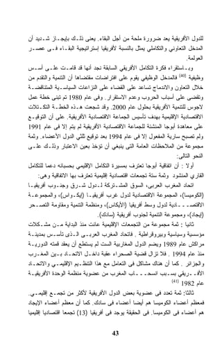 ‫ﻟﻠﺩﻭل ﺍﻷﻓﺭﻴﻘﻴﺔ ﻴﻌﺩ ﻀﺭﻭﺭﺓ ﻤﻠﺤﺔ ﻤﻥ ﺃﺠل ﺍﻟﺒﻘﺎﺀ. ﻴﻌﻨﻰ ﺫﻟـﻙ ﺒﺈﻴﺠـﺎﺯ ﺸـﺩﻴﺩ ﺃﻥ‬
‫ﺍﻟﻤﺩﺨل ﺍﻟﺘﻌﺎﻭﻨﻲ ﻭﺍﻟﺘﻜﺎﻤﻠﻲ ﻴﻤﺜل ﺒﺎﻟﻨﺴﺒﺔ ﻷﻓﺭﻴﻘﻴﺎ ﺇﺴﺘﺭﺍﺘﻴﺠﻴﺔ ﺍﻟﺒﻘـﺎﺀ ﻓـﻰ ﻋﺼـﺭ‬
                                                                        ‫ﺍﻟﻌﻭﻟﻤﺔ.‬
‫ﻭﺒـﺎﺴﺘﻘﺭﺍﺀ ﻓﻜﺭﺓ ﺍﻟﺘﻜﺎﻤل ﺍﻷﻓﺭﻴﻘﻲ ﺍﻟﺴﺎﺒﻘﺔ ﻨﺠﺩ ﺃﻨﻬﺎ ﻗﺩ ﻗﺎﻤـﺕ ﻋﻠـﻰ ﺃﺴـﺱ‬
‫ﻭﻅﻴﻔﻴﺔ )04( ﻓﺎﻟﻤﺩﺨل ﺍﻟﻭﻅﻴﻔﻲ ﻴﻘﻭﻡ ﻋﻠﻰ ﺍﻓﺘﺭﺍﻀﺎﺕ ﻤﻘﺘﻀﺎﻫﺎ ﺃﻥ ﺍﻟﺘﻨﻤﻴﺔ ﻭﺍﻟﺘﻘﺩﻡ ﻤﻥ‬
‫ﺨﻼل ﺍﻟﺘﻌﺎﻭﻥ ﻭﺍﻻﻨﺩﻤﺎﺝ ﺘﺴﺎﻋﺩ ﻋﻠﻰ ﺍﻟﻘﻀﺎﺀ ﻋﻠﻰ ﺍﻟﻨﺯﺍﻋﺎﺕ ﺍﻟﺴﻴﺎﺴـﻴﺔ ﺍﻟﻤﺘﻨﺎﻗﻀـﺔ‬
‫ﻭﺘﻘﻀﻰ ﻋﻠﻰ ﺃﺴﺒﺎﺏ ﺍﻟﺤﺭﻭﺏ ﻭﻋﺩﻡ ﺍﻻﺴﺘﻘﺭﺍﺭ. ﻭﻓﻰ ﻋﺎﻡ 0891 ﺘﻡ ﺘﺒﻨﻰ ﺨﻁﺔ ﻋﻤل‬
‫ﻻﺠﻭﺱ ﻟﻠﺘﻨﻤﻴﺔ ﺍﻷﻓﺭﻴﻘﻴﺔ ﺒﺤﻠﻭل ﻋﺎﻡ 0002. ﻭﻗﺩ ﺸﺠﻌﺕ ﻫـﺫﻩ ﺍﻟﺨﻁـﺔ ﺍﻟﺘﻜـﺘﻼﺕ‬
‫ﺍﻻﻗﺘﺼﺎﺩﻴﺔ ﺍﻹﻗﻠﻴﻤﻴﺔ ﺒﻬﺩﻑ ﺘﺄﺴﻴﺱ ﺍﻟﺠﻤﺎﻋﺔ ﺍﻻﻗﺘﺼﺎﺩﻴﺔ ﺍﻷﻓﺭﻴﻘﻴﺔ. ﻋﻠﻰ ﺃﻥ ﺍﻟﺘﻭﻗﻴـﻊ‬
‫ﻋﻠﻰ ﻤﻌﺎﻫﺩﺓ ﺃﺒﻭﺠﺎ ﺍﻟﻤﻨﺸﺌﺔ ﻟﻠﺠﻤﺎﻋﺔ ﺍﻻﻗﺘﺼﺎﺩﻴﺔ ﺍﻷﻓﺭﻴﻘﻴﺔ ﻟﻡ ﻴﺘﻡ ﺇﻻ ﻓﻰ ﻋﺎﻡ 1991‬
‫ﻭﻟﻡ ﺘﺼﺒﺢ ﺴﺎﺭﻴﺔ ﺍﻟﻤﻔﻌﻭل ﺇﻻ ﻓﻰ ﻋﺎﻡ 4991 ﺒﻌﺩ ﺘﻭﻗﻴﻊ ﺜﻠﺜﻲ ﺍﻟﺩﻭل ﺍﻷﻋﻀﺎﺀ. ﻭﺜﻤﺔ‬
‫ﻤﺠﻤﻭﻋﺔ ﻤﻥ ﺍﻟﻤﻼﺤﻅﺎﺕ ﺍﻟﻌﺎﻤﺔ ﺍﻟﺘﻰ ﻴﻨﺒﻐﻲ ﺃﻥ ﺘﺅﺨﺫ ﺒﻌﻴﻥ ﺍﻻﻋﺘﺒﺎﺭ ﻭﺫﻟـﻙ ﻋﻠـﻰ‬
                                                                   ‫ﺍﻟﻨﺤﻭ ﺍﻟﺘﺎﻟﻰ:‬
‫ﺃﻭﻻ : ﺃﻥ ﺍﺘﻔﺎﻗﻴﺔ ﺃﺒﻭﺠﺎ ﺘﻌﺘﺭﻑ ﺒﻤﺴﻴﺭﺓ ﺍﻟﺘﻜﺎﻤل ﺍﻹﻗﻠﻴﻤﻲ ﺒﺤﺴﺒﺎﻨﻪ ﺩﻋﻤﺎ ﻟﻠﺘﻜﺎﻤل‬
          ‫ﹰ‬                                                             ‫ﹰ‬
     ‫ﺍﻟﻘﺎﺭﻱ ﺍﻟﻤﻨﺸﻭﺩ ﻭﺜﻤﺔ ﺴﺘﺔ ﺘﺠﻤﻌﺎﺕ ﺍﻗﺘﺼﺎﺩﻴﺔ ﺇﻗﻠﻴﻤﻴﺔ ﺘﻌﺘﺭﻑ ﺒﻬﺎ ﺍﻻﺘﻔﺎﻗﻴﺔ ﻭﻫﻰ:‬
‫ﺍﺘﺤﺎﺩ ﺍﻟﻤﻐﺭﺏ ﺍﻟﻌﺭﺒﻰ، ﺍﻟﺴﻭﻕ ﺍﻟﻤﺸـﺘﺭﻜﺔ ﻟـﺩﻭل ﺸـﺭﻕ ﻭﺠﻨـﻭﺏ ﺃﻓﺭﻴﻘﻴـﺎ‬
‫)ﺍﻟﻜﻭﻤﻴﺴﺎ(، ﺍﻟﻤﺠﻤﻭﻋﺔ ﺍﻻﻗﺘﺼﺎﺩﻴﺔ ﻟﺩﻭل ﻏﺭﺏ ﺃﻓﺭﻴﻘﻴـﺎ )ﺇﻴﻜـﻭﺍﺱ(، ﻭﺍﻟﻤﺠﻤﻭﻋـﺔ‬
‫ﺍﻻﻗﺘﺼـــﺎﺩﻴﺔ ﻟﺩﻭل ﻭﺴﻁ ﺃﻓﺭﻴﻘﻴﺎ )ﺍﻷﻴﻜﺎﺱ(، ﻭﻤﻨﻅﻤﺔ ﺍﻟﺘﻨﻤﻴﺔ ﻭﻤﻘﺎﻭﻤﺔ ﺍﻟﺘﺼـﺤﺭ‬
                                ‫)ﺇﻴﺠﺎﺩ(، ﻭﻤﺠﻤﻭﻋﺔ ﺍﻟﺘﻨﻤﻴﺔ ﻟﺠﻨﻭﺏ ﺃﻓﺭﻴﻘﻴﺔ )ﺴﺎﺩﻙ(.‬
‫ﺜﺎﻨﻴﺎ : ﺜﻤﺔ ﻤﺠﻤﻭﻋﺔ ﻤﻥ ﺍﻟﺘﺠﻤﻌﺎﺕ ﺍﻹﻗﻠﻴﻤﻴﺔ ﻋﺎﻨﺕ ﻤﻨﺫ ﺍﻟﺒﺩﺍﻴﺔ ﻤـﻥ ﻤﺸـﻜﻼﺕ‬    ‫ﹰ‬
‫ﻤﺅﺴﺴﻴﺔ ﻭﺴﻴﺎﺴﻴﺔ ﻭﺒﻴﺭﻭﻗﺭﺍﻁﻴﺔ . ﻓﺎﺘﺤﺎﺩ ﺍﻟﻤﻐﺭﺏ ﺍﻟﻌﺭﺒـﻰ ﺍﻟـﺫﻯ ﺘﺄﺴـﺱ ﺒﻤﺩﻴﻨـﺔ‬
‫ﻤﺭﺍﻜﺵ ﻋﺎﻡ 9891 ﻭﻴﻀﻡ ﺍﻟﺩﻭل ﺍﻟﻤﻐﺎﺭﺒﻴﺔ ﺍﻟﺴﺕ ﻟﻡ ﻴﺴﺘﻁﻊ ﺃﻥ ﻴﻌﻘﺩ ﻗﻤﺘﻪ ﺍﻟﺩﻭﺭﻴـﺔ‬
‫ﻤﻨﺫ ﻋﺎﻡ 4991 . ﻓﻼ ﺘﺯﺍل ﻗﻀﻴﺔ ﺍﻟﺼﺤﺭﺍﺀ ﻋﻘﺒﺔ ﺩﺍﺨـل ﺍﻻﺘﺤـﺎﺩ ﺒـﻴﻥ ﺍﻟﻤﻐـﺭﺏ‬
‫ﻭﺍﻟﺠﺯﺍﺌﺭ . ﻜﻤﺎ ﺃﻥ ﻫﻨﺎﻙ ﻤﺸﺎﻜل ﻓﻰ ﺍﻟﺘﻌﺎﻤل ﻤﻊ ﻫﺫﺍ ﺍﻟﺘﻨﻅـﻴﻡ ﺍﻹﻗﻠﻴﻤـﻲ ﻭﺍﻻﺘﺤـﺎﺩ‬
‫ﺍﻷﻓــﺭﻴﻘﻲ ﺒﺴـﺒﺏ ﺍﻨﺴﺤـــﺎﺏ ﺍﻟﻤﻐﺭﺏ ﻤﻥ ﻋﻀﻭﻴﺔ ﻤﻨﻅﻤﺔ ﺍﻟﻭﺤﺩﺓ ﺍﻷﻓﺭﻴﻘﻴـﺔ‬
                                                                ‫)14(‬
                                                                     ‫ﻋﺎﻡ 2891‬
‫ﺜﺎﻟﺜﺎ: ﺜﻤﺔ ﺘﻌﺩﺩ ﻓﻰ ﻋﻀﻭﻴﺔ ﺒﻌﺽ ﺍﻟﺩﻭل ﺍﻷﻓﺭﻴﻘﻴﺔ ﻷﻜﺜﺭ ﻤﻥ ﺘﺠﻤـﻊ ﺇﻗﻠﻴﻤـﻲ.‬     ‫ﹰ‬
‫ﻓﻤﻌﻅﻡ ﺃﻋﻀﺎﺀ ﺍﻟﻜﻭﻤﻴﺴﺎ ﻫﻡ ﺃﻴﻀﺎ ﺃﻋﻀﺎﺀ ﻓﻰ ﺴﺎﺩﻙ. ﻜﻤﺎ ﺃﻥ ﻤﻌﻅﻡ ﺃﻋﻀﺎﺀ ﺍﻹﻴﺠﺎﺩ‬
                                                ‫ﹰ‬
‫ﻫﻡ ﺃﻋﻀﺎﺀ ﻓﻰ ﺍﻟﻜﻭﻤﻴﺴﺎ. ﻓﻰ ﺍﻟﺤﻘﻴﻘﺔ ﻴﻭﺠﺩ ﻓﻰ ﺃﻓﺭﻴﻘﻴﺎ )31( ﺘﺠﻤﻌﺎ ﺍﻗﺘﺼﺎﺩﻴﺎ ﺇﻗﻠﻴﻤﻴﺎ‬
‫ﹰ‬                ‫ﹰ‬


                                      ‫34‬
 