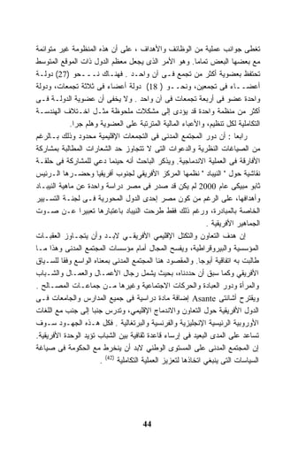 ‫ﺘﻐﻁﻰ ﺠﻭﺍﻨﺏ ﻋﻤﻠﻴﺔ ﻤﻥ ﺍﻟﻭﻅﺎﺌﻑ ﻭﺍﻷﻫﺩﺍﻑ ، ﻋﻠﻰ ﺃﻥ ﻫﺫﻩ ﺍﻟﻤﻨﻅﻭﻤﺔ ﻏﻴﺭ ﻤﺘﻭﺍﺌﻤﺔ‬
‫ﻤﻊ ﺒﻌﻀﻬﺎ ﺍﻟﺒﻌﺽ ﺘﻤﺎﻤﺎ. ﻭﻫﻭ ﺍﻷﻤﺭ ﺍﻟﺫﻯ ﻴﺠﻌل ﻤﻌﻅﻡ ﺍﻟﺩﻭل ﺫﺍﺕ ﺍﻟﻤﻭﻗﻊ ﺍﻟﻤﺘﻭﺴﻁ‬
                                                            ‫ﹰ‬
‫ﺘﺤﺘﻔﻅ ﺒﻌﻀﻭﻴﺔ ﺃﻜﺜﺭ ﻤﻥ ﺘﺠﻤﻊ ﻓـﻰ ﺁﻥ ﻭﺍﺤـﺩ . ﻓﻬﻨـﺎﻙ ﻨـــﺤﻭ )72( ﺩﻭﻟـﺔ‬
‫ﺃﻋﻀــﺎﺀ ﻓﻰ ﺘﺠﻤﻌﻴﻥ، ﻭﻨﺤــﻭ ) 81( ﺩﻭﻟﺔ ﺃﻋﻀﺎﺀ ﻓﻰ ﺜﻼﺜﺔ ﺘﺠﻤﻌﺎﺕ، ﻭﺩﻭﻟﺔ‬
‫ﻭﺍﺤﺩﺓ ﻋﻀﻭ ﻓﻰ ﺃﺭﺒﻌﺔ ﺘﺠﻤﻌﺎﺕ ﻓﻰ ﺁﻥ ﻭﺍﺤﺩ . ﻭﻻ ﻴﺨﻔﻰ ﺃﻥ ﻋﻀﻭﻴﺔ ﺍﻟﺩﻭﻟـﺔ ﻓـﻰ‬
‫ﺃﻜﺜﺭ ﻤﻥ ﻤﻨﻅﻤﺔ ﻭﺍﺤﺩﺓ ﻗﺩ ﻴﺅﺩﻯ ﺇﻟﻰ ﻤﺸﻜﻼﺕ ﻤﻠﺤﻭﻅﺔ ﻤﺜـل ﺍﺨـﺘﻼﻑ ﺍﻟﻬﻨﺩﺴـﺔ‬
             ‫ﺍﻟﺘﻜﺎﻤﻠﻴﺔ ﻟﻜل ﺘﻨﻅﻴﻡ، ﻭﺍﻷﻋﺒﺎﺀ ﺍﻟﻤﺎﻟﻴﺔ ﺍﻟﻤﺘﺭﺘﺒﺔ ﻋﻠﻰ ﺍﻟﻌﻀﻭﻴﺔ ﻭﻫﻠﻡ ﺠﺭﺍ.‬
              ‫ﹰ‬
‫ﺭﺍﺒﻌﺎ : ﺃﻥ ﺩﻭﺭ ﺍﻟﻤﺠﺘﻤﻊ ﺍﻟﻤﺩﻨﻰ ﻓﻰ ﺍﻟﺘﺠﻤﻌﺎﺕ ﺍﻹﻗﻠﻴﻤﻴﺔ ﻤﺤﺩﻭﺩ ﻭﺫﻟﻙ ﺒـﺎﻟﺭﻏﻡ‬     ‫ﹰ‬
‫ﻤﻥ ﺍﻟﺼﻴﺎﻏﺎﺕ ﺍﻟﻨﻅﺭﻴﺔ ﻭﺍﻟﺩﻋﻭﺍﺕ ﺍﻟﺘﻰ ﻻ ﺘﺘﺠﺎﻭﺯ ﺤﺩ ﺍﻟﺸﻌﺎﺭﺍﺕ ﺍﻟﻤﻁﺎﻟﺒﺔ ﺒﻤﺸﺎﺭﻜﺔ‬
‫ﺍﻷﻓﺎﺭﻗﺔ ﻓﻰ ﺍﻟﻌﻤﻠﻴﺔ ﺍﻻﻨﺩﻤﺎﺠﻴﺔ. ﻭﻴﺫﻜﺭ ﺍﻟﺒﺎﺤﺙ ﺃﻨﻪ ﺤﻴﻨﻤﺎ ﺩﻋﻲ ﻟﻠﻤﺸﺎﺭﻜﺔ ﻓﻰ ﺤﻠﻘـﺔ‬
‫ﻨﻘﺎﺸﻴﺔ ﺤﻭل " ﺍﻟﻨﻴﺒﺎﺩ " ﻨﻅﻤﻬﺎ ﺍﻟﻤﺭﻜﺯ ﺍﻷﻓﺭﻴﻘﻲ ﻟﺠﻨﻭﺏ ﺃﻓﺭﻴﻘﻴﺎ ﻭﺤﻀـﺭﻫﺎ ﺍﻟـﺭﺌﻴﺱ‬
‫ﺜﺎﺒﻭ ﻤﺒﻴﻜﻰ ﻋﺎﻡ 0002 ﻟﻡ ﻴﻜﻥ ﻗﺩ ﺼﺩﺭ ﻓﻰ ﻤﺼﺭ ﺩﺭﺍﺴﺔ ﻭﺍﺤﺩﺓ ﻋﻥ ﻤﺎﻫﻴﺔ ﺍﻟﻨﻴﺒـﺎﺩ‬
‫ﻭﺃﻫﺩﺍﻓﻬﺎ، ﻋﻠﻰ ﺍﻟﺭﻏﻡ ﻤﻥ ﻜﻭﻥ ﻤﺼﺭ ﺇﺤﺩﻯ ﺍﻟﺩﻭل ﺍﻟﻤﺤﻭﺭﻴﺔ ﻓـﻰ ﻟﺠﻨـﺔ ﺍﻟﺘﺴـﻴﻴﺭ‬
‫ﺍﻟﺨﺎﺼﺔ ﺒﺎﻟﻤﺒﺎﺩﺭﺓ، ﻭﺭﻏﻡ ﺫﻟﻙ ﻓﻘﻁ ﻁﺭﺤﺕ ﺍﻟﻨﻴﺒﺎﺩ ﺒﺎﻋﺘﺒﺎﺭﻫﺎ ﺘﻌﺒﻴﺭﺍ ﻋـﻥ ﺼـﻭﺕ‬
                ‫ﹰ‬
                                                                ‫ﺍﻟﺠﻤﺎﻫﻴﺭ ﺍﻷﻓﺭﻴﻘﻴﺔ .‬
‫ﺇﻥ ﻫﺩﻑ ﺍﻟﺘﻌﺎﻭﻥ ﻭﺍﻟﺘﻜﺘل ﺍﻹﻗﻠﻴﻤﻲ ﺍﻷﻓﺭﻴﻘـﻲ ﻻﺒـﺩ ﻭﺃﻥ ﻴﺘﺠـﺎﻭﺯ ﺍﻟﻌﻘﺒـﺎﺕ‬
‫ﺍﻟﻤﺅﺴﺴﻴﺔ ﻭﺍﻟﺒﻴﺭﻭﻗﺭﺍﻁﻴﺔ، ﻭﻴﻔﺴﺢ ﺍﻟﻤﺠﺎل ﺃﻤﺎﻡ ﻤﺅﺴﺴﺎﺕ ﺍﻟﻤﺠﺘﻤﻊ ﺍﻟﻤﺩﻨﻰ ﻭﻫﺫﺍ ﻤـﺎ‬
‫ﻁﺎﻟﺒﺕ ﺒﻪ ﺍﺘﻔﺎﻗﻴﺔ ﺃﺒﻭﺠﺎ. ﻭﺍﻟﻤﻘﺼﻭﺩ ﻫﻨﺎ ﺍﻟﻤﺠﺘﻤﻊ ﺍﻟﻤﺩﻨﻰ ﺒﻤﻌﻨﺎﻩ ﺍﻟﻭﺍﺴﻊ ﻭﻓﻘﺎ ﻟﻠﺴـﻴﺎﻕ‬
          ‫ﹰ‬
‫ﺍﻷﻓﺭﻴﻘﻲ ﻭﻜﻤﺎ ﺴﺒﻕ ﺃﻥ ﺤﺩﺩﻨﺎﻩ، ﺒﺤﻴﺙ ﻴﺸﻤل ﺭﺠﺎل ﺍﻷﻋﻤـﺎل ﻭﺍﻟﻌﻤـﺎل ﻭﺍﻟﺸـﺒﺎﺏ‬
‫ﻭﺍﻟﻤﺭﺃﺓ ﻭﺩﻭﺭ ﺍﻟﻌﺒﺎﺩﺓ ﻭﺍﻟﺤﺭﻜﺎﺕ ﺍﻻﺠﺘﻤﺎﻋﻴﺔ ﻭﻏﻴﺭﻫﺎ ﻤـﻥ ﺠﻤﺎﻋـﺎﺕ ﺍﻟﻤﺼـﺎﻟﺢ .‬
‫ﻭﻴﻘﺘﺭﺡ ﺃﺸﺎﻨﺘﻰ ‪ Asante‬ﺇﻀﺎﻓﺔ ﻤﺎﺩﺓ ﺩﺭﺍﺴﻴﺔ ﻓﻰ ﺠﻤﻴﻊ ﺍﻟﻤﺩﺍﺭﺱ ﻭﺍﻟﺠﺎﻤﻌﺎﺕ ﻓـﻰ‬
‫ﺍﻟﺩﻭل ﺍﻷﻓﺭﻴﻘﻴﺔ ﺤﻭل ﺍﻟﺘﻌﺎﻭﻥ ﻭﺍﻻﻨﺩﻤﺎﺝ ﺍﻹﻗﻠﻴﻤﻲ، ﻭﺘﺩﺭﺱ ﺠﻨﺒﺎ ﺇﻟﻰ ﺠﻨﺏ ﻤﻊ ﺍﻟﻠﻐﺎﺕ‬
                    ‫ﹰ‬
‫ﺍﻷﻭﺭﻭﺒﻴﺔ ﺍﻟﺭﺌﻴﺴﻴﺔ ﺍﻹﻨﺠﻠﻴﺯﻴﺔ ﻭﺍﻟﻔﺭﻨﺴﻴﺔ ﻭﺍﻟﺒﺭﺘﻐﺎﻟﻴﺔ . ﻓﻜل ﻫـﺫﻩ ﺍﻟﺠﻬـﻭﺩ ﺴـﻭﻑ‬
‫ﺘﺴﺎﻋﺩ ﻋﻠﻰ ﺍﻟﻤﺩﻯ ﺍﻟﺒﻌﻴﺩ ﻓﻰ ﺇﺭﺴﺎﺀ ﻗﺎﻋﺩﺓ ﺜﻘﺎﻓﻴﺔ ﺒﻴﻥ ﺍﻟﺸﺒﺎﺏ ﺘﺅﻴﺩ ﺍﻟﻭﺤﺩﺓ ﺍﻷﻓﺭﻴﻘﻴﺔ.‬
‫ﺇﻥ ﺍﻟﻤﺠﺘﻤﻊ ﺍﻟﻤﺩﻨﻰ ﻋﻠﻰ ﺍﻟﻤﺴﺘﻭﻯ ﺍﻟﻭﻁﻨﻲ ﻻﺒﺩ ﺃﻥ ﻴﻨﺨﺭﻁ ﻤﻊ ﺍﻟﺤﻜﻭﻤﺔ ﻓﻰ ﺼﻴﺎﻏﺔ‬
                       ‫ﺍﻟﺴﻴﺎﺴﺎﺕ ﺍﻟﺘﻰ ﻴﻨﺒﻐﻲ ﺍﺘﺨﺎﺫﻫﺎ ﻟﺘﻌﺯﻴﺯ ﺍﻟﻌﻤﻠﻴﺔ ﺍﻟﺘﻜﺎﻤﻠﻴﺔ )24( .‬




                                       ‫44‬
 