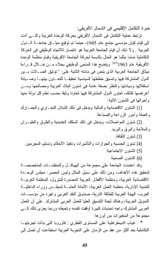 ‫ﺨﺒﺭﺓ ﺍﻟﺘﻜﺎﻤل ﺍﻹﻗﻠﻴﻤﻲ ﻓﻰ ﺍﻟﺸﻤﺎل ﺍﻷﻓﺭﻴﻘﻲ:‬
‫ﺘﺭﺘﺒﻁ ﻋﻤﻠﻴﺔ ﺍﻟﺘﻜﺎﻤل ﻓﻰ ﺍﻟﺸﻤﺎل ﺍﻷﻓﺭﻴﻘﻲ ﺒﺤﺭﻜﺔ ﺍﻟﻭﺤﺩﺓ ﺍﻟﻌﺭﺒﻴﺔ ﻭﺍﻟﺘـﻰ ﺃﺩﺕ‬
‫ﺇﻟﻰ ﻗﻴﺎﻡ ﻜﻴﺎﻥ ﻤﺅﺴﺴﻲ ﺠﺎﻤﻊ ﻋﺎﻡ 5491، ﺤﻴﻨﻤﺎ ﺘﻡ ﺘﻭﻗﻴﻊ ﻤﻴﺜـﺎﻕ ﺠﺎﻤﻌـﺔ ﺍﻟـﺩﻭل‬
‫ﺍﻟﻌﺭﺒﻴﺔ . ﻭﻻ ﺸﻙ ﺃﻥ ﻗﻴﺎﻡ ﺍﻟﺠﺎﻤﻌﺔ ﺍﻟﻌﺭﺒﻴﺔ ﻫﻭ ﺍﻨﺘﺼﺎﺭ ﻟﻼﺘﺠﺎﻩ ﺍﻟﻭﻅﻴﻔﻲ ﻓﻰ ﺍﻟﺤﺭﻜﺔ‬
‫ﺍﻟﺘﻜﺎﻤﻠﻴﺔ ﺘﻤﺎﻤﺎ ﻤﺜﻠﻤﺎ ﻫﻭ ﺍﻟﺤﺎل ﺒﺎﻟﻨﺴﺒﺔ ﻟﺤﺭﻜﺔ ﺍﻟﺠﺎﻤﻌﺔ ﺍﻷﻓﺭﻴﻘﻴﺔ ﻭﻗﻴﺎﻡ ﻤﻨﻅﻤﺔ ﺍﻟﻭﺤﺩﺓ‬
                                                                  ‫ﹰ‬
‫ﺍﻷﻓﺭﻴﻘﻴﺔ ﻋﺎﻡ 3691)34(. ﻭﻴﺘﻀﺢ ﻫﺫﺍ ﺍﻟﻤﻨﺤﻰ ﺍﻟﻭﻅﻴﻔﻲ ﺒﺠﻼﺀ ﻤـﻥ ﺨـﻼل ﻗـﺭﺍﺀﺓ‬
‫ﻤﻴﺜﺎﻕ ﺍﻟﺠﺎﻤﻌﺔ ﺍﻟﻌﺭﺒﻴﺔ ﺍﻟﺫﻯ ﻴﻨﺹ ﻓﻰ ﻤﺎﺩﺘﻪ ﺍﻟﺜﺎﻨﻴﺔ ﻋﻠﻰ: " ﺘﻭﺜﻴﻕ ﺍﻟﺼـﻼﺕ ﺒـﻴﻥ‬
‫ﺍﻟﺩﻭل ﺍﻟﻤﺸﺘﺭﻜﺔ ﻓﻴﻬﺎ ﻭﺘﻨﺴﻴﻕ ﺨﻁﻁﻬﺎ ﺍﻟﺴﻴﺎﺴﻴﺔ ﺘﺤﻘﻴﻘـﺎ ﻟﻠﺘﻌـﺎﻭﻥ ﺒﻴﻨﻬـﺎ ﻭﺼـﻴﺎﻨﺔ‬
                           ‫ﹰ‬
‫ﺍﺴﺘﻘﻼﻟﻬﺎ ﻭﺴﻴﺎﺩﺘﻬﺎ ﻭﺍﻟﻨﻅﺭ ﺒﺼﻔﺔ ﻋﺎﻤﺔ ﻓﻰ ﺸﺌﻭﻥ ﺍﻟﺒﻼﺩ ﺍﻟﻌﺭﺒﻴﺔ ﻭﻤﺼﺎﻟﺤﻬﺎ ﻭﻤـﻥ‬
‫ﺃﻏﺭﺍﻀﻬﺎ ﻜﺫﻟﻙ، ﺘﻌﺎﻭﻥ ﺍﻟﺩﻭل ﺍﻟﻤﺸﺘﺭﻜﺔ ﻓﻴﻬﺎ ﺘﻌﺎﻭﻨﺎ ﻭﺜﻴﻘﺎ ﺒﺤﺴﺏ ﻨﻅﻡ ﻜل ﺩﻭﻟﺔ ﻤﻨﻬﺎ‬
                         ‫ﹰ‬    ‫ﹰ‬
                                                    ‫ﻭﺃﺤﻭﺍﻟﻬﺎ ﻓﻰ ﺍﻟﺸﺌﻭﻥ ﺍﻵﺘﻴﺔ:‬
‫)1( ﺍﻟﺸﺌﻭﻥ ﺍﻻﻗﺘﺼﺎﺩﻴﺔ ﻭﺍﻟﻤﺎﻟﻴﺔ ﻭﻴﺩﺨل ﻓﻰ ﺫﻟﻙ ﺍﻟﺘﺒﺎﺩل ﺍﻟﺘﺠـﺎﺭﻱ ﻭﺍﻟﺠﻤـﺎﺭﻙ‬
                                             ‫ﻭﺍﻟﻌﻤﻠﺔ ﻭﺃﻤﻭﺭ ﺍﻟﺯﺭﺍﻋﺔ ﻭﺍﻟﺼﻨﺎﻋﺔ.‬
‫)2( ﺸﺌﻭﻥ ﺍﻟﻤﻭﺍﺼﻼﺕ، ﻭﻴﺩﺨل ﻓﻰ ﺫﻟﻙ ﺍﻟﺴﻜﻙ ﺍﻟﺤﺩﻴﺩﻴﺔ ﻭﺍﻟﻁﺭﻕ ﻭﺍﻟﻁﻴـﺭﺍﻥ‬
                                                      ‫ﻭﺍﻟﻤﻼﺤﺔ ﻭﺍﻟﺒﺭﻕ ﻭﺍﻟﺒﺭﻴﺩ.‬
                                                         ‫)3( ﺸﺌﻭﻥ ﺍﻟﺜﻘﺎﻓﺔ.‬
   ‫)4( ﺸﺌﻭﻥ ﺍﻟﺠﻨﺴﻴﺔ ﻭﺍﻟﺠﻭﺍﺯﺍﺕ ﻭﺍﻟﺘﺄﺸﻴﺭﺍﺕ ﻭﺘﻨﻔﻴﺫ ﺍﻷﺤﻜﺎﻡ ﻭﺘﺴﻠﻴﻡ ﺍﻟﻤﺠﺭﻤﻴﻥ.‬
                                                   ‫)5( ﺍﻟﺸﺌﻭﻥ ﺍﻻﺠﺘﻤﺎﻋﻴﺔ.‬
                                                      ‫)6( ﺍﻟﺸﺌﻭﻥ ﺍﻟﺼﺤﻴﺔ.‬
‫ﻭﻗﺩ ﺍﻋﺘﻤﺩﺕ ﺍﻟﺠﺎﻤﻌﺔ ﻋﻠﻰ ﻤﺠﻤﻭﻋﺔ ﻤﻥ ﺍﻟﻬﻴﺎﻜـل ﻭﺍﻟﻤﻨﻅﻤـﺎﺕ ﺍﻟﻤﺘﺨﺼﺼـﺔ‬
‫ﻟﺘﺤﻘﻴﻕ ﻫﺫﻩ ﺍﻷﻫﺩﺍﻑ، ﻭﻤﻥ ﺫﻟﻙ ﻋﻠﻰ ﺴﺒﻴل ﺍﻟﻤﺜﺎل ﻭﻟﻴﺱ ﺍﻟﺤﺼﺭ: ﻤﺠﻠﺱ ﺍﻟﻭﺤـﺩﺓ‬
‫ﺍﻻﻗﺘﺼﺎﺩﻴﺔ ﺍﻟﻌﺭﺒﻴﺔ، ﻭﻤﻨﻅﻤﺔ ﺍﻷﻗﻁﺎﺭ ﺍﻟﻌﺭﺒﻴﺔ ﺍﻟﻤﺼﺩﺭﺓ ﻟﻠﺒﺘﺭﻭل، ﺍﻟﻤﻨﻅﻤﺔ ﺍﻟﻌﺭﺒﻴـﺔ‬
‫ﻟﻠﺘﻨﻤﻴﺔ ﺍﻹﺩﺍﺭﻴﺔ، ﻤﻨﻅﻤﺔ ﺍﻟﻌﻤل ﺍﻟﻌﺭﺒﻴﺔ، ﺍﻷﻤﺎﻨﺔ ﺍﻟﻌﺎﻤـﺔ ﻟﻤﺠﻠـﺱ ﻭﺯﺭﺍﺀ ﺍﻟﺩﺍﺨﻠﻴـﺔ‬
‫ﺍﻟﻌﺭﺏ، ﺍﻟﻬﻴﺌﺔ ﺍﻟﻌﺭﺒﻴﺔ ﻟﻠﻁﺎﻗﺔ ﺍﻟﺫﺭﻴﺔ، ﺼﻨﺩﻭﻕ ﺍﻟﻨﻘﺩ ﺍﻟﻌﺭﺒﻰ ﻭﻏﻴﺭﻩ ﻤﻥ ﻤﺅﺴﺴـﺎﺕ‬
‫ﺍﻟﺘﻤﻭﻴل ﺍﻟﻌﺭﺒﻴﺔ، ﻭﻫﻨﺎﻙ ﻟﺠﻨﺔ ﺍﻟﺘﻨﺴﻴﻕ ﺍﻟﻌﻠﻴﺎ ﻟﻠﻌﻤل ﺍﻟﻌﺭﺒﻰ ﺍﻟﻤﺸﺘﺭﻙ. ﻋﻠﻰ ﺃﻥ ﺍﻟﻌﻤل‬
‫ﺍﻟﻌﺭﺒﻰ ﺍﻟﻤﺸﺘﺭﻙ ﻭﺍﺠﻪ ﺘﺤﺩﻴﺎﺕ ﻜﺒﻴﺭﺓ ﺃﻭﻗﻔﺕ ﺘﻘﺩﻤﻪ ﻭﺘﺤﺒﻁﻪ ﻭﺭﺒﻤﺎ ﻴﻌﺯﻯ ﺫﻟﻙ ﺇﻟـﻰ‬
                                            ‫ﻤﺠﻤﻭﻋﺔ ﻤﻥ ﺍﻟﻤﺘﻐﻴﺭﺍﺕ ﻤﻥ ﺃﺒﺭﺯﻫﺎ:‬
‫ﻏﻴﺎﺏ ﺍﻟﺩﻴﻤﻘﺭﺍﻁﻴﺔ ﻋﻠﻰ ﺍﻟﻤﺴﺘﻭﻯ ﺍﻟﻘﻁﺭﻱ : ﻓﺄﻭﺭﻭﺒﺎ ﺍﻟﺘﻰ ﺒﺩﺃﺕ ﺘﺠﺭﺒﺘﻬـﺎ‬
‫ﺍﻟﺘﻜﺎﻤﻠﻴﺔ ﺒﻌﺩ ﺃﻜﺜﺭ ﻤﻥ ﻋﻘﺩ ﻤﻥ ﺍﻟﺯﻤﺎﻥ ﻋﻠﻰ ﺍﻟﺘﺠﺭﺒﺔ ﺍﻟﻌﺭﺒﻴﺔ ﺍﺴﺘﻁﺎﻋﺕ ﺃﻥ ﺘﺼل ﺇﻟﻰ‬


                                      ‫54‬
 