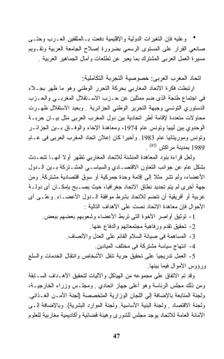 ‫ﻭﻋﻠﻴﻪ ﻓﺈﻥ ﺍﻟﺘﻐﻴﺭﺍﺕ ﺍﻟﺩﻭﻟﻴﺔ ﻭﺍﻹﻗﻠﻴﻤﻴﺔ ﺩﻓﻌﺕ ﺒـﺎﻟﻤﺜﻘﻔﻴﻥ ﺍﻟﻌـﺭﺏ ﻭﺤﺘـﻰ‬
‫ﺼﺎﻨﻌﻲ ﺍﻟﻘﺭﺍﺭ ﻋﻠﻰ ﺍﻟﻤﺴﺘﻭﻯ ﺍﻟﺭﺴﻤﻲ ﺒﻀﺭﻭﺭﺓ ﺇﺼﻼﺡ ﺍﻟﺠﺎﻤﻌﺔ ﺍﻟﻌﺭﺒﻴﺔ ﻭﺘﻘـﻭﻴﻡ‬
    ‫ﻤﺴﻴﺭﺓ ﺍﻟﻌﻤل ﺍﻟﻌﺭﺒﻰ ﺍﻟﻤﺸﺘﺭﻙ ﺒﻤﺎ ﻴﻌﺒﺭ ﻋﻥ ﺘﻁﻠﻌﺎﺕ ﻭﺁﻤﺎل ﺍﻟﺠﻤﺎﻫﻴﺭ ﺍﻟﻌﺭﺒﻴﺔ .‬

                       ‫ﺍﺘﺤﺎﺩ ﺍﻟﻤﻐﺭﺏ ﺍﻟﻌﺭﺒﻰ: ﺨﺼﻭﺼﻴﺔ ﺍﻟﺘﺠﺭﺒﺔ ﺍﻟﺘﻜﺎﻤﻠﻴﺔ:‬
‫ﺍﺭﺘﺒﻁﺕ ﻓﻜﺭﺓ ﺍﻻﺘﺤﺎﺩ ﺍﻟﻤﻐﺎﺭﺒﻲ ﺒﺤﺭﻜﺔ ﺍﻟﺘﺤﺭﺭ ﺍﻟﻭﻁﻨﻲ ﻭﻫﻭ ﻤﺎ ﻅﻬﺭ ﺒﺠـﻼﺀ‬
‫ﻓﻰ ﺍﺠﺘﻤﺎﻉ ﻁﻨﺠﺔ ﺍﻟﺫﻯ ﻀﻡ ﻤﻤﺜﻠﻴﻥ ﻋﻥ ﺤـﺯﺏ ﺍﻻﺴـﺘﻘﻼل ﺍﻟﻤﻐﺭﺒـﻲ ﻭﺍﻟﺤـﺯﺏ‬
‫ﺍﻟﺩﺴﺘﻭﺭﻱ ﺍﻟﺘﻭﻨﺴﻲ ﻭﺠﺒﻬﺔ ﺍﻟﺘﺤﺭﻴﺭ ﺍﻟﻭﻁﻨﻲ ﺍﻟﺠﺯﺍﺌﺭﻴﺔ . ﻭﺒﻌﻴﺩ ﺍﻻﺴﺘﻘﻼل ﻅﻬـﺭﺕ‬
‫ﻤﺤﺎﻭﻻﺕ ﻤﺘﻌﺩﺩﺓ ﻹﻗﺎﻤﺔ ﺃﻁﺭ ﺍﺘﺤﺎﺩﻴﺔ ﺒﻴﻥ ﺩﻭل ﺍﻟﻤﻐﺭﺏ ﺍﻟﻌﺭﺒﻰ ﻤﺜل ﺒﻴـﺎﻥ ﺠﺭﺒـﺔ‬
‫ﺍﻟﻭﺤﺩﻭﻱ ﺒﻴﻥ ﻟﻴﺒﻴﺎ ﻭﺘﻭﻨﺱ ﻋﺎﻡ 4791، ﻭﻤﻌﺎﻫﺩﺓ ﺍﻹﺨﺎﺀ ﻭﺍﻟﻭﻓـﺎﻕ ﺒـﻴﻥ ﺍﻟﺠﺯﺍﺌـﺭ‬
‫ﻭﺘﻭﻨﺱ ﻭﻤﻭﺭﻴﺘﺎﻨﻴﺎ ﻋﺎﻡ 3891. ﻭﺃﺨﻴﺭﺍ ﻜﺎﻥ ﺇﻋﻼﻥ ﺍﺘﺤﺎﺩ ﺍﻟﻤﻐﺭﺏ ﺍﻟﻌﺭﺒﻰ ﻓﻰ ﻋـﺎﻡ‬
                                            ‫ﹰ‬
                                                     ‫9891 ﺒﻤﺩﻴﻨﺔ ﻤﺭﺍﻜﺵ )54( .‬
‫ﻭﻟﻌل ﻗﺭﺍﺀﺓ ﺒﻨﻭﺩ ﺍﻟﻤﻌﺎﻫﺩﺓ ﺍﻟﻤﻨﺸﺌﺔ ﻟﻼﺘﺤﺎﺩ ﺍﻟﻤﻐﺎﺭﺒﻲ ﺘﻅﻬﺭ ﺃﻭﻻ ﺃﻨﻬـﺎ ﺘﺘﺤـﺩﺙ‬
                ‫ﹰ‬
‫ﺒﺸﻜل ﻋﺎﻡ ﻋﻥ ﺠﻭﺍﻨﺏ ﺍﻟﺘﻌﺎﻭﻥ ﺍﻻﻗﺘﺼـﺎﺩﻱ ﻭﺍﻟﺴﻴﺎﺴـﻲ ﺍﻟﻤﺸـﺘﺭﻜﺔ ﺒـﻴﻥ ﺍﻟـﺩﻭل‬
‫ﺍﻷﻋﻀﺎﺀ، ﻭﻟﻡ ﺘﺸﺭ ﻤﺜﻼ ﺇﻟﻰ ﺇﻗﺎﻤﺔ ﻭﺤﺩﺓ ﺠﻤﺭﻜﻴﺔ ﺃﻭ ﺴﻭﻕ ﺍﻗﺘﺼﺎﺩﻴﺔ ﻤﺸﺘﺭﻜﺔ. ﻭﻤﻥ‬
                                                         ‫ﹰ‬
‫ﺠﻬﺔ ﺃﺨﺭﻯ ﻟﻡ ﻴﺘﻡ ﺘﺤﺩﻴﺩ ﻨﻁﺎﻕ ﺍﻻﺘﺤﺎﺩ ﺠﻐﺭﺍﻓﻴﹰ، ﺤﻴﺙ ﻴﺼـﺒﺢ ﺒﺈﻤﻜـﺎﻥ ﺃﻯ ﺩﻭﻟـﺔ‬
                                     ‫ﺎ‬
‫ﻋﺭﺒﻴﺔ ﺃﻭ ﺃﻓﺭﻴﻘﻴﺔ ﺃﻥ ﺘﻨﻀﻡ ﻟﻼﺘﺤﺎﺩ ﺒﺸﺭﻁ ﻤﻭﺍﻓﻘﺔ ﺍﻟـﺩﻭل ﺍﻷﻋﻀـﺎﺀ. ﻭﻋﻠـﻰ ﺃﻯ‬
                          ‫ﺍﻷﺤﻭﺍل ﻓﺈﻥ ﻤﻌﺎﻫﺩﺓ ﺍﻻﺘﺤﺎﺩ ﻨﺼﺕ ﻋﻠﻰ ﺍﻷﻫﺩﺍﻑ ﺍﻟﺘﺎﻟﻴﺔ :‬
       ‫1- ﺘﻭﺜﻴﻕ ﺃﻭﺍﺼﺭ ﺍﻷﺨﻭﺓ ﺍﻟﺘﻰ ﺘﺭﺒﻁ ﺍﻷﻋﻀﺎﺀ ﻭﺸﻌﻭﺒﻬﻡ ﺒﻌﻀﻬﻡ ﺒﺒﻌﺽ.‬
                             ‫2- ﺘﺤﻘﻴﻕ ﺘﻘﺩﻡ ﻭﺭﻓﺎﻫﻴﺔ ﻤﺠﺘﻤﻌﺎﺘﻬﻡ ﻭﺍﻟﺩﻓﺎﻉ ﻋﻨﻬﺎ.‬
                  ‫3- ﺍﻟﻤﺴﺎﻫﻤﺔ ﻓﻰ ﺼﻴﺎﻨﺔ ﺍﻟﺴﻼﻡ ﺍﻟﻘﺎﺌﻡ ﻋﻠﻰ ﺍﻟﻌﺩل ﻭﺍﻷﻨﺼﺎﻑ.‬
                               ‫4- ﺍﻨﺘﻬﺎﺝ ﺴﻴﺎﺴﺔ ﻤﺸﺘﺭﻜﺔ ﻓﻰ ﻤﺨﺘﻠﻑ ﺍﻟﻤﻴﺎﺩﻴﻥ.‬
‫5- ﺍﻟﻌﻤل ﺘﺩﺭﻴﺠﻴﺎ ﻋﻠﻰ ﺘﺤﻘﻴﻕ ﺤﺭﻴﺔ ﺘﻨﻘل ﺍﻷﺸﺨﺎﺹ ﻭﺍﻨﺘﻘﺎل ﺍﻟﺨﺩﻤﺎﺕ ﻭﺍﻟﺴﻠﻊ‬
                                                      ‫ﻭﺭﺅﻭﺱ ﺍﻷﻤﻭﺍل ﻓﻴﻤﺎ ﺒﻴﻨﻬﺎ.‬
‫ﻭﻗﺩ ﺘﻡ ﺍﻻﺘﻔﺎﻕ ﻋﻠﻰ ﻤﺠﻤﻭﻋﻪ ﻤﻥ ﺍﻟﻬﻴﺎﻜل ﻭﺍﻵﻟﻴﺎﺕ ﻟﺘﺤﻘﻴﻕ ﺍﻷﻫـﺩﺍﻑ ﺍﻟﺴـﺎﺒﻘﺔ‬
‫ﻭﻤﻥ ﺫﻟﻙ ﻤﺠﻠﺱ ﺍﻟﺭﺌﺎﺴﺔ ﻭﻫﻭ ﺃﻋﻠﻰ ﺠﻬﺎﺯ ﺍﺘﺤﺎﺩﻱ , ﻭﻤﺠﻠـﺱ ﻭﺯﺭﺍﺀ ﺍﻟﺨﺎﺭﺠﻴـﺔ،‬
‫ﻭﻟﺠﻨﺔ ﺍﻟﻤﺘﺎﺒﻌﺔ ﺒﺎﻹﻀﺎﻓﺔ ﺇﻟﻲ ﺍﻟﻠﺠﺎﻥ ﺍﻟﻭﺯﺍﺭﻴﺔ ﺍﻟﻤﺘﺨﺼﺼﺔ )ﻟﺠﻨﺔ ﺍﻷﻤـﻥ ﺍﻟﻐـﺫﺍﺌﻲ,‬
‫ﻭﻟﺠﻨﺔ ﺍﻻﻗﺘﺼﺎﺩ , ﻭﻟﺠﻨﺔ ﺍﻟﺒﻨﻴﺔ ﺍﻷﺴﺎﺴﻴﺔ, ﻭﻟﺠﻨﺔ ﺍﻟﻤﻭﺍﺭﺩ ﺍﻟﺒﺸﺭﻴﺔ(. ﻭﺒﺎﻹﻀﺎﻓﺔ ﺇﻟـﻰ‬
‫ﺍﻷﻤﺎﻨﺔ ﺍﻟﻌﺎﻤﺔ ﻟﻼﺘﺤﺎﺩ ﻴﻭﺠﺩ ﻤﺠﻠﺱ ﻟﻠﺸﻭﺭﻯ ﻭﻫﻴﺌﺔ ﻗﻀﺎﺌﻴﺔ ﻭﺃﻜﺎﺩﻴﻤﻴﺔ ﻤﻐﺎﺭﺒﻴﺔ ﻟﻠﻌﻠﻭﻡ‬


                                     ‫74‬
 