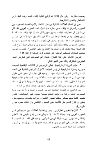 ‫ﻭﺠﺎﻤﻌﺔ ﻤﻐﺎﺭﺒﻴﺔ. ﻭﻓﻰ ﻋﺎﻡ 1991 ﺘﻡ ﺘﻭﻗﻴﻊ ﺍﺘﻔﺎﻗﻴﺔ ﺇﻨﺸﺎﺀ ﺍﻟﻤﺼـﺭﻑ ﺍﻟﻤﻐـﺎﺭﺒﻲ‬
                                                   ‫ﻟﻼﺴﺘﺜﻤﺎﺭ ﻭﺍﻟﺘﺠﺎﺭﺓ ﺍﻟﺨﺎﺭﺠﻴﺔ.‬
‫ﻋﻠﻰ ﺃﻥ ﻗﻀﺎﻴﺎ ﺍﻟﻌﻼﻗﺎﺕ ﺍﻟﺜﻨﺎﺌﻴﺔ ﺒﻴﻥ ﺩﻭل ﺍﻻﺘﺤﺎﺩ ﻭﻻﺴﻴﻤﺎ ﻗﻀﻴﺔ ﺍﻟﺼﺤﺭﺍﺀ ﺒﻴﻥ‬
‫ﺍﻟﻤﻐﺭﺏ ﻭﺍﻟﺠﺯﺍﺌﺭ ﻗﺩ ﻭﻗﻔﺕ ﺤﺠﺭ ﻋﺜﺭﺓ ﺃﻤﺎﻡ ﺘﻔﻌﻴل ﺍﺘﺤﺎﺩ ﺍﻟﻤﻐﺭﺏ ﺍﻟﻌﺭﺒﻰ. ﻓﻘﺩ ﻜﺎﻥ‬
‫ﻤﻥ ﺍﻟﻤﻘﺭﺭ ﺃﻥ ﺘﻨﺘﻅﻡ ﻗﻤﻡ ﺍﻻﺘﺤﺎﺩ ﺒﺼﻭﺭﺓ ﺩﻭﺭﻴﺔ ﻜل ﻋﺎﻡ ﺇﻻ ﺃﻨﻬﺎ ﺘﻭﻗﻔﺕ ﻤﻨـﺫ ﻗﻤـﺔ‬
‫ﺘﻭﻨﺱ 4991. ﻭﺩﺨل ﺒﻌﺩﻫﺎ ﺍﻻﺘﺤﺎﺩ ﻓﻰ ﺤﺎﻟﺔ ﻏﻴﺒﻭﺒﺔ ﻟﻡ ﻴﻔﻕ ﻤﻨﻬﺎ ﺇﻻ ﺒﺸﻜل ﺠﺯﺌـﻲ‬
‫ﻋﺎﻡ 1002 ﻋﻨﺩﻤﺎ ﻋﻘﺩ ﺍﺠﺘﻤﺎﻉ ﻭﺯﺍﺭﻱ ﻓﻰ ﺍﻟﺠﺯﺍﺌﺭ، ﺸﺎﺭﻜﺕ ﻓﻴﻪ ﺍﻟﻤﻐـﺭﺏ ﺒﻭﻓـﺩ‬
‫ﻤﻨﺨﻔﺽ ﺍﻟﻤﺴﺘﻭﻯ. ﻭﺫﻟﻙ ﺘﺤﺕ ﺘﺄﺜﻴﺭ ﺍﻟﻤﻠﻑ ﺍﻟﺼﺤﺭﺍﻭﻱ. ﻭﺍﻟﺴﺅﺍل ﺍﻟﻤﻁـﺭﻭﺡ ﻓـﻰ‬
‫ﻫﺫﻩ ﺍﻟﺤﺎﻟﺔ ﻟﻤﺎﺫﺍ ﺘﻐﻠﺒﺕ ﺍﻟﺩﻭل ﺍﻟﻤﻐﺎﺭﺒﻴﺔ "ﺍﻟﻘﻁﺭﻱ" ﻋﻠﻰ "ﺍﻹﻗﻠﻴﻤﻲ" ﻭﺘﻨﺘﺼـﺭ ﺩﻭﻤـﺎ‬
         ‫ﻟﻤﻔﺎﻫﻴﻡ ﺍﻟﺴﻴﺎﺩﺓ ﻭﺍﻟﻤﺼﻠﺤﺔ ﺍﻟﻭﻁﻨﻴﺔ ﺍﻟﺘﻰ ﺘﺘﻬﺩﺩﻫﺎ ﻗﻭﻯ ﺍﻟﻌﻭﻟﻤﺔ ﺍﻟﺭﺍﻫﻨﺔ ؟؟ !‬
‫ﺘﻔﺭﺽ ﺍﻹﺠﺎﺒﺔ ﻋﻠﻰ ﻫﺫﺍ ﺍﻟﺘﺴﺎﺅل ﺘﺤﻠﻴل ﺃﻫﻡ ﺍﻟﻤﻌﻭﻗﺎﺕ ﺍﻟﺘﻰ ﺘﻌﺘﺭﺽ ﺍﻟﻌﻤل‬
                                    ‫ﺍﻟﻤﻐﺎﺭﺒﻰ ﺍﻟﻤﺸﺘﺭﻙ ﻭﺫﻟﻙ ﻋﻠﻰ ﺍﻟﻨﺤﻭ ﺍﻟﺘﺎﻟﻲ :‬
‫ﻏﻴﺎﺏ ﺍﻟﺭﺅﻴﺔ ﺍﻹﺴﺘﺭﺍﺘﻴﺠﻴﺔ: ﻓﻌﻠﻰ ﺍﻟﺭﻏﻡ ﻤﻥ ﺃﻥ ﺍﻟﺘﻜﺘﻼﺕ ﺍﻹﻗﻠﻴﻤﻴﺔ ﺃﺼﺒﺤﺕ‬
‫ﻀﺭﻭﺭﺓ ﻭﺨﻴﺎﺭﺍ ﺍﺴﺘﺭﺍﺘﻴﺠﻴﺔ ﻓﻰ ﺯﻤﻥ ﺍﻟﻌﻭﻟﻤﺔ، ﻻ ﺘﺯﺍل ﺍﻟﻬﻭﺍﺠﺱ ﺍﻷﻤﻨﻴﺔ ﻫﻰ ﺍﻟﻤﺤﺩﺩ‬
                                                                ‫ﹰ‬
‫ﺍﻷﺴﺎﺴﻲ ﻟﻠﻌﻤل ﺍﻟﻌﺭﺒﻰ ﺍﻟﻤﺸﺘﺭﻙ ﻋﻤﻭﻤﺎ . ﻭﻋﻠﻴﻪ ﻓﺈﻥ ﻏﻴﺎﺏ ﺃﻯ ﺨﻁﺭ ﺃﻤﻨﻰ ﺤﻘﻴﻘﻲ‬
‫ﻤﻬﺩﺩ ﻤﻥ ﺍﻟﺩﻭل ﺍﻟﻤﻐﺎﺭﺒﻴﺔ ﺠﻌﻠﻬﺎ ﻏﻴﺭ ﻤﺘﺤﻤﺴﺔ ﻟﻼﻋﺘﺒﺎﺭﺍﺕ ﺍﻟﺴﻴﺎﺴﻴﺔ ﻭ ﺍﻹﺴﺘﺭﺍﺘﻴﺠﻴﺔ‬
‫ﺍﻟﻤﻭﺠﺒﺔ ﻟﻠﺘﻜﺎﻤل. ﻭﻟﺫﻟﻙ ﻨﺠﺩ ﻤﺜﻼ ﺃﻥ ﺍﻟﻌﻼﻗﺎﺕ ﺍﻷﻭﺭﺒﻴﺔ ﺍﻟﻤﻐﺎﺭﺒﻴﺔ ﻻ ﺘﺯﺍل ﺘﻨـﺘﻅﻡ‬
                                               ‫ﹰ‬
      ‫ﺒﺸﻜل ﺍﻨﻔﺭﺍﺩﻱ ﻭﺭﺒﻤﺎ ﻴﺩﻓﻊ ﺫﻟﻙ ﺇﻟﻰ ﺍﻟﺘﺴﺎﺅل ﻤﺎ ﺠﺩﻭﻯ ﺍﻻﺘﺤﺎﺩ ﺍﻟﻤﻐﺎﺭﺒﻲ ﺇﺫﻥ ؟‬
‫ﻤﻥ ﺍﻟﻭﺍﻀﺢ ﺃﻥ ﺍﻟﺘﺠﺭﺒﺔ ﺍﻟﺘﻜﺎﻤﻠﻴﺔ ﺍﻟﻌﺭﺒﻴﺔ ﻋﻤﻭﻤﺎ ﻭ ﺍﻟﻤﻐﺎﺭﺒﻴـﺔ ﻋﻠـﻰ ﻭﺠـﻪ‬
                            ‫ﹰ‬
‫ﺍﻟﺨﺼﻭﺹ ﺘﻌﻜﺱ ﺭﻏﺒﺔ ﻤﻥ ﺠﺎﻨﺏ ﺍﻟﺤﻜﺎﻡ ﻟﺘﺤﺴﻴﻥ ﺼـﻭﺭﺘﻬﻡ ﻭﺍﻟﻤﺤﺎﻓﻅـﺔ ﻋﻠـﻰ‬
‫ﻨﻅﻤﻬﻡ. ﻓﻜﻤﺎ ﻟﺩﻴﻬﻡ ﻤﺠﺎﻟﺱ ﻭﻁﻨﻴﺔ ﻟﺤﻘﻭﻕ ﺍﻹﻨﺴﺎﻥ ﻭﺃﺤﺯﺍﺏ ﻤﺘﻌـﺩﺩﺓ ﻭﺠﻤﻌﻴـﺎﺕ ،‬
‫ﻴﻨﺒﻐﻲ ﺃﻥ ﺘﻜﻭﻥ ﻟﺩﻴﻬﻡ ﺃﻁﺭ ﺘﻜﺎﻤﻠﻴﺔ ﻋﻠﻰ ﺍﻟﻤﺴﺘﻭﻯ ﺍﻹﻗﻠﻴﻤﻲ ﻭﺇﻥ ﻜﺎﻨﺕ ﻤﺠﺭﺩ ﺤﺒـﺭ‬
                                                                    ‫ﻋﻠﻰ ﻭﺭﻕ .‬
‫ﺍﻟﻨﺯﺍﻉ ﺍﻟﻤﻐﺭﺒﻲ ﺍﻟﺠﺯﺍﺌﺭﻱ : ﻴﺒﺩﻭ ﺃﻥ ﻗﻀﺎﻴﺎ ﺍﻟﻌﻼﻗﺎﺕ ﺒﻴﻥ ﺃﻫﻡ ﺩﻭﻟﺘﻴﻥ ﻓـﻰ‬
‫ﺍﻟﻤﻐﺭﺏ ﺍﻟﻌﺭﺒﻰ ﺃﻭﺩﺕ ﺒﺤﻴﺎﺓ ﺍﻻﺘﺤﺎﺩ . ﺇﺫ ﻻ ﻴﻤﻜﻥ ﺘﺼﻭﺭ ﺇﻁﺎﺭ ﺇﻗﻠﻴﻤﻲ ﺠﺎﺩ ﻟﻠﺘﻌﺎﻭﻥ‬
‫ﻭﺍﻟﺘﻜﺎﻤل ﺍﻟﻤﻐﺎﺭﺒﻰ ﺩﻭﻥ ﻤﺸﺎﺭﻜﺔ ﺃﻯ ﻤﻥ ﺍﻟﺩﻭﻟﺘﻴﻥ . ﻭﻋﻠﻴﻪ ﻓﺈﻥ ﺍﻟﻘﻀـﺎﻴﺎ ﺍﻟﺤﺩﻭﺩﻴـﺔ‬
‫ﻭﺍﻟﻤﻠﻑ ﺍﻹﺴﻼﻤﻲ ﻓﻰ ﺍﻟﺠﺯﺍﺌﺭ ﻭﻨﺯﺍﻉ ﺍﻟﺼﺤﺭﺍﺀ ﺍﻟﻤﻐﺭﺒﻴﺔ ﻻ ﺘـﺯﺍل ﺘﻤﺜـل ﺃﺒـﺭﺯ‬
                                            ‫ﺍﻟﻤﻌﻭﻗﺎﺕ ﺃﻤﺎﻡ ﺍﺘﺤﺎﺩ ﺍﻟﻤﻐﺭﺏ ﺍﻟﻌﺭﺒﻰ.‬



                                     ‫84‬
 