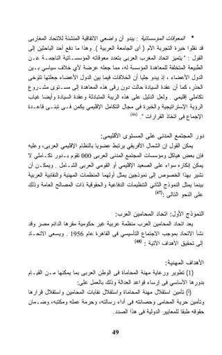 ‫ﺍﻟﻤﻌﻭﻗﺎﺕ ﺍﻟﻤﺅﺴﺴﺎﺘﻴﺔ : ﻴﺒﺩﻭ ﺃﻥ ﻭﺍﻀﻌﻲ ﺍﻻﺘﻔﺎﻗﻴﺔ ﺍﻟﻤﻨﺸﺌﺔ ﻟﻼﺘﺤﺎﺩ ﺍﻟﻤﻐﺎﺭﺒﻰ‬
‫ﻗﺩ ﻨﻘﻠﻭﺍ ﺨﺒﺭﺓ ﺍﻟﺘﺠﺭﺒﺔ ﺍﻷﻡ ) ﺃﻯ ﺍﻟﺠﺎﻤﻌﺔ ﺍﻟﻌﺭﺒﻴﺔ (. ﻭﻫﺫﺍ ﻤﺎ ﺩﻓﻊ ﺃﺤﺩ ﺍﻟﺒﺎﺤﺜﻴﻥ ﺇﻟﻰ‬
‫ﺍﻟﻘﻭل : " ﻴﺘﻤﻴﺯ ﺍﺘﺤﺎﺩ ﺍﻟﻤﻐﺭﺏ ﺍﻟﻌﺭﺒﻰ ﺒﺘﻌﺩﺩ ﻤﻌﻭﻗﺎﺘﻪ ﺍﻟﻤﺅﺴﺴـﺎﺘﻴﺔ ﺍﻟﻨﺎﺠﻤـﺔ ﻋـﻥ‬
‫ﺍﻟﻁﺒﻴﻌﺔ ﺍﻟﻤﺘﺨﻠﻔﺔ ﻟﻠﻤﻌﺎﻫﺩﺓ ﺍﻟﻤﺅﺴﺴﺔ ﻟﻪ، ﻤﻤﺎ ﺠﻌﻠﻪ ﻋﺭﻀﺔ ﻷﻱ ﺨﻼﻑ ﺴﻴﺎﺴﻲ ﺒـﻴﻥ‬
‫ﺍﻟﺩﻭل ﺍﻷﻋﻀﺎﺀ ، ﺇﺫ ﻴﺒﺩﻭ ﺠﻠﻴﺎ ﺃﻥ ﺍﻟﺨﻼﻓﺎﺕ ﻓﻴﻤﺎ ﺒﻴﻥ ﺍﻟﺩﻭل ﺍﻷﻋﻀﺎﺀ ﺠﻌﻠﺘﻬﺎ ﺘﺘﻭﺨﻰ‬
                                                   ‫ﹰ‬
‫ﺍﻟﺤﺫﺭ، ﻜﻤﺎ ﺃﻥ ﻋﻘﺩﺓ ﺍﻟﺴﻴﺎﺩﺓ ﺤﺎﻟﺕ ﺩﻭﻥ ﺭﻗﻰ ﻫﺫﻩ ﺍﻟﻤﻌﺎﻫﺩﺓ ﺇﻟﻰ ﻤﺴـﺘﻭﻯ ﻤﺸـﺭﻭﻉ‬
‫ﺘﻜﺎﻤﻠﻲ ﺇﻗﻠﻴﻤﻲ . ﻭﻟﻌل ﺍﻟﺩﻟﻴل ﻋﻠﻰ ﻫﺫﻩ ﺍﻟﺭﻴﺒﺔ ﺍﻟﻤﺘﺒﺎﺩﻟﺔ ﻭﻋﻘﺩﺓ ﺍﻟﺴﻴﺎﺩﺓ ﻭﺃﻴﻀﺎ ﻏﻴﺎﺏ‬
      ‫ﹰ‬
‫ﺍﻟﺭﺅﻴﺔ ﺍﻹﺴﺘﺭﺍﺘﻴﺠﻴﺔ ﻭﺍﻟﺨﺒﺭﺓ ﻓﻰ ﻤﺠﺎل ﺍﻟﺘﻜﺎﻤل ﺍﻹﻗﻠﻴﻤﻲ ﻴﻜﻤﻥ ﻓـﻰ ﺘﺒﻨـﻰ ﻗﺎﻋـﺩﺓ‬
                                              ‫)64(‬
                                                   ‫ﺍﻹﺠﻤﺎﻉ ﻓﻰ ﺍﺘﺨﺎﺫ ﺍﻟﻘﺭﺍﺭﺍﺕ ".‬

                                 ‫ﺩﻭﺭ ﺍﻟﻤﺠﺘﻤﻊ ﺍﻟﻤﺩﻨﻰ ﻋﻠﻰ ﺍﻟﻤﺴﺘﻭﻯ ﺍﻷﻗﻠﻴﻤﻰ:‬
‫ﻴﻤﻜﻥ ﺍﻟﻘﻭل ﺇﻥ ﺍﻟﺸﻤﺎل ﺍﻷﻓﺭﻴﻘﻲ ﻴﺭﺘﺒﻁ ﻋﻀﻭﻴﺎ ﺒﺎﻟﻨﻅﺎﻡ ﺍﻹﻗﻠﻴﻤﻲ ﺍﻟﻌﺭﺒﻰ، ﻭﻋﻠﻴﻪ‬
                               ‫ﹰ‬
‫ﻓﺈﻥ ﺒﻌﺽ ﻫﻴﺎﻜل ﻭﻤﺅﺴﺴﺎﺕ ﺍﻟﻤﺠﺘﻤﻊ ﺍﻟﻤﺩﻨﻰ ﺍﻟﻌﺭﺒﻰ 000 ﺘﻘﻭﻡ ﺒـﺩﻭﺭ ﺘﻜـﺎﻤﻠﻲ ﻻ‬
‫ﻴﻤﻜﻥ ﺇﻨﻜﺎﺭﻩ ﺴﻭﺍﺀ ﻋﻠﻰ ﺍﻟﺼﻌﻴﺩ ﺍﻹﻗﻠﻴﻤﻲ ﺃﻭ ﺍﻟﻘﻭﻤﻲ ﺍﻟﻌﺭﺒﻰ ﺍﻟﺸـﺎﻤل . ﻭﻴﻤﻜـﻥ ﺃﻥ‬
‫ﻨﺸﻴﺭ ﺒﻬﺫﺍ ﺍﻟﺨﺼﻭﺹ ﺇﻟﻰ ﻨﻤﻭﺫﺠﻴﻥ ﻴﻤﺜل ﺃﻭﻟﻬﻤﺎ ﺍﻟﻤﻨﻅﻤﺎﺕ ﺍﻟﻤﻬﻨﻴﺔ ﻭﺍﻟﻨﻘﺎﺒﻴﺔ ﺍﻟﻌﺭﺒﻴﺔ‬
‫ﺒﻴﻨﻤﺎ ﻴﻤﺜل ﺍﻟﻨﻤﻭﺫﺝ ﺍﻟﺜﺎﻨﻲ ﺍﻟﺘﻨﻅﻴﻤﺎﺕ ﺍﻟﺩﻓﺎﻋﻴﺔ ﻭﺍﻟﺤﻘﻭﻗﻴﺔ ﺫﺍﺕ ﺍﻟﻤﺼﺎﻟﺢ ﺍﻟﻌﺎﻤﺔ ﻭﺫﻟﻙ‬
                                                          ‫)74(‬
                                                              ‫ﻋﻠﻰ ﺍﻟﻨﺤﻭ ﺍﻟﺘﺎﻟﻰ :‬

                                       ‫ﺍﻟﻨﻤﻭﺫﺝ ﺍﻷﻭل: ﺍﺘﺤﺎﺩ ﺍﻟﻤﺤﺎﻤﻴﻥ ﺍﻟﻌﺭﺏ:‬
‫ﻴﻌﺩ ﺍﺘﺤﺎﺩ ﺍﻟﻤﺤﺎﻤﻴﻥ ﺍﻟﻌﺭﺏ ﻤﻨﻅﻤﺔ ﻋﺭﺒﻴﺔ ﻏﻴﺭ ﺤﻜﻭﻤﻴﺔ ﻤﻘﺭﻫﺎ ﺍﻟﺩﺍﺌﻡ ﻤﺼﺭ ﻭﻗﺩ‬
‫ﻨﺸﺄ ﺍﻻﺘﺤﺎﺩ ﺒﻤﻭﺠﺏ ﺍﻻﺠﺘﻤﺎﻉ ﺍﻟﺘﺄﺴﻴﺴﻲ ﻓﻰ ﺍﻟﻘﺎﻫﺭﺓ ﻋﺎﻡ 6591 . ﻭﻴﺴﻌﻰ ﺍﻻﺘﺤـﺎﺩ‬
                                           ‫)84(‬
                                                ‫ﺇﻟﻰ ﺘﺤﻘﻴﻕ ﺍﻷﻫﺩﺍﻑ ﺍﻵﺘﻴﺔ :‬

                                                              ‫ﺍﻷﻫﺩﺍﻑ ﺍﻟﻤﻬﻨﻴﺔ:‬
‫)1( ﺘﻁﻭﻴﺭ ﻭﺭﻋﺎﻴﺔ ﻤﻬﻨﺔ ﺍﻟﻤﺤﺎﻤﺎﺓ ﻓﻰ ﺍﻟﻭﻁﻥ ﺍﻟﻌﺭﺒﻰ ﺒﻤﺎ ﻴﻤﻜﻨﻬﺎ ﻤـﻥ ﺍﻟﻘﻴـﺎﻡ‬
                     ‫ﺒﺩﻭﺭﻫﺎ ﺍﻷﺴﺎﺴﻲ ﻓﻰ ﺇﺭﺴﺎﺀ ﻗﻭﺍﻋﺩ ﺍﻟﻌﺩﺍﻟﺔ ﻭﺫﻟﻙ ﺒﺎﻟﻌﻤل ﻋﻠﻰ:‬
‫)ﺃ( ﺘﺄﻤﻴﻥ ﺍﺴﺘﻘﻼل ﻤﻬﻨﺔ ﺍﻟﻤﺤﺎﻤﺎﺓ ﻭﺍﺴﺘﻘﻼل ﻨﻘﺎﺒﺎﺕ ﺍﻟﻤﺤﺎﻤﻴﻥ ﻭﺍﺴﺘﻘﻼل ﻗﺭﺍﺭﻫﺎ‬
‫ﻭﺘﺄﻤﻴﻥ ﺤﺭﻴﺔ ﺍﻟﻤﺤﺎﻤﻰ ﻭﺤﺼﺎﻨﺘﻪ ﻓﻰ ﺃﺩﺍﺀ ﺭﺴﺎﻟﺘﻪ، ﻭﺤﺭﻤﺔ ﻋﻤﻠﻪ ﻭﻤﻜﺘﺒﻪ، ﻭﻀـﻤﺎﻥ‬
                                    ‫ﺤﻘﻭﻗﻪ ﻁﺒﻘﺎ ﻟﻠﻤﻌﺎﻴﻴﺭ ﺍﻟﺩﻭﻟﻴﺔ ﻓﻰ ﻫﺫﺍ ﺍﻟﺼﺩﺩ.‬
                                                                   ‫ﹰ‬


                                      ‫94‬
 