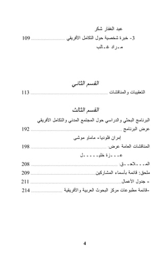 ‫ﻋﺒﺩ ﺍﻟﻐﻔﺎﺭ ﺸﻜﺭ‬
‫3- ﺨﺒﺭﺓ ﺸﺨﺼﻴﺔ ﺤﻭل ﺍﻟﺘﻜﺎﻤل ﺍﻷﻓﺭﻴﻘﻲ ............................ 901‬
                                                      ‫ﻤـﺭﺍﺩ ﻏـﺎﻟﺏ‬




                                    ‫ﺍﻟﻘﺴﻡ ﺍﻟﺜﺎﻨﻲ‬
‫ﺍﻟﺘﻌﻘﻴﺒﺎﺕ ﻭﺍﻟﻤﻨﺎﻗﺸﺎﺕ ................................................................ 311‬


                                    ‫ﺍﻟﻘﺴﻡ ﺍﻟﺜﺎﻟﺙ‬
           ‫ﺍﻟﺒﺭﻨﺎﻤﺞ ﺍﻟﺒﺤﺜﻲ ﻭﺍﻟﺩﺭﺍﺴﻲ ﺤﻭل ﺍﻟﻤﺠﺘﻤﻊ ﺍﻟﻤﺩﻨﻲ ﻭﺍﻟﺘﻜﺎﻤل ﺍﻷﻓﺭﻴﻘﻲ‬
‫ﻋﺭﺽ ﺍﻟﺒﺭﻨﺎﻤﺞ ............................................................................ 291‬
                                     ‫ﺇﻤﺭﺍﻥ ﻓﻠﻭﺩﻴﺎ- ﻤﺎﻤﺎﻭ ﻤﻭﺸﻰ‬
‫ﺍﻟﻤﻨﺎﻗﺸﺎﺕ ﺍﻟﻌﺎﻤﺔ ﻋﺭﺽ: ............................................................... 891‬
                                          ‫ﻋـــﺯﺓ ﺨﻠﻴـــــل‬
‫802‬    ‫ﺍﻟﻤـــﻼﺤــﻕ: ........................................................................‬

‫ﻤﻠﺤﻕ: ﻗﺎﺌﻤﺔ ﺒﺄﺴﻤﺎﺀ ﺍﻟﻤﺸﺎﺭﻜﻴﻥ...................................................... 902‬
‫- ﺠﺩﻭل ﺍﻷﻋﻤﺎل............................................................................ 112‬
‫-ﻗﺎﺌﻤﺔ ﻤﻁﺒﻭﻋﺎﺕ ﻤﺭﻜﺯ ﺍﻟﺒﺤﻭﺙ ﺍﻟﻌﺭﺒﻴﺔ ﻭﺍﻷﻓﺭﻴﻘﻴﺔ .......................... 412‬




                                             ‫4‬
 