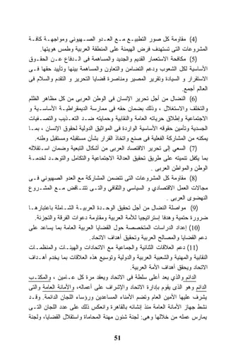 ‫)4( ﻤﻘﺎﻭﻤﺔ ﻜل ﺼﻭﺭ ﺍﻟﺘﻁﺒﻴـﻊ ﻤـﻊ ﺍﻟﻌـﺩﻭ ﺍﻟﺼـﻬﻴﻭﻨﻲ ﻭﻤﻭﺍﺠﻬـﺔ ﻜﺎﻓـﺔ‬
     ‫ﺍﻟﻤﺸﺭﻭﻋﺎﺕ ﺍﻟﺘﻰ ﺘﺴﺘﻬﺩﻑ ﻓﺭﺽ ﺍﻟﻬﻴﻤﻨﺔ ﻋﻠﻰ ﺍﻟﻤﻨﻁﻘﺔ ﺍﻟﻌﺭﺒﻴﺔ ﻭﻁﻤﺱ ﻫﻭﻴﺘﻬﺎ.‬
‫)5( ﻤﻜﺎﻓﺤﺔ ﺍﻻﺴﺘﻌﻤﺎﺭ ﺍﻟﻘﺩﻴﻡ ﻭﺍﻟﺠﺩﻴﺩ ﻭﺍﻟﻤﺴﺎﻫﻤﺔ ﻓﻰ ﺍﻟـﺩﻓﺎﻉ ﻋـﻥ ﺍﻟﺤﻘـﻭﻕ‬
‫ﺍﻷﺴﺎﺴﻴﺔ ﻟﻜل ﺍﻟﺸﻌﻭﺏ ﻭﺩﻋﻡ ﺍﻟﺘﻀﺎﻤﻥ ﻭﺍﻟﺘﻌﺎﻭﻥ ﻭﺍﻟﻤﺴﺎﻫﻤﺔ ﺒﻴﻨﻬﺎ ﻭﺘﺄﻴﻴﺩ ﺤﻘﻬﺎ ﻓـﻰ‬
‫ﺍﻻﺴﺘﻘﺭﺍﺭ ﻭ ﺍﻟﺴﻴﺎﺩﺓ ﻭﺘﻘﺭﻴﺭ ﺍﻟﻤﺼﻴﺭ ﻭﻤﻨﺎﺼﺭﺓ ﻗﻀﺎﻴﺎ ﺍﻟﺘﺤﺭﻴﺭ ﻭ ﺍﻟﺘﻘﺩﻡ ﻭﺍﻟﺴﻼﻡ ﻓﻰ‬
                                                                   ‫ﺍﻟﻌﺎﻟﻡ ﺃﺠﻤﻊ.‬
‫)6( ﺍﻟﻨﻀﺎل ﻤﻥ ﺃﺠل ﺘﺤﺭﻴﺭ ﺍﻹﻨﺴﺎﻥ ﻓﻰ ﺍﻟﻭﻁﻥ ﺍﻟﻌﺭﺒﻰ ﻤﻥ ﻜل ﻤﻅﺎﻫﺭ ﺍﻟﻅﻠﻡ‬
‫ﻭﺍﻟﺘﺨﻠﻑ ﻭﺍﻻﺴﺘﻐﻼل ، ﻭﺫﻟﻙ ﺒﻀﻤﺎﻥ ﺤﻘﻪ ﻓﻰ ﻤﻤﺎﺭﺴﺔ ﺍﻟﺩﻴﻤﻘﺭﺍﻁﻴـﺔ ﺍﻷﺴﺎﺴـﻴﺔ ﻭ‬
‫ﺍﻻﺠﺘﻤﺎﻋﻴﺔ ﻭﺇﻁﻼﻕ ﺤﺭﻴﺎﺘﻪ ﺍﻟﻌﺎﻤﺔ ﻭﺍﻟﻨﻘﺎﺒﻴﺔ ﻭﺤﻤﺎﻴﺘﻪ ﻀـﺩ ﺍﻟﺘﻌـﺫﻴﺏ ﻭﺍﻟﺘﺼـﻔﻴﺎﺕ‬
‫ﺍﻟﺠﺴﺩﻴﺔ ﻭﺘﺄﻤﻴﻥ ﺤﻘﻭﻗﻪ ﺍﻷﺴﺎﺴﻴﺔ ﺍﻟﻭﺍﺭﺩﺓ ﻓﻰ ﺍﻟﻤﻭﺍﺜﻴﻕ ﺍﻟﺩﻭﻟﻴﺔ ﻟﺤﻘﻭﻕ ﺍﻹﻨﺴﺎﻥ ، ﺒﻤـﺎ‬
   ‫ﻴﻤﻜﻨﻪ ﻤﻥ ﺍﻟﻤﺸﺎﺭﻜﺔ ﺍﻟﻔﻌﻠﻴﺔ ﻓﻰ ﺼﻨﻊ ﻭﺍﺘﺨﺎﺫ ﺍﻟﻘﺭﺍﺭ ﺒﺸﺄﻥ ﻤﺴﺘﻘﺒﻠﻪ ﻭﻤﺴﺘﻘﺒل ﻭﻁﻨﻪ.‬
‫)7( ﺍﻟﺴﻌﻲ ﺇﻟﻰ ﺘﺤﺭﻴﺭ ﺍﻻﻗﺘﺼﺎﺩ ﺍﻟﻌﺭﺒﻰ ﻤﻥ ﺃﺸﻜﺎل ﺍﻟﺘﺒﻌﻴﺔ ﻭﻀﻤﺎﻥ ﺍﺴـﺘﻘﻼﻟﻪ‬
‫ﺒﻤﺎ ﻴﻜﻔل ﺘﻨﻤﻴﺘﻪ ﻋﻠﻰ ﻁﺭﻴﻕ ﺘﺤﻘﻴﻕ ﺍﻟﻌﺩﺍﻟﺔ ﺍﻻﺠﺘﻤﺎﻋﻴﺔ ﻭﺍﻟﺘﻜﺎﻤل ﻭﺍﻟﺘﻭﺤـﺩ ﻟﺨﺩﻤـﺔ‬
                                                      ‫ﺍﻟﻭﻁﻥ ﻭﺍﻟﻤﻭﺍﻁﻥ ﺍﻟﻌﺭﺒﻰ .‬
‫)8( ﻤﻘﺎﻭﻤﺔ ﻜل ﺍﻟﻤﺸﺭﻭﻋﺎﺕ ﺍﻟﺘﻰ ﺘﺘﻀﻤﻥ ﺍﻟﻤﺸﺎﺭﻜﺔ ﻤﻊ ﺍﻟﻌﺩﻭ ﺍﻟﺼﻬﻴﻭﻨﻲ ﻓـﻰ‬
‫ﻤﺠﺎﻻﺕ ﺍﻟﻌﻤل ﺍﻻﻗﺘﺼﺎﺩﻱ ﻭ ﺍﻟﺴﻴﺎﺴﻲ ﻭﺍﻟﺜﻘﺎﻓﻲ ﻭﺍﻟﺘـﻰ ﺘﺘﻨـﺎﻗﺽ ﻤـﻊ ﺍﻟﻤﺸـﺭﻭﻉ‬
                                                            ‫ﺍﻟﻨﻬﻀﻭﻯ ﺍﻟﻌﺭﺒﻰ .‬
‫)9( ﻤﻭﺍﺼﻠﺔ ﺍﻟﻨﻀﺎل ﻤﻥ ﺃﺠل ﺘﺤﻘﻴﻕ ﺍﻟﻭﺤـﺩﺓ ﺍﻟﻌﺭﺒﻴـﺔ ﺍﻟﺸـﺎﻤﻠﺔ ﺒﺎﻋﺘﺒﺎﺭﻫـﺎ‬
   ‫ﻀﺭﻭﺭﺓ ﺤﺘﻤﻴﺔ ﻭﻫﺩﻓﺎ ﺇﺴﺘﺭﺍﺘﻴﺠﻴﺎ ﻟﻸﻤﺔ ﺍﻟﻌﺭﺒﻴﺔ ﻭﻤﻘﺎﻭﻤﺔ ﺩﻋﻭﺍﺕ ﺍﻟﻔﺭﻗﺔ ﻭﺍﻟﺘﺠﺯﺌﺔ.‬
‫)01( ﺇﻋﺩﺍﺩ ﺍﻟﺩﺭﺍﺴﺎﺕ ﺍﻟﻤﺘﺨﺼﺼﺔ ﺤﻭل ﺍﻟﻘﻀﺎﻴﺎ ﺍﻟﻌﺭﺒﻴﺔ ﺍﻟﻌﺎﻤﺔ ﺒﻤﺎ ﻴﺴﺎﻋﺩ ﻋﻠﻰ‬
                           ‫ﺩﻋﻡ ﺍﻟﻘﻀﺎﻴﺎ ﻭﺍﻟﻤﺼﺎﻟﺢ ﺍﻟﻌﺭﺒﻴﺔ ﻭﺘﺤﻘﻴﻕ ﺃﻫﺩﺍﻑ ﺍﻻﺘﺤﺎﺩ.‬
‫)11( ﺩﻋﻡ ﺍﻟﻌﻼﻗﺎﺕ ﺍﻟﺜﻨﺎﺌﻴﺔ ﻭﺍﻟﺠﻤﺎﻋﻴﺔ ﻤﻊ ﺍﻻﺘﺤﺎﺩﺍﺕ ﻭﺍﻟﻬﻴﺌـﺎﺕ ﻭﺍﻟﻤﻨﻅﻤـﺎﺕ‬
‫ﺍﻟﻨﻘﺎﺒﻴﺔ ﻭﺍﻟﻤﻬﻨﻴﺔ ﻭﺍﻟﺸﻌﺒﻴﺔ ﺍﻟﻌﺭﺒﻴﺔ ﻭﺍﻟﺩﻭﻟﻴﺔ ﻭﺘﻭﺴﻴﻊ ﻫﺫﻩ ﺍﻟﻌﻼﻗﺎﺕ ﺒﻤﺎ ﻴﺨﺩﻡ ﺃﻫـﺩﺍﻑ‬
                                            ‫ﺍﻻﺘﺤﺎﺩ ﻭﻴﺤﻘﻕ ﺃﻫﺩﺍﻑ ﺍﻷﻤﺔ ﺍﻟﻌﺭﺒﻴﺔ.‬
‫ﺍﻟﺩﺍﺌﻡ ﻭﺍﻟﺫﻱ ﻴﻌﺩ ﺃﻋﻠﻰ ﺴﻠﻁﺔ ﻓﻰ ﺍﻻﺘﺤﺎﺩ ﻭﻴﻌﻘﺩ ﻤﺭﺓ ﻜل ﻋـﺎﻤﻴﻥ ، ﻭﺍﻟﻤﻜﺘـﺏ‬
‫ﺍﻟﺩﺍﺌﻡ ﻭﻫﻭ ﺍﻟﺫﻯ ﻴﻘﻭﻡ ﺒﺈﺩﺍﺭﺓ ﺍﻻﺘﺤﺎﺩ ﻭﺍﻹﺸﺭﺍﻑ ﻋﻠﻰ ﺃﻋﻤﺎﻟﻪ، ﻭﺍﻷﻤﺎﻨﺔ ﺍﻟﻌﺎﻤﺔ ﻭﺍﻟﺘﻰ‬
‫ﻴﺸﺭﻑ ﻋﻠﻴﻬﺎ ﺍﻷﻤﻴﻥ ﺍﻟﻌﺎﻡ ﻭﺘﻀﻡ ﺍﻷﻤﻨﺎﺀ ﺍﻟﻤﺴﺎﻋﺩﻴﻥ ﻭﺭﺅﺴﺎﺀ ﺍﻟﻠﺠﺎﻥ ﺍﻟﺩﺍﺌﻤﺔ. ﻭﻗـﺩ‬
‫ﻨﺸﻁ ﺠﻬﺎﺯ ﺍﻷﻤﺎﻨﺔ ﺍﻟﻌﺎﻤﺔ ﻤﻨﺫ ﺇﻨﺸﺎﺌﻪ ﺒﺎﻟﻘﺎﻫﺭﺓ ﻭﺍﻨﻌﻜﺱ ﺫﻟﻙ ﻋﻠﻰ ﻋﺩﺩ ﺍﻟﻠﺠﺎﻥ ﺍﻟﺘـﻰ‬
‫ﻴﻤﺎﺭﺱ ﻋﻤﻠﻪ ﻤﻥ ﺨﻼﻟﻬﺎ ﻭﻫﻰ: ﻟﺠﻨﺔ ﺸﺌﻭﻥ ﻤﻬﻨﺔ ﺍﻟﻤﺤﺎﻤﺎﺓ ﻭﺍﺴﺘﻘﻼل ﺍﻟﻘﻀﺎﻴﺎ، ﻭﻟﺠﻨﺔ‬


                                     ‫15‬
 