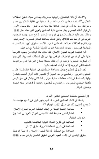 ‫ﻭﻻﺸـﻙ ﺃﻥ ﻜﻼ ﺍﻟﻤﻨﻅﻤﺘﻴﻥ ﻭﺍﺠﻬﺘﻬﺎ ﺼﻌﻭﺒﺎﺕ ﺠﻤﺔ ﻓﻰ ﺴﺒﻴل ﺘﺤﻘﻴﻕ ﺍﺴﺘﻘﻼﻟﻬﺎ‬
‫ﺍﻟﺘﻨﻅﻴﻤﻲ)94( ﻓﺎﺘﺤﺎﺩ ﻤﺤﺎﻤﻴﻥ ﺍﻟﻌﺭﺏ ﺍﺘﺨﺫ ﻤﻭﻗﻔﺎ ﻤﻌﺎﺩﻴﺎ ﻤﻥ ﺍﺘﻔﺎﻗﻴﺔ ﺍﻟﺴﻼﻡ ﺒﻴﻥ ﻤﺼﺭ‬
                             ‫ﹰ‬      ‫ﹰ‬
‫ﻭﺇﺴﺭﺍﺌﻴل ﻭﻫﻭ ﻤﺎ ﺃﺩﻯ ﺇﻟﻰ ﺘﻭﺘﺭ ﺍﻟﻌﻼﻗﺔ ﺒﻴﻨﻪ ﻭﺒﻴﻥ ﺩﻭﻟﺔ ﺍﻟﻤﻘﺭ . ﻭﻗﺩ ﻭﺼل ﺍﻷﻤـﺭ‬
‫ﺇﻟﻰ ﻗﻴﺎﻡ ﺍﻟﻨﻅﺎﻡ ﺍﻟﻤﺼﺭﻯ ﺒﺤل ﻤﺠﻠﺱ ﻨﻘﺎﺒﺔ ﺍﻟﻤﺤﺎﻤﻴﻥ ﻭﺘﻌﻴﻴﻥ ﺁﺨﺭ ﻤﺤﻠﻪ ﻋﺎﻡ 1891،‬
‫ﻭﺒﺫﻟﻙ ﺴﺒﺏ ﺘﺄﻴﻴﺩ ﺍﻟﻤﺠﻠﺱ ﺍﻟﻤﺼﺭﻯ ﻟﻘﺭﺍﺭﺍﺕ ﺍﻟﻤﺅﺘﻤﺭ ﺍﻟﺭﺍﺒﻊ ﻋﺸﺭ ﻻﺘﺤﺎﺩ ﺍﻟﻤﺤﺎﻤﻴﻥ‬
‫ﺍﻟﻌﺭﺏ ﻓﻰ ﺍﻟﺭﺒﺎﻁ ﻋﺎﻡ 0891، ﻭﺍﻟﺘﻰ ﻨﺩﺩﺕ ﺒﻤﻌﺎﻫﺩﺓ ﺍﻟﺴﻼﻡ ﺍﻟﻤﺼﺭﻴﺔ ﺍﻹﺴـﺭﺍﺌﻴﻠﻴﺔ.‬
‫ﻭﻟﻡ ﺘﻨﻔﺭﺝ ﺍﻟﻌﻼﻗﺎﺕ ﻤﻊ ﺍﺘﺤﺎﺩ ﺍﻟﻤﺤﺎﻤﻴﻥ ﺍﻟﻌﺭﺏ ﺍﻷ ﺒﻌﺩ ﺍﺴﺘﻘﺭﺍﺭ ﺘﺠﺭﺒـﺔ ﺍﻟﺘﻌﺩﺩﻴـﺔ‬
         ‫ﺍﻟﺴﻴﺎﺴﻴﺔ ﻓﻰ ﻤﺼﺭ ﻭﺨﻔﻭﺕ ﺍﻟﻤﻌﺎﺭﻀﺔ ﺍﻟﻌﺭﺒﻴﺔ ﻟﻠﻌﻤﻠﻴﺔ ﺍﻟﺴﻠﻤﻴﺔ ﻤﻊ ﺇﺴﺭﺍﺌﻴل.‬
‫ﺃﻤﺎ ﺍﻟﻤﻨﻅﻤﺔ ﺍﻟﻌﺭﺒﻴﺔ ﻟﺤﻘﻭﻕ ﺍﻹﻨﺴﺎﻥ، ﻓﻘﺩ ﻋﺎﻨﺕ ﻤﻨﺫ ﺍﻟﺒﺩﺍﻴﺔ ﻤﻥ ﺤﺠﺏ ﺍﻟﺸﺭﻋﻴﺔ‬
‫ﻋﻨﻬﺎ ﻋﻠﻰ ﺍﻟﺭﻏﻡ ﻤﻥ ﺍﻻﻋﺘﺭﺍﻑ ﺍﻟﻭﺍﻗﻌﻲ ﺒﻬﺎ ﻤﻥ ﻗﺒل ﺍﻟﺴﻠﻁﺎﺕ ﺍﻟﻤﺼﺭﻴﺔ. ﻟﻜﻥ ﻴﺒﺩﻭ‬
‫ﺃﻥ ﺍﻟﺤﻜﻭﻤﺔ ﺍﻟﻤﺼﺭﻴﺔ ﺘﺭﻏﺏ ﻓﻰ ﺃﻥ ﺘﻅل ﻤﻤﺴﻜﺔ ﺒﺴﻼﺡ ﺍﻟﺸﺭﻋﻴﺔ ﻓـﻰ ﻤﻭﺍﺠﻬـﺔ‬
                                 ‫ﺍﻟﻤﻨﻅﻤﺔ ﻟﻜﻲ ﺘﻠﻭﺡ ﺒﻪ ﺇﺫﺍ ﻤﺎ ﺃﺭﺍﺩﺕ ﺍﻟﻀﻐﻁ ﻋﻠﻴﻬﺎ.‬
‫ﻟﻜﻥ ﺍﻟﺴﺅﺍل ﺍﻟﻤﻁﺭﻭﺡ ﻴﺘﻌﻠﻕ ﺒﻤﺴﺎﻫﻤﺔ ﺍﻟﻤﻨﻅﻤﺘﻴﻥ ﻓﻰ ﺍﻟﻌﻤﻠﻴﺔ ﺍﻟﺘﻜﺎﻤﻠﻴـﺔ ﻋﻠـﻰ‬
‫ﺍﻟﻤﺴﺘﻭﻯ ﺍﻟﻌﺭﺒﻰ . ﻭﻨﺴﺘﻁﻴﻊ ﻓﻰ ﻫﺫﺍ ﺍﻟﺴﻴﺎﻕ ﺃﻥ ﻨﺘﺼﻭﺭ ﺜﻼﺜﺔ ﺃﺩﻭﺍﺭ ﺃﺴﺎﺴﻴﺔ ﻴﺘﻌﻠـﻕ‬
‫ﺃﻭﻟﻬﺎ ﺒﺎﻟﻤﺴﺎﻫﻤﺔ ﻓﻰ ﺇﻨﺸﺎﺀ ﻤﻨﻅﻤﺎﺕ ﻤﺩﻨﻴﺔ ﺃﺨﺭﻯ . ﺃﻤﺎ ﺍﻟﺜﺎﻨﻲ ﻓﻴﺘﻤﺜل ﻓﻰ ﻨﺸﺭ ﺍﻟﻭﻋﻰ‬
‫ﺒﺄﻫﻤﻴﺔ ﺍﻟﻤﺠﺘﻤﻊ ﺍﻟﻤﺩﻨﻰ ﻭﺩﻭﺭﻩ ﺍﻟﺘﻨﻤﻭﻱ ﻭﺍﻟﺘﻜﺎﻤﻠﻲ، ﻭﺍﻟﺜﺎﻟﺙ ﺍﻟﻭﻗﻭﻑ ﻓﻰ ﻭﺠﻪ ﺍﺴﺘﺒﺩﺍﺩ‬
                                                                ‫ﻭﻁﻐﻴﺎﻥ ﺍﻟﺩﻭﻟﺔ.‬

                                   ‫)1( ﺘﺸﺠﻴﻊ ﻤﻨﻅﻤﺎﺕ ﺍﻟﻤﺠﺘﻤﻊ ﺍﻟﻤﺩﻨﻰ ﺍﻷﺨﺭﻯ‬
‫ﻴﻼﺤﻅ ﺃﻥ ﺍﺘﺤﺎﺩ ﺍﻟﻤﺤﺎﻤﻴﻥ ﺍﻟﻌﺭﺏ ﻗﺩ ﺃﺴﻬﻡ ﺒﺩﻭﺭ ﻜﺒﻴﺭ ﻓﻰ ﺘﺩﻋﻴﻡ ﻤﺅﺴﺴـﺎﺕ‬
                              ‫)05(‬
                                   ‫ﺍﻟﻤﺠﺘﻤﻊ ﺍﻟﻤﺩﻨﻰ ﻭﺫﻟﻙ ﻤﻥ ﺨﻼل ﺍﻵﻟﻴﺎﺕ ﺍﻵﺘﻴﺔ:‬
‫ﻤﺴﺎﻫﻤﺔ ﺍﻻﺘﺤﺎﺩ ﺍﻟﻔﻌﺎﻟﺔ ﻓﻰ ﺇﻨﺸﺎﺀ ﺍﻟﻤﻨﻅﻤﺔ ﺍﻟﻌﺭﺒﻴﺔ ﻟﺤﻘﻭﻕ ﺍﻹﻨﺴﺎﻥ.‬
‫ﺍﻟﻤﺸﺎﺭﻜﺔ ﻓﻰ ﺼﻴﺎﻏﺔ ﺍﻟﻌﻘﺩ ﺍﻟﺘﺄﺴﻴﺴﻲ ﻟﻠﻤﺭﻜﺯ ﺍﻟﻌﺭﺒـﻰ ﻟﻠﺤﻘـﻭﻕ‬
                                                        ‫ﻭﺍﻟﺤﺭﻴﺎﺕ ﺍﻟﻨﻘﺎﺒﻴﺔ.‬
           ‫ﺍﻟﻤﺴﺎﻫﻤﺔ ﻓﻰ ﺘﻜﻭﻴﻥ ﺍﻟﺸﺒﻜﺔ ﺍﻟﺩﻭﻟﻴﺔ ﺍﻟﻤﻨﺎﻫﻀﺔ ﻟﻠﺘﻌﺫﻴﺏ.‬
            ‫ﺍﻟﻤﺴﺎﻫﻤﺔ ﻓﻰ ﺘﻜﻭﻴﻥ ﺍﻟﻤﻨﻅﻤﺔ ﺍﻟﻌﺭﺒﻴﺔ ﻟﺤﻘﻭﻕ ﺍﻹﻨﺴﺎﻥ.‬
‫ﺍﻟﻤﺴﺎﻫﻤﺔ ﻤﻊ ﺍﻟﻤﻨﻅﻤﺔ ﺍﻟﻌﺭﺒﻴﺔ ﻟﺤﻘﻭﻕ ﺍﻹﻨﺴﺎﻥ ﻭﺍﻟﺭﺍﺒﻁﺔ ﺍﻟﺘﻭﻨﺴﻴﺔ‬
‫ﻟﺤﻘﻭﻕ ﺍﻹﻨﺴﺎﻥ ﻓﻰ ﺇﻨﺸﺎﺀ ﺍﻟﻤﻌﻬﺩ ﺍﻟﻌﺭﺒﻰ ﻟﺤﻘﻭﻕ ﺍﻹﻨﺴﺎﻥ ﺒﺘﻭﻨﺱ ﻋـﺎﻡ 9891‬



                                     ‫35‬
 