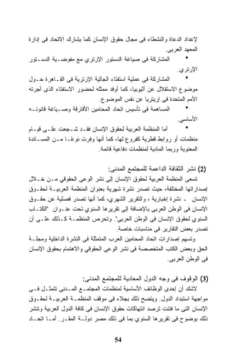 ‫ﻹﻋﺩﺍﺩ ﺍﻟﺩﻋﺎﺓ ﻭﺍﻟﻨﺸﻁﺎﺀ ﻓﻰ ﻤﺠﺎل ﺤﻘﻭﻕ ﺍﻹﻨﺴﺎﻥ ﻜﻤﺎ ﻴﺸﺎﺭﻙ ﺍﻻﺘﺤﺎﺩ ﻓﻰ ﺇﺩﺍﺭﺓ‬
                                                          ‫ﺍﻟﻤﻌﻬﺩ ﺍﻟﻌﺭﺒﻰ.‬
‫ﺍﻟﻤﺸﺎﺭﻜﺔ ﻓﻰ ﺼﻴﺎﻏﺔ ﺍﻟﺩﺴﺘﻭﺭ ﺍﻹﺭﺘﺭﻱ ﻤﻊ ﻤﻔﻭﻀـﻴﺔ ﺍﻟﺩﺴـﺘﻭﺭ‬
                                                               ‫ﺍﻹﺭﺘﺭﻱ.‬
‫ﺍﻟﻤﺸﺎﺭﻜﺔ ﻓﻰ ﻋﻤﻠﻴﺔ ﺍﺴﺘﻔﺘﺎﺀ ﺍﻟﺠﺎﻟﻴﺔ ﺍﻹﺭﺘﺭﻴﺔ ﻓﻰ ﺍﻟﻘـﺎﻫﺭﺓ ﺤـﻭل‬
‫ﻤﻭﻀﻭﻉ ﺍﻻﺴﺘﻘﻼل ﻋﻥ ﺃﺜﻴﻭﺒﻴﺎ، ﻜﻤﺎ ﺃﻭﻓﺩ ﻤﻤﺜﻠﻪ ﻟﺤﻀﻭﺭ ﺍﻻﺴﺘﻔﺘﺎﺀ ﺍﻟﺫﻯ ﺃﺠﺭﺘﻪ‬
                            ‫ﺍﻷﻤﻡ ﺍﻟﻤﺘﺤﺩﺓ ﻓﻰ ﺇﺭﻴﺘﺭﻴﺎ ﻋﻥ ﻨﻔﺱ ﺍﻟﻤﻭﻀﻭﻉ.‬
‫ﺍﻟﻤﺴﺎﻫﻤﺔ ﻓﻰ ﺘﺄﺴﻴﺱ ﺍﺘﺤﺎﺩ ﺍﻟﻤﺤﺎﻤﻴﻥ ﺍﻷﻓﺎﺭﻗﺔ ﻭﺼـﻴﺎﻏﺔ ﻗﺎﻨﻭﻨـﻪ‬
                                                               ‫ﺍﻷﺴﺎﺴﻲ.‬
‫ﺃﻤﺎ ﺍﻟﻤﻨﻅﻤﺔ ﺍﻟﻌﺭﺒﻴﺔ ﻟﺤﻘﻭﻕ ﺍﻹﻨﺴﺎﻥ ﻓﻘـﺩ ﺸـﺠﻌﺕ ﻋﻠـﻰ ﻗﻴـﺎﻡ‬
‫ﻤﻨﻅﻤﺎﺕ ﺃﻭ ﺭﻭﺍﺒﻁ ﻗﻁﺭﻴﺔ ﻜﻔﺭﻭﻉ ﻟﻬﺎ، ﻜﻤﺎ ﺃﻨﻬﺎ ﻭﻓﺭﺕ ﻨﻭ ًـﺎ ﻤـﻥ ﺍﻟﻤﺴـﺎﻨﺩﺓ‬
                  ‫ﻋ‬
                            ‫ﺍﻟﻤﻌﻨﻭﻴﺔ ﻭﺭﺒﻤﺎ ﺍﻟﻤﺎﺩﻴﺔ ﻟﻤﻨﻅﻤﺎﺕ ﺩﻓﺎﻋﻴﺔ ﻗﺎﺌﻤﺔ.‬

                                 ‫)2( ﻨﺸﺭ ﺍﻟﺜﻘﺎﻓﺔ ﺍﻟﺩﺍﻋﻤﺔ ﻟﻠﻤﺠﺘﻤﻊ ﺍﻟﻤﺩﻨﻰ:‬
‫ﺘﺴﻌﻰ ﺍﻟﻤﻨﻅﻤﺔ ﺍﻟﻌﺭﺒﻴﺔ ﻟﺤﻘﻭﻕ ﺍﻹﻨﺴﺎﻥ ﺇﻟﻰ ﻨﺸﺭ ﺍﻟﻭﻋﻰ ﺍﻟﺤﻘﻭﻗﻲ ﻤـﻥ ﺨـﻼل‬
‫ﺇﺼﺩﺍﺭﺍﺘﻬﺎ ﺍﻟﻤﺨﺘﻠﻔﺔ، ﺤﻴﺙ ﺘﺼﺩﺭ ﻨﺸﺭﺓ ﺸﻬﺭﻴﺔ ﺒﻌﻨﻭﺍﻥ ﺍﻟﻤﻨﻅﻤﺔ ﺍﻟﻌﺭﺒﻴـﺔ ﻟﺤﻘـﻭﻕ‬
‫ﺍﻹﻨﺴﺎﻥ ـ ﻨﺸﺭﺓ ﺇﺨﺒﺎﺭﻴﺔ ، ﻭﺍﻟﺘﻘﺭﻴﺭ ﺍﻟﺸﻬﺭﻱ، ﻜﻤﺎ ﺃﻨﻬﺎ ﺘﺼﺩﺭ ﻓﺼﻠﻴﺔ ﻋﻥ ﺤﻘـﻭﻕ‬
‫ﺍﻹﻨﺴﺎﻥ ﻓﻰ ﺍﻟﻭﻁﻥ ﺍﻟﻌﺭﺒﻰ ﺒﺎﻹﻀﺎﻓﺔ ﺇﻟﻰ ﺘﻘﺭﻴﺭﻫﺎ ﺍﻟﺴﻨﻭﻱ ﺘﺤﺕ ﻋﻨـﻭﺍﻥ "ﺍﻟﻜﺘـﺎﺏ‬
‫ﺍﻟﺴﻨﻭﻱ ﻟﺤﻘﻭﻕ ﺍﻹﻨﺴﺎﻥ ﻓﻰ ﺍﻟﻭﻁﻥ ﺍﻟﻌﺭﺒﻰ". ﻭﺘﺤﺭﺹ ﺍﻟﻤﻨﻅﻤـﺔ ﻜـﺫﻟﻙ ﻋﻠـﻰ ﺃﻥ‬
                                     ‫ﺘﺼﺩﺭ ﺒﻌﺽ ﺍﻟﺘﻘﺎﺭﻴﺭ ﻓﻰ ﻤﻨﺎﺴﺒﺎﺕ ﺨﺎﺼﺔ.‬
‫ﻭﺘﺴﻬﻡ ﺇﺼﺩﺍﺭﺍﺕ ﺍﺘﺤﺎﺩ ﺍﻟﻤﺤﺎﻤﻴﻥ ﺍﻟﻌﺭﺏ ﺍﻟﻤﺘﻤﺜﻠﺔ ﻓﻰ ﺍﻟﻨﺸﺭﺓ ﺍﻟﺩﺍﺨﻠﻴﺔ ﻭﻤﺠﻠـﺔ‬
‫ﺍﻟﺤﻕ ﻭﺒﻌﺽ ﺍﻟﻜﺘﺏ ﺍﻟﻤﺘﺨﺼﺼﺔ ﻓﻰ ﻨﺸﺭ ﺍﻟﻭﻋﻰ ﺍﻟﺤﻘﻭﻗﻲ ﻭﺍﻻﻫﺘﻤﺎﻡ ﺒﺤﻘﻭﻕ ﺍﻹﻨﺴﺎﻥ‬
                                                           ‫ﻓﻰ ﺍﻟﻭﻁﻥ ﺍﻟﻌﺭﺒﻰ.‬

                      ‫)3( ﺍﻟﻭﻗﻭﻑ ﻓﻰ ﻭﺠﻪ ﺍﻟﺩﻭل ﺍﻟﻤﻌﺎﺩﻴﺔ ﻟﻠﻤﺠﺘﻤﻊ ﺍﻟﻤﺩﻨﻰ:‬
‫ﻻﺸﻙ ﺃﻥ ﺇﺤﺩﻯ ﺍﻟﻭﻅﺎﺌﻑ ﺍﻷﺴﺎﺴﻴﺔ ﻟﻤﻨﻅﻤﺎﺕ ﺍﻟﻤﺠﺘﻤـﻊ ﺍﻟﻤـﺩﻨﻰ ﺘﺘﻤﺜـل ﻓـﻰ‬
‫ﻤﻭﺍﺠﻬﺔ ﺍﺴﺘﺒﺩﺍﺩ ﺍﻟﺩﻭل. ﻭﻴﺘﻀﺢ ﺫﻟﻙ ﺒﺠﻼﺀ ﻓﻰ ﻤﻭﻗﻑ ﺍﻟﻤﻨﻅﻤـﺔ ﺍﻟﻌﺭﺒﻴـﺔ ﻟﺤﻘـﻭﻕ‬
‫ﺍﻹﻨﺴﺎﻥ ﺍﻟﺘﻰ ﻤﺎ ﻓﺘﺌﺕ ﺘﺭﺼﺩ ﺍﻨﺘﻬﺎﻜﺎﺕ ﺤﻘﻭﻕ ﺍﻹﻨﺴﺎﻥ ﻓﻰ ﻜﺎﻓﺔ ﺍﻟﺩﻭل ﺍﻟﻌﺭﺒﻴﺔ ﻭﺘﻨﺸﺭ‬
‫ﺫﻟﻙ ﺒﻭﻀﻭﺡ ﻓﻰ ﺘﻘﺭﻴﺭﻫﺎ ﺍﻟﺴﻨﻭﻱ ﺒﻤﺎ ﻓﻰ ﺫﻟﻙ ﻤﺼﺭ ﺩﻭﻟـﺔ ﺍﻟﻤﻘـﺭ. ﺃﻤـﺎ ﺍﺘﺤـﺎﺩ‬


                                    ‫45‬
 