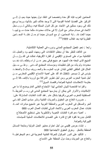 ‫ﺍﻟﻤﺤﺎﻤﻴﻥ ﺍﻟﻌﺭﺏ ﻓﺈﻨﻪ ﺃﻗل ﺤﺩﺓ ﻭﺘﺨﺼﺼﺎ ﻓﻰ ﺍﻨﺘﻘﺎﺩ ﺩﻭل ﺒﻌﻴﻨﻬﺎ ﺤﻴﺙ ﻴﻤﻴـل ﺇﻟـﻰ‬
                                       ‫ﹰ‬
‫ﺍﻟﺘﺭﻜﻴﺯ ﻋﻠﻰ ﺍﻟﻘﻀﺎﻴﺎ ﺍﻟﻌﺎﻤﺔ ﺍﻟﻘﻭﻤﻴﺔ ﺍﻟﺘﻰ ﻻ ﻴﻭﺠﺩ ﺨﻼﻑ ﻜﺒﻴﺭ ﺒﺸﺄﻨﻬﺎ، ﻭﺭﺒﻤﺎ ﻴﺭﺠﻊ‬
‫ﺫﻟﻙ ﺇﻟﻰ ﻭﺠﻭﺩ ﻤﻤﺜﻠﻴﻥ ﻓﻰ ﺍﻻﺘﺤﺎﺩ ﻋﻥ ﻜل ﺍﻟﺩﻭل ﺍﻟﻤﻤﺜﻠﺔ ﻓﻴﻪ، ﻭﺒﺎﻟﺘﺎﻟﻲ ﻟـﻡ ﻴـﺩﺨل‬
‫ﺍﻻﺘﺤﺎﺩ ﻓﻰ ﺼﺩﺍﻡ ﻤﺒﺎﺸﺭ ﻤﻊ ﺍﻟﺩﻭل ﺇﻻ ﻓﻰ ﺤﺎﻻﺕ ﻤﺤﺩﻭﺩﺓ، ﻤﺜﻠﻤﺎ ﺤﺩﺙ ﻤـﻊ ﻟﻴﺒﻴـﺎ‬
‫ﺤﻴﻨﻤﺎ ﺃﻟﻐﺕ ﻨﻘــﺎﺒﺔ ﺍﻟﻤﺤﺎﻤﻴﻥ، ﺃﻭ ﻤﻊ ﺍﻟﺴﻭﺩﺍﻥ ﺤﻴﻨﻤﺎ ﺘﻡ ﺤـل ﻨﻘﺎﺒـﺔ ﺍﻟﻤﺤـﺎﻤﻴﻥ‬
                                           ‫ﺍﻟﻘﻁﺭﻴﺔ ﻓﻴﻪ ﺒﻌﺩ ﺍﻨﻘﻼﺏ 9891)15(.‬

              ‫ﺭﺍﺒﻌﺎ : ﻨﺤﻭ ﺘﻔﻌﻴل ﺍﻟﻤﺠﺘﻤﻊ ﺍﻟﻤﺩﻨﻰ ﻭﺩﻭﺭﻩ ﻓﻰ ﺍﻟﻌﻤﻠﻴﺔ ﺍﻟﺘﻜﺎﻤﻠﻴﺔ:‬
                                                                     ‫ﹰ‬
‫ﻤﻥ ﺍﻟﻼﻓﺕ ﻟﻠﻨﻅﺭ ﺤﻘﺎ ﺃﻥ ﻤﻌﻅﻡ ﺍﻻﻨﺘﻘﺎﺩﺍﺕ ﺍﻟﺘﻰ ﻭﺠﻬﺕ ﻟﻠﺠﻬـﻭﺩ ﻭﺍﻟﻌﻤﻠﻴـﺎﺕ‬
                                                      ‫ﹰ‬
‫ﺍﻟﺘﻜﺎﻤﻠﻴﺔ ﺴﻭﺍﺀ ﻋﻠﻰ ﺍﻟﻤﺴﺘﻭﻯ ﺍﻹﻗﻠﻴﻤﻲ ﺃﻭ ﺍﻟﻘﺎﺭﺓ ﺍﻷﻓﺭﻴﻘﻴﺔ، ﺘﻤﺜﻠﺕ ﻓﻰ ﺍﻟﻘـﻭل ﺒـﺄﻥ‬
‫ﺍﻟﻤﻨﻬﺞ ﺍﻟﺫﻯ ﺍﺘﺒﻌﺘﻪ ﻫﺫﻩ ﺍﻟﺠﻬﻭﺩ ﻫﻭ ﻤﻨﻬﺞ ﻓﻭﻗﻰ ﻴﻌﺒﺭ ﻋـﻥ ﺁﺭﺍﺀ ﻭﺘﻁﻠﻌـﺎﺕ ﻨﺨـﺏ‬
‫ﻤﺤﺩﻭﺩﺓ، ﻭﻟﻡ ﻴﺄﺕ ﻤﻥ ﻗﺒل ﺘﻨﻅﻴﻤﺎﺕ ﻭﻤﺅﺴﺴﺎﺕ ﺍﻟﻤﺠﺘﻤﻊ ﺍﻟﻤـﺩﻨﻰ . ﻭﻋﻠـﻰ ﺴـﺒﻴل‬
‫ﺍﻟﻤﺜﺎل ﻓﺈﻥ ﺍﻟﻤﻠﺘﻘﻰ ﺍﻟﻨﻘﺎﺒﻲ ﻟﺒﻠﺩﺍﻥ ﻏﺭﺏ ﺍﻟﻤﺘﻭﺴـﻁ ﻭﺍﻟﻤﻌـﺭﻭﻑ ﺏ5+5 ﻭﺍﻟﻤﻨﻌﻘـﺩ‬
‫ﺒﺘﻭﻨﺱ ﻓﻰ 2 ﺩﻴﺴﻤﺒﺭ 3002، ﻗﺩ ﺃﻜﺩ ﻋﻠﻰ ﺃﻫﻤﻴﺔ ﺍﻻﻨﺩﻤﺎﺝ ﺍﻹﻗﻠﻴﻤﻲ ﺍﻟﻤﻐﺎﺭﺒﻰ ﻤـﻥ‬
‫ﺃﺠل ﺘﻨﻤﻴﺔ ﺍﻟﻤﻐﺭﺏ ﺍﻟﻌﺭﺒﻰ ﻭﻤﻥ ﺃﺠل ﺘﻁﻭﻴﺭ ﺍﻟﺸﺭﺍﻜﺔ ﻤﻊ ﺃﻭﺭﻭﺒﺎ ﺒﺎﻹﻀـﺎﻓﺔ ﺇﻟـﻰ‬
                          ‫ﻤﻘﺎﻭﻤﺔ ﺍﻻﻨﻌﻜﺎﺴﺎﺕ ﺍﻟﺴﻠﺒﻴﺔ ﻟﻠﻌﻭﻟﻤﺔ ﻭﺍﻗﺘﺼﺎﺩ ﺍﻟﺴﻭﻕ)25( .‬
‫ﻭﺍﻟﻘﺭﺍﺀﺓ ﺍﻟﻔﺎﺤﺼﺔ ﻟﻠﺒﻴﺎﻥ ﺍﻟﺨﺘﺎﻤﻲ ﻟﻬﺫﺍ ﺍﻻﺠﺘﻤﺎﻉ ﺍﻟﻨﻘﺎﺒﻲ ﺍﻟﻌﺎﻡ ﻴﻭﻀﺢ ﻟﻨﺎ ﻤﺎ ﻫﻰ‬
‫ﺍﻹﻤﻜﺎﻨﻴﺎﺕ ﻭﺍﻷﺩﻭﺍﺭ ﺍﻟﺘﻰ ﻴﻤﻜﻥ ﺃﻥ ﻴﻤﺎﺭﺴﻬﺎ ﺍﻟﻤﺠﺘﻤﻊ ﺍﻟﻤﺩﻨﻰ ﻓﻰ ﺭﺴـﻡ ﺍﻟﺨﺭﻴﻁـﺔ‬
‫ﺍﻟﻤﺴﺘﻘﺒﻠﻴﺔ ﻟﻠﻤﻐﺭﺏ ﺍﻟﻌﺭﺒﻰ ﻭﺃﻓﺭﻴﻘﻴﺎ ﺒﺸﻜل ﻋﺎﻡ . ﻓﻘﺩ ﺃﻜﺩﺕ ﺍﻟﻨﻘﺎﺒﺎﺕ ﺍﻟﻤﺸﺎﺭﻜﺔ ﻋﻠﻰ:‬
‫ـ ﻀﺭﻭﺭﺓ ﺍﻟﺩﻓﺎﻉ ﻋﻥ ﺍﻟﺤﻘﻭﻕ ﻭﺍﻟﺤﺭﻴﺎﺕ ﺍﻟﻨﻘﺎﺒﻴﺔ ﻭﻨﺸﺭ ﻤﺒﺎﺩﺉ ﺍﻟﻌﻤل ﺍﻟﻨﻘـﺎﺒﻲ‬
‫ﺍﻟﺤﺭ ﻭﺍﻟﻤﺴﺘﻘل ﻓﻰ ﺍﻟﻤﻐﺭﺏ ﺍﻟﻌﺭﺒﻰ ﻭﺍﻟﻤﻨﻁﻘﺔ ﺍﻟﻌﺭﺒﻴﺔ ﻋﺒﺭ ﺘﺸﺠﻴﻊ ﻤﺒﺎﺩﺭﺍﺕ ﺍﺘﺤـﺎﺩ‬
         ‫ﻨﻘﺎﺒﺎﺕ ﻋﻤﺎل ﺍﻟﻤﻐﺭﺏ ﺍﻟﻌﺭﺒﻰ ﻭﺍﻻﺘﺤﺎﺩ ﺍﻟﺩﻭﻟﻲ ﻟﻨﻘﺎﺒﺎﺕ ﺍﻟﻌﻤﺎل ﺍﻟﻌﺭﺏ 000‬
    ‫ـ ﺃﻫﻤﻴﺔ ﺩﻋﻡ ﻗﺩﺭﺓ ﺍﻟﻨﻘﺎﺒﺎﺕ ﺍﻟﺘﻌﺒﻭﻴﺔ ﻭﺍﻟﺘﺄﻁﻴﺭﻴﺔ ﺤﺘﻰ ﺘﺴﺘﻁﻴﻊ ﺍﻷﻀﻁﻼﻉ‬
    ‫ﺍﻟﻜﺎﻤل ﺒﺩﻭﺭﻫﺎ ﻜﻘﻭﺓ ﺍﻗﺘﺭﺍﺡ ﻗﺎﺩﺭﺓ ﻋﻠﻰ ﺍﻟﺘﺼﺩﻯ ﻟﻼﻨﻌﻜﺎﺴﺎﺕ ﺍﻟﺴﻠﺒﻴﺔ ﻟﻠﺴﻴﺎﺴﺎﺕ‬
                                                              ‫ﺍﻟﻠﻴﺒﺭﺍﻟﻴﺔ ﻭﻟﻠﻌﻭﻟﻤﺔ.‬
‫ـ ﺇﻨﺸﺎﺀ ﺤﺭﺹ ﺇﻗﻠﻴﻤﻲ ﻤﻥ ﺃﺠل ﺍﺤﺘﺭﺍﻡ ﻤﻌﺎﻴﻴﺭ ﺍﻟﻌﻤل ﺍﻟﺩﻭﻟﻴﺔ ﻭﻤﺘﺎﺒﻌﺔ ﺍﻟﻤﺴﺎﺌل‬
                                 ‫ﺍﻟﻤﺘﻌﻠﻘﺔ ﺒﺎﻟﺸﻐل ﻭﺨﺭﻕ ﺍﻟﺤﻘﻭﻕ ﺍﻻﺠﺘﻤﺎﻋﻴﺔ 000‬
‫ـ ﺍﻟﺘﺄﻜﻴﺩ ﻋﻠﻰ ﺍﻟﺩﻭﺭ ﺍﻟﻤﻭﻜﻭل ﻟﻠﺤﺭﻜﺔ ﺍﻟﻨﻘﺎﺒﻴﺔ ﺍﻟﻤﻐﺭﺒﻴﺔ ﻓﻰ ﺩﻋﻡ ﺍﻟﺩﻴﻤﻘﺭﺍﻁﻴـﺔ‬
                           ‫ﻭﺍﻟﺩﻓﺎﻉ ﻋﻥ ﺍﻟﺤﺭﻴﺎﺕ ﻭﺤﺙ ﺩﻭل ﺍﻟﻤﻨﻁﻘﺔ ﻋﻠﻰ ﺍﻻﻨﺩﻤﺎﺝ.‬


                                       ‫55‬
 