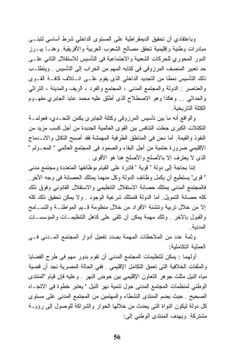 ‫ﻭﺒﺎﻋﺘﻘﺎﺩﻱ ﺃﻥ ﺘﺤﻘﻴﻕ ﺍﻟﺩﻴﻤﻘﺭﺍﻁﻴﺔ ﻋﻠﻰ ﺍﻟﻤﺴﺘﻭﻯ ﺍﻟﺩﺍﺨﻠﻲ ﺸﺭﻁ ﺃﺴﺎﺴﻲ ﻟﺘﺒﻨـﻰ‬
‫ﻤﺒﺎﺩﺭﺍﺕ ﻭﻁﻨﻴﺔ ﻭﺇﻗﻠﻴﻤﻴﺔ ﺘﺤﻘﻕ ﻤﺼﺎﻟﺢ ﺍﻟﺸﻌﻭﺏ ﺍﻟﻌﺭﺒﻴﺔ ﻭﺍﻷﻓﺭﻴﻘﻴﺔ. ﻭﻫﻨـﺎ ﻴﺒـﺭﺯ‬
‫ﺍﻟﺩﻭﺭ ﺍﻟﻤﺤﻭﺭﻱ ﻟﻠﺤﺭﻜﺎﺕ ﺍﻟﺸﻌﺒﻴﺔ ﻭﺍﻻﺠﺘﻤﺎﻋﻴﺔ ﻓﻰ ﺍﻟﺘﺄﺴﻴﺱ ﻟﻼﺴﺘﻘﻼل ﺍﻟﺜﺎﻨﻲ ﻋﻠـﻰ‬
‫ﺤﺩ ﺘﻌﺒﻴﺭ ﺍﻟﻤﻨﺼﻑ ﺍﻟﻤﺭﺯﻭﻗﻰ ﻓﻰ ﻜﺘﺎﺒﻪ ﺍﻟﻤﻬﻡ ﻤﻥ ﺍﻟﺨﺭﺍﺏ ﺇﻟﻰ ﺍﻟﺘﺄﺴﻴﺱ . ﻭﻴﺘﻁﻠـﺏ‬
‫ﺫﻟﻙ ﺍﻟﺘﺄﺴﻴﺱ ﻨﻤﻁﺎ ﻤﻥ ﺍﻟﺘﺠﺩﻴﺩ ﺍﻟﺩﺍﺨﻠﻲ ﺍﻟﺫﻯ ﻴﻘﻭﻡ ﻋﻠـﻰ ﺍﺌـﺘﻼﻑ ﻜﺎﻓـﺔ ﺍﻟﻘـﻭﻯ‬
                                                             ‫ﹰ‬
‫ﻭﺍﻟﻌﻨﺎﺼﺭ : ﺍﻟﺩﻭﻟﺔ ﻭﺍﻟﻤﺠﺘﻤﻊ ﺍﻟﻤﺩﻨﻰ ، ﺍﻟﻤﺠﺘﻤﻊ ﻭﺍﻟﻔﺭﺩ ، ﺍﻟﺭﻴﻑ ﻭﺍﻟﻤﺩﻴﻨﺔ ، ﺍﻟﺘﺭﺍﺜﻲ‬
‫ﻭﺍﻟﺤﺩﺍﺜﻲ ... ﻭﻫﻜﺫﺍ ﻭﻫﻭ ﺍﻻﺼﻁﻼﺡ ﺍﻟﺫﻯ ﺃﻁﻠﻕ ﻋﻠﻴﻪ ﻤﺤﻤﺩ ﻋﺎﺒﺩ ﺍﻟﺠﺎﺒﺭﻱ ﻤﻔﻬـﻭﻡ‬
                                                                ‫ﺍﻟﻜﺘﻠﺔ ﺍﻟﺘﺎﺭﻴﺨﻴﺔ.‬
‫ﻭﺍﻟﻭﺍﻗﻊ ﺃﻨﻪ ﻤﺎ ﻴﺒﻥ ﺘﺄﺴﻴﺱ ﺍﻟﻤﺭﺯﻭﻗﻰ ﻭﻜﺘﻠﺔ ﺍﻟﺠﺎﺒﺭﻯ ﻴﻜﻤﻥ ﺍﻟﺘﺤـﺩﻱ، ﻓﻌﻭﻟﻤـﺔ‬
‫ﺍﻟﺘﻜﺘﻼﺕ ﺍﻟﻜﺒﺭﻯ ﺠﻌﻠﺕ ﺍﻟﺘﻨﺎﻓﺱ ﺒﻴﻥ ﺍﻟﻘﻭﻯ ﺍﻟﻌﺎﻟﻤﻴﺔ ﺍﻟﺠﺩﻴﺩﺓ ﻤﻥ ﺃﺠل ﻜﺴﺏ ﻤﺯﻴﺩ ﻤﻥ‬
‫ﺍﻟﻨﻔﻭﺫ ﻭﺍﻟﻘﻴﻤﺔ. ﺃﻤﺎ ﻨﺤﻥ ﻓﻰ ﺍﻟﻤﻨﺎﻁﻕ ﺍﻟﻁﺭﻓﻴﺔ ﺍﻟﻤﻬﻤﺸﺔ ﻓﻘﺩ ﺃﺼﺒﺢ ﺍﻟﺘﻜﺘل ﻭﺍﻻﻨـﺩﻤﺎﺝ‬
‫ﺍﻹﻗﻠﻴﻤﻲ ﻀﺭﻭﺭﺓ ﺤﺘﻤﻴﺔ ﻤﻥ ﺃﺠل ﺍﻟﺒﻘﺎﺀ ﻭﺍﻟﺼﻤﻭﺩ ﻓﻰ ﺍﻟﻤﺠﺘﻤﻊ ﺍﻟﻌﺎﻟﻤﻲ " ﺍﻟﻤﻌـﻭﻟﻡ "‬
                           ‫ﺍﻟﺫﻯ ﻻ ﻴﻌﺘﺭﻑ ﺇﻻ ﺒﺎﻷﺼﻠﺢ ﻭﺍﻷﺼﻠﺢ ﻫﻨﺎ ﻫﻭ ﺍﻷﻗﻭﻯ .‬
‫ﺇﻨﻨﺎ ﺒﺤﺎﺠﺔ ﺇﻟﻰ ﺩﻭﻟﺔ " ﻗﻭﻴﺔ " ﻗﺎﺩﺭﺓ ﻋﻠﻰ ﺍﻟﻘﻴﺎﻡ ﺒﻭﻅﺎﺌﻔﻬﺎ ﺍﻟﻤﺘﻌﺩﺩﺓ ﻭﻤﺠﺘﻤﻊ ﻤﺩﻨﻰ‬
‫" ﻗﻭﻯ" ﻴﺴﺘﻁﻴﻊ ﺃﻥ ﻴﻜﻤل ﻭﻅﺎﺌﻑ ﺍﻟﺩﻭﻟﺔ ﻭﻜل ﻤﻨﻬﻤﺎ ﻴﻤﺘﻠﻙ ﺍﻟﺤﺼﺎﻨﺔ ﻓﻰ ﻭﺠﻪ ﺍﻷﺨﺭ.‬
‫ﻓﺎﻟﻤﺠﺘﻤﻊ ﺍﻟﻤﺩﻨﻰ ﻴﻤﺘﻠﻙ ﺤﺼﺎﻨﺔ ﺍﻻﺴﺘﻘﻼل ﺍﻟﺘﻨﻅﻴﻤﻲ ﻭﺍﻻﺴﺘﻘﻼل ﺍﻟﻘﺎﻨﻭﻨﻲ ﻭﻓﻭﻕ ﺫﻟﻙ‬
‫ﻜﻠﻪ ﺤﺼﺎﻨﺔ ﺍﻟﺘﻤﻭﻴل. ﺃﻤﺎ ﺍﻟﺩﻭﻟﺔ ﻓﺘﻤﺘﻠﻙ ﺸﺭﻋﻴﺔ ﺍﻟﻭﺠﻭﺩ . ﻭﻻ ﻴﻤﻜﻥ ﺘﺤﻘﻴﻕ ﺫﻟﻙ ﻜﻠﻪ‬
‫ﺇﻻ ﻤﻥ ﺨﻼل ﺘﺭﺒﻴﺔ ﻭﺘﻨﺸﺌﺔ ﺍﻷﻓﺭﺍﺩ ﻤﻥ ﺨﻼل ﻤﻨﻅﻭﻤﺔ ﻗـﻴﻡ ﺍﻟﻤﻭﺍﻁﻨـﺔ ﻭﺍﻟﺘﺴـﺎﻤﺢ‬
‫ﻭﺍﻟﻘﺒﻭل ﺒﺎﻵﺨﺭ . ﻭﺘﻠﻙ ﻤﻬﻤﺔ ﻴﻤﻜﻥ ﺃﻥ ﺘﻠﻘﻰ ﻋﻠﻰ ﻜﺎﻫل ﺍﻟﺘﻨﻅﻴﻤـﺎﺕ ﻭﺍﻟﻤﺅﺴﺴـﺎﺕ‬
                                                                         ‫ﺍﻟﻤﺩﻨﻴﺔ.‬
‫ﻭﺜﻤﺔ ﻋﺩﺩ ﻤﻥ ﺍﻟﻤﻼﺤﻅﺎﺕ ﺍﻟﻤﻬﻤﺔ ﺒﺼﺩﺩ ﺘﻔﻌﻴل ﺃﺩﻭﺍﺭ ﺍﻟﻤﺠﺘﻤﻊ ﺍﻟﻤـﺩﻨﻰ ﻓـﻰ‬
                                                               ‫ﺍﻟﻌﻤﻠﻴﺔ ﺍﻟﺘﻜﺎﻤﻠﻴﺔ:‬
‫ﺃﻭﻟﻬﻤﺎ : ﻴﻤﻜﻥ ﻟﺘﻨﻅﻴﻤﺎﺕ ﺍﻟﻤﺠﺘﻤﻊ ﺍﻟﻤﺩﻨﻰ ﺃﻥ ﺘﻘﻭﻡ ﺒﺩﻭﺭ ﻤﻬﻡ ﻓﻰ ﻁﺭﺡ ﺍﻟﻘﻀﺎﻴﺎ‬
‫ﻭﺍﻟﻤﻠﻔﺎﺕ ﺍﻟﺨﻼﻓﻴﺔ ﺍﻟﺘﻰ ﺘﻌﻤﻕ ﺍﻟﺘﻜﺎﻤل ﺍﻹﻗﻠﻴﻤﻲ . ﻓﻔﻲ ﺍﻟﺤﺎﻟﺔ ﺍﻟﻤﺼﺭﻴﺔ ﻨﺠﺩ ﺃﻥ ﻗﻀﻴﺔ‬
‫ﻤﻴﺎﻩ ﺍﻟﻨﻴل ﻤﺜﻠﺕ ﺠﻭﻫﺭ ﺍﻟﺘﻌﺎﻭﻥ ﺍﻹﻗﻠﻴﻤﻲ ﺒﻴﻥ ﺤﻭﺽ ﺍﻟﻨﻬﺭ . ﻭﻋﻠﻴﻪ ﻓﺈﻥ ﻗﻴﺎﻡ "ﺍﻟﻤﻨﺘﺩﻯ‬
‫ﺍﻟﻭﻁﻨﻲ ﻟﻤﻨﻅﻤﺎﺕ ﺍﻟﻤﺠﺘﻤﻊ ﺍﻟﻤﺩﻨﻰ ﺤﻭل ﺘﻨﻤﻴﺔ ﻨﻬﺭ ﺍﻟﻨﻴل " ﻴﻌﺘﺒﺭ ﺨﻁﻭﺓ ﻓﻰ ﺍﻻﺘﺠـﺎﻩ‬
‫ﺍﻟﺼﺤﻴﺢ . ﺤﻴﺙ ﻴﻀﻡ ﺍﻟﻤﻨﺘﺩﻯ ﺍﻟﻨﺸﻁﺎﺀ ﻭﺍﻟﻤﻬﺘﻤﻴﻥ ﻤﻥ ﺍﻟﻤﺠﺘﻤﻊ ﺍﻟﻤﺩﻨﻰ ﻋﻠﻰ ﻤﺴﺘﻭﻯ‬
‫ﻜل ﺩﻭﻟﺔ ﻟﻴﻜﻭﻥ ﺍﻟﻨﻭﺍﺓ ﺍﻟﺘﻰ ﻴﺤﺩﺙ ﻤﻥ ﺨﻼﻟﻬﺎ ﺍﻟﺤﻭﺍﺭ ﻭﺍﻟﺸﺭﺍﻜﺔ ﻟﻠﻭﺼﻭل ﺇﻟﻰ ﺭﺅﻴـﺔ‬
                                          ‫ﻤﺸﺘﺭﻜﺔ. ﻭﻴﻬﺩﻑ ﺍﻟﻤﻨﺘﺩﻯ ﺍﻟﻭﻁﻨﻲ ﺇﻟﻰ:‬


                                      ‫65‬
 