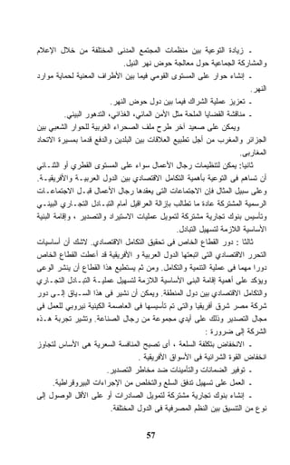 ‫ـ ﺯﻴﺎﺩﺓ ﺍﻟﺘﻭﻋﻴﺔ ﺒﻴﻥ ﻤﻨﻅﻤﺎﺕ ﺍﻟﻤﺠﺘﻤﻊ ﺍﻟﻤﺩﻨﻰ ﺍﻟﻤﺨﺘﻠﻔﺔ ﻤﻥ ﺨﻼل ﺍﻹﻋﻼﻡ‬
                                 ‫ﻭﺍﻟﻤﺸﺎﺭﻜﺔ ﺍﻟﺠﻤﺎﻋﻴﺔ ﺤﻭل ﻤﻌﺎﻟﺠﺔ ﺤﻭﺽ ﻨﻬﺭ ﺍﻟﻨﻴل.‬
‫ـ ﺇﻨﺸﺎﺀ ﺤﻭﺍﺭ ﻋﻠﻰ ﺍﻟﻤﺴﺘﻭﻯ ﺍﻟﻘﻭﻤﻲ ﻓﻴﻤﺎ ﺒﻴﻥ ﺍﻷﻁﺭﺍﻑ ﺍﻟﻤﻌﻨﻴﺔ ﻟﺤﻤﺎﻴﺔ ﻤﻭﺍﺭﺩ‬
                                                                             ‫ﺍﻟﻨﻬﺭ.‬
                            ‫ـ ﺘﻌﺯﻴﺯ ﻋﻤﻠﻴﺔ ﺍﻟﺸﺭﺍﻙ ﻓﻴﻤﺎ ﺒﻴﻥ ﺩﻭل ﺤﻭﺽ ﺍﻟﻨﻬﺭ.‬
           ‫ـ ﻤﻨﺎﻗﺸﺔ ﺍﻟﻘﻀﺎﻴﺎ ﺍﻟﻤﻠﺤﺔ ﻤﺜل ﺍﻷﻤﻥ ﺍﻟﻤﺎﺌﻲ، ﺍﻟﻐﺫﺍﺌﻲ، ﺍﻟﺘﺩﻫﻭﺭ ﺍﻟﺒﻴﺌﻲ.‬
‫ﻭﻴﻤﻜﻥ ﻋﻠﻰ ﺼﻌﻴﺩ ﺁﺨﺭ ﻁﺭﺡ ﻤﻠﻑ ﺍﻟﺼﺤﺭﺍﺀ ﺍﻟﻐﺭﺒﻴﺔ ﻟﻠﺤﻭﺍﺭ ﺍﻟﺸﻌﺒﻲ ﺒﻴﻥ‬
‫ﺍﻟﺠﺯﺍﺌﺭ ﻭﺍﻟﻤﻐﺭﺏ ﻤﻥ ﺃﺠل ﺘﻁﺒﻴﻊ ﺍﻟﻌﻼﻗﺎﺕ ﺒﻴﻥ ﺍﻟﺒﻠﺩﻴﻥ ﻭﺍﻟﺩﻓﻊ ﻗﺩﻤﺎ ﺒﻤﺴﻴﺭﺓ ﺍﻻﺘﺤﺎﺩ‬
                 ‫ﹰ‬
                                                                          ‫ﺍﻟﻤﻐﺎﺭﺒﻰ.‬
‫ﺜﺎﻨﻴﺎ: ﻴﻤﻜﻥ ﻟﺘﻨﻅﻴﻤﺎﺕ ﺭﺠﺎل ﺍﻷﻋﻤﺎل ﺴﻭﺍﺀ ﻋﻠﻰ ﺍﻟﻤﺴﺘﻭﻯ ﺍﻟﻘﻁﺭﻱ ﺃﻭ ﺍﻟﺜﻨـﺎﺌﻲ‬       ‫ﹰ‬
‫ﺃﻥ ﺘﺴﺎﻫﻡ ﻓﻰ ﺍﻟﺘﻭﻋﻴﺔ ﺒﺄﻫﻤﻴﺔ ﺍﻟﺘﻜﺎﻤل ﺍﻻﻗﺘﺼﺎﺩﻱ ﺒﻴﻥ ﺍﻟﺩﻭل ﺍﻟﻌﺭﺒﻴـﺔ ﻭﺍﻷﻓﺭﻴﻘﻴـﺔ.‬
‫ﻭﻋﻠﻰ ﺴﺒﻴل ﺍﻟﻤﺜﺎل ﻓﺈﻥ ﺍﻻﺠﺘﻤﺎﻋﺎﺕ ﺍﻟﺘﻰ ﻴﻌﻘﺩﻫﺎ ﺭﺠﺎل ﺍﻷﻋﻤﺎل ﻗﺒـل ﺍﻻﺠﺘﻤﺎﻋـﺎﺕ‬
‫ﺍﻟﺭﺴﻤﻴﺔ ﺍﻟﻤﺸﺘﺭﻜﺔ ﻋﺎﺩﺓ ﻤﺎ ﺘﻁﺎﻟﺏ ﺒﺈﺯﺍﻟﺔ ﺍﻟﻌﺭﺍﻗﻴل ﺃﻤﺎﻡ ﺍﻟﺘﺒـﺎﺩل ﺍﻟﺘﺠـﺎﺭﻱ ﺍﻟﺒﻴﻨـﻲ‬
‫ﻭﺘﺄﺴﻴﺱ ﺒﻨﻭﻙ ﺘﺠﺎﺭﻴﺔ ﻤﺸﺘﺭﻜﺔ ﻟﺘﻤﻭﻴل ﻋﻤﻠﻴﺎﺕ ﺍﻻﺴﺘﻴﺭﺍﺩ ﻭﺍﻟﺘﺼﺩﻴﺭ ، ﻭﺇﻗﺎﻤﺔ ﺍﻟﺒﻨﻴﺔ‬
                                                    ‫ﺍﻷﺴﺎﺴﻴﺔ ﺍﻟﻼﺯﻤﺔ ﻟﺘﺴﻬﻴل ﺍﻟﺘﺒﺎﺩل.‬
‫ﺜﺎﻟﺜﺎ : ﺩﻭﺭ ﺍﻟﻘﻁﺎﻉ ﺍﻟﺨﺎﺹ ﻓﻰ ﺘﺤﻘﻴﻕ ﺍﻟﺘﻜﺎﻤل ﺍﻻﻗﺘﺼﺎﺩﻱ. ﻻﺸﻙ ﺃﻥ ﺃﺴﺎﺴﻴﺎﺕ‬         ‫ﹰ‬
‫ﺍﻟﺘﺤﺭﺭ ﺍﻻﻗﺘﺼﺎﺩﻱ ﺍﻟﺘﻰ ﺍﺘﺒﻌﺘﻬﺎ ﺍﻟﺩﻭل ﺍﻟﻌﺭﺒﻴﺔ ﻭ ﺍﻷﻓﺭﻴﻘﻴﺔ ﻗﺩ ﺃﻋﻁﺕ ﺍﻟﻘﻁﺎﻉ ﺍﻟﺨﺎﺹ‬
‫ﺩﻭﺭﺍ ﻤﻬﻤﺎ ﻓﻰ ﻋﻤﻠﻴﺔ ﺍﻟﺘﻨﻤﻴﺔ ﻭﺍﻟﺘﻜﺎﻤل. ﻭﻤﻥ ﺜﻡ ﻴﺴﺘﻁﻴﻊ ﻫﺫﺍ ﺍﻟﻘﻁﺎﻉ ﺃﻥ ﻴﻨﺸﺭ ﺍﻟﻭﻋﻰ‬
                                                                         ‫ﹰ‬    ‫ﹰ‬
‫ﻭﻴﺅﻜﺩ ﻋﻠﻰ ﺃﻫﻤﻴﺔ ﺇﻗﺎﻤﺔ ﺍﻟﺒﻨﻰ ﺍﻷﺴﺎﺴﻴﺔ ﺍﻟﻼﺯﻤﺔ ﻟﺘﺴﻬﻴل ﻋﻤﻠﻴـﺔ ﺍﻟﺘﺒـﺎﺩل ﺍﻟﺘﺠـﺎﺭﻱ‬
‫ﻭﺍﻟﺘﻜﺎﻤل ﺍﻻﻗﺘﺼﺎﺩﻱ ﺒﻴﻥ ﺩﻭل ﺍﻟﻤﻨﻁﻘﺔ. ﻭﻴﻤﻜﻥ ﺃﻥ ﻨﺸﻴﺭ ﻓﻰ ﻫﺫﺍ ﺍﻟﺴـﻴﺎﻕ ﺇﻟـﻰ ﺩﻭﺭ‬
‫ﺸﺭﻜﺔ ﻤﺼﺭ ﺸﺭﻕ ﺃﻓﺭﻴﻘﻴﺎ ﻭﺍﻟﺘﻰ ﺘﻡ ﺘﺄﺴﻴﺴﻬﺎ ﻓﻰ ﺍﻟﻌﺎﺼﻤﺔ ﺍﻟﻜﻴﻨﻴﺔ ﻨﻴﺭﻭﺒﻲ ﻟﻠﻌﻤل ﻓﻰ‬
‫ﻤﺠﺎل ﺍﻟﺘﺼﺩﻴﺭ ﻭﺫﻟﻙ ﻋﻠﻰ ﺃﻴﺩﻱ ﻤﺠﻤﻭﻋﺔ ﻤﻥ ﺭﺠﺎل ﺍﻟﺼﻨﺎﻋﺔ. ﻭﺘﺸﻴﺭ ﺘﺠﺭﺒﺔ ﻫـﺫﻩ‬
                                                               ‫ﺍﻟﺸﺭﻜﺔ ﺇﻟﻰ ﻀﺭﻭﺭﺓ :‬
‫ـ ﺍﻻﻨﺨﻔﺎﺽ ﺒﺘﻜﻠﻔﺔ ﺍﻟﺴﻠﻌﺔ ، ﺃﻯ ﺘﺼﺒﺢ ﺍﻟﻤﻨﺎﻓﺴﺔ ﺍﻟﺴﻌﺭﻴﺔ ﻫﻰ ﺍﻷﺴﺎﺱ ﻟﺘﺠﺎﻭﺯ‬
                                       ‫ﺍﻨﺨﻔﺎﺽ ﺍﻟﻘﻭﺓ ﺍﻟﺸﺭﺍﺌﻴﺔ ﻓﻰ ﺍﻷﺴﻭﺍﻕ ﺍﻷﻓﺭﻴﻘﻴﺔ .‬
                          ‫ـ ﺘﻭﻓﻴﺭ ﺍﻟﻀﻤﺎﻨﺎﺕ ﻭﺍﻟﺘﺄﻤﻴﻨﺎﺕ ﻀﺩ ﻤﺨﺎﻁﺭ ﺍﻟﺘﺼﺩﻴﺭ.‬
       ‫ـ ﺍﻟﻌﻤل ﻋﻠﻰ ﺘﺴﻬﻴل ﺘﺩﻓﻕ ﺍﻟﺴﻠﻊ ﻭﺍﻟﺘﺨﻠﺹ ﻤﻥ ﺍﻹﺠﺭﺍﺀﺍﺕ ﺍﻟﺒﻴﺭﻭﻗﺭﺍﻁﻴﺔ.‬
‫ـ ﺇﻨﺸﺎﺀ ﺒﻨﻭﻙ ﺘﺠﺎﺭﻴﺔ ﻤﺸﺘﺭﻜﺔ ﻟﺘﻤﻭﻴل ﺍﻟﺼﺎﺩﺭﺍﺕ ﺃﻭ ﻋﻠﻰ ﺍﻷﻗل ﺍﻟﻭﺼﻭل ﺇﻟﻰ‬
                            ‫ﻨﻭﻉ ﻤﻥ ﺍﻟﺘﻨﺴﻴﻕ ﺒﻴﻥ ﺍﻟﻨﻅﻡ ﺍﻟﻤﺼﺭﻓﻴﺔ ﻓﻰ ﺍﻟﺩﻭل ﺍﻟﻤﺨﺘﻠﻔﺔ.‬


                                       ‫75‬
 