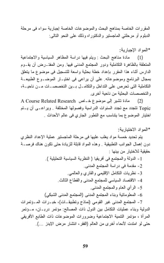 ‫ﺍﻟﻤﻘﺭﺭﺍﺕ ﺍﻟﺨﺎﺼﺔ ﺒﻤﻨﺎﻫﺞ ﺍﻟﺒﺤﺙ ﻭﺍﻟﻤﻭﻀﻭﻋﺎﺕ ﺍﻟﺨﺎﺼﺔ ﺇﺠﺒﺎﺭﻴﺔ ﺴﻭﺍﺀ ﻓﻰ ﻤﺭﺤﻠﺔ‬
              ‫ﺍﻟﺩﺒﻠﻭﻡ ﺃﻭ ﻤﺭﺤﻠﺘﻲ ﺍﻟﻤﺎﺠﺴﺘﻴﺭ ﻭﺍﻟﺩﻜﺘﻭﺭﺍﻩ ﻭﺫﻟﻙ ﻋﻠﻰ ﺍﻟﻨﺤﻭ ﺍﻟﺘﺎﻟﻰ:‬

                                                             ‫*ﺍﻟﻤﻭﺍﺩ ﺍﻹﺠﺒﺎﺭﻴﺔ:‬
‫ﻤﺎﺩﺓ ﻤﻨﺎﻫﺞ ﺍﻟﺒﺤﺙ : ﻭﻴﺘﻡ ﻓﻴﻬﺎ ﺩﺭﺍﺴﺔ ﺍﻟﻤﻅﺎﻫﺭ ﺍﻟﺴﻴﺎﺴﻴﺔ ﻭﺍﻻﺠﺘﻤﺎﻋﻴﺔ‬    ‫)1(‬
‫ﺍﻟﻤﺘﻌﻠﻘﺔ ﺒﺎﻟﻅﺎﻫﺭﺓ ﺍﻟﺘﻜﺎﻤﻠﻴﺔ ﻭﺩﻭﺭ ﺍﻟﻤﺠﺘﻤﻊ ﺍﻟﻤﺩﻨﻰ ﻓﻴﻬﺎ. ﻭﻤﻥ ﺍﻟﻤﻔﺘـﺭﺽ ﺃﻥ ﻴﻘـﻭﻡ‬
‫ﺍﻟﺩﺍﺭﺱ ﺃﺜﻨﺎﺀ ﻫﺫﺍ ﺍﻟﻤﻘﺭﺭ ﺒﺈﻋﺩﺍﺩ ﺨﻁﺔ ﺒﺤﺜﻴﺔ ﻭﺍﺴﻌﺔ ﻟﻠﺘﺴﺠﻴل ﻓﻰ ﻤﻭﻀﻭﻉ ﻤﺎ ﻴﺘﻌﻠﻕ‬
‫ﺒﻤﺠﺎل ﺍﻟﺒﺭﻨﺎﻤﺞ ﻭﻤﻭﻀﻭﻋﺎﺘﻪ. ﻋﻠﻰ ﺃﻥ ﻴﺭﺍﻋﻰ ﻓﻰ ﺍﺨﺘﻴـﺎﺭ ﺍﻟﻤﻭﻀـﻭﻉ ﺍﻟﻁﺒﻴﻌـﺔ‬
‫ﺍﻟﺘﻜﺎﻤﻠﻴﺔ ﺍﻟﺘﻰ ﺘﺤﺭﺹ ﻋﻠﻰ ﺍﻟﺘﺩﺍﺨل ﻭﺍﻟﺘﻜﺎﻤـل ﺒـﻴﻥ ﺍﻟﺘﺨﺼﺼـﺎﺕ ﻤـﻥ ﻨﺎﺤﻴـﺔ،‬
                                       ‫ﻭﺍﻟﺘﺨﺼﺼﺎﺕ ﺍﻟﺒﺤﺜﻴﺔ ﻤﻥ ﻨﺎﺤﻴﺔ ﺃﺨﺭﻯ.‬
‫ﻤﺎﺩﺓ ﺘﺸﻴﺭ ﺇﻟﻰ ﻤﻭﻀﻭﻉ ﺨـﺎﺹ ‪A Course Related Research‬‬                ‫)2(‬
‫‪ Topic‬ﺘﺘﺠﺩﺩ ﻤﻊ ﺘﺠﺩﺩ ﺍﻟﺴﻨﻭﺍﺕ ﺍﻟﺩﺭﺍﺴﻴﺔ ﻭﻓﺼﻭﻟﻬﺎ ﺍﻟﻤﺨﺘﻠﻔﺔ . ﻭﻴﺭﺍﻋـﻰ ﺃﻥ ﻴـﺘﻡ‬
             ‫ﺍﺨﺘﻴﺎﺭ ﺍﻟﻤﻭﻀﻭﻉ ﺒﻤﺎ ﻴﺘﻨﺎﺴﺏ ﻤﻊ ﺍﻟﺘﻁﻭﺭ ﺍﻟﺠﺎﺭﻱ ﻓﻰ ﻋﺎﻟﻡ ﺍﻷﺤﺩﺍﺙ .‬

                                                            ‫*ﺍﻟﻤﻭﺍﺩ ﺍﻻﺨﺘﻴﺎﺭﻴﺔ:‬
‫ﻴﺘﻡ ﺘﺤﺩﻴﺩ ﺨﻤﺴﺔ ﻤﻭﺍﺩ ﻴﻐﻠﺏ ﻋﻠﻴﻬﺎ ﻓﻰ ﻤﺭﺤﻠﺔ ﺍﻟﻤﺎﺠﺴﺘﻴﺭ ﻋﻤﻠﻴﺔ ﺍﻹﻋﺩﺍﺩ ﺍﻟﻨﻅﺭﻱ‬
‫ﺩﻭﻥ ﺇﻫﻤﺎل ﺍﻟﺠﻭﺍﻨﺏ ﺍﻟﺘﻁﺒﻴﻘﻴﺔ . ﻭﻫﺫﻩ ﺍﻟﻤﻭﺍﺩ ﻗﺎﺒﻠﺔ ﻟﻠﺯﻴﺎﺩﺓ ﺤﺘﻰ ﺘﻜﻭﻥ ﻫﻨﺎﻙ ﻓﺭﺼـﺔ‬
                                                       ‫ﺤﻘﻴﻘﻴﺔ ﻟﻼﺨﺘﻴﺎﺭ ﻤﻥ ﺒﻴﻨﻬﺎ :‬
              ‫1- ﺍﻟﺩﻭﻟﺔ ﻭﺍﻟﻤﺠﺘﻤﻊ ﻓﻰ ﺃﻓﺭﻴﻘﻴﺎ ) ﺍﻟﻨﻅﺭﻴﺔ ﺍﻟﺴﻴﺎﺴﻴﺔ ﺍﻟﺘﺤﻠﻴﻠﻴﺔ (.‬
                                       ‫2- ﻤﻘﺩﻤﺔ ﻓﻰ ﺩﺭﺍﺴﺔ ﺍﻟﻤﺠﺘﻤﻊ ﺍﻟﻤﺩﻨﻰ.‬
                             ‫3- ﻨﻅﺭﻴﺎﺕ ﺍﻟﺘﻜﺎﻤل ﺍﻹﻗﻠﻴﻤﻲ ﻭﺍﻟﻘﺎﺭﻱ ﻭﺍﻟﻌﺎﻟﻤﻲ.‬
                      ‫4- ﺍﻻﻗﺘﺼﺎﺩ ﺍﻟﺴﻴﺎﺴﻲ ﻟﻠﻤﺠﺘﻤﻊ ﺍﻟﻤﺩﻨﻰ ﻭﺍﻟﻘﻁﺎﻉ ﺍﻟﺜﺎﻟﺙ.‬
                                           ‫5- ﺍﻟﺭﺃﻱ ﺍﻟﻌﺎﻡ ﻭﺍﻟﻤﺠﺘﻤﻊ ﺍﻟﻤﺩﻨﻰ.‬
              ‫6- ﺍﻟﻤﻌﻠﻭﻤﺎﺘﻴﺔ ﻭﺒﻨﺎﺀ ﺍﻟﻤﺠﺘﻤﻊ ﺍﻟﻤﺩﻨﻰ )ﺍﻟﻤﺠﺘﻤﻊ ﺍﻟﻤﺩﻨﻰ ﺍﻟﺸﺒﻜﻲ(‬
‫7- ﺍﻟﻤﺠﺘﻤﻊ ﺍﻟﻤﺩﻨﻰ ﻏﻴﺭ ﺍﻟﻘﻭﻤﻲ )ﻨﻤﺎﺫﺝ ﻭﺘﻁﺒﻴﻘـﺎﺕ(، ﺨﺒـﺭﺍﺕ ﺍﻟﻤـﺅﺘﻤﺭﺍﺕ‬
‫ﺍﻟﺩﻭﻟﻴﺔ ﻭﺒﻨﺎﺀ ﻋﻤﻠﻴﺎﺕ ﺍﻟﺘﻜﺎﻤل ﺒﻴﻥ ﺍﻟﺩﻭل ﺫﺍﺕ ﺍﻟﻤﺼﺎﻟﺢ: ﻤﺅﺘﻤﺭ ﺩﺭﺒـﺎﻥ، ﻤـﺅﺘﻤﺭ‬
‫ﺍﻟﻤﺭﺃﺓ ، ﻤﺅﺘﻤﺭ ﺍﻟﺘﻨﻤﻴﺔ ﺍﻻﺠﺘﻤﺎﻋﻴﺔ ﻭﻀﺭﻭﺭﺍﺕ ﺍﻟﻤﻭﻀﻭﻋﺎﺕ ﺫﺍﺕ ﺍﻟﻁﺎﺒﻊ ﺍﻷﻓﺭﻴﻘﻲ‬
        ‫ﺤﺘﻰ ﻟﻭ ﺍﻤﺘﺩﺕ ﻷﻨﺤﺎﺀ ﺃﺨﺭﻯ ﻤﻥ ﺍﻟﻌﺎﻟﻡ )ﺍﻟﻔﻘﺭ، ﺍﻨﺘﺸﺎﺭ ﻤﺭﺽ ﺍﻹﻴﺩﺯ ...(.‬



                                      ‫95‬
 