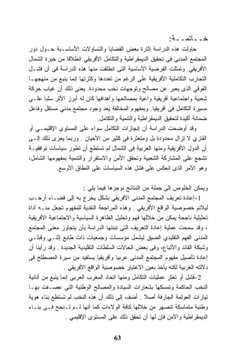 ‫ﺨــﺎﺘﻤــﺔ:‬
‫ﺤﺎﻭﻟﺕ ﻫﺫﻩ ﺍﻟﺩﺭﺍﺴﺔ ﺇﺜﺎﺭﺓ ﺒﻌﺽ ﺍﻟﻘﻀﺎﻴﺎ ﻭﺍﻟﺘﺴﺎﺅﻻﺕ ﺍﻷﺴﺎﺴـﻴﺔ ﺤـﻭل ﺩﻭﺭ‬
‫ﺍﻟﻤﺠﺘﻤﻊ ﺍﻟﻤﺩﻨﻰ ﻓﻰ ﺘﺤﻘﻴﻕ ﺍﻟﺩﻴﻤﻘﺭﺍﻁﻴﺔ ﻭﺍﻟﺘﻜﺎﻤل ﺍﻷﻓﺭﻴﻘﻲ ﺍﻨﻁﻼﻗﺎ ﻤﻥ ﺨﺒﺭﺓ ﺍﻟﺸﻤﺎل‬
‫ﺍﻷﻓﺭﻴﻘﻲ. ﻭﺘﻤﺜﻠﺕ ﺍﻟﻔﺭﻀﻴﺔ ﺍﻷﺴﺎﺴﻴﺔ ﺍﻟﺘﻰ ﺍﻨﻁﻠﻘﺕ ﻤﻨﻬﺎ ﻫﺫﻩ ﺍﻟﺩﺭﺍﺴﺔ ﻓﻰ ﺃﻥ ﻓﺸـل‬
‫ﺍﻟﺘﺠﺎﺭﺏ ﺍﻟﺘﻜﺎﻤﻠﻴﺔ ﺍﻷﻓﺭﻴﻘﻴﺔ ﻋﻠﻰ ﺍﻟﺭﻏﻡ ﻤﻥ ﺘﻌﺩﺩﻫﺎ ﻭﻜﺜﺭﺘﻬﺎ ﺇﻨﻤﺎ ﻴﻨﺒﻊ ﻤﻥ ﻤﻨﻬﺠﻬـﺎ‬
‫ﺍﻟﻔﻭﻗﻲ ﺍﻟﺫﻯ ﻴﻌﺒﺭ ﻋﻥ ﻤﺼﺎﻟﺢ ﻭﺘﻭﺠﻬﺎﺕ ﻨﺨﺏ ﻤﺤﺩﻭﺩﺓ. ﻴﻌﻨﻰ ﺫﻟﻙ ﺃﻥ ﻏﻴﺎﺏ ﺤﺭﻜﺔ‬
‫ﺸﻌﺒﻴﺔ ﻭﺍﺠﺘﻤﺎﻋﻴﺔ ﺃﻓﺭﻴﻘﻴﺔ ﻭﺍﻋﻴﺔ ﺒﻤﺼﺎﻟﺤﻬﺎ ﻭﺃﻫﺩﺍﻓﻬﺎ ﻜﺎﻥ ﻟﻪ ﺃﺒﺭﺯ ﺍﻷﺜﺭ ﺴﻠﺒﺎ ﻋﻠـﻰ‬
       ‫ﹰ‬
‫ﻤﺴﻴﺭﺓ ﺍﻟﺘﻜﺎﻤل ﻓﻰ ﺃﻓﺭﻴﻘﻴﺎ. ﻭﺒﻤﻔﻬﻭﻡ ﺍﻟﻤﺨﺎﻟﻔﺔ ﻴﻌﺩ ﻭﺠﻭﺩ ﻤﺠﺘﻤﻊ ﻤﺩﻨﻲ ﻤﺴﺘﻘل ﻭﻓﺎﻋل‬
                              ‫ﻀﻤﺎﻨﺔ ﺃﻜﻴﺩﺓ ﻟﺘﺤﻘﻴﻕ ﺍﻟﺩﻴﻤﻘﺭﺍﻁﻴﺔ ﻭﺍﻟﺘﻨﻤﻴﺔ ﻭﺍﻟﺘﻜﺎﻤل.‬
‫ﻭﻗﺩ ﺃﻭﻀﺤﺕ ﺍﻟﺩﺭﺍﺴﺔ ﺃﻥ ﺇﻨﺠﺎﺯﺍﺕ ﺍﻟﺘﻜﺎﻤل ﺴﻭﺍﺀ ﻋﻠﻰ ﺍﻟﻤﺴﺘﻭﻯ ﺍﻹﻗﻠﻴﻤـﻲ ﺃﻭ‬
‫ﺍﻟﻘﺎﺭﻱ ﻻ ﺘﺯﺍل ﻤﺤﺩﻭﺩﺓ ﺒل ﻭﻤﺘﻌﺜﺭﺓ ﻓﻰ ﻜﺜﻴﺭ ﻤﻥ ﺍﻷﺤﻴﺎﻥ . ﻭﺭﺒﻤﺎ ﻴﻌﺯﻯ ﺫﻟﻙ ﺇﻟـﻰ‬
‫ﺃﻥ ﺍﻟﺩﻭل ﺍﻷﻓﺭﻴﻘﻴﺔ ﻭﻤﻨﻬﺎ ﺍﻟﻌﺭﺒﻴﺔ ﻓﻰ ﺍﻟﺸﻤﺎل ﻟﻡ ﺘﺴﺘﻁﻊ ﺃﻥ ﺘﻁﻭﺭ ﺴﻴﺎﺴﺎﺕ ﺘﻭﺍﻓﻘﻴـﺔ‬
‫ﺘﺸﺠﻊ ﻋﻠﻰ ﺍﻟﻤﺸﺎﺭﻜﺔ ﺍﻟﺸﻌﺒﻴﺔ ﻭﺘﺤﻘﻕ ﺍﻷﻤﻥ ﻭﺍﻻﺴﺘﻘﺭﺍﺭ ﻭﺍﻟﺘﻨﻤﻴﺔ ﺒﻤﻔﻬﻭﻤﻬﺎ ﺍﻟﺸﺎﻤل،‬
            ‫ﻭﻫﻭ ﺍﻷﻤﺭ ﺍﻟﺫﻯ ﺍﻨﻌﻜﺱ ﻋﻠﻰ ﻓﺸل ﻫﺫﻩ ﺍﻟﺴﻴﺎﺴﺎﺕ ﻋﻠﻰ ﺍﻟﻨﻁﺎﻕ ﺍﻷﻭﺴﻊ.‬

                          ‫ﻭﻴﻤﻜﻥ ﺍﻟﺨﻠﻭﺹ ﺇﻟﻰ ﺠﻤﻠﺔ ﻤﻥ ﺍﻟﻨﺘﺎﺌﺞ ﻨﻭﺠﺯﻫﺎ ﻓﻴﻤﺎ ﻴﻠﻲ :‬
‫1-ﺇﻋﺎﺩﺓ ﺘﻌﺭﻴﻑ ﺍﻟﻤﺠﺘﻤﻊ ﺍﻟﻤﺩﻨﻰ ﺍﻷﻓﺭﻴﻘﻲ ﺒﺸﻜل ﻴﺨﺭﺝ ﺒﻪ ﺇﻟﻰ ﻓﻀـﺎﺀ ﺃﺭﺤـﺏ‬
‫ﻟﻴﻼﺌﻡ ﺨﺼﻭﺼﻴﺔ ﺍﻟﻭﺍﻗﻊ ﺍﻷﻓﺭﻴﻘﻲ . ﻭﻫﺫﻩ ﺍﻟﻤﺭﺍﺠﻌﺔ ﺍﻟﻨﻘﺩﻴﺔ ﻟﻠﻤﻔﻬﻭﻡ ﺘﺠﻌل ﻤﻨـﻪ ﺃﺩﺍﺓ‬
‫ﺘﺤﻠﻴﻠﻴﺔ ﻨﺎﺠﺤﺔ ﻴﻤﻜﻥ ﻤﻥ ﺨﻼﻟﻬﺎ ﻓﻬﻡ ﻭﺘﺤﻠﻴل ﺍﻟﻅﺎﻫﺭﺓ ﺍﻟﺴﻴﺎﺴﻴﺔ ﻭﺍﻻﺠﺘﻤﺎﻋﻴﺔ ﺍﻷﻓﺭﻴﻘﻴﺔ‬
‫، ﻭﻗﺩ ﺴﻤﺤﺕ ﻋﻤﻠﻴﺔ ﺇﻋﺎﺩﺓ ﺍﻟﺘﻌﺭﻴﻑ ﺍﻟﺘﻰ ﺘﺒﻨﺘﻬﺎ ﺍﻟﺩﺭﺍﺴﺔ ﺒﺄﻥ ﻴﺘﺠﺎﻭﺯ ﻤﻌﻨﻰ ﺍﻟﻤﺠﺘﻤﻊ‬
‫ﺍﻟﻤﺩﻨﻰ ﺍﻟﻔﻬﻡ ﺍﻟﺘﻘﻠﻴﺩﻱ ﺍﻟﻀﻴﻕ ﻟﻴﺸﻤل ﻤﺅﺴﺴﺎﺕ ﻭﺠﻤﻌﻴﺎﺕ ﺫﺍﺕ ﻁﺎﺒﻊ ﺇﺜﻨـﻲ ﻭﻗﺒﻠـﻲ‬
‫ﻭﺸﺒﻜﺔ ﺍﻟﻘﺎﺌﺩ ﻭﺍﻷﺘﺒﺎﻉ، ﻭﻓﻰ ﺒﻌﺽ ﺍﻟﺤﺎﻻﺕ ﺍﻟﺴﻠﻁﺎﺕ ﺍﻟﺘﻘﻠﻴﺩﻴﺔ ﺍﻟﺠﺩﻴﺩﺓ . ﻭﻗﺩ ﺭﺃﻴﻨﺎ ﺃﻥ‬
‫ﺇﻋﺎﺩﺓ ﺘﺄﺼﻴل ﻤﻔﻬﻭﻡ ﺍﻟﻤﺠﺘﻤﻊ ﺍﻟﻤﺩﻨﻰ ﻋﺭﺒﻴﺎ ﻭﺃﻓﺭﻴﻘﻴﺎ ﻴﺴﺘﻔﻴﺩ ﻤﻥ ﺴﻴﺭﺓ ﺍﻟﻤﺼﻁﻠﺢ ﻓﻰ‬
                                 ‫ﹰ‬       ‫ﹰ‬
                 ‫ﺩﻻﻟﺘﻪ ﺍﻟﻐﺭﺒﻴﺔ ﻟﻜﻨﻪ ﻴﺄﺨﺫ ﺒﻌﻴﻥ ﺍﻻﻋﺘﺒﺎﺭ ﺨﺼﻭﺼﻴﺔ ﺍﻟﻭﺍﻗﻊ ﺍﻷﻓﺭﻴﻘﻲ .‬
‫2-ﻓﺸل ﺃﻭ ﺘﻌﺜﺭ ﻋﻤﻠﻴﺎﺕ ﺍﻟﺘﻜﺎﻤل ﻭﻤﻨﻬﺎ ﺍﺘﺤﺎﺩ ﺍﻟﻤﻐﺭﺏ ﺍﻟﻌﺭﺒﻰ ﺇﻨﻤﺎ ﻴﻨﺒﻊ ﻤﻥ ﺃﻨﺎﻨﻴﺔ‬
‫ﺍﻟﻨﺨﺏ ﺍﻟﺤﺎﻜﻤﺔ ﻭﺘﻤﺴﻜﻬﺎ ﺒﺸﻌﺎﺭﺍﺕ ﺍﻟﺴﻴﺎﺩﺓ ﻭﺍﻟﻤﺼﺎﻟﺢ ﺍﻟﻭﻁﻨﻴﺔ ﺍﻟﺘﻰ ﻋﺼـﻔﺕ ﺒﻬـﺎ‬
‫ﺘﻴﺎﺭﺍﺕ ﺍﻟﻌﻭﻟﻤﺔ ﺍﻟﺠﺎﺭﻓﺔ ﺃﺼﻼ . ﺃﻀﻑ ﺇﻟﻰ ﺫﻟﻙ ﺃﻥ ﻫﺫﻩ ﺍﻟﻨﺨﺏ ﻟﻡ ﺘﺴﺘﻁﻊ ﺒﻨﺎﺀ ﻫﻭﻴﺔ‬
                                                    ‫ﹰ‬
‫ﻭﻁﻨﻴﺔ ﻤﺘﻤﺎﺴﻜﺔ ﺘﻨﺼﻬﺭ ﻤﻥ ﺨﻼﻟﻬﺎ ﻜﺎﻓﺔ ﺍﻟﻭﻻﺀﺍﺕ ﻜﻤﺎ ﺃﻨﻬﺎ ﻟـﻡ ﺘـﻨﺠﺢ ﻓـﻰ ﺒﻨـﺎﺀ‬
                  ‫ﺍﻟﺩﻴﻤﻘﺭﺍﻁﻴﺔ ﻭﺍﻷﻤﻥ ﻓﺈﻥ ﻟﻬﺎ ﺃﻥ ﺘﺤﻘﻕ ﺫﻟﻙ ﻋﻠﻰ ﺍﻟﻤﺴﺘﻭﻯ ﺍﻹﻗﻠﻴﻤﻲ .‬


                                     ‫36‬
 