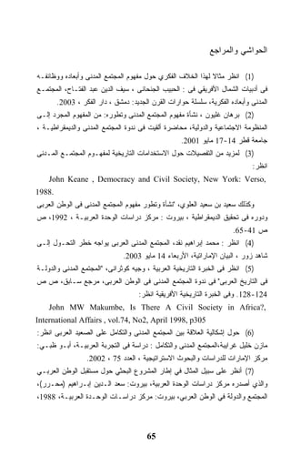 ‫ﺍﻟﺤﻭﺍﺸﻲ ﻭﺍﻟﻤﺭﺍﺠﻊ‬

‫)1( ﺍﻨﻅﺭ ﻤﺜﺎﻻ ﻟﻬﺫﺍ ﺍﻟﺨﻼﻑ ﺍﻟﻔﻜﺭﻱ ﺤﻭل ﻤﻔﻬﻭﻡ ﺍﻟﻤﺠﺘﻤﻊ ﺍﻟﻤﺩﻨﻰ ﻭﺃﺒﻌﺎﺩﻩ ﻭﻭﻅﺎﺌﻔـﻪ‬
                                                            ‫ﹰ‬
‫ﻓﻰ ﺃﺩﺒﻴﺎﺕ ﺍﻟﺸﻤﺎل ﺍﻷﻓﺭﻴﻘﻲ ﻓﻰ : ﺍﻟﺤﺒﻴﺏ ﺍﻟﺠﻨﺤﺎﻨﻰ ، ﺴﻴﻑ ﺍﻟﺩﻴﻥ ﻋﺒﺩ ﺍﻟﻔﺘـﺎﺡ، ﺍﻟﻤﺠﺘﻤـﻊ‬
        ‫ﺍﻟﻤﺩﻨﻰ ﻭﺃﺒﻌﺎﺩﻩ ﺍﻟﻔﻜﺭﻴﺔ، ﺴﻠﺴﻠﺔ ﺤﻭﺍﺭﺍﺕ ﺍﻟﻘﺭﻥ ﺍﻟﺠﺩﻴﺩ: ﺩﻤﺸﻕ ، ﺩﺍﺭ ﺍﻟﻔﻜﺭ ، 3002.‬
‫)2( ﺒﺭﻫﺎﻥ ﻏﻠﻴﻭﻥ ، ﻨﺸﺄﺓ ﻤﻔﻬﻭﻡ ﺍﻟﻤﺠﺘﻤﻊ ﺍﻟﻤﺩﻨﻰ ﻭﺘﻁﻭﺭﻩ: ﻤﻥ ﺍﻟﻤﻔﻬﻭﻡ ﺍﻟﻤﺠﺭﺩ ﺇﻟـﻰ‬
‫ﺍﻟﻤﻨﻅﻭﻤﺔ ﺍﻻﺠﺘﻤﺎﻋﻴﺔ ﻭﺍﻟﺩﻭﻟﻴﺔ، ﻤﺤﺎﻀﺭﺓ ﺃﻟﻘﻴﺕ ﻓﻰ ﻨﺩﻭﺓ ﺍﻟﻤﺠﺘﻤﻊ ﺍﻟﻤﺩﻨﻰ ﻭﺍﻟﺩﻴﻤﻘﺭﺍﻁﻴـﺔ ،‬
                                                    ‫ﺠﺎﻤﻌﺔ ﻗﻁﺭ 41-71 ﻤﺎﻴﻭ 1002.‬
‫)3( ﻟﻤﺯﻴﺩ ﻤﻥ ﺍﻟﺘﻔﺼﻴﻼﺕ ﺤﻭل ﺍﻻﺴﺘﺨﺩﺍﻤﺎﺕ ﺍﻟﺘﺎﺭﻴﺨﻴﺔ ﻟﻤﻔﻬـﻭﻡ ﺍﻟﻤﺠﺘﻤـﻊ ﺍﻟﻤـﺩﻨﻰ‬
                                                                             ‫ﺍﻨﻅﺭ:‬
    ‫,‪John Keane , Democracy and Civil Society, New York: Verso‬‬
‫.8891‬
‫ﻭﻜﺫﻟﻙ ﺴﻌﻴﺩ ﺒﻥ ﺴﻌﻴﺩ ﺍﻟﻌﻠﻭﻱ، "ﻨﺸﺄﺓ ﻭﺘﻁﻭﺭ ﻤﻔﻬﻭﻡ ﺍﻟﻤﺠﺘﻤﻊ ﺍﻟﻤﺩﻨﻰ ﻓﻰ ﺍﻟﻭﻁﻥ ﺍﻟﻌﺭﺒﻰ‬
‫ﻭﺩﻭﺭﻩ ﻓﻰ ﺘﺤﻘﻴﻕ ﺍﻟﺩﻴﻤﻘﺭﺍﻁﻴﺔ ، ﺒﻴﺭﻭﺕ : ﻤﺭﻜﺯ ﺩﺭﺍﺴﺎﺕ ﺍﻟﻭﺤﺩﺓ ﺍﻟﻌﺭﺒﻴـﺔ ، 2991، ﺹ‬
                                                                      ‫ﺹ 14-56.‬
‫)4( ﺍﻨﻅﺭ : ﻤﺤﻤﺩ ﺇﺒﺭﺍﻫﻴﻡ ﻨﻘﺩ، ﺍﻟﻤﺠﺘﻤﻊ ﺍﻟﻤﺩﻨﻰ ﺍﻟﻌﺭﺒﻰ ﻴﻭﺍﺠﻪ ﺨﻁﺭ ﺍﻟﺘﺤـﻭل ﺇﻟـﻰ‬
                               ‫ﺸﺎﻫﺩ ﺯﻭﺭ ، ﺍﻟﺒﻴﺎﻥ ﺍﻹﻤﺎﺭﺍﺘﻴﺔ، ﺍﻷﺭﺒﻌﺎﺀ 41 ﻤﺎﻴﻭ 3002.‬
‫)5( ﺍﻨﻅﺭ ﻓﻰ ﺍﻟﺨﺒﺭﺓ ﺍﻟﺘﺎﺭﻴﺨﻴﺔ ﺍﻟﻌﺭﺒﻴﺔ ، ﻭﺠﻴﻪ ﻜﻭﺜﺭﺍﻨﻰ، "ﺍﻟﻤﺠﺘﻤﻊ ﺍﻟﻤﺩﻨﻰ ﻭﺍﻟﺩﻭﻟـﺔ‬
‫ﻓﻰ ﺍﻟﺘﺎﺭﻴﺦ ﺍﻟﻌﺭﺒﻰ" ﻓﻰ ﻨﺩﻭﺓ ﺍﻟﻤﺠﺘﻤﻊ ﺍﻟﻤﺩﻨﻰ ﻓﻰ ﺍﻟﻭﻁﻥ ﺍﻟﻌﺭﺒﻰ، ﻤﺭﺠﻊ ﺴـﺎﺒﻕ، ﺹ ﺹ‬
                                     ‫421-821. ﻭﻓﻰ ﺍﻟﺨﺒﺭﺓ ﺍﻟﺘﺎﺭﻴﺨﻴﺔ ﺍﻷﻓﺭﻴﻘﻴﺔ ﺍﻨﻅﺭ:‬
    ‫,?‪John MW Makumbe, Is There A Civil Society in Africa‬‬
‫503‪International Affairs , vol.74, No2, April 1998, p‬‬
‫)6( ﺤﻭل ﺇﺸﻜﺎﻟﻴﺔ ﺍﻟﻌﻼﻗﺔ ﺒﻴﻥ ﺍﻟﻤﺠﺘﻤﻊ ﺍﻟﻤﺩﻨﻰ ﻭﺍﻟﺘﻜﺎﻤل ﻋﻠﻰ ﺍﻟﺼﻌﻴﺩ ﺍﻟﻌﺭﺒﻰ ﺍﻨﻅﺭ:‬
‫ﻤﺎﺯﻥ ﺨﻠﻴل ﻏﺭﺍﻴﺒﺔ،ﺍﻟﻤﺠﺘﻤﻊ ﺍﻟﻤﺩﻨﻰ ﻭﺍﻟﺘﻜﺎﻤل : ﺩﺭﺍﺴﺔ ﻓﻰ ﺍﻟﺘﺠﺭﺒﺔ ﺍﻟﻌﺭﺒﻴـﺔ، ﺃﺒـﻭ ﻅﺒـﻲ:‬
                  ‫ﻤﺭﻜﺯ ﺍﻹﻤﺎﺭﺍﺕ ﻟﻠﺩﺭﺍﺴﺎﺕ ﻭﺍﻟﺒﺤﻭﺙ ﺍﻻﺴﺘﺭﺍﺘﻴﺠﻴﺔ ، ﺍﻟﻌﺩﺩ 57 ، 2002.‬
‫)7( ﺃﻨﻅﺭ ﻋﻠﻰ ﺴﺒﻴل ﺍﻟﻤﺜﺎل ﻓﻲ ﺇﻁﺎﺭ ﺍﻟﻤﺸﺭﻭﻉ ﺍﻟﺒﺤﺜﻲ ﺤﻭل ﻤﺴﺘﻘﺒل ﺍﻟﻭﻁﻥ ﺍﻟﻌﺭﺒـﻲ‬
‫ﻭﺍﻟﺫﻱ ﺃﺼﺩﺭﻩ ﻤﺭﻜﺯ ﺩﺭﺍﺴﺎﺕ ﺍﻟﻭﺤﺩﺓ ﺍﻟﻌﺭﺒﻴﺔ، ﺒﻴﺭﻭﺕ: ﺴﻌﺩ ﺍﻟـﺩﻴﻥ ﺇﺒـﺭﺍﻫﻴﻡ )ﻤﺤـﺭﺭ(،‬
‫ﺍﻟﻤﺠﺘﻤﻊ ﻭﺍﻟﺩﻭﻟﺔ ﻓﻲ ﺍﻟﻭﻁﻥ ﺍﻟﻌﺭﺒﻲ، ﺒﻴﺭﻭﺕ: ﻤﺭﻜﺯ ﺩﺭﺍﺴـﺎﺕ ﺍﻟﻭﺤـﺩﺓ ﺍﻟﻌﺭﺒﻴـﺔ، 8891،‬



                                        ‫56‬
 