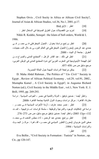 ‫,?‪Stephen Orvis , Civil Socity in Africa or African Civil Socity‬‬
‫.71.‪Journal of Asian & African Studies, vol.36, No.1, 2001, p‬‬
                                             ‫ﺍﻨﻅﺭ : 12‪Ibid, p‬‬          ‫)81(‬
        ‫ﻟﻤﺯﻴﺩ ﻤﻥ ﺍﻟﺘﻔﺼﻴﻼﺕ ﺤﻭل ﺍﻟﻁﺭﻕ ﺍﻟﺼﻭﻓﻴﺔ ﻓﻰ ﺍﻟﺴﻨﻐﺎل ﺍﻨﻅﺭ :‬          ‫)91(‬
    ‫,‪Nikki R. Keddie, Senegal : the Islam of Sufi orders, World & I‬‬
‫.6891‬
‫ﺍﻨﻅﺭ ﻭﺭﺍﺠﻊ ﺩﺭﺍﺴﺘﻨﺎ ﺒﻌﻨﻭﺍﻥ : ﺍﻟﺘﺤﻭل ﺍﻟﺩﻴﻤﻘﺭﺍﻁﻲ ﻓـﻰ ﻤﺼـﺭ ﻓـﻰ‬             ‫)02(‬
‫ﺤﻤﺩﻱ ﻋﺒﺩ ﺍﻟﺭﺤﻤﻥ )ﻤﺤﺭﺭ( ﺍﻟﺘﺤﻭل ﺍﻟﺩﻴﻤﻘﺭﺍﻁﻲ ﻓﻰ ﺍﻟﻌﺎﻟﻡ ﺍﻟﻌﺭﺒـﻰ ﺨـﻼل ﺍﻟﺘﺴـﻌﻴﻨﻴﺎﺕ،‬
                                                 ‫ﺍﻟﻤﻔﺭﻕ : ﺠﺎﻤﻌﺔ ﺁل ﺍﻟﺒﻴﺕ ، 0002.‬
‫ﺍﻨﻅﺭ ﻓﻰ ﺫﻟﻙ : ﻋﺒﺩ ﺍﻟﻘﺎﺩﺭ ﺍﻟﺯﻏل ، "ﺍﻟﻤﺠﺘﻤﻊ ﺍﻟﻤﺩﻨﻰ ﻭﺍﻟﺼﺭﺍﻉ ﻤـﻥ‬           ‫)12(‬
‫ﺃﺠل ﺍﻟﻬﻴﻤﻨﺔ ﺍﻷﻴﺩﻴﻭﻟﻭﺠﻴﺔ ﻓﻰ ﺍﻟﻤﻐﺭﺏ ﺍﻟﻌﺭﺒﻰ" ﻓﻰ ﻨﺩﻭﺓ ﺍﻟﻤﺠﺘﻤﻊ ﺍﻟﻤﺩﻨﻰ ﻓﻰ ﺍﻟﻭﻁﻥ ﺍﻟﻌﺭﺒﻰ،‬
                                                  ‫ﻤﺭﺠﻊ ﺴﺎﺒﻕ ﺹ ﺹ 654-754.‬
               ‫ﻴﻤﻜﻥ ﻤﺭﺍﺠﻌﺔ ﺍﻟﺩﺭﺍﺴﺎﺕ ﺍﻟﻤﻬﻤﺔ ﺤﻭل ﺍﻟﺤﺎﻟﺔ ﺍﻟﻤﺼﺭﻴﺔ:‬         ‫)22(‬
    ‫‪D. Maha Abdel Rahman , The Politics of “ Un- Civil “ Society in‬‬
‫,.2002 ,19.‪Egypt , Review of African Political Economy , vol.29, vol‬‬
‫‪Mustapha Kamel , A Civil Society in Egypt?, in Augustus Richard‬‬
‫.‪Norton (ed.), Civil Society in the Middle East , vol.1, New York: E. J‬‬
‫.392-962 .‪Brill, 1995, pp‬‬
‫ﻭﺍﻨﻅﺭ ﺃﻴﻀﺎ : ﺤﺴﻨﻴﻥ ﺘﻭﻓﻴﻕ ، ﺍﻟﺩﻭﻟﺔ ﻭﺍﻟﺘﻨﻤﻴﺔ ﻓﻰ ﻤﺼﺭ ، ﺍﻟﺠﻭﺍﻨﺏ ﺍﻟﺴﻴﺎﺴﻴﺔ : ﺩﺭﺍﺴﺔ‬
                                                                  ‫ﹰ‬
          ‫ﻤﻘﺎﺭﻨﺔ، ﺍﻟﻘﺎﻫﺭﺓ : ﻤﺭﻜﺯ ﺩﺭﺍﺴﺎﺕ ﻭﺒﺤﻭﺙ ﺍﻟﺩﻭل ﺍﻟﻨﺎﻤﻴﺔ ﺒﺠﺎﻤﻌﺔ ﺍﻟﻘﺎﻫﺭﺓ ،0002.‬
‫ﺍﻨﻅﺭ : ﻨﺼﺭ ﻤﺤﻤﺩ ﻋﺎﺭﻑ ، ﺃﺯﻤﺔ ﺍﻷﺤﺯﺍﺏ ﺍﻟﺴﻴﺎﺴﻴﺔ ﻓـﻰ ﻤﺼـﺭ :‬                 ‫)32(‬
‫ﺩﺭﺍﺴﺔ ﻓﻰ ﺇﺸﻜﺎﻟﻴﺎﺕ ﺍﻟﻭﺠﻭﺩ ﻭﺍﻟﺸﺭﻋﻴﺔ ﻭﺍﻟﻭﻅﻴﻔﺔ ، ﺴﻠﺴﻠﺔ ﻜﺭﺍﺴﺎﺕ ﺍﺴـﺘﺭﺍﺘﻴﺠﻴﺔ ، ﺍﻟﻌـﺩﺩ‬
    ‫231، ﻤﺞ31 3002، ﻭﺍﻨﻅﺭ ﺃﻴﻀﺎ: ﺤﺴﻨﻴﻥ ﺘﻭﻓﻴﻕ ﻤﺭﺠﻊ ﺴﺎﺒﻕ، ﺹ ﺹ 372-672.‬
                                         ‫ﹰ‬
‫ﺍﻨﻅﺭ ﻭﺭﺍﺠﻊ :ﺤﻤﺩﻱ ﻋﺒﺩ ﺍﻟﺭﺤﻤﻥ ، ﺃﺩﺍﺀ ﻤﺠﻠﺱ ﺍﻟﺸﻌﺏ ﻓـﻰ ﻤﺤﻤـﺩ‬                ‫)42(‬
‫ﺼﻔﻰ ﺍﻟﺩﻴﻥ ﺨﺭﺒﻭﺵ )ﻤﺤﺭﺭ( ﺍﻟﺘﻁﻭﺭ ﺍﻟﺴﻴﺎﺴﻲ ﻓﻰ ﻤﺼـﺭ، ﺍﻟﻘـﺎﻫﺭﺓ : ﻤﺭﻜـﺯ ﺍﻟﺒﺤـﻭﺙ‬
                                                      ‫ﻭﺍﻟﺩﺭﺍﺴﺎﺕ ﺍﻟﺴﻴﺎﺴﻴﺔ ، 4991.‬
                                                          ‫ﺍﻨﻅﺭ:‬        ‫)52(‬
    ‫.‪Eva Bellin , “Civil Society in Formation : Tunisia” in Norton , op‬‬
‫.741-021 ‪Cit., pp‬‬


                                      ‫76‬
 