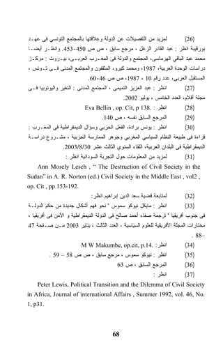 ‫ﻟﻤﺯﻴﺩ ﻤﻥ ﺍﻟﺘﻔﺼﻴﻼﺕ ﻋﻥ ﺍﻟﺩﻭﻟﺔ ﻭﻋﻼﻗﺘﻬﺎ ﺒﺎﻟﻤﺠﺘﻤﻊ ﺍﻟﺘﻭﻨﺴﻲ ﻓﻰ ﻋﻬـﺩ‬             ‫)62(‬
‫ﺒﻭﺭﻗﻴﺒﺔ ﺍﻨﻅﺭ : ﻋﺒﺩ ﺍﻟﻘﺎﺩﺭ ﺍﻟﺯﻏل ، ﻤﺭﺠﻊ ﺴﺎﺒﻕ ، ﺹ ﺹ 054-354. ﻭﺍﻨﻅـﺭ ﺃﻴﻀـﺎ‬
‫ﹰ‬
‫ﻤﺤﻤﺩ ﻋﺒﺩ ﺍﻟﺒﺎﻗﻲ ﺍﻟﻬﺭﻤﺎﺴﻰ، ﺍﻟﻤﺠﺘﻤﻊ ﻭﺍﻟﺩﻭﻟﺔ ﻓﻰ ﺍﻟﻤﻐـﺭﺏ ﺍﻟﻌﺭﺒـﻰ، ﺒﻴـﺭﻭﺕ : ﻤﺭﻜـﺯ‬
‫ﺩﺭﺍﺴﺎﺕ ﺍﻟﻭﺤﺩﺓ ﺍﻟﻌﺭﺒﻴﺔ، 7891، ﻭﻤﺤﻤﺩ ﻜﻴﺭﻭ، ﺍﻟﻤﺜﻘﻔﻭﻥ ﻭﺍﻟﻤﺠﺘﻤﻊ ﺍﻟﻤﺩﻨﻰ ﻓـﻰ ﺘـﻭﻨﺱ ،‬
                            ‫ﺍﻟﻤﺴﺘﻘﺒل ﺍﻟﻌﺭﺒﻰ، ﻋﺩﺩ ﺭﻗﻡ 01 ، 7891، ﺹ ﺹ 64-06.‬
‫ﺍﻨﻅﺭ : ﻋﺒﺩ ﺍﻟﻌﺯﻴﺯ ﺍﻟﺘﻤﻴﻤﻰ ، ﺍﻟﻤﺠﺘﻤﻊ ﺍﻟﻤﺩﻨﻰ : ﺍﻟﺘﻐﻴﺭ ﻭﺍﻟﻴﻭﺘﻭﺒﻴﺎ ﻓـﻰ‬       ‫)72(‬
                                             ‫ﻤﺠﻠﺔ ﺃﻗﻼﻡ، ﺍﻟﻌﺩﺩ ﺍﻟﺨﺎﻤﺱ ، ﻴﻭﻟﻴﻭ 2002.‬
                           ‫ﺍﻨﻅﺭ : .831 ‪Eva Bellin , op. Cit, p‬‬           ‫)82(‬
                                  ‫ﺍﻟﻤﺭﺠﻊ ﺍﻟﺴﺎﺒﻕ ﻨﻔﺴﻪ ، ﺹ 041.‬            ‫)92(‬
‫ﺍﻨﻅﺭ : ﻴﻭﻨﺱ ﺒﺭﺍﺩﺓ، ﺍﻟﻔﻌل ﺍﻟﺤﺯﺒﻲ ﻭﺴﺅﺍل ﺍﻟﺩﻴﻤﻘﺭﺍﻁﻴﺔ ﻓﻰ ﺍﻟﻤﻐـﺭﺏ :‬           ‫)03(‬
‫ﻗﺭﺍﺀﺓ ﻓﻰ ﻁﺒﻴﻌﺔ ﺍﻟﻨﻅﺎﻡ ﺍﻟﺴﻴﺎﺴﻲ ﺍﻟﻤﻐﺭﺒﻲ ﻭﺠﻭﻫﺭ ﺍﻟﻤﻤﺎﺭﺴﺔ ﺍﻟﺤﺯﺒﻴﺔ ، ﻤﺸـﺭﻭﻉ ﺩﺭﺍﺴـﺔ‬
                ‫ﺍﻟﺩﻴﻤﻘﺭﺍﻁﻴﺔ ﻓﻰ ﺍﻟﺒﻠﺩﺍﻥ ﺍﻟﻌﺭﺒﻴﺔ، ﺍﻟﻠﻘﺎﺀ ﺍﻟﺴﻨﻭﻱ ﺍﻟﺜﺎﻟﺙ ﻋﺸﺭ 03/8/3002.‬
                 ‫ﻟﻤﺯﻴﺩ ﻤﻥ ﺍﻟﻤﻌﻠﻭﻤﺎﺕ ﺤﻭل ﺍﻟﺘﺠﺭﺒﺔ ﺍﻟﺴﻭﺩﺍﻨﻴﺔ ﺍﻨﻅﺭ :‬         ‫)13(‬
    ‫‪Ann Mosely Lesch , “ The Destruction of Civil Society in the‬‬
‫, 2‪Sudan” in A. R. Norton (ed.) Civil Society in the Middle East , vol‬‬
‫.291-351 ‪op. Cit , pp‬‬
                             ‫ﻟﻤﺘﺎﺒﻌﺔ ﻗﻀﻴﺔ ﺴﻌﺩ ﺍﻟﺩﻴﻥ ﺇﺒﺭﺍﻫﻴﻡ ﺍﻨﻅﺭ:‬        ‫)23(‬
‫ﺍﻨﻅﺭ : ﻤﺎﻴﻜل ﻨﻴﻭﻜﻭ ﺴﻤﻭﺱ " ﻨﺤﻭ ﻓﻬﻡ ﺃﺸﻜﺎل ﺠﺩﻴﺩﺓ ﻤﻥ ﺤﻜﻡ ﺍﻟﺩﻭﻟـﺔ‬             ‫)33(‬
‫ﻓﻰ ﺠﻨﻭﺏ ﺃﻓﺭﻴﻘﻴﺎ " ﺘﺭﺠﻤﺔ ﺼﻔﺎﺀ ﺃﺤﻤﺩ ﺼﺎﻟﺢ ﻓﻰ ﺍﻟﺩﻭﻟﺔ ﺍﻟﺩﻴﻤﻘﺭﺍﻁﻴﺔ ﻭ ﺍﻷﻤﻥ ﻓﻰ ﺃﻓﺭﻴﻘﻴﺎ ،‬
‫ﻤﺨﺘﺎﺭﺍﺕ ﺍﻟﻤﺠﻠﺔ ﺍﻷﻓﺭﻴﻘﻴﺔ ﻟﻠﻌﻠﻭﻡ ﺍﻟﺴﻴﺎﺴﻴﺔ ، ﺍﻟﻌﺩﺩ ﺍﻟﺜﺎﻟﺙ ، ﻴﻨﺎﻴﺭ 3002 ﻤـﻥ ﺼـﻔﺤﺔ 74‬
                                                                            ‫–88 .‬
                         ‫ﺍﻨﻅﺭ: .41.‪M W Makumbe, op.cit, p‬‬                ‫)43(‬
          ‫ﺍﻨﻅﺭ : ﻨﻴﻭﻜﻭ ﺴﻤﻭﺱ ، ﻤﺭﺠﻊ ﺴﺎﺒﻕ ، ﺹ ﺹ 85 – 95 .‬                  ‫)53(‬
                                          ‫ﺍﻟﻤﺭﺠﻊ ﺍﻟﺴﺎﺒﻕ ، ﺹ 36‬           ‫)63(‬
                                                           ‫ﺍﻨﻅﺭ :‬        ‫)73(‬
    ‫‪Peter Lewis, Political Transition and the Dilemma of Civil Society‬‬
‫.‪in Africa, Journal of international Affairs , Summer 1992, vol. 46, No‬‬
‫.13‪1, p‬‬



                                        ‫86‬
 