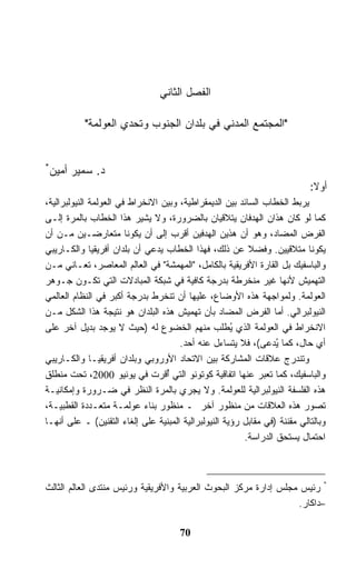 ‫ﺍﻟﻔﺼل ﺍﻟﺜﺎﻨﻲ‬

           ‫"ﺍﻟﻤﺠﺘﻤﻊ ﺍﻟﻤﺩﻨﻲ ﻓﻲ ﺒﻠﺩﺍﻥ ﺍﻟﺠﻨﻭﺏ ﻭﺘﺤﺩﻱ ﺍﻟﻌﻭﻟﻤﺔ"‬


‫*‬
    ‫ﺩ. ﺴﻤﻴﺭ ﺃﻤﻴﻥ‬
                                                                            ‫ﺃﻭﻻ:‬
                                                                             ‫ﹰ‬
‫ﻴﺭﺒﻁ ﺍﻟﺨﻁﺎﺏ ﺍﻟﺴﺎﺌﺩ ﺒﻴﻥ ﺍﻟﺩﻴﻤﻘﺭﺍﻁﻴﺔ، ﻭﺒﻴﻥ ﺍﻻﻨﺨﺭﺍﻁ ﻓﻲ ﺍﻟﻌﻭﻟﻤﺔ ﺍﻟﻨﻴﻭﻟﺒﺭﺍﻟﻴﺔ،‬
‫ﻜﻤﺎ ﻟﻭ ﻜﺎﻥ ﻫﺫﺍﻥ ﺍﻟﻬﺩﻓﺎﻥ ﻴﺘﻼﻗﻴﺎﻥ ﺒﺎﻟﻀﺭﻭﺭﺓ، ﻭﻻ ﻴﺸﻴﺭ ﻫﺫﺍ ﺍﻟﺨﻁﺎﺏ ﺒﺎﻟﻤﺭﺓ ﺇﻟـﻰ‬
‫ﺍﻟﻔﺭﺽ ﺍﻟﻤﻀﺎﺩ، ﻭﻫﻭ ﺃﻥ ﻫﺫﻴﻥ ﺍﻟﻬﺩﻓﻴﻥ ﺃﻗﺭﺏ ﺇﻟﻰ ﺃﻥ ﻴﻜﻭﻨﺎ ﻤﺘﻌﺎﺭﻀـﻴﻥ ﻤـﻥ ﺃﻥ‬
‫ﻴﻜﻭﻨﺎ ﻤﺘﻼﻗﻴﻴﻥ. ﻭﻓﻀﻼ ﻋﻥ ﺫﻟﻙ، ﻓﻬﺫﺍ ﺍﻟﺨﻁﺎﺏ ﻴﺩﻋﻲ ﺃﻥ ﺒﻠﺩﺍﻥ ﺃﻓﺭﻴﻘﻴﺎ ﻭﺍﻟﻜـﺎﺭﻴﺒﻲ‬
                                                          ‫ﹰ‬
‫ﻭﺍﻟﺒﺎﺴﻔﻴﻙ ﺒل ﺍﻟﻘﺎﺭﺓ ﺍﻷﻓﺭﻴﻘﻴﺔ ﺒﺎﻟﻜﺎﻤل، "ﺍﻟﻤﻬﻤﺸﺔ" ﻓﻲ ﺍﻟﻌﺎﻟﻡ ﺍﻟﻤﻌﺎﺼﺭ، ﺘﻌـﺎﻨﻲ ﻤـﻥ‬
‫ﺍﻟﺘﻬﻤﻴﺵ ﻷﻨﻬﺎ ﻏﻴﺭ ﻤﻨﺨﺭﻁﺔ ﺒﺩﺭﺠﺔ ﻜﺎﻓﻴﺔ ﻓﻲ ﺸﺒﻜﺔ ﺍﻟﻤﺒﺎﺩﻻﺕ ﺍﻟﺘﻲ ﺘﻜـﻭﻥ ﺠـﻭﻫﺭ‬
‫ﺍﻟﻌﻭﻟﻤﺔ. ﻭﻟﻤﻭﺍﺠﻬﺔ ﻫﺫﻩ ﺍﻷﻭﻀﺎﻉ، ﻋﻠﻴﻬﺎ ﺃﻥ ﺘﻨﺨﺭﻁ ﺒﺩﺭﺠﺔ ﺃﻜﺒﺭ ﻓﻲ ﺍﻟﻨﻅﺎﻡ ﺍﻟﻌﺎﻟﻤﻲ‬
‫ﺍﻟﻨﻴﻭﻟﺒﺭﺍﻟﻲ. ﺃﻤﺎ ﺍﻟﻔﺭﺽ ﺍﻟﻤﻀﺎﺩ ﺒﺄﻥ ﺘﻬﻤﻴﺵ ﻫﺫﻩ ﺍﻟﺒﻠﺩﺍﻥ ﻫﻭ ﻨﺘﻴﺠﺔ ﻫﺫﺍ ﺍﻟﺸﻜل ﻤـﻥ‬
‫ﺍﻻﻨﺨﺭﺍﻁ ﻓﻲ ﺍﻟﻌﻭﻟﻤﺔ ﺍﻟﺫﻱ ُﻁﻠﺏ ﻤﻨﻬﻡ ﺍﻟﺨﻀﻭﻉ ﻟﻪ )ﺤﻴﺙ ﻻ ﻴﻭﺠﺩ ﺒﺩﻴل ﺁﺨﺭ ﻋﻠﻰ‬
                                                      ‫ﻴ‬
                                      ‫ﺃﻱ ﺤﺎل، ﻜﻤﺎ ﻴ ‪‬ﻋﻰ(، ﻓﻼ ﻴﺘﺴﺎﺀل ﻋﻨﻪ ﺃﺤﺩ.‬
                                                                 ‫ُﺩ‬
‫ﻭﺘﻨﺩﺭﺝ ﻋﻼﻗﺎﺕ ﺍﻟﻤﺸﺎﺭﻜﺔ ﺒﻴﻥ ﺍﻻﺘﺤﺎﺩ ﺍﻷﻭﺭﻭﺒﻲ ﻭﺒﻠﺩﺍﻥ ﺃﻓﺭﻴﻘﻴـﺎ ﻭﺍﻟﻜـﺎﺭﻴﺒﻲ‬
‫ﻭﺍﻟﺒﺎﺴﻔﻴﻙ، ﻜﻤﺎ ﺘﻌﺒﺭ ﻋﻨﻬﺎ ﺍﺘﻔﺎﻗﻴﺔ ﻜﻭﺘﻭﻨﻭ ﺍﻟﺘﻲ ُﻗﺭﺕ ﻓﻲ ﻴﻭﻨﻴﻭ 0002، ﺘﺤﺕ ﻤﻨﻁﻠﻕ‬
                                  ‫ﺃ‬
‫ﻫﺫﻩ ﺍﻟﻔﻠﺴﻔﺔ ﺍﻟﻨﻴﻭﻟﺒﺭﺍﻟﻴﺔ ﻟﻠﻌﻭﻟﻤﺔ. ﻭﻻ ﻴﺠﺭﻱ ﺒﺎﻟﻤﺭﺓ ﺍﻟﻨﻅﺭ ﻓﻲ ﻀـﺭﻭﺭﺓ ﻭﺇﻤﻜﺎﻨﻴـﺔ‬
‫ﺘﺼﻭﺭ ﻫﺫﻩ ﺍﻟﻌﻼﻗﺎﺕ ﻤﻥ ﻤﻨﻅﻭﺭ ﺁﺨﺭ ـ ﻤﻨﻅﻭﺭ ﺒﻨﺎﺀ ﻋﻭﻟﻤـﺔ ﻤﺘﻌـﺩﺩﺓ ﺍﻟﻘﻁﺒﻴـﺔ،‬
‫ﻭﺒﺎﻟﺘﺎﻟﻲ ﻤﻘﻨﻨﺔ )ﻓﻲ ﻤﻘﺎﺒل ﺭﺅﻴﺔ ﺍﻟﻨﻴﻭﻟﺒﺭﺍﻟﻴﺔ ﺍﻟﻤﺒﻨﻴﺔ ﻋﻠﻰ ﺇﻟﻐﺎﺀ ﺍﻟﺘﻘﻨﻴﻥ( ـ ﻋﻠﻰ ﺃﻨﻬـﺎ‬
                                                         ‫ﺍﺤﺘﻤﺎل ﻴﺴﺘﺤﻕ ﺍﻟﺩﺭﺍﺴﺔ.‬



‫* ﺭﺌﻴﺱ ﻤﺠﻠﺱ ﺇﺩﺍﺭﺓ ﻤﺭﻜﺯ ﺍﻟﺒﺤﻭﺙ ﺍﻟﻌﺭﺒﻴﺔ ﻭﺍﻷﻓﺭﻴﻘﻴﺔ ﻭﺭﺌﻴﺱ ﻤﻨﺘﺩﻯ ﺍﻟﻌﺎﻟﻡ ﺍﻟﺜﺎﻟﺙ‬
                                                                  ‫–ﺩﺍﻜﺎﺭ.‬

                                      ‫07‬
 