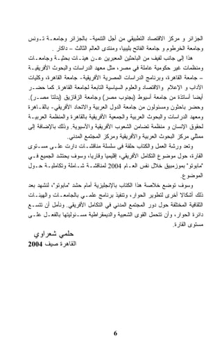 ‫ﺍﻟﺠﺯﺍﺌﺭ ﻭ ﻤﺭﻜﺯ ﺍﻻﻗﺘﺼﺎﺩ ﺍﻟﺘﻁﺒﻴﻘﻲ ﻤﻥ ﺃﺠل ﺍﻟﺘﻨﻤﻴﺔ- ﺒﺎﻟﺠﺯﺍﺌﺭ ﻭﺠﺎﻤﻌـﺔ ﺘـﻭﻨﺱ‬
          ‫ﻭﺠﺎﻤﻌﺔ ﺍﻟﺨﺭﻁﻭﻡ ﻭ ﺠﺎﻤﻌﺔ ﺍﻟﻔﺎﺘﺢ ﺒﻠﻴﺒﻴﺎ، ﻭﻤﻨﺘﺩﻯ ﺍﻟﻌﺎﻟﻡ ﺍﻟﺜﺎﻟﺙ – ﺩﺍﻜﺎﺭ .‬
‫ﻫﺫﺍ ﺇﻟﻰ ﺠﺎﻨﺏ ﻟﻔﻴﻑ ﻤﻥ ﺍﻟﺒﺎﺤﺜﻴﻥ ﺍﻟﻤﻌﺒﺭﻴﻥ ﻋـﻥ ﻫﻴﺌـﺎﺕ ﺒﺤﺜﻴـﺔ ﻭﺠﺎﻤﻌـﺎﺕ‬
‫ﻭﻤﻨﻅﻤﺎﺕ ﻏﻴﺭ ﺤﻜﻭﻤﻴﺔ ﻋﺎﻤﻠﺔ ﻓﻲ ﻤﺼﺭ، ﻤﺜل ﻤﻌﻬﺩ ﺍﻟﺩﺭﺍﺴﺎﺕ ﻭﺍﻟﺒﺤﻭﺙ ﺍﻷﻓﺭﻴﻘﻴـﺔ‬
‫– ﺠﺎﻤﻌﺔ ﺍﻟﻘﺎﻫﺭﺓ، ﻭﺒﺭﻨﺎﻤﺞ ﺍﻟﺩﺭﺍﺴﺎﺕ ﺍﻟﻤﺼﺭﻴﺔ ﺍﻷﻓﺭﻴﻘﻴﺔ- ﺠﺎﻤﻌﺔ ﺍﻟﻘﺎﻫﺭﺓ، ﻭﻜﻠﻴﺎﺕ‬
‫ﺍﻵﺩﺍﺏ ﻭ ﺍﻹﻋﻼﻡ ﻭﺍﻻﻗﺘﺼﺎﺩ ﻭﺍﻟﻌﻠﻭﻡ ﺍﻟﺴﻴﺎﺴﻴﺔ ﺍﻟﺘﺎﺒﻌﺔ ﻟﺠﺎﻤﻌﺔ ﺍﻟﻘﺎﻫﺭﺓ. ﻜﻤﺎ ﺤﻀـﺭ‬
‫ﺃﻴﻀﺎ ﺃﺴﺎﺘﺫﺓ ﻤﻥ ﺠﺎﻤﻌﺔ ﺃﺴﻴﻭﻁ )ﺒﺠﻨﻭﺏ ﻤﺼﺭ( ﻭﺠﺎﻤﻌﺔ ﺍﻟﺯﻗﺎﺯﻴﻕ )ﺒﺩﻟﺘﺎ ﻤﺼـﺭ(.‬
‫ﻭﺤﻀﺭ ﺒﺎﺤﺜﻭﻥ ﻭﻤﺴﺌﻭﻟﻭﻥ ﻤﻥ ﺠﺎﻤﻌﺔ ﺍﻟﺩﻭل ﺍﻟﻌﺭﺒﻴﺔ ﻭﺍﻻﺘﺤﺎﺩ ﺍﻷﻓﺭﻴﻘﻲ- ﺒﺎﻟﻘـﺎﻫﺭﺓ‬
‫ﻭﻤﻌﻬﺩ ﺍﻟﺩﺭﺍﺴﺎﺕ ﻭﺍﻟﺒﺤﻭﺙ ﺍﻟﻌﺭﺒﻴﺔ ﻭﺍﻟﺠﻤﻌﻴﺔ ﺍﻷﻓﺭﻴﻘﻴﺔ ﺒﺎﻟﻘﺎﻫﺭﺓ ﻭﺍﻟﻤﻨﻅﻤﺔ ﺍﻟﻌﺭﺒﻴـﺔ‬
‫ﻟﺤﻘﻭﻕ ﺍﻹﻨﺴﺎﻥ ﻭ ﻤﻨﻅﻤﺔ ﺘﻀﺎﻤﻥ ﺍﻟﺸﻌﻭﺏ ﺍﻷﻓﺭﻴﻘﻴﺔ ﻭﺍﻵﺴﻴﻭﻴﺔ. ﻭﺫﻟﻙ ﺒﺎﻹﻀﺎﻓﺔ ﺇﻟﻰ‬
                  ‫ﻤﻤﺜﻠﻲ ﻤﺭﻜﺯ ﺍﻟﺒﺤﻭﺙ ﺍﻟﻌﺭﺒﻴﺔ ﻭﺍﻷﻓﺭﻴﻘﻴﺔ ﻭﻤﺭﻜﺯ ﺍﻟﻤﺠﺘﻤﻊ ﺍﻟﻤﺩﻨﻲ.‬
‫ﻭﺘﻌﺩ ﻭﺭﺸﺔ ﺍﻟﻌﻤل ﻭﺍﻟﻜﺘﺎﺏ ﺤﻠﻘﺔ ﻓﻰ ﺴﻠﺴﻠﺔ ﻤﻨﺎﻗﺸـﺎﺕ ﺩﺍﺭﺕ ﻋﻠـﻰ ﻤﺴـﺘﻭﻯ‬
‫ﺍﻟﻘﺎﺭﺓ، ﺤﻭل ﻤﻭﻀﻭﻉ ﺍﻟﺘﻜﺎﻤل ﺍﻷﻓﺭﻴﻘﻲ، ﺇﻗﻠﻴﻤﻴﺎ ﻭﻗﺎﺭﻴﺎ، ﻭﺴﻭﻑ ﻴﺤﺘﺸﺩ ﺍﻟﺠﻤﻴﻊ ﻓـﻲ‬
‫"ﻤﺎﺒﻭﺘﻭ" ﺒﻤﻭﺯﻤﺒﻴﻕ ﺨﻼل ﻨﻔﺱ ﺍﻟﻌـﺎﻡ 4002 ﻟﻤﻨﺎﻗﺸـﺔ ﺸـﺎﻤﻠﺔ ﻭﺘﻜﺎﻤﻠﻴـﺔ ﺤـﻭل‬
                                                                     ‫ﺍﻟﻤﻭﻀﻭﻉ.‬
‫ﻭﺴﻭﻑ ﺘﻭﻀﻊ ﺨﻼﺼﺔ ﻫﺫﺍ ﺍﻟﻜﺘﺎﺏ ﺒﺎﻹﻨﺠﻠﻴﺯﻴﺔ ﺃﻤﺎﻡ ﺤﺸﺩ "ﻤﺎﺒﻭﺘﻭ"، ﻟﻨﺸﻬﺩ ﺒﻌﺩ‬
‫ﺫﻟﻙ ﺃﺸﻜﺎﻻ ﺃﺨﺭﻯ ﻟﺘﻁﻭﻴﺭ ﺍﻟﺤﻭﺍﺭ، ﻭﺘﻨﻔﻴﺫ ﺒﺭﻨﺎﻤﺞ ﻋﻠﻤـﻲ ﺒﺎﻟﺠﺎﻤﻌـﺎﺕ ﻭﺍﻟﻬﻴﺌـﺎﺕ‬
‫ﺍﻟﺜﻘﺎﻓﻴﺔ ﺍﻟﻤﺨﺘﻠﻔﺔ ﺤﻭل ﺩﻭﺭ ﺍﻟﻤﺠﺘﻤﻊ ﺍﻟﻤﺩﻨﻲ ﻓﻲ ﺍﻟﺘﻜﺎﻤل ﺍﻷﻓﺭﻴﻘﻲ. ﻭﻨﺄﻤل ﺃﻥ ﺘﺘﺴـﻊ‬
‫ﺩﺍﺌﺭﺓ ﺍﻟﺤﻭﺍﺭ، ﻭﺃﻥ ﺘﺘﺤﻤل ﺍﻟﻘﻭﻯ ﺍﻟﺸﻌﺒﻴﺔ ﻭﺍﻟﺩﻴﻤﻘﺭﺍﻁﻴﺔ ﻤﺴـﺌﻭﻟﻴﺘﻬﺎ ﺒﺎﻟﻔﻌـل ﻋﻠـﻰ‬
                                                                  ‫ﻤﺴﺘﻭﻯ ﺍﻟﻘﺎﺭﺓ.‬
  ‫ﺤﻠﻤﻲ ﺸﻌﺭﺍﻭﻱ‬
‫ﺍﻟﻘﺎﻫﺭﺓ ﺼﻴﻑ 4002‬




                                      ‫6‬
 