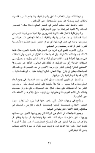 ‫ﻭﻨﺘﻴﺠﺔ ﻟﺫﻟﻙ، ﻴﺒﻘﻰ ﺍﻟﺨﻁﺎﺏ ﺍﻟﻤﺘﻌﻠﻕ ﺒﺎﻟﺩﻴﻤﻘﺭﺍﻁﻴﺔ، ﻭﺍﻟﻤﺠﺘﻤﻊ ﺍﻟﻤﺩﻨﻲ، ﻗﺎﺼﺭﹰ،‬
  ‫ﺍ‬
                   ‫ﻭﺍﻟﻨﻘﺎﺵ ﺍﻟﺠﺎﺭﻱ ﺤﻭﻟﻪ ﻏﻴﺭ ﺠﺩﻴﺭ ﺒﺎﻟﻤﺼﺩﺍﻗﻴﺔ، ﻋﻠﻰ ﺃﻗل ﺘﻘﺩﻴﺭ.‬
‫ﺜﺎﻨﻴﺎ. ﻭﺍﻟﺩﻴﻤﻘﺭﺍﻁﻴﺔ ﻤﻁﻠﺏ ﺃﺴﺎﺴﻲ ﻓﻲ ﺍﻟﻌﺼﺭ ﺍﻟﺤﺎﻟﻲ، ﻓـﻼ ﻴﻤﻜـﻥ ﺘﺼـﻭﺭ‬       ‫ﹰ‬
                             ‫ﺍﻟﺤﺩﺍﺜﺔ، ﻭﻻ ﺍﻟﺘﻨﻤﻴﺔ ﺍﻟﻤﺭﺘﺒﻁﺔ ﺒﻬﺎ، ﺩﻭﻥ ﺍﻟﺩﻴﻤﻘﺭﺍﻁﻴﺔ.‬
‫ﻭﺍﻟﺩﻴﻤﻘﺭﺍﻁﻴﺔ ﻻ ﺘﻤﺜل ﻓﻘﻁ ﺍﻟﺸﺭﻁ ﺍﻟﻀﺭﻭﺭﻱ ﻷﻴﺔ ﺘﻨﻤﻴﺔ ﺠﺩﻴﺭﺓ ﺒﻬﺫﺍ ﺍﻻﺴﻡ، ﺃﻱ‬
‫ﺘﻨﻤﻴﺔ ﺍﻗﺘﺼﺎﺩﻴﺔ، ﻭﺍﺠﺘﻤﺎﻋﻴﺔ، ﻭﺴﻴﺎﺴﻴﺔ، ﻭﺜﻘﺎﻓﻴﺔ، ﻟﻤﺼﻠﺤﺔ ﺍﻟﺠﻤﺎﻫﻴﺭ ﺍﻟﺸـﻌﺒﻴﺔ ﻓـﻲ‬
‫ﻤﺠﻤﻭﻋﻬﺎ، ﻭﺇﻨﻤﺎ ﻫﻲ ﻫﺩﻑ ﻓﻲ ﺫﺍﺘﻬﺎ، ﺃﻱ ﺠﻭﻫﺭ ﺍﻟﺘﻌﺒﻴﺭ ﻋـﻥ ﺍﻟﻨﻅـﺭﺓ ﺍﻷﺴﺎﺴـﻴﺔ‬
                                   ‫ﻟﺘﺤﺭﺭ ﺍﻟﺒﺸﺭ ﻓﺭﺍﺩﻯ، ﻭﻤﺠﺘﻤﻌﻴﻥ ﻓﻲ ﺍﻟﻤﺠﺘﻤﻊ.‬
‫ﻭﻜﻭﻥ ﺍﻟﺸﻌﻭﺏ ﺘﻁﻤﺢ ﺍﻟﻴﻭﻡ ﻟﻤﺯﻴﺩ ﻤﻥ ﺍﻟﺩﻴﻤﻘﺭﺍﻁﻴﺔ ﺒﺎﻟﻨﺴﺒﺔ ﻟﻸﻤﺱ، ﻴﻤﺜل ﺘﻘﺩﻤﺎ‬
‫ﹰ‬
‫ﻻ ﺸﻙ ﻓﻴﻪ. ﻭﻜﺫﻟﻙ، ﻓﺎﻻﻋﺘﺭﺍﻑ ﺒﺄﻥ ﺍﻟﻤﺠﺘﻤﻌﺎﺕ ﻻ ﹸﺨﺘﺯل ﻓﻲ ﺍﻟﺩﻭل، ﻭﺃﻥ ﺍﻟﻌﻼﻗﺎﺕ‬
                             ‫ﺘ‬
‫ﺍﻟﺘﻲ ﺘﻨﺴﺠﻬﺎ ﺍﻟﻌﻭﻟﻤﺔ )ﺴﻭﺍﺀ ﺃﻜﺎﻨﺕ ﻨﻴﻭﻟﺒﺭﺍﻟﻴﺔ، ﺃﻭ ﺫﺍﺕ ﺃﺴﺎﺱ ﺒﺩﻴل(، ﻻ ﹸﺨﺘﺯل ﻓـﻲ‬
           ‫ﺘ‬
‫ﺍﻟﻌﻼﻗﺎﺕ "ﺍﻟﺩﻭﻟﻴﺔ" )ﺃﻱ ﺒﻴﻥ ﺍﻟﺩﻭل(، ﻫﻭ ﻜﺫﻟﻙ ﺘﻘﺩﻡ ﺇﻴﺠﺎﺒﻲ. ﻭﺍﻟﺘﺄﻜﻴﺩ ﻋﻠﻰ ﻤﺸـﺎﺭﻜﺔ‬
‫"ﺍﻟﻤﺠﺘﻤﻊ ﺍﻟﻤﺩﻨﻲ" )ﺒﻐﺽ ﺍﻟﻨﻅﺭ ﻋﻥ ﺩﺭﺠﺔ ﺍﻻﻟﺘﺒﺎﺱ ﻓﻲ ﻫﺫﻩ ﺍﻟﺘﺴﻤﻴﺔ( ﻓـﻲ ﺘﺸـﻜﻴل‬
‫ﺍﻟﻤﺠﺘﻤﻌﺎﺕ، ﻴﻤﻜﻥ ﺃﻥ ﻴﻜﻭﻥ، ﺒﻬﺫﺍ ﺍﻟﻤﻌﻨﻰ، ﺃﺴﻠﻭﺒﺎ ﺇﻴﺠﺎﺒﻴﺎ ﻤﻔﻴﺩﺍ ـ ﺃﻱ ﻨﻘﻁﺔ ﺒﺩﺍﻴﺔ ـ‬
                    ‫ﹰ‬     ‫ﹰ‬     ‫ﹰ‬
                                          ‫ﻹﺜﺎﺭﺓ ﻗﻀﻴﺔ ﺍﻟﺩﻴﻤﻘﺭﺍﻁﻴﺔ ﺒﻜل ﺠﻭﺍﻨﺒﻬﺎ.‬
‫ﻭﺍﻻﻨﻔﺠﺎﺭ ﻓﻲ ﺘﻜﻭﻴﻥ ﺍﻟﺠﻤﻌﻴﺎﺕ ﺨﻼل ﺍﻟﻌﺸﺭﻴﻥ ﻋﺎﻤﺎ ﺍﻟﻤﺎﻀﻴﺔ، ﻓﻲ ﺠﻤﻴﻊ ﺃﻨﺤﺎﺀ‬
                        ‫ﹰ‬
‫ﺍﻟﻌﺎﻟﻡ، ﻴﻤﺜل ﻭﺍﻗﻌﺎ ﺇﻴﺠﺎﺒﻴﺎ ـ ﻷﻨﻪ ﻴﺒﺩﺃ ﺒﺎﻟﺘﺄﻜﻴﺩ ﻋﻠﻰ ﺍﻟﺤﺎﺠﺔ ﻟﻠﺩﻴﻤﻘﺭﺍﻁﻴﺔ ـ ﺒﻐـﺽ‬
                                                       ‫ﹰ‬     ‫ﹰ‬
‫ﺍﻟﻨﻅﺭ ﻋﻥ ﺃﻴﺔ ﺘﺤﻔﻅﺎﺕ ﻋﻠﻰ ﺒﻌﺽ ﺃﺸﻜﺎل ﻫﺫﻩ ﺍﻟﺠﻤﻌﻴﺎﺕ، ﻭﻋﻠﻰ ﻁـﺭﻕ ﻋﻤﻠﻬـﺎ،‬
‫ﻭﻜﺫﻟﻙ ﻋﻠﻰ ﺍﻻﺴﻡ ﺍﻟﻐﺭﻴﺏ ﺍﻟﺫﻱ ﻤﻨﺢ ﻟﻬﺎ ﺩﻭﻥ ﺘﺭﺘﻴﺏ ﺴﺎﺒﻕ، ﺇﻻ ﻭﻫـﻭ "ﺍﻟﻤﻨﻅﻤـﺎﺕ‬
                                                               ‫ﻏﻴﺭ ﺍﻟﺤﻜﻭﻤﻴﺔ".‬
‫ﻭﻨﻁﻤﺢ ﻓﻲ ﻭﺠﻬﺎﺕ ﺍﻟﻨﻅﺭ ﺍﻟﺘﻲ ﺴﻨﻌﺒﺭ ﻋﻨﻬﺎ ﻓﻴﻤﺎ ﻴﻠﻲ، ﺇﻟﻰ ﺘﺠﺎﻭﺯ ﻤﺠﺭﺩ‬
‫ﺍﻟﺘﺤﻠﻴل ﺍﻻﻨﺘﻘﺎﺩﻱ ﻟﻠﻤﺠﺘﻤﻌﺎﺕ ﺍﻟﻤﻌﻨﻴﺔ )ﻤﺠﺘﻤﻌﺎﺕ ﺃﻓﺭﻴﻘﻴﺎ ﻭﺍﻟﻜﺎﺭﻴﺒﻲ ﻭﺍﻟﺒﺎﺴﻔﻴﻙ ﻓﻲ‬
                                   ‫ﺤﺎﻟﺘﻨﺎ(، ﻭﻜﺫﻟﻙ ﻷﺸﻜﺎل ﺍﻨﺨﺭﺍﻁﻬﺎ ﻓﻲ ﺍﻟﻌﻭﻟﻤﺔ.‬
‫ﻭﺠﻤﻴﻊ ﺍﻟﻤﺠﺘﻤﻌﺎﺕ ﻓﻲ ﺍﻟﻌﺎﻟﻡ ﻫﻲ ﺍﻟﺒﻭﺘﻘﺔ ﺍﻟﺘﻲ ﻴﺠﺭﻱ ﻓﻴﻬﺎ ﺍﻟﺘﻌﺒﻴﺭ ﻋﻥ ﻤﺼﺎﻟﺢ،‬
‫ﻭﻭﺠﻬﺎﺕ ﻨﻅﺭ ﻤﺘﻌﺎﺭﻀﺔ، ﺴﻭﺍﺀ ﺃﻜﺎﻨﺕ ﺍﻗﺘﺼﺎﺩﻴﺔ ﻭﺍﺠﺘﻤﺎﻋﻴﺔ، ﺃﻭ ﺴﻴﺎﺴﻴﺔ ﻭﺜﻘﺎﻓﻴـﺔ.‬
‫ﻭﺍﻻﻋﺘﺭﺍﻑ ﺒﺸﺭﻋﻴﺔ ﺍﻟﺘﻌﺒﻴﺭ ﻋﻥ ﻫﺫﻩ ﺍﻟﻤﺼﺎﻟﺢ ﺍﻟﻤﺘﻌﺎﺭﻀـﺔ، ﻫـﻭ ﻨﻘﻁـﺔ ﺍﻟﺒﺩﺍﻴـﺔ‬
‫ﻟﻠﺩﻴﻤﻘﺭﺍﻁﻴﺔ. ﻭﺩﻭﻥ ﻫﺫﺍ ﺍﻻﻋﺘﺭﺍﻑ، ﻻ ﺘﻭﺠﺩ ﺩﻴﻤﻘﺭﺍﻁﻴﺔ، ﺒل ﻤﺠﺭﺩ ﺘﻼﻋﺏ ﺒﺨﻁﺎﺏ‬
                                                          ‫ﻴﺩﻋﻲ ﺃﻨﻪ ﺩﻴﻤﻘﺭﺍﻁﻲ.‬



                                     ‫17‬
 