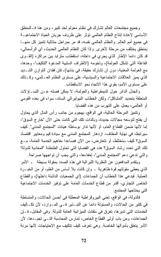 ‫ﻭﺠﻤﻴﻊ ﻤﺠﺘﻤﻌﺎﺕ ﺍﻟﻌﺎﻟﻡ ﺘﺸﺎﺭﻙ ﻓﻲ ﻨﻅﺎﻡ ﻤﻌﻭﻟﻡ ﻟﺤﺩ ﻜﺒﻴﺭ، ﻭﻤﻥ ﻫﻨﺎ ﻓـﺎﻟﻤﻨﻁﻕ‬
‫ﺍﻷﺴﺎﺴﻲ ﻹﻋﺎﺩﺓ ﺇﻨﺘﺎﺝ ﺍﻟﻨﻅﺎﻡ ﺍﻟﻌﺎﻟﻤﻲ ﺘﺅﺜﺭ ﻋﻠﻰ ﻅﺭﻭﻑ ﺠﺭﻴﺎﻥ ﺍﻟﺤﻴﺎﺓ ﺍﻻﺠﺘﻤﺎﻋﻴـﺔ‬
‫ﻓﻲ ﺠﻤﻴﻊ ﺃﻤﻡ ﺍﻟﻌﺎﻟﻡ. ﻭﺍﻟﻨﻅﺎﻡ ﺍﻟﻌﺎﻟﻤﻲ ﻨﻔﺴﻪ، ﻗﺩ ﻤﺭ ﺒﻤﺭﺍﺤل ﻤﺘﺘﺎﻟﻴﺔ ﺘﺘﻤﻴﺯ ﻜل ﻤﻨﻬـﺎ‬
‫ﺒﻤﻨﻁﻕ ﻴﺨﺘﻠﻑ ﻤﻥ ﻤﺭﺤﻠﺔ ﻷﺨﺭﻯ. ﻭﺇﺫﺍ ﻜﺎﻥ ﺍﻟﻨﻅﺎﻡ ﺍﻟﻌﺎﻟﻤﻲ ﺍﻟﺤﺩﻴﺙ، ﺃﻱ ﺍﻟﺭﺃﺴﻤﺎﻟﻲ،‬
‫ﻗﺩ ﻜﺎﻥ ﺩﺍﺌﻤﺎ ﺍﻹﻁﺎﺭ ﺍﻟﺫﻱ ﻴﺠﺭﻱ ﻓﻲ ﺩﺍﺨﻠﻪ، ﺍﺴﺘﻘﻁﺎﺏ ﻤﺘﺯﺍﻴﺩ ﺒﻴﻥ ﻤﺭﺍﻜﺯﻩ )ﺍﻟﻘـﻭﻯ‬
                                                                   ‫ﹰ‬
‫ﺍﻟﻔﺎﻋﻠﺔ ﺍﻟﺘﻲ ﺘﺸﻜل ﺍﻟﻌﻭﻟﻤﺔ(، ﻭﺘﺨﻭﻤﻪ )ﺍﻷﻁﺭﺍﻑ ﺍﻟﺴﻠﺒﻴﺔ ﺍﻟﻤﺩﻋﻭﺓ "ﻟﻠﺘﻜﻴﻑ"، ﻭﺤﺩﻫﺎ،‬
‫ﻤﻊ ﺍﻟﻌﻭﻟﻤﺔ ﺍﻟﻤﻌﻨﻴﺔ، ﺩﻭﻥ ﺃﻥ ﺘﺸﺎﺭﻙ ﺤﻘﻴﻘﺔ، ﻓﻲ ﺒﻨﺎﺌﻬﺎ(، ﻓﺈﻥ ﻓﻘﺩﺍﻥ ﺍﻟﺘﻭﺍﺯﻥ ﺍﻟﺸـﺩﻴﺩ‬
‫ﺍﻟﺫﻱ ﻴﻤﻴﺯ ﺍﻟﻌﻼﻗﺎﺕ ﺍﻻﺠﺘﻤﺎﻋﻴﺔ ﻭﺍﻟﺴﻴﺎﺴﻴﺔ، ﻋﻠﻰ ﻤﺴﺘﻭﻯ ﺍﻟﻨﻅﺎﻡ ﺍﻟﻌـﺎﻟﻤﻲ، ﻭﻜـﺫﻟﻙ‬
                             ‫ﻋﻠﻰ ﻤﺴﺘﻭﻯ ﺍﻷﻤﻡ، ﻴﻘﻭﻱ ﻫﺫﺍ ﺍﻻﺘﺠﺎﻩ ﻨﺤﻭ ﺍﻻﺴﺘﻘﻁﺎﺏ.‬
‫ﻭﺍﻟﺠﺩل ﺍﻟﺩﺍﺌﺭ ﺤﻭل ﺍﻟﺩﻴﻤﻘﺭﺍﻁﻴﺔ ﻭﺍﻟﻌﻭﻟﻤﺔ، ﻻ ﻴﻤﻜﻥ ﻓﺼﻠﻪ ﻋـﻥ ﺍﻟﺘﺴـﺎﺅﻻﺕ‬
‫ﺍﻟﻤﺘﻌﻠﻘﺔ ﺒﺘﺤﺩﻴﺩ "ﺍﻟﻤﺸﺎﻜل"، ﻭﻟﻜﻥ ﺍﻟﺨﻁﺎﺏ ﺍﻟﻨﻴﻭﻟﺒﺭﺍﻟﻲ ﺍﻟﺴﺎﺌﺩ، ﺴﻭﺍﺀ ﻓﻲ ﺒﻌﺩﻩ ﺍﻟﻘﻭﻤﻲ‬
                                  ‫ﺃﻭ ﺍﻟﻌﺎﻟﻤﻲ، ﻴﻌﻤل ﻋﻠﻰ ﺍﻟﺘﻬﺭﺏ ﻤﻥ ﻫﺫﻩ ﺍﻟﻘﻀﺎﻴﺎ.‬
‫ﻭﺘﺘﻤﻴﺯ ﺍﻟﻤﺭﺤﻠﺔ ﺍﻟﺤﺎﻟﻴﺔ، ﻓﻲ ﺍﻟﻭﺍﻗﻊ، ﺒﻬﺠﻭﻡ ﻤﻥ ﺠﺎﻨﺏ ﺭﺃﺱ ﺍﻟﻤﺎل ﺍﻟﺫﻱ ﻴﺤﺎﻭل‬
‫ﺃﻥ ﻴﻔﺘﺢ ﻟﺘﻭﺴﻌﻪ ﻤﺠﺎﻻﺕ ﺠﺩﻴﺩﺓ، ﻭﺒﺎﻟﺫﺍﺕ ﺘﻠﻙ ﺍﻟﺘﻲ ﻜﺎﻨﺕ ﺤﺘﻰ ﺍﻵﻥ "ﺨﺎﺭﺝ ﺍﻟﺴﻭﻕ"،‬
‫ﺇﻤﺎ ﻷﻨﻬﺎ ﻀﻤﻥ ﺍﻟﻘﻁﺎﻉ ﺍﻟﻌﺎﻡ، ﺃﻭ ﻷﻨﻬﺎ ﺘﺩﺍﺭ ﺒﻭﺴﺎﻁﺔ ﻫﻴﺌﺎﺕ "ﺍﻟﻤﺠﺘﻤﻊ ﺍﻟﻤﺩﻨﻲ". ﻜﻴﻑ‬
‫ﺴﻴﺭﺘﺒﻁ، ﻓﻲ ﻨﻬﺎﻴﺔ ﺍﻟﻤﻁﺎﻑ، ﺍﺯﺩﻫﺎﺭ ﺍﻟﻤﺠﺘﻤﻊ ﺍﻟﻤﺩﻨﻲ ﻤﻊ ﺴﻴﺎﺩﺓ ﻗﻴﻡ ﻭﻤﻌﺎﻴﻴﺭ ﺍﻗﺘﺼﺎﺩ‬
‫ﺍﻟﺴﻭﻕ؟ ﻜﻴﻑ ﺴﺘﺨﺘﻠﻁ، ﺃﻭ ﺘﺘﻌﺎﺭﺽ، ﻤﻥ ﺍﻵﻥ ﻓﺼﺎﻋﺩﺍ ﻤﻔﺎﻫﻴﻡ ﺍﻟﺨﺩﻤﺔ ﺍﻟﻌﺎﻤﺔ، ﻤـﻊ‬
                            ‫ﹰ‬
‫ﺘﻠﻙ ﺍﻟﺘﻲ ﺘﺤﺩﺩ ﺭﺸﺎﺩ ﺍﻟﺴﻭﻕ؟ ﻫﺫﻩ ﻫﻲ ﺍﻟﻘﻀﺎﻴﺎ ﺍﻟﺘﻲ ﺘﺤﺎﻭل ﺍﻟﻁﻨﻁﻨﺔ "ﺍﻟﻤﻌﺎﺩﻴﺔ ﻟﻠﺩﻭﻟﺔ"‬
     ‫ﻭﺍﻟﺘﻲ ﺘﺩﻋﻲ ﺩﻋﻡ "ﺍﻟﻤﺠﺘﻤﻊ ﺍﻟﻤﺩﻨﻲ"، ﺇﺨﻔﺎﺀﻫﺎ، ﻭﺍﻟﺘﻲ ﻴﺠﺏ ﺃﻥ ﺘﻭﺍﺠﻬﻬﺎ ﺼﺭﺍﺤﺔ.‬
‫ﻭﻴﺘﻘﺩﻡ ﺍﻟﻤﺩﺍﻓﻌﻭﻥ ﻋﻥ ﺍﻟﻨﻅﺭﻴﺔ ﺍﻟﻠﺒﺭﺍﻟﻴﺔ ﻓﻲ ﻫﺫﻩ ﺍﻟﺼﺩﺩ ﺒﻤﻘﻭﻟﺔ ﺒﺴﻴﻁﺔ ـ ﺍﻷﻤﺭ‬
‫ﺍﻟﺫﻱ ﻴﻌﻁﻲ ﻤﻘﻭﻟﺘﻬﻡ ﻗﻭﺓ ﻅﺎﻫﺭﻴﺔ ـ ﻭﺇﻥ ﻜﺎﻨﺕ ﺒﻼ ﺃﺴﺎﺱ ﻤﻥ ﺍﻟﻌﻠﻡ، ﺃﻭ ﻤﻥ ﺍﻟﺨﺒـﺭﺓ‬
‫ﺍﻟﻌﻤﻠﻴﺔ. ﻓﻴﺩﻋﻲ ﻫﺫﺍ ﺍﻟﺨﻁﺎﺏ ﺃﻥ ﺍﻟﺠﻤﺎﻋﺎﺕ )ﺃﻱ ﺍﻟﺠﻤﻌﻴﺎﺕ ﺍﻟﻨﺎﺸﺌﺔ ﺩﺍﺨﻠﻬﺎ(، ﻭﺍﻟﻘﻁﺎﻉ‬
‫ﺍﻟﺨﺎﺹ ﺍﻟﺘﺠﺎﺭﻱ، ﺃﻗﺩﺭ ﻤﻥ ﻗﻁﺎﻉ ﺍﻟﺨﺩﻤﺎﺕ ﺍﻟﻌﺎﻤﺔ ﻋﻠﻰ ﺘﻭﻓﻴﺭ ﺍﻟﺨﺩﻤﺎﺕ ﺍﻻﺠﺘﻤﺎﻋﻴﺔ‬
                                                         ‫ﺍﻟﺘﻲ ﻴﺤﺘﺎﺠﻬﺎ ﺍﻟﻤﺠﺘﻤﻊ.‬
‫ﻓﺎﻟﺩﻭﻟﺔ، ﻓﻲ ﺍﻟﻭﺍﻗﻊ، ﺘﻌﻨﻲ ﺍﻟﺒﻴﺭﻭﻗﺭﺍﻁﻴﺔ ﺍﻟﻤﻌﻁﻠﺔ ﻓﻲ ﺃﺤﺴﻥ ﺍﻟﺤﺎﻻﺕ، ﻭﺍﻟﻤﺘﺴﻠﻁﺔ‬
‫ﻓﻲ ﻜﺜﻴﺭ ﻤﻥ ﺍﻟﺤﺎﻻﺕ، ﻭﺍﻟﻤﺴﺌﻭﻟﺔ ﺩﺍﺌﻤﺎ ﻋﻥ ﺍﻟﺘﺒـﺫﻴﺭ ﻓـﻲ ﺍﻟﻤـﻭﺍﺭﺩ، ﻷﻥ ﺘﻜـﺎﻟﻴﻑ‬
                                            ‫ﹰ‬
‫ﺍﻟﺨﺩﻤﺎﺕ ﺍﻟﺘﻲ ﺘﺩﻴﺭﻫﺎ، ﺘﻐﺭﻕ ﻓﻲ ﻤﻠﻔﺎﺕ ﺍﻟﻤﻴﺯﺍﻨﻴﺔ ﺍﻟﻌﺎﻤﺔ ﻟﻠﺩﻭﻟﺔ. ﻭﻓﻲ ﺍﻟﻤﻘﺎﺒل، ﻓـﺈﻥ‬
‫ﺍﻟﺠﻤﺎﻋﺎﺕ، ﻭﻤﻥ ﺒﺎﺏ ﺃﻭﻟﻰ ﺍﻟﻘﻁﺎﻉ ﺍﻟﺨﺎﺹ، ﺘﻤﺎﺭﺱ ﺍﻟﻤﺤﺎﺴﺒﺔ ﺍﻟﺘـﻲ ﺘﺠﻴـﺩﻫﺎ، ﻷﻥ‬
‫ﺍﻷﻤﺭ ﻴﺘﻌﻠﻕ ﺒﺄﻤﻭﺍﻟﻬﺎ ﺍﻟﺨﺎﺼﺔ. ﻭﻫﻲ ﺘﻌﺭﻑ ﻜﻴﻑ ﺘﺘﻜﻴﻑ ﻤﻊ ﺍﻻﺤﺘﻴﺎﺠﺎﺕ ﻷﻨﻬﺎ ﻤﺭﻨﺔ‬


                                     ‫27‬
 