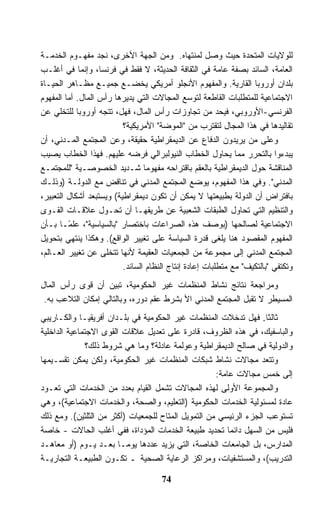 ‫ﻟﻠﻭﻻﻴﺎﺕ ﺍﻟﻤﺘﺤﺩﺓ ﺤﻴﺙ ﻭﺼل ﻟﻤﻨﺘﻬﺎﻩ. ﻭﻤﻥ ﺍﻟﺠﻬﺔ ﺍﻷﺨﺭﻯ، ﻨﺠﺩ ﻤﻔﻬـﻭﻡ ﺍﻟﺨﺩﻤـﺔ‬
‫ﺍﻟﻌﺎﻤﺔ، ﺍﻟﺴﺎﺌﺩ ﺒﺼﻔﺔ ﻋﺎﻤﺔ ﻓﻲ ﺍﻟﺜﻘﺎﻓﺔ ﺍﻟﺤﺩﻴﺜﺔ، ﻻ ﻓﻘﻁ ﻓﻲ ﻓﺭﻨﺴﺎ، ﻭﺇﻨﻤﺎ ﻓﻲ ﺃﻏﻠـﺏ‬
‫ﺒﻠﺩﺍﻥ ﺃﻭﺭﻭﺒﺎ ﺍﻟﻘﺎﺭﻴﺔ. ﻭﺍﻟﻤﻔﻬﻭﻡ ﺍﻷﻨﺠﻠﻭ ﺃﻤﺭﻴﻜﻲ ﻴﺨﻀـﻊ ﺠﻤﻴـﻊ ﻤﻅـﺎﻫﺭ ﺍﻟﺤﻴـﺎﺓ‬
‫ﺍﻻﺠﺘﻤﺎﻋﻴﺔ ﻟﻠﻤﺘﻁﻠﺒﺎﺕ ﺍﻟﻘﺎﻁﻌﺔ ﻟﺘﻭﺴﻊ ﺍﻟﻤﺠﺎﻻﺕ ﺍﻟﺘﻲ ﻴﺩﻴﺭﻫﺎ ﺭﺃﺱ ﺍﻟﻤﺎل. ﺃﻤﺎ ﺍﻟﻤﻔﻬﻭﻡ‬
‫ﺍﻟﻔﺭﻨﺴﻲ-ﺍﻷﻭﺭﻭﺒﻲ، ﻓﻴﺤﺩ ﻤﻥ ﺘﺠﺎﻭﺯﺍﺕ ﺭﺃﺱ ﺍﻟﻤﺎل، ﻓﻬل، ﺘﺘﺠﻪ ﺃﻭﺭﻭﺒﺎ ﻟﻠﺘﺨﻠﻲ ﻋﻥ‬
                          ‫ﺘﻘﺎﻟﻴﺩﻫﺎ ﻓﻲ ﻫﺫﺍ ﺍﻟﻤﺠﺎل ﻟﺘﻘﺘﺭﺏ ﻤﻥ "ﺍﻟﻤﻭﻀﺔ" ﺍﻷﻤﺭﻴﻜﻴﺔ؟‬
‫ﻭﻋﻠﻰ ﻤﻥ ﻴﺭﻴﺩﻭﻥ ﺍﻟﺩﻓﺎﻉ ﻋﻥ ﺍﻟﺩﻴﻤﻘﺭﺍﻁﻴﺔ ﺤﻘﻴﻘﺔ، ﻭﻋﻥ ﺍﻟﻤﺠﺘﻤﻊ ﺍﻟﻤـﺩﻨﻲ، ﺃﻥ‬
‫ﻴﺒﺩﺀﻭﺍ ﺒﺎﻟﺘﺤﺭﺭ ﻤﻤﺎ ﻴﺤﺎﻭل ﺍﻟﺨﻁﺎﺏ ﺍﻟﻨﻴﻭﻟﺒﺭﺍﻟﻲ ﻓﺭﻀﻪ ﻋﻠﻴﻬﻡ. ﻓﻬﺫﺍ ﺍﻟﺨﻁﺎﺏ ﻴﺼﻴﺏ‬
‫ﺍﻟﻤﻨﺎﻗﺸﺔ ﺤﻭل ﺍﻟﺩﻴﻤﻘﺭﺍﻁﻴﺔ ﺒﺎﻟﻌﻘﻡ ﺒﺎﻗﺘﺭﺍﺤﻪ ﻤﻔﻬﻭﻤﺎ ﺸـﺩﻴﺩ ﺍﻟﺨﺼﻭﺼـﻴﺔ "ﻟﻠﻤﺠﺘﻤـﻊ‬
                                 ‫ﹰ‬
‫ﺍﻟﻤﺩﻨﻲ". ﻭﻓﻲ ﻫﺫﺍ ﺍﻟﻤﻔﻬﻭﻡ، ﻴﻭﻀﻊ ﺍﻟﻤﺠﺘﻤﻊ ﺍﻟﻤﺩﻨﻲ ﻓﻲ ﺘﻨﺎﻗﺽ ﻤﻊ ﺍﻟﺩﻭﻟـﺔ )ﻭﺫﻟـﻙ‬
‫ﺒﺎﻓﺘﺭﺍﺽ ﺃﻥ ﺍﻟﺩﻭﻟﺔ ﺒﻁﺒﻴﻌﺘﻬﺎ ﻻ ﻴﻤﻜﻥ ﺃﻥ ﺘﻜﻭﻥ ﺩﻴﻤﻘﺭﺍﻁﻴﺔ( ﻭﻴﺴﺘﺒﻌﺩ ﺃﺸﻜﺎل ﺍﻟﺘﻌﺒﻴﺭ،‬
‫ﻭﺍﻟﺘﻨﻅﻴﻡ ﺍﻟﺘﻲ ﺘﺤﺎﻭل ﺍﻟﻁﺒﻘﺎﺕ ﺍﻟﺸﻌﺒﻴﺔ ﻋﻥ ﻁﺭﻴﻘﻬـﺎ ﺃﻥ ﺘﺤـﻭل ﻋﻼﻗـﺎﺕ ﺍﻟﻘـﻭﻯ‬
‫ﺍﻻﺠﺘﻤﺎﻋﻴﺔ ﻟﺼﺎﻟﺤﻬﺎ )ﺒﻭﺼﻑ ﻫﺫﻩ ﺍﻟﺼﺭﺍﻋﺎﺕ ﺒﺎﺨﺘﺼﺎﺭ "ﺒﺎﻟﺴﻴﺎﺴﻴﺔ"، ﻋﻠ ًـﺎ ﺒـﺄﻥ‬
         ‫ﻤ‬
‫ﺍﻟﻤﻔﻬﻭﻡ ﺍﻟﻤﻘﺼﻭﺩ ﻫﻨﺎ ﻴﻠﻐﻰ ﻗﺩﺭﺓ ﺍﻟﺴﻴﺎﺴﺔ ﻋﻠﻰ ﺘﻐﻴﻴﺭ ﺍﻟﻭﺍﻗﻊ(. ﻭﻫﻜﺫﺍ ﻴﻨﺘﻬﻲ ﺒﺘﺤﻭﻴل‬
‫ﺍﻟﻤﺠﺘﻤﻊ ﺍﻟﻤﺩﻨﻲ ﺇﻟﻰ ﻤﺠﻤﻭﻋﺔ ﻤﻥ ﺍﻟﺠﻤﻌﻴﺎﺕ ﺍﻟﻌﻘﻴﻤﺔ ﻷﻨﻬﺎ ﺘﺘﺨﻠﻰ ﻋﻥ ﺘﻐﻴﻴﺭ ﺍﻟﻌـﺎﻟﻡ،‬
                          ‫ﻭﺘﻜﺘﻔﻲ "ﺒﺎﻟﺘﻜﻴﻑ" ﻤﻊ ﻤﺘﻁﻠﺒﺎﺕ ﺇﻋﺎﺩﺓ ﺇﻨﺘﺎﺝ ﺍﻟﻨﻅﺎﻡ ﺍﻟﺴﺎﺌﺩ.‬
‫ﻭﻤﺭﺍﺠﻌﺔ ﻨﺘﺎﺌﺞ ﻨﺸﺎﻁ ﺍﻟﻤﻨﻅﻤﺎﺕ ﻏﻴﺭ ﺍﻟﺤﻜﻭﻤﻴﺔ، ﺘﺒﻴﻥ ﺃﻥ ﻗﻭﻯ ﺭﺃﺱ ﺍﻟﻤﺎل‬
 ‫ﺍﻟﻤﺴﻴﻁﺭ ﻻ ﺘﻘﺒل ﺍﻟﻤﺠﺘﻤﻊ ﺍﻟﻤﺩﻨﻲ ﺍﻷ ﺒﺸﺭﻁ ﻋﻘﻡ ﺩﻭﺭﻩ، ﻭﺒﺎﻟﺘﺎﻟﻲ ﺇﻤﻜﺎﻥ ﺍﻟﺘﻼﻋﺏ ﺒﻪ.‬
‫ﺜﺎﻟﺜﺎ. ﻓﻬل ﺘﺩﺨﻼﺕ ﺍﻟﻤﻨﻅﻤﺎﺕ ﻏﻴﺭ ﺍﻟﺤﻜﻭﻤﻴﺔ ﻓﻲ ﺒﻠـﺩﺍﻥ ﺃﻓﺭﻴﻘﻴـﺎ ﻭﺍﻟﻜـﺎﺭﻴﺒﻲ‬‫ﹰ‬
‫ﻭﺍﻟﺒﺎﺴﻔﻴﻙ، ﻓﻲ ﻫﺫﻩ ﺍﻟﻅﺭﻭﻑ، ﻗﺎﺩﺭﺓ ﻋﻠﻰ ﺘﻌﺩﻴل ﻋﻼﻗﺎﺕ ﺍﻟﻘﻭﻯ ﺍﻻﺠﺘﻤﺎﻋﻴﺔ ﺍﻟﺩﺍﺨﻠﻴﺔ‬
               ‫ﻭﺍﻟﺩﻭﻟﻴﺔ ﻓﻲ ﺼﺎﻟﺢ ﺍﻟﺩﻴﻤﻘﺭﺍﻁﻴﺔ ﻭﻋﻭﻟﻤﺔ ﻋﺎﺩﻟﺔ؟ ﻭﻤﺎ ﻫﻲ ﺸﺭﻭﻁ ﺫﻟﻙ؟‬
‫ﻭﺘﺘﻌﺩ ﻤﺠﺎﻻﺕ ﻨﺸﺎﻁ ﺸﺒﻜﺎﺕ ﺍﻟﻤﻨﻅﻤﺎﺕ ﻏﻴﺭ ﺍﻟﺤﻜﻭﻤﻴﺔ، ﻭﻟﻜﻥ ﻴﻤﻜﻥ ﺘﻘﺴـﻴﻤﻬﺎ‬
                                                     ‫ﺇﻟﻰ ﺨﻤﺱ ﻤﺠﺎﻻﺕ ﻋﺎﻤﺔ:‬
‫ﻭﺍﻟﻤﺠﻤﻭﻋﺔ ﺍﻷﻭﻟﻰ ﻟﻬﺫﻩ ﺍﻟﻤﺠﺎﻻﺕ ﺘﺸﻤل ﺍﻟﻘﻴﺎﻡ ﺒﻌﺩﺩ ﻤﻥ ﺍﻟﺨﺩﻤﺎﺕ ﺍﻟﺘﻲ ﺘﻌـﻭﺩ‬
‫ﻋﺎﺩﺓ ﻟﻤﺴﺌﻭﻟﻴﺔ ﺍﻟﺨﺩﻤﺎﺕ ﺍﻟﺤﻜﻭﻤﻴﺔ )ﺍﻟﺘﻌﻠﻴﻡ، ﻭﺍﻟﺼﺤﺔ، ﻭﺍﻟﺨﺩﻤﺎﺕ ﺍﻻﺠﺘﻤﺎﻋﻴﺔ(، ﻭﻫﻲ‬
‫ﺘﺴﺘﻭﻋﺏ ﺍﻟﺠﺯﺀ ﺍﻟﺭﺌﻴﺴﻲ ﻤﻥ ﺍﻟﺘﻤﻭﻴل ﺍﻟﻤﺘﺎﺡ ﻟﻠﺠﻤﻌﻴﺎﺕ )ﺃﻜﺜﺭ ﻤﻥ ﺍﻟﺜﻠﺜﻴﻥ(. ﻭﻤﻊ ﺫﻟﻙ‬
‫ﻓﻠﻴﺱ ﻤﻥ ﺍﻟﺴﻬل ﺩﺍﺌﻤﺎ ﺘﺤﺩﻴﺩ ﻁﺒﻴﻌﺔ ﺍﻟﺨﺩﻤﺎﺕ ﺍﻟﻤﺅﺩﺍﺓ، ﻓﻔﻲ ﺃﻏﻠﺏ ﺍﻟﺤﺎﻻﺕ - ﺨﺎﺼﺔ‬
                                                        ‫ﹰ‬
‫ﺍﻟﻤﺩﺍﺭﺱ، ﺒل ﺍﻟﺠﺎﻤﻌﺎﺕ ﺍﻟﺨﺎﺼﺔ، ﺍﻟﺘﻲ ﻴﺯﻴﺩ ﻋﺩﺩﻫﺎ ﻴﻭﻤـﺎ ﺒﻌـﺩ ﻴـﻭﻡ )ﺃﻭ ﻤﻌﺎﻫـﺩ‬
                        ‫ﹰ‬
‫ﺍﻟﺘﺩﺭﻴﺏ(، ﻭﺍﻟﻤﺴﺘﺸﻔﻴﺎﺕ، ﻭﻤﺭﺍﻜﺯ ﺍﻟﺭﻋﺎﻴﺔ ﺍﻟﺼﺤﻴﺔ ـ ﺘﻜـﻭﻥ ﺍﻟﻁﺒﻴﻌـﺔ ﺍﻟﺘﺠﺎﺭﻴـﺔ‬

                                      ‫47‬
 