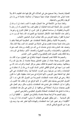 ‫ﻟﻠﻌﻤﻠﻴﺔ ﻭﺍﻀﺤﺔ. ﻭﻫﺫﺍ ﺼﺤﻴﺢ ﺤﺘﻰ ﻓﻲ ﺍﻟﺤﺎﻻﺕ ﺍﻟﺘﻲ ﺘﻘل ﻓﻴﻬﺎ ﻫﺫﻩ ﺍﻟﻁﺒﻴﻌـﺔ ﻗﻠـﻴﻼ‬
‫ﹰ‬
‫ﻋﻨﺩﻤﺎ ﺘﺘﻭﻟﻰ ﻫﺫﻩ ﺍﻟﺠﻤﻌﻴﺎﺕ ﻫﻴﺌﺎﺕ ﺩﻴﻨﻴﺔ ﻤﺴﻴﺤﻴﺔ ﺃﻭ ﺇﺴﻼﻤﻴﺔ، ﺨﺎﺼﺔ ﻓـﻲ ﺒﻠـﺩﺍﻥ‬
                                                  ‫ﺃﻓﺭﻴﻘﻴﺎ ﻭﺍﻟﻜﺎﺭﻴﺒﻲ ﻭﺍﻟﺒﺎﺴﻔﻴﻙ.‬
‫ﻭﺘﺘﺨﺫ ﻨﺴﺒﺔ ﻤﻥ ﺍﻷﻨﺸﻁﺔ ﻓﻲ ﻫﺫﺍ ﺍﻟﻤﺠﺎل، ﻁﺒﻴﻌـﺔ ﺍﻟﻤﺴـﺎﻋﺩﺓ، ﺇﻥ ﻟـﻡ ﻨﻘـل‬
‫ﺍﻹﺤﺴﺎﻥ: ﻤﺜل ﺃﻨﺸﻁﺔ ﺍﻟﻤﺴﺎﻋﺩﺓ ﺍﻟﻌﺎﺌﻠﻴﺔ، ﺃﻭ ﺘﻨﻅﻴﻡ ﺍﻟﺼـﺤﺔ ﺍﻹﻨﺠﺎﺒﻴـﺔ، ﺃﻭ ﺭﻋﺎﻴـﺔ‬
‫ﺍﻷﻤﻭﻤﺔ ﻭﺍﻟﻁﻔﻭﻟﺔ، ﺃﻭ ﻤﺴﺎﻋﺩﺓ ﺍﻟﻤﻌﺎﻗﻴﻥ ﺃﻭ ﻜﺒﺎﺭ ﺍﻟﺴﻥ، ﺃﻭ ﺃﻁﻔﺎل ﺍﻟﺸﻭﺍﺭﻉ، ﻭﻏﻴﺭﻫﺎ.‬
‫ﻭﺃﻏﻠﺏ ﻫﺫﻩ ﺍﻷﻨﺸﻁﺔ ﺘﺘﺨﺫ ﺍﻷﺸﻜﺎل ﺍﻟﻤﺘﻤﺸﻴﺔ ﻤﻊ ﺍﻟﺘﻌﺒﻴﺭﺍﺕ ﺍﻟﺸـﺎﺌﻌﺔ ﺍﻟﻴـﻭﻡ ﻋـﻥ‬
           ‫"ﻤﺤﺎﺭﺒﺔ ﺍﻟﻔﻘﺭ"، ﻭﻁﺒﻌﺎ ﺍﻟﻐﺭﺽ ﻤﻥ ﺫﻟﻙ ﺍﺠﺘﺫﺍﺏ ﺃﻤﻭﺍل ﺍﻟﻤﺎﻨﺤﻴﻥ ﺍﻷﺠﺎﻨﺏ.‬
                                                         ‫ﹰ‬
‫ﻭﺍﻟﻤﺠﻤﻭﻋﺔ ﺍﻟﺜﺎﻨﻴﺔ، ﻭﺘﺘﻌﻠﻕ ﺒﺄﻨﺸﻁﺔ ﺍﻟﻤﻨﻅﻤﺎﺕ ﻏﻴﺭ ﺍﻟﺤﻜﻭﻤﻴﺔ ﺍﻟﻤﺭﺘﺒﻁﺔ ﺒﺘﻨﻔﻴـﺫ‬
‫ﻤﺸﺭﻭﻋﺎﺕ ﺘﻨﻤﻴﺔ ﻤﺤﺩﺩﺓ، ﻓﺘﻀﻡ ﺤﻭﺍﻟﻲ 51% ﻤﻥ ﺍﻟﺠﻤﻌﻴـﺎﺕ ﺍﻟﻤﺴـﺠﻠﺔ ﺍﻟﻨﺸـﻁﺔ.‬
‫ﻭﻨﺼﻑ ﻫﺫﻩ ﺍﻟﻤﺸﺭﻭﻋﺎﺕ ﺘﺅﺩﻱ ﺨﺩﻤﺎﺕ ﻓـﻲ ﺍﻟﻤـﺩﻥ )ﻟﻠﻤﺸـﺭﻭﻋﺎﺕ ﺍﻟﺼـﻐﻴﺭﺓ،‬
‫ﻭﺍﻟﺤﺭﻓﻴﻴﻥ، ﻭﺍﻟﺘﻌﺎﻭﻨﻴﺎﺕ، ﻭﺍﻟﺘﺩﺭﻴﺏ ﺍﻟﻤﻬﻨﻲ(، ﻭﺍﻟﻨﺼﻑ ﺍﻷﺨﺭ، ﻴﻨﺸﻁ ﻓﻲ ﺍﻟﺭﻴـﻑ.‬
                ‫ﻭﻫﻨﺎ ﻜﺫﻟﻙ ﻴﻠﻌﺏ ﺍﻟﺘﻤﻭﻴل ﺍﻟﻌﺎﻡ )ﺍﻟﺤﻜﻭﻤﻲ( ﻭﺍﻷﺠﻨﺒﻲ، ﺍﻟﺩﻭﺭ ﺍﻟﺤﺎﺴﻡ.‬
‫ﻭﺍﻟﻤﺠﻤﻭﻋﺔ ﺍﻟﺜﺎﻟﺜﺔ ﺘﻀﻡ ﺍﻟﺠﻤﻌﻴﺎﺕ ﺍﻟﻤﻬﺘﻤﺔ ﺒﺎﻟﺩﻓﺎﻉ ﻋﻥ ﺍﻟﺤﻘﻭﻕ، ﺴﻭﺍﺀ ﺃﻜﺎﻨـﺕ‬
‫ﺤﻘﻭﻕ ﺍﻹﻨﺴﺎﻥ ﺒﺼﻔﺔ ﻋﺎﻤﺔ، ﺃﻭ ﺤﻘﻭﻕ ﺍﻟﻌﺎﻤﻠﻴﻥ ﺒﺼﻔﺔ ﺨﺎﺼﺔ، ﺃﻭ ﺤﻘـﻭﻕ ﺍﻟﻤـﺭﺃﺓ‬
‫ﻭﻤﻁﺎﻟﺒﻬﺎ. ﻭﻴﻨﻀﻡ ﻟﻬﺫﻩ ﺍﻟﻤﺠﻤﻭﻋﺔ ﻜﺫﻟﻙ، ﺒﻌﺽ ﻤﺭﺍﻜﺯ ﺍﻟﺒﺤﺙ ﻭﺍﻟﺩﺭﺍﺴـﺎﺕ، ﺍﻟﺘـﻲ‬
‫ﺘﻠﻌﺏ ﺩﻭﺭﺍ ﻤﻬﻤﺎ ﻓﻲ ﺍﻟﻤﻨﺎﺥ ﺍﻟﺜﻘﺎﻓﻲ ﺍﻟﺒﺎﺌﺱ ﺍﻟﺴﺎﺌﺩ ﺍﻟﻴﻭﻡ، ﻓـﻲ ﻅـل ﺍﻟـﺘﺤﻜﻡ ﻓـﻲ‬
                                                               ‫ﹰ‬   ‫ﹰ‬
‫ﺍﻟﺠﺎﻤﻌﺎﺕ، ﻭﺍﻟﺤﺩ ﻤﻥ ﺤﺭﻴﺘﻬﺎ، ﻭﻤﻥ ﺍﻟﻤﻭﺍﺭﺩ ﺍﻟﻤﺘﺎﺤﺔ ﻟﻬﺎ. ﻭﻫﺫﻩ ﺍﻟﻤﻨﻅﻤﺎﺕ ﻫﻲ ﺍﻟﺘﻲ‬
‫ﺘﻨﻅﺭ ﻟﻬﺎ ﺍﻟﺴﻠﻁﺔ ﺒﻌﻴﻥ ﺍﻟﺘﻭﺠﺱ، ﻷﻨﻬﺎ ﺘﺸﺎﺭﻙ ﻓﻲ ﺼﺭﺍﻋﺎﺕ ﺤﻘﻴﻘﻴﺔ، ﻜﺜﻴﺭﺍ ﻤﺎ ﺘﻜﻭﻥ‬
         ‫ﹰ‬
‫ﺸﺎﻗﺔ. ﻭﻫﻲ ﻓﻲ ﺍﻟﻭﻗﺕ ﻨﻔﺴﻪ، ﺍﻟﻤﻨﻅﻤﺎﺕ ﺍﻟﻤﺤﺭﻭﻤﺔ ﻤﻥ ﺍﻟﺘﻤﻭﻴل ﺍﻟﻜـﺎﻓﻲ، ﺇﻤـﺎ ﻷﻥ‬
‫ﺍﻟﺘﻤﻭﻴل ﺍﻟﺨﺎﺭﺠﻲ ﻴﺼﻠﻬﺎ ﺒﺸﻕ ﺍﻷﻨﻔﺱ، ﺃﻭ ﻷﻨﻬﺎ ﺘﺘﺭﻓﻊ ﻋﻥ ﺃﻥ ﺘﻁﻠﺏ ﻫﺫﺍ ﺍﻟﺘﻤﻭﻴـل.‬
‫ﻭﻜﺜﻴﺭﺍ ﻤﺎ ﺘﺭﺩ ﺍﻟﺴﻠﻁﺎﺕ ﻋﻠﻰ ﺘﺤﺩﻱ ﻫﺫﻩ ﺍﻟﻤﻨﻅﻤﺎﺕ، ﺒﺄﺴﻠﻭﺏ ﻤﺎﻜﺭ، ﻭﻫﻭ ﺍﻟﻌﻤل ﻋﻠﻰ‬‫ﹰ‬
‫ﺘﻜﻭﻴﻥ ﺠﻤﻌﻴﺎﺕ ﻤﻭﺍﺯﻴﺔ، "ﻤﻌﺘﺩﻟﺔ" ﻓﻲ ﻤﻭﺍﻗﻔﻬﺎ، ﺃﻭ ﺃﻥ ﺘﻨﺸﺊ ﻫﻲ ﻤﺜل ﻫﺫﻩ ﺍﻟﻤﻨﻅﻤﺎﺕ.‬
      ‫ﻭﻋﺎﺩﺓ ﻤﺎ ﺘﺘﻤﺘﻊ ﻫﺫﻩ ﺍﻟﻤﻨﻅﻤﺎﺕ ﺍﻟﻤﻌﺘﺩﻟﺔ ﺒﺎﻟﺘﻤﻭﻴل ﺍﻟﺤﻜﻭﻤﻲ ﻭﺍﻟﺨﺎﺭﺠﻲ ﺍﻟﺴﺨﻲ.‬
‫ﻭﺘﻬﺘﻡ ﺍﻟﻤﺠﻤﻭﻋﺔ ﺍﻟﺭﺍﺒﻌﺔ ﺒﺼﻔﺔ ﺨﺎﺼﺔ، ﺒﺎﻟﺩﻓﺎﻉ ﻋﻥ ﺍﻟﺤﻘﻭﻕ ـ ﺍﻟﺜﻘﺎﻓﻴﺔ ﺇﻥ ﻟـﻡ‬
‫ﺘﻜﻥ ﺍﻟﺴﻴﺎﺴﻴﺔ ـ ﻟﻤﻥ ﻴﻁﻠﻕ ﻋﻠﻴﻬﻡ ﻓﻲ ﺍﻟﺨﻁﺎﺏ ﺍﻟـﺩﻭﻟﻲ، "ﺍﻟﺠﻤﺎﻋـﺎﺕ"، ﺃﻭ ﺭﺒﻤـﺎ‬
‫"ﺍﻷﻗﻠﻴﺎﺕ"، ﻭﻫﻭ ﺘﻌﺒﻴﺭ ﺘﺘﺒﺭﺃ ﻤﻨﻪ ﺍﻟﻤﻨﻅﻤﺎﺕ ﻭﺍﻟﻬﻴﺌﺎﺕ،ﻷﻨﻬﺎ ﺘﻌﺘﺒﺭ ﻨﻔﺴـﻬﺎ، ﻭﺒﺤـﻕ،‬
                                              ‫ﺠﺯﺀﺍ ﻤﻥ ﺍﻟﻨﺴﻴﺞ ﺍﻟﻭﻁﻨﻲ ﺍﻟﻭﺍﺤﺩ.‬
                                                                         ‫ﹰ‬



                                     ‫57‬
 