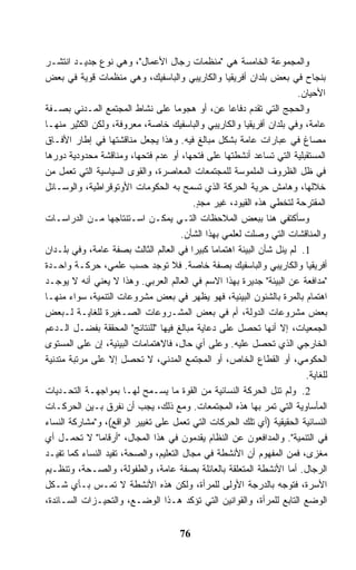 ‫ﻭﺍﻟﻤﺠﻤﻭﻋﺔ ﺍﻟﺨﺎﻤﺴﺔ ﻫﻲ "ﻤﻨﻅﻤﺎﺕ ﺭﺠﺎل ﺍﻷﻋﻤﺎل"، ﻭﻫﻲ ﻨﻭﻉ ﺠﺩﻴـﺩ ﺍﻨﺘﺸـﺭ‬
‫ﺒﻨﺠﺎﺡ ﻓﻲ ﺒﻌﺽ ﺒﻠﺩﺍﻥ ﺃﻓﺭﻴﻘﻴﺎ ﻭﺍﻟﻜﺎﺭﻴﺒﻲ ﻭﺍﻟﺒﺎﺴﻔﻴﻙ، ﻭﻫﻲ ﻤﻨﻅﻤﺎﺕ ﻗﻭﻴﺔ ﻓﻲ ﺒﻌﺽ‬
                                                                      ‫ﺍﻷﺤﻴﺎﻥ.‬
‫ﻭﺍﻟﺤﺠﺞ ﺍﻟﺘﻲ ﺘﻘﺩﻡ ﺩﻓﺎﻋﺎ ﻋﻥ، ﺃﻭ ﻫﺠﻭﻤﺎ ﻋﻠﻰ ﻨﺸﺎﻁ ﺍﻟﻤﺠﺘﻤﻊ ﺍﻟﻤـﺩﻨﻲ ﺒﺼـﻔﺔ‬
                                    ‫ﹰ‬              ‫ﹰ‬
‫ﻋﺎﻤﺔ، ﻭﻓﻲ ﺒﻠﺩﺍﻥ ﺃﻓﺭﻴﻘﻴﺎ ﻭﺍﻟﻜﺎﺭﻴﺒﻲ ﻭﺍﻟﺒﺎﺴﻔﻴﻙ ﺨﺎﺼﺔ، ﻤﻌﺭﻭﻓﺔ، ﻭﻟﻜﻥ ﺍﻟﻜﺜﻴﺭ ﻤﻨﻬـﺎ‬
‫ﻤﺼﺎﻍ ﻓﻲ ﻋﺒﺎﺭﺍﺕ ﻋﺎﻤﺔ ﺒﺸﻜل ﻤﺒﺎﻟﻎ ﻓﻴﻪ. ﻭﻫﺫﺍ ﻴﺠﻌل ﻤﻨﺎﻗﺸﺘﻬﺎ ﻓﻲ ﺇﻁﺎﺭ ﺍﻷﻓـﺎﻕ‬
‫ﺍﻟﻤﺴﺘﻘﺒﻠﻴﺔ ﺍﻟﺘﻲ ﺘﺴﺎﻋﺩ ﺃﻨﺸﻁﺘﻬﺎ ﻋﻠﻰ ﻓﺘﺤﻬﺎ، ﺃﻭ ﻋﺩﻡ ﻓﺘﺤﻬﺎ، ﻭﻤﻨﺎﻗﺸﺔ ﻤﺤﺩﻭﺩﻴﺔ ﺩﻭﺭﻫﺎ‬
‫ﻓﻲ ﻅل ﺍﻟﻅﺭﻭﻑ ﺍﻟﻤﻠﻤﻭﺴﺔ ﻟﻠﻤﺠﺘﻤﻌﺎﺕ ﺍﻟﻤﻌﺎﺼﺭﺓ، ﻭﺍﻟﻘﻭﻯ ﺍﻟﺴﻴﺎﺴﻴﺔ ﺍﻟﺘﻲ ﺘﻌﻤل ﻤﻥ‬
‫ﺨﻼﻟﻬﺎ، ﻭﻫﺎﻤﺵ ﺤﺭﻴﺔ ﺍﻟﺤﺭﻜﺔ ﺍﻟﺫﻱ ﺘﺴﻤﺢ ﺒﻪ ﺍﻟﺤﻜﻭﻤﺎﺕ ﺍﻷﻭﺘﻭﻗﺭﺍﻁﻴﺔ، ﻭﺍﻟﻭﺴـﺎﺌل‬
                                          ‫ﺍﻟﻤﻘﺘﺭﺤﺔ ﻟﺘﺨﻁﻲ ﻫﺫﻩ ﺍﻟﻘﻴﻭﺩ، ﻏﻴﺭ ﻤﺠﺩ.‬
                                           ‫ٍ‬
‫ﻭﺴﺄﻜﺘﻔﻲ ﻫﻨﺎ ﺒﺒﻌﺽ ﺍﻟﻤﻼﺤﻅﺎﺕ ﺍﻟﺘـﻲ ﻴﻤﻜـﻥ ﺍﺴـﺘﻨﺘﺎﺠﻬﺎ ﻤـﻥ ﺍﻟﺩﺭﺍﺴـﺎﺕ‬
                                      ‫ﻭﺍﻟﻤﻨﺎﻗﺸﺎﺕ ﺍﻟﺘﻲ ﻭﺼﻠﺕ ﻟﻌﻠﻤﻲ ﺒﻬﺫﺍ ﺍﻟﺸﺄﻥ.‬
‫1. ﻟﻡ ﻴﻨل ﺸﺄﻥ ﺍﻟﺒﻴﺌﺔ ﺍﻫﺘﻤﺎﻤﺎ ﻜﺒﻴﺭﺍ ﻓﻲ ﺍﻟﻌﺎﻟﻡ ﺍﻟﺜﺎﻟﺙ ﺒﺼﻔﺔ ﻋﺎﻤﺔ، ﻭﻓﻲ ﺒﻠـﺩﺍﻥ‬
                                         ‫ﹰ‬     ‫ﹰ‬
‫ﺃﻓﺭﻴﻘﻴﺎ ﻭﺍﻟﻜﺎﺭﻴﺒﻲ ﻭﺍﻟﺒﺎﺴﻔﻴﻙ ﺒﺼﻔﺔ ﺨﺎﺼﺔ. ﻓﻼ ﺘﻭﺠﺩ ﺤﺴﺏ ﻋﻠﻤﻲ، ﺤﺭﻜـﺔ ﻭﺍﺤـﺩﺓ‬
‫"ﻤﺩﺍﻓﻌﺔ ﻋﻥ ﺍﻟﺒﻴﺌﺔ" ﺠﺩﻴﺭﺓ ﺒﻬﺫﺍ ﺍﻻﺴﻡ ﻓﻲ ﺍﻟﻌﺎﻟﻡ ﺍﻟﻌﺭﺒﻲ. ﻭﻫﺫﺍ ﻻ ﻴﻌﻨﻲ ﺃﻨﻪ ﻻ ﻴﻭﺠـﺩ‬
‫ﺍﻫﺘﻤﺎﻡ ﺒﺎﻟﻤﺭﺓ ﺒﺎﻟﺸﺌﻭﻥ ﺍﻟﺒﻴﺌﻴﺔ، ﻓﻬﻭ ﻴﻅﻬﺭ ﻓﻲ ﺒﻌﺽ ﻤﺸﺭﻭﻋﺎﺕ ﺍﻟﺘﻨﻤﻴﺔ، ﺴﻭﺍﺀ ﻤﻨﻬـﺎ‬
‫ﺒﻌﺽ ﻤﺸﺭﻭﻋﺎﺕ ﺍﻟﺩﻭﻟﺔ، ﺃﻡ ﻓﻲ ﺒﻌﺽ ﺍﻟﻤﺸـﺭﻭﻋﺎﺕ ﺍﻟﺼـﻐﻴﺭﺓ ﻟﻠﻐﺎﻴـﺔ ﻟـﺒﻌﺽ‬
‫ﺍﻟﺠﻤﻌﻴﺎﺕ، ﺇﻻ ﺃﻨﻬﺎ ﺘﺤﺼل ﻋﻠﻰ ﺩﻋﺎﻴﺔ ﻤﺒﺎﻟﻎ ﻓﻴﻬﺎ "ﻟﻠﻨﺘﺎﺌﺞ" ﺍﻟﻤﺤﻘﻘﺔ ﺒﻔﻀـل ﺍﻟـﺩﻋﻡ‬
‫ﺍﻟﺨﺎﺭﺠﻲ ﺍﻟﺫﻱ ﺘﺤﺼل ﻋﻠﻴﻪ. ﻭﻋﻠﻰ ﺃﻱ ﺤﺎل، ﻓﺎﻻﻫﺘﻤﺎﻤﺎﺕ ﺍﻟﺒﻴﺌﻴﺔ، ﺇﻥ ﻋﻠﻰ ﺍﻟﻤﺴﺘﻭﻯ‬
‫ﺍﻟﺤﻜﻭﻤﻲ، ﺃﻭ ﺍﻟﻘﻁﺎﻉ ﺍﻟﺨﺎﺹ، ﺃﻭ ﺍﻟﻤﺠﺘﻤﻊ ﺍﻟﻤﺩﻨﻲ، ﻻ ﺘﺤﺼل ﺇﻻ ﻋﻠﻰ ﻤﺭﺘﺒﺔ ﻤﺘﺩﻨﻴﺔ‬
                                                                        ‫ﻟﻠﻐﺎﻴﺔ.‬
‫2. ﻭﻟﻡ ﺘﻨل ﺍﻟﺤﺭﻜﺔ ﺍﻟﻨﺴﺎﺌﻴﺔ ﻤﻥ ﺍﻟﻘﻭﺓ ﻤﺎ ﻴﺴـﻤﺢ ﻟﻬـﺎ ﺒﻤﻭﺍﺠﻬـﺔ ﺍﻟﺘﺤـﺩﻴﺎﺕ‬
‫ﺍﻟﻤﺄﺴﺎﻭﻴﺔ ﺍﻟﺘﻲ ﺘﻤﺭ ﺒﻬﺎ ﻫﺫﻩ ﺍﻟﻤﺠﺘﻤﻌﺎﺕ. ﻭﻤﻊ ﺫﻟﻙ، ﻴﺠﺏ ﺃﻥ ﻨﻔﺭﻕ ﺒـﻴﻥ ﺍﻟﺤﺭﻜـﺎﺕ‬
‫ﺍﻟﻨﺴﺎﺌﻴﺔ ﺍﻟﺤﻘﻴﻘﻴﺔ )ﺃﻱ ﺘﻠﻙ ﺍﻟﺤﺭﻜﺎﺕ ﺍﻟﺘﻲ ﺘﻌﻤل ﻋﻠﻰ ﺘﻐﻴﻴﺭ ﺍﻟﻭﺍﻗﻊ(، ﻭ"ﻤﺸﺎﺭﻜﺔ ﺍﻟﻨﺴﺎﺀ‬
‫ﻓﻲ ﺍﻟﺘﻨﻤﻴﺔ". ﻭﺍﻟﻤﺩﺍﻓﻌﻭﻥ ﻋﻥ ﺍﻟﻨﻅﺎﻡ ﻴﻘﺩﻤﻭﻥ ﻓﻲ ﻫﺫﺍ ﺍﻟﻤﺠﺎل، "ﺃﺭﻗﺎﻤﺎ" ﻻ ﺘﺤﻤـل ﺃﻱ‬
               ‫ﹰ‬
‫ﻤﻐﺯﻯ، ﻓﻤﻥ ﺍﻟﻤﻔﻬﻭﻡ ﺃﻥ ﺍﻷﻨﺸﻁﺔ ﻓﻲ ﻤﺠﺎل ﺍﻟﺘﻌﻠﻴﻡ، ﻭﺍﻟﺼﺤﺔ، ﺘﻔﻴﺩ ﺍﻟﻨﺴﺎﺀ ﻜﻤﺎ ﺘﻔﻴـﺩ‬
‫ﺍﻟﺭﺠﺎل. ﺃﻤﺎ ﺍﻷﻨﺸﻁﺔ ﺍﻟﻤﺘﻌﻠﻘﺔ ﺒﺎﻟﻌﺎﺌﻠﺔ ﺒﺼﻔﺔ ﻋﺎﻤﺔ، ﻭﺍﻟﻁﻔﻭﻟﺔ، ﻭﺍﻟﺼـﺤﺔ، ﻭﺘﻨﻅـﻴﻡ‬
‫ﺍﻷﺴﺭﺓ، ﻓﺘﻭﺠﻪ ﺒﺎﻟﺩﺭﺠﺔ ﺍﻷﻭﻟﻰ ﻟﻠﻤﺭﺃﺓ، ﻭﻟﻜﻥ ﻫﺫﻩ ﺍﻷﻨﺸﻁﺔ ﻻ ﺘﻤـﺱ ﺒـﺄﻱ ﺸـﻜل‬
‫ﺍﻟﻭﻀﻊ ﺍﻟﺘﺎﺒﻊ ﻟﻠﻤﺭﺃﺓ، ﻭﺍﻟﻘﻭﺍﻨﻴﻥ ﺍﻟﺘﻲ ﺘﺅﻜﺩ ﻫـﺫﺍ ﺍﻟﻭﻀـﻊ، ﻭﺍﻟﺘﺤﻴـﺯﺍﺕ ﺍﻟﺴـﺎﺌﺩﺓ،‬


                                     ‫67‬
 