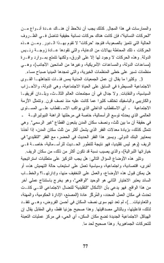 ‫ﻭﺍﻟﻤﻤﺎﺭﺴﺎﺕ ﻓﻲ ﻫﺫﺍ ﺍﻟﻤﺠﺎل. ﻜﺫﻟﻙ ﻴﺠﺏ ﺃﻥ ﻨﻼﺤﻅ ﺃﻥ ﻫﻨـﺎﻙ ﻋـﺩﺓ ﺃﻨـﻭﺍﻉ ﻤـﻥ‬
‫"ﺍﻟﺤﺭﻜﺎﺕ ﺍﻟﻨﺴﺎﺌﻴﺔ"، ﻓﺈﻥ ﻜﺎﻨﺕ ﻫﻨﺎﻙ ﺤﺭﻜﺎﺕ ﻨﺴﺎﺌﻴﺔ ﺤﻘﻴﻘﻴﺔ ﺘﻨﺎﻀل ﻓـﻲ ﺍﻟﻅـﺭﻭﻑ‬
‫ﺍﻟﺤﺎﻟﻴﺔ ﺍﻟﺘﻲ ﺘﺘﻤﻴﺯ ﺒﺎﻟﺼﻌﻭﺒﺔ، ﻓﺘﻭﺠﺩ "ﺤﺭﻜﺎﺕ" ﻻ ﺘﻘﻭﻡ ﺒﻬـﺫﺍ ﺍﻟـﺩﻭﺭ. ﻭﻤـﻥ ﻫـﺫﻩ‬
‫ﺍﻟﺤﺭﻜﺎﺕ ، ﺘﻠﻙ ﺍﻟﻤﺤﺎﻁﺔ ﺒﻬﺎﻻﺕ ﻤﻥ ﺍﻟﺩﻋﺎﻴﺔ، ﻭﺍﻟﺘﻲ ﺘﻘﻭﺩﻫﺎ ﻋـﺎﺩﺓ ﺯﻭﺠـﺔ ﺭﺌـﻴﺱ‬
‫ﺍﻟﺩﻭﻟﺔ. ﻭﻫﺫﻩ ﺍﻟﺤﺭﻜﺎﺕ ﻻ ﻭﺠﻭﺩ ﻟﻬﺎ ﺇﻻ ﻋﻠﻰ ﺍﻟﻭﺭﻕ، ﻭﻟﻜﻨﻬﺎ ﺘﺘﻤﺘﻊ ﺒﻤـﻭﺍﺭﺩ ﻭﺍﻓـﺭﺓ‬
‫)ﻤﺴﺎﻋﺩﺍﺕ ﺍﻟﺩﻭﻟﺔ، ﻭﺍﻟﻤﺴﺎﻋﺩﺍﺕ ﺍﻷﻤﺭﻴﻜﻴﺔ، ﻭﻏﻴﺭﻫﺎ ﻤﻥ ﺍﻟﻤﺎﻨﺤﻴﻥ ﺍﻷﺠﺎﻨﺏ(، ﻭﻫـﻲ‬
   ‫ﻤﻨﻅﻤﺎﺕ ﺘﺴﻴﺭ ﻋﻠﻰ ﺨﻁﻰ ﺍﻟﻤﻨﻅﻤﺎﺕ ﺍﻟﺨﻴﺭﻴﺔ، ﻭﺍﻟﺘﻲ ﺘﻤﺠﺩﻫﺎ ﺍﻟﻤﻴﺩﻴﺎ ﺼﺒﺎﺡ ﻤﺴﺎﺀ.‬
‫3. ﻭﻜﺜﻴﺭﺍ ﻤﺎ ﻴﻘﺎل ﺇﻥ ﻋﻤل ﺍﻟﺠﻤﻌﻴﺎﺕ ﺍﻟﻤﺩﻨﻴﺔ ﻴﻤﺱ ﻓﺌـﺎﺕ ﺘﺘﺠﺎﻫﻠﻬـﺎ ﺍﻟﻘـﻭﻯ‬
                                                                ‫ﹰ‬
‫ﺍﻻﺠﺘﻤﺎﻋﻴﺔ ﺍﻟﻤﺴﻴﻁﺭﺓ ﻓﻲ ﺍﻟﺴﺎﺒﻕ ﻋﻠﻰ ﺍﻟﺤﻴﺎﺓ ﺍﻻﺠﺘﻤﺎﻋﻴﺔ، ﻭﻫﻲ ﺍﻟﺩﻭﻟﺔ، ﻭﺍﻷﺤـﺯﺍﺏ‬
‫ﺍﻟﺴﻴﺎﺴﻴﺔ، ﻭﺍﻟﻨﻘﺎﺒﺎﺕ. ﻭﻻ ﺠﺩﺍل ﻓﻲ ﺃﻥ ﻤﺠﺘﻤﻌﺎﺕ ﺍﻟﻌﺎﻟﻡ ﺍﻟﺜﺎﻟـﺙ، ﻭﺒﻠـﺩﺍﻥ ﺃﻓﺭﻴﻘﻴـﺎ‬
‫ﻭﺍﻟﻜﺎﺭﻴﺒﻲ ﻭﺍﻟﺒﺎﺴﻔﻴﻙ ﺘﺨﺘﻠﻑ ﻜﺜﻴﺭﺍ ﻋﻤﺎ ﻜﺎﻨﺕ ﻋﻠﻴﻪ ﻤﻨﺫ ﻨﺼﻑ ﻗﺭﻥ. ﻭﺘﺘﻤﺜل ﺍﻷﺯﻤﺔ‬
                                              ‫ﹰ‬
‫ﺍﻻﺠﺘﻤﺎﻋﻴﺔ ـ ﺃﻱ ﺍﻻﺴﺘﻘﻁﺎﺏ ﺍﻟﺩﺍﺨﻠﻲ ﺍﻟﺫﻱ ﻴﻭﺍﻜﺏ ﺍﻻﺴـﺘﻘﻁﺎﺏ ﻋﻠـﻰ ﺍﻟﻤﺴـﺘﻭﻯ‬
‫ﺍﻟﻌﺎﻟﻤﻲ ﺍﻟﺫﻱ ﻴﺤﺩﺜﻪ ﺘﻭﺴﻊ ﺍﻟﺭﺃﺴﻤﺎﻟﻴﺔ، ﺨﺎﺼﺔ ﻓﻲ ﻤﺭﺤﻠﺘﻬﺎ ﺍﻟﺭﺍﻫﻨﺔ ﺍﻟﻨﻴﻭﻟﺒﺭﺍﻟﻴـﺔ ـ‬
‫ﻓﻲ ﺤﻘﻴﻘﺔ ﺃﻥ ﻤﺎ ﺒﻴﻥ ﺜﻠﺙ، ﻭﻨﺼﻑ ﺴﻜﺎﻥ ﺍﻟﻤﺩﻥ ﻴﺘﺒﻌﻭﻥ ﺍﻟﻘﻁﺎﻉ "ﻏﻴﺭ ﺍﻟﺭﺴﻤﻲ". ﻭﻫﻲ‬
‫ﺘﺘﻤﺜل ﻜﺫﻟﻙ، ﺒﺯﻴﺎﺩﺓ ﻤﻌﺩﻻﺕ ﺍﻟﻔﻘﺭ ﺍﻟﺫﻱ ﻴﺸﻤل ﺃﻜﺜﺭ ﻤﻥ ﺜﻠﺙ ﺴﻜﺎﻥ ﺍﻟﻤﺩﻥ، ﺇﺫﺍ ﺃﺨﺫﻨﺎ‬
‫ﺒﻤﻌﺎﻴﻴﺭ ﺍﻟﺒﻨﻙ ﺍﻟﺩﻭﻟﻲ. ﻭﻴﺴﻴﺭ ﻫﺫﺍ ﺍﻟﻔﻘﺭ ﺍﻟﺤﺩﻴﺙ ﻓﻲ ﺍﻟﺤﻀﺭ، ﻤﻊ ﺍﻟﻔﻘﺭ "ﺍﻟﺘﻘﻠﻴﺩﻱ" ﻓﻲ‬
‫ﺍﻟﺭﻴﻑ )ﻭﻫﻭ ﻟﻴﺱ ﺘﻘﻠﻴﺩﻴﹰ، ﻓﻬﻭ ﻨﺘﻴﺠﺔ ﻟﻠﺘﻁﻭﺭ ﺍﻟﺤـﺩﻴﺙ ﻟﻠﺭﺃﺴـﻤﺎﻟﻴﺔ، ﺨﺎﺼـﺔ ﻓـﻲ‬
                                                       ‫ﺎ‬
   ‫ﺨﻴﺎﺭﺍﺘﻬﺎ ﺍﻟﻠﺒﺭﺍﻟﻴﺔ(، ﻭﺍﻟﺫﻱ ﻴﺼﻴﺏ ﻨﺴﺒﺔ ﻗﺩ ﺘﻜﻭﻥ ﺃﻜﺜﺭ ﻤﻥ ﺫﻟﻙ، ﻤﻥ ﺴﻜﺎﻥ ﺍﻟﺭﻴﻑ.‬
‫ﻭﺘﺜﻴﺭ ﻫﺫﻩ ﺍﻷﻭﻀﺎﻉ ﺍﻟﺴﺅﺍل ﺍﻟﺘﺎﻟﻲ: ﻫل ﻴﺠﺏ ﺍﻟﺘﺭﻜﻴﺯ ﻋﻠﻰ ﻤﺘﻁﻠﺒﺎﺕ ﺍﺴﺘﺭﺍﺘﻴﺠﻴﺔ‬
‫ﺃﺨﺭﻯ، ﺍﻗﺘﺼﺎﺩﻴﺔ، ﻭﺍﺠﺘﻤﺎﻋﻴﺔ، ﻭﺴﻴﺎﺴﻴﺔ ﺘﻌﻤل ﻋﻠﻰ ﺍﺴﺘﻴﻌﺎﺏ ﺤﺎﻟﺔ ﺍﻟﺘﻬﻤﻴﺵ ﻫﺫﻩ، ﺃﻭ‬
‫ﻫل ﻴﻤﻜﻥ ﻗﺒﻭل ﻫﺫﻩ ﺍﻷﻭﻀﺎﻉ، ﻭﺍﻟﻌﻤل ﻋﻠﻰ ﺍﻟﺘﺨﻔﻴﻑ ﻤﻨﻬﺎ، ﻭﺇﺩﺍﺭﺘﻬـﺎ؟ ﻭﺍﻟﺨﻁـﺎﺏ‬
‫ﺍﻟﺴﺎﺌﺩ ﻴﻌﺘﺒﺭ ﺍﻻﺨﺘﻴﺎﺭ ﺍﻟﺜﺎﻨﻲ ﻫﻭ ﺍﻟﻭﺤﻴﺩ "ﺍﻟﻭﺍﻗﻌﻲ"، ﻭﻫﻭ ﻴﺨﺭﺝ ﺒﺎﺴﺘﻨﺘﺎﺝ ﻋﻤﻠﻲ ﺁﺨﺭ‬
‫ﻤﻥ ﻫﺫﺍ ﺍﻟﻭﺍﻗﻊ. ﻓﻬﻭ ﻴﺩﻋﻲ ﺒﺄﻥ ﺍﻷﺸﻜﺎل "ﺍﻟﺘﻘﻠﻴﺩﻴﺔ" ﻟﻠﻨﻀﺎل ﺍﻻﺠﺘﻤﺎﻋﻲ ﺍﻟﺘـﻲ ﻜﺎﻨـﺕ‬
‫ﺘﺤﺩﺙ ﻓﻲ ﻤﻜﺎﻥ ﺍﻟﻌﻤل ﺍﻟﻤﺤﺩﺩ، ﻭﺍﻟ ُﺭ ﱠﺯ ﻋﺎﺩﺓ )ﺍﻟﻤﺼﻨﻊ، ﺍﻹﺩﺍﺭﺓ ﺍﻟﺤﻜﻭﻤﻴﺔ، ﻭﺍﻟﻤﻬﻨﺔ،‬
                                         ‫ﻤ ﻜ‬
‫ﻭﺍﻟﺘﻌﺎﻭﻨﻴﺎﺕ...(، ﻟﻡ ﺘﻌﺩ ﺘﻬﻡ ﺴﻭﻯ ﻨﺼﻑ ﺍﻟﺴﻜﺎﻥ ﻓﻲ ﺃﺤﺴﻥ ﺍﻟﻔﺭﻭﺽ، ﻭﻫـﻲ ﺘﻔﻘـﺩ‬
‫ﻟﺫﻟﻙ، ﻓﺎﻋﻠﻴﺘﻬﺎ، ﻭﺒﺎﻟﺘﺎﻟﻲ ﻤﺼﺩﺍﻗﻴﺘﻬﺎ. ﻭﻫﺫﺍ ﺼﺤﻴﺢ ﺠﺯﺌﻴﺎ ﻓﻘﻁ، ﻭﻓﻲ ﺍﻟﻤﻘﺎﺒل ﻴﻘﺎل ﺇﻥ‬
                          ‫ﹰ‬
‫ﺍﻟﻬﻴﺎﻜل ﺍﻻﺠﺘﻤﺎﻋﻴﺔ ﺍﻟﺠﺩﻴﺩﺓ ﺘﻀﻊ ﻤﻜﺎﻥ ﺍﻟﺴﻜﻥ، ﺃﻱ ﺍﻟﺤﻲ، ﻓﻲ ﻤﺭﻜﺯ ﻋﻤﻠﻴﺎﺕ ﺍﻟﺘﻌﺒﺌﺔ‬
                                    ‫ﻟﻠﺘﺤﺭﻜﺎﺕ ﺍﻟﺠﻤﺎﻫﻴﺭﻴﺔ. ﻭﻫﺫﺍ ﺼﺤﻴﺢ ﻟﺤﺩ ﻤﺎ.‬



                                    ‫77‬
 