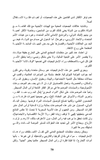 ‫ﻋﺩﻡ ﺘﻭﻓﺭ ﺍﻷﻓﻜﺎﺭ ﻟﺩﻯ ﺍﻟﻘﺎﺌﻤﻴﻥ ﻋﻠﻰ ﻫﺫﻩ ﺍﻟﺠﻤﻌﻴﺎﺕ، ﺃﻭ ﻟﻐﻴـﺎﺏ ﻓﻜـﺭﺓ ﺍﻻﺴـﺘﻘﻼل‬
                                                                          ‫ﺃﺼﻼ.‬
                                                                           ‫ﹰ‬
‫ﻭﺘﺘﺸﺎﺒﻪ ﻋﻼﻗﺎﺕ ﺍﻟﺠﻤﻌﻴﺎﺕ ﺍﻟﻤﻌﻨﻴﺔ ﻤﻊ ﺍﻟﻬﻴﺌﺎﺕ ﺍﻷﺠﻨﺒﻴﺔ ﻤﻊ ﺘﻠﻙ ﺍﻟﻘﺎﺌﻤـﺔ ﻤـﻊ‬
‫ﺍﻟﺩﻭﻟﺔ، ﻓﺎﻟﻘﺭﺏ ﻤﻥ ﺍﻟﺩﻭﻟﺔ ﻴﻌﻨﻲ ﻜﺫﻟﻙ ﺍﻟﻘﺭﺏ ﻤﻥ ﺍﻟﻤﺎﻨﺤﻴﻥ، ﻭﺨﺎﺼﺔ ﺍﻷﻜﺜﺭ ﺃﻫﻤﻴـﺔ‬
‫ﻤﻥ ﺒﻴﻨﻬﻡ )ﺍﻟﺒﻨﻙ ﺍﻟﺩﻭﻟﻲ، ﻭﺍﻟﺒﺭﻨﺎﻤﺞ ﺍﻹﻨﻤﺎﺌﻲ ﻟﻸﻤﻡ ﺍﻟﻤﺘﺤﺩﺓ، ﻭﻏﻴﺭﻩ ﻤﻥ ﻫﻴﺌﺎﺕ ﺍﻷﻤﻡ‬
‫ﺍﻟﻤﺘﺤﺩﺓ، ﻭﺍﻻﺘﺤﺎﺩ ﺍﻷﻭﺭﻭﺒﻲ، ﻭﻏﻴﺭﻫﺎ(. ﺃﻤﺎ ﺍﻟﺩﺨﻭل ﻓﻲ ﺼﺩﺍﻡ ﻤﻊ ﺍﻟﺩﻭﻟـﺔ، ﻓﻴﻌﻨـﻲ‬
‫ﺍﻟﺤﺩ ﻤﻥ ﺍﻟﻌﻼﻗﺎﺕ ﺍﻷﺠﻨﺒﻴﺔ، ﻭﺍﻗﺘﺼﺎﺭﻫﺎ ﻋﻠﻰ ﺒﻌـﺽ ﺍﻟﺠﻬـﺎﺕ ﺍﻟﻤﺎﻨﺤـﺔ ﺍﻷﺠﻨﺒﻴـﺔ‬
                                                      ‫ﺍﻟﻤﻨﻔﺘﺤﺔ ﻋﻠﻰ ﺭﻭﺡ ﺍﻻﻨﺘﻘﺎﺩ.‬
‫ﺇﻥ ﺍﻋﺘﻤﺎﺩ ﻋﺩﺩ ﻜﺒﻴﺭ ﻤﻥ ﻤﻨﻅﻤﺎﺕ ﺍﻟﻤﺠﺘﻤﻊ ﺍﻟﻤﺩﻨﻲ ﻋﻠﻰ ﺍﻟﺨﺎﺭﺝ ﺤﻘﻴﻘﺔ ﻤﺅﻜـﺩﺓ،‬
‫ﻭﻻ ﻴﻘﺘﺼﺭ ﺍﻷﻤﺭ ﻋﻠﻰ ﺍﻟﺘﺒﻌﻴﺔ ﺍﻟﻤﺎﻟﻴﺔ، ﻭﻻ ﺤﺘﻰ ﺒﺸﻜل ﺭﺌﻴﺴﻲ، ﻭﺇﻨﻤﺎ ﻴﺘﻌﻠﻕ ﺍﻷﻤـﺭ‬
‫ﻗﺒل ﻜل ﺸﻲﺀ ﺒﺎﻻﺼﻁﻔﺎﻑ ﻭﺭﺍﺀ ﺍﻹﺴﺘﺭﺍﺘﻴﺠﻴﺎﺕ ﺍﻟﺘﻲ ﺘﻀﻌﻬﺎ "ﺍﻟﻭﻜـﺎﻻﺕ" ﺍﻷﺠﻨﺒﻴـﺔ‬
                                                                        ‫ﺍﻟﻜﺒﺭﻯ.‬
‫ﻭﻴﺠﺭﻱ ﺍﻟﺘﻌﺒﻴﺭ ﻋﻥ ﻫﺫﻩ ﺍﻹﺴﺘﺭﺍﺘﻴﺠﻴﺎﺕ ﻋﺒﺭ ﻭﺴﺎﺌل ﻤﺘﻌﺩﺩﺓ ﻭﻗﻭﻴﺔ، ﻭﻫﻲ ﺘﻜﻭﻥ‬
‫ﺃﺤﺩ ﺠﻭﺍﻨﺏ ﺍﻟﻌﻭﻟﻤﺔ ﺍﻟﻨﻴﻭﻟﺒﺭﺍﻟﻴﺔ. ﻓﺘﻨﻌﻘﺩ ﺴﻠﺴﻠﺔ ﻤﻥ ﺍﻟﻤﺅﺘﻤﺭﺍﺕ ﺍﻟﻌﺎﻟﻤﻴﺔ، ﻭﺍﻟﻘﻤﻡ، ﻓﻲ‬
‫ﻤﺠﺎﻻﺕ ﻤﺨﺘﻠﻔﺔ ﻤﺜل ﺍﻟﺘﻨﻤﻴﺔ ﺍﻻﺠﺘﻤﺎﻋﻴﺔ، ﻭﺍﻟﺒﻴﺌﺔ، ﻭﺤﻘﻭﻕ ﺍﻹﻨﺴﺎﻥ، ﻭﺤﻘﻭﻕ ﺍﻟﻤـﺭﺃﺓ،‬
‫ﻭﺍﻟﺴﻜﺎﻥ، ﻭﺍﻟﻌﻨﺼﺭﻴﺔ، ﻭﺘﻌﻤل ﻜﺎﻟﺼﻨﺩﻭﻕ ﺍﻟﺭﻨـﺎﻥ ﺍﻟـﺫﻱ ﻴﻀـﺨﻡ ﺍﻟﻤﻭﻀـﻭﻋﺎﺕ‬
‫ﺍﻷﻴﺩﻴﻭﻟﻭﺠﻴﺔ، ﻭﺍﻟﺴﻴﺎﺴﺎﺕ ﺍﻟﻤﻭﻀﻭﻋﺔ ﻓﻲ ﻤﺭﺍﻜﺯ ﺍﻟﻔﻜﺭ ﺍﻟﺘﺎﺒﻌﺔ ﻟﺭﺃﺱ ﺍﻟﻤﺎل ﺍﻟﻤﺴﻴﻁﺭ.‬
‫ﻭﺘﻌﺒﺄ ﻫﺫﻩ ﺍﻟﻤﻭﻀﻭﻋﺎﺕ ﻋﻠﻰ ﺸﻜل "ﺍﻟﺩﻭﺍﺀ ﺍﻟﺴﺤﺭﻱ" )ﻤﺜل ﺍﻟﺤـﺭﺏ ﻀـﺩ ﺍﻟﻔﻘـﺭ،‬
‫ﻭﺘﺤﺭﻴﺭ ﺍﻟﺩﻭﻟﺔ، ﻭﺍﻷﺴﻭﺍﻕ ﻏﻴﺭ ﺍﻟﻤﻘﻨﻨﺔ، ﺇﻟﺦ(، ﻭﻫﻲ ﺠﻤﻴﻌﻬﺎ ﺘﻌﺒﻴﺭﺍﺕ ﻓﺎﺭﻏـﺔ ﻤـﻥ‬
‫ﺍﻟﻤﻀﻤﻭﻥ ﺍﻟﻌﻠﻤﻲ، ﻭﻟﻜﻨﻬﺎ ﺘﺼﻠﺢ ﻟﺘﻭﺼﻴل ﺍﻟﺴﻴﺎﺴﺎﺕ ﺍﻟﻤﺭﺍﺩ ﻓﺭﻀﻬﺎ. ﻭﻴﻌﻤل ﺍﻟﺒﻨـﻙ‬
‫ﺍﻟﺩﻭﻟﻲ، ﺍﻟﻤﺴﺌﻭل ﻋﻥ ﻨﺸﺭ ﻫﺫﻩ ﺍﻟﻤﻭﻀﻭﻋﺎﺕ ﺒﻤﺜﺎﺒﺔ ﻭﺯﺍﺭﺓ ﺍﻟﺩﻋﺎﻴﺔ ﻟﺭﺃﺱ ﺍﻟﻤﺎل ﻋﺎﺒﺭ‬
‫ﺍﻟﻘﺎﺭﺍﺕ ﺍﻟﻤﺴﻴﻁﺭ. ﻭﻤﻥ ﺍﻟﻤﻔﻬﻭﻡ ﺃﻥ ﻫﺫﻩ ﺍﻷﺩﻭﻴﺔ ﺍﻟﺴﺤﺭﻴﺔ ﻻ ﹸﺤﺩﺙ ﺇﻻ ﻋﻜﺱ ﺍﻟﻨﺘﺎﺌﺞ‬
                       ‫ﺘ‬
‫ﺍﻟﻤﺩﻋﻰ ﺒﺘﺤﻘﻴﻘﻬﺎ )ﻓﻬﻲ ﻻ ﺘﻭﻗﻑ ﺯﻴﺎﺩﺓ ﺍﻟﻔﻘﺭ، ﻭﻻ ﺍﻷﺯﻤﺔ ﺍﻻﻗﺘﺼﺎﺩﻴﺔ ﻭﺍﻻﺠﺘﻤﺎﻋﻴﺔ(،‬
‫ﻭﺇﻥ ﻜﺎﻨﺕ ﺘﺤﻘﻕ ﻤﺎ ﻴﺭﻏﺏ ﻓﻴﻪ ﺭﺃﺱ ﺍﻟﻤﺎل، ﺩﻭﻥ ﺍﻻﻋﺘﺭﺍﻑ ﺒﺫﻟﻙ، ﺃﻻ ﻭﻫـﻭ ﺘﺯﺍﻴـﺩ‬
‫ﺍﻷﺭﺒﺎﺡ. ﻭﻴﺤﺘﺎﺝ ﺍﻷﻤﺭ ﺇﻟﻰ ﺘﺠﺩﻴﺩ ﻫﺫﻩ ﺍﻟﻤﻘﻭﻻﺕ ﻟﺘﺴﺎﻴﺭ ﺍﻟﻤﻭﻀﺔ ﺍﻟﺴـﺎﺌﺩﺓ، ﻭﺍﻟﺘـﻲ‬
                                                            ‫ﺘﺴﺘﻬﻠﻙ ﺒﺴﺭﻋﺔ ﻜﺒﻴﺭﺓ.‬
‫ﻭﻴﻤﻜﻥ ﻭﺼﻑ ﻤﻨﻅﻤﺎﺕ ﺍﻟﻤﺠﺘﻤﻊ ﺍﻟﻤﺩﻨﻲ ﺍﻟﺘﻲ ﺘﻘﺒـل ﺍﻻﺼـﻁﻔﺎﻑ ﻭﺭﺍﺀ ﻫـﺫﻩ‬
‫ﺍﻹﺴﺘﺭﺍﺘﻴﺠﻴﺎﺕ ـ ﺴﻭﺍﺀ ﻓﻲ ﺒﻠﺩﺍﻥ ﺃﻓﺭﻴﻘﻴﺎ ﻭﺍﻟﻜﺎﺭﻴﺒﻲ ﻭﺍﻟﺒﺎﺴﻔﻴﻙ ﺃﻭ ﻓﻲ ﻏﻴﺭﻫﺎ ـ ﺒﺄﻨﻬﺎ‬
‫ﺃﺩﻭﺍﺕ "ﻟﻠﺨﺎﺭﺝ"، ﺇﺫﺍ ﻗﺒﻠﻨﺎ ﻓﻜﺭﺓ ﺃﻥ ﺭﺃﺱ ﺍﻟﻤﺎل ﺍﻟﻤﺴﻴﻁﺭ ﻋﺎﻟﻤﻴﺎ ﻴﻌﺘﺒﺭ "ﺃﺠﻨﺒﻴﺎ". ﻭﻟﻜﻥ‬
        ‫ﹰ‬            ‫ﹰ‬


                                     ‫97‬
 