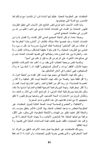 ‫ﺍﻟﻤﻨﻅﻤﺎﺕ ﻏﻴﺭ ﺍﻟﺤﻜﻭﻤﻴﺔ ﺍﻟﻤﻌﻨﻴﺔ. ﻋﻠﻴﻜﻡ ﺃﻴﻬﺎ ﺍﻟﺴﺎﺩﺓ ﺇﺫﻥ، ﺃﻥ ﺘﺘﺸﺩﺩﻭﺍ ﻤﻊ ﺫﻭﺍﺘﻜﻡ ﻜﻤﺎ‬
                                              ‫ﺘﺘﺸﺩﺩﻭﻥ ﻤﻊ ﺍﻟﺩﻭﻟﺔ ﺍﻟﺘﻲ ﺘﻬﺎﺠﻤﻭﻨﻬﺎ.‬
‫ﻭﻟﻤﺎ ﻜﺎﻨﺕ ﺍﻷﺴﺒﺎﺏ ﺫﺍﺘﻬﺎ ﺘﺅﺩﻱ ﻟﻨﻔﺱ ﺍﻟﻨﺘﺎﺌﺞ، ﻓﺈﻥ ﺍﻷﺴﺒﺎﺏ ﺍﻟﺘﻲ ﺘﺨﻠﻕ ﺍﻟﻅﺭﻭﻑ‬
‫ﻟﻅﻬﻭﺭ ﺍﻟﻤﺤﺎﺒﺎﺓ، ﺒل ﺍﻟﻔﺴﺎﺩ، ﻓﻲ ﺍﻟﺨﺩﻤﺎﺕ ﺍﻟﻌﺎﻤﺔ، ﺘﺅﺩﻱ ﻫﻲ ﺫﺍﺘﻬـﺎ ﻟﻅﻬـﻭﺭ ﻨﻔـﺱ‬
                                            ‫ﺍﻟﺸﺭﻭﺭ ﻓﻲ ﻤﻨﻅﻤﺎﺕ ﺍﻟﻤﺠﺘﻤﻊ ﺍﻟﻤﺩﻨﻲ.‬
‫ﻭﺒﺼﻔﺔ ﻋﺎﻤﺔ، ﻟﻡ ﺘﻜﻥ ﺃﻨﺸﻁﺔ ﺍﻟﻤﺠﺘﻤﻊ ﺍﻟﻤﺩﻨﻲ ﺃﻜﺜﺭ ﻜﻔﺎﺀﺓ، ﻭﻻ ﺃﻓﻀل ﺇﺩﺍﺭﺓ ﻤﻥ‬
‫ﺍﻟﺨﺩﻤﺎﺕ ﺍﻟﻌﺎﻤﺔ، ﻭﻋﻨﺩ ﻓﺤﺼﻬﺎ ﺤﺎﻟﺔ ﺒﺤﺎﻟﺔ، ﻨﻜﺘﺸﻑ ﺃﻥ "ﺍﻟﻤﺸﺭﻭﻋﺎﺕ" ﺍﻟﻤﻘﺘﺭﺤﺔ ﻫﻨﺎ‬
‫ﺃﻭ ﻫﻨﺎﻙ، ﻤﻥ ﻗ ‪‬ل "ﺍﻟﻤﺎﻨﺤﻴﻥ" )ﻭﺨﺎﺼﺔ ﺍﻟﺒﻨﻙ ﺍﻟﺩﻭﻟﻲ(، ﻤﺩﺭﻭﺴﺔ ﺒﺸـﻜل ﺴـﻴﺊ، ﻭﻻ‬
                                                                 ‫ِﺒ‬
‫ﺘﺘﻤﺸﻰ ﻤﻊ ﺍﻟﻅﺭﻭﻑ ﺍﻟﻤﺤﻠﻴﺔ، ﻭﻻ ﺘﻘﺩﻡ ﺤﻠﻭﻻ ﺤﻘﻴﻘﻴﺔ ﻟﻠﻤﺸﺎﻜل، ﻭﺤﺎﻻﺕ ﺍﻟﻔﺸل ﺒـﻼ‬
                                    ‫ﹰ‬
‫ﻋﺩﺩ. ﻭﺍﻟﻤﻘﺎﺭﻨﺔ ﺒﻴﻥ ﻫﺫﻩ ﺍﻟﻤﺸﺭﻭﻋﺎﺕ ﻭﻤﺜﻴﻼﺘﻬﺎ ﺍﻟﺘﻲ ﺘﻘﺩﻤﻬﺎ ﺍﻟﺨﺩﻤﺎﺕ ﺍﻟﻌﺎﻤﺔ، ﺘﻤﻴـل‬
             ‫ﻓﻲ ﺼﺎﻟﺢ ﻫﺫﻩ ﺍﻷﺨﻴﺭﺓ، ﻋﻠﻰ ﺍﻟﺭﻏﻡ ﻤﻥ ﻜل ﻤﺎ ﻗﻴل ﺃﻭ ﹸﺘﺏ ﻓﻲ "ﺫﻤﻬﺎ".‬
                           ‫ﻜ‬
‫ﻭﺒﺎﻟﻨﺴﺒﺔ ﻟﻨﻔﺱ ﻤﺭﺠﻌﻴﺔ ﺍﻟﺨﻁﺎﺏ ﺍﻟﺫﻱ ﻴﻘﻑ ﻭﺭﺍﺀ ﺃﻏﻠﺏ ﻫﺫﻩ ﺍﻟﺘﺤﺭﻜﺎﺕ، ﻓﺎﻟﻨﺘﺎﺌﺞ‬
‫ﻤﺨﻴﺒﺔ ﻟﻶﻤﺎل، "ﻓﺎﻟﻔﻘﺭ" ﻴﺯﺩﺍﺩ، ﻭ"ﺍﻟﺴﻜﺎﻥ ﺍﻟﻤﺴﺘﻬﺩﻓﻭﻥ" ﺃﻗﻠﻴﺔ، ﺃﻤـﺎ "ﺘﻤﻜـﻴﻥ" ﻫـﺅﻻﺀ‬
                              ‫ﺍﻟﻤﺴﺘﻬﺩﻓﻴﻥ، ﻓﻬﻲ ﺃﺴﻁﻭﺭﺓ ﻓﻲ ﺃﺫﻫﺎﻥ ﺍﻟﻤﺘﺸﺩﻗﻴﻥ ﺒﻬﺎ.‬
‫ﻭﻋﻠﻰ ﺫﻟﻙ ﻓﻬﺫﻩ ﺍﻷﻨﺸﻁﺔ ﻓﻲ ﻤﺠﻤﻭﻋﻬﺎ، ﻟﻴﺴﺕ ﺃﻜﺜﺭ ﻜﻔﺎﺀﺓ ﻤﻥ ﺃﻨﺸﻁﺔ ﺍﻟﺩﻭﻟـﺔ،‬
‫ﻭﻻ ﺃﻗل ﺘﻜﻠﻔﺔ ﻤﻨﻬﺎ. ﻭﻓﻀﻼ ﻋﻥ ﺫﻟﻙ، ﻓﻬﺫﻩ ﺍﻷﻨﺸﻁﺔ ﻟﻴﺴﺕ ﺃﻜﺜﺭ ﺸﻔﺎﻓﻴﺔ، ﻭﻻ ﺃﻜﺜـﺭ‬
                                                      ‫ﹰ‬
‫"ﺨﻀﻭﻋﺎ ﻟﻠﻤﺤﺎﺴﺒﺔ"، ﺒل ﺭﺒﻤﺎ ﺃﻗل ﻤﻥ ﺍﻟﻘﻁﺎﻉ ﺍﻟﻌﺎﻡ. ﻭﺃﺨﻴﺭﺍ ﻓﺈﺩﺍﺭﺘﻬﺎ ﻟﻴﺴﺕ ﺃﻓﻀـل‬
                        ‫ﹰ‬                                               ‫ﹰ‬
‫ﻭﻻ ﺃﻜﺜﺭ ﺩﻴﻤﻘﺭﺍﻁﻴﺔ. ﻭﺘﻬﻤﺔ ﺍﻟﺒﻴﺭﻭﻗﺭﺍﻁﻴﺔ ﺍﻟﻤﻭﺠﻬﺔ ﻟﻠﻘﻁﺎﻉ ﺍﻟﻌﺎﻡ ﻟﻬﺎ ﺃﺴﺎﺴﻬﺎ ﺒﻼ ﺸﻙ،‬
‫ﻭﻟﻜﻥ ﻤﻘﺎﺭﻨﺘﻬﺎ ﺒﺒﻴﺭﻭﻗﺭﺍﻁﻴﺔ ﺍﻟﺒﻨﻙ ﺍﻟﺩﻭﻟﻲ، ﺃﻭ ﺍﻟﺒﺭﻨﺎﻤﺞ ﺍﻹﻨﻤـﺎﺌﻲ ﻟﻸﻤـﻡ ﺍﻟﻤﺘﺤـﺩﺓ،‬
‫ﻭﺒﺄﻁﻨﺎﻥ ﺍﻟﻭﺭﻕ ﻤﻥ ﺍﻻﺴﺘﻤﺎﺭﺍﺕ ﺍﻟﺴﻴﺌﺔ ﺍﻟﺘﺼﻤﻴﻡ، ﺍﻟﺘﻲ ﻭﻀﻌﻬﺎ ﺒﻴﺭﻭﻗﺭﺍﻁﻴﻭﻥ ﻻ ﺘﺘﻔﻕ‬
                  ‫ﻋﻨﺠﻬﻴﺘﻬﻡ ﺇﻻ ﻤﻊ ﺍﻨﻌﺩﺍﻡ ﻜﻔﺎﺀﺘﻬﻡ، ﻓﺈﻥ ﻫﺫﻩ ﺍﻟﺸﻜﻭﻯ ﺘﺩﻋﻭ ﻟﻠﺴﺨﺭﻴﺔ.‬
‫ﻭ"ﺍﻟﺸﻔﺎﻓﻴﺔ"، ﻭ"ﺍﻟﺨﻀﻭﻉ ﻟﻠﻤﺤﺎﺴﺒﺔ" ﻟﻴﺴﺕ ﺍﻟﺼﻔﺔ ﺍﻟﻐﺎﻟﺒﺔ ﻟﺘﻤﻭﻴل ﺍﻟﻤﻨﻅﻤﺎﺕ ﻏﻴﺭ‬
‫ﺍﻟﺤﻜﻭﻤﻴﺔ! ﻓﺒﻌﻜﺱ ﻤﺎ ﻴﺩﻋﻴﻪ ﺍﻟﺨﻁﺎﺏ ﺍﻟﻤﻌﺘﺎﺩ ﺒﻬﺫﺍ ﺍﻟﺸﺄﻥ، ﻓﺎﻷﻤﺭ ﻴﺘﻌﻠﻕ ﺒﻤﺅﺴﺴـﺎﺕ‬
‫ﻭﺃﻨﺸﻁﺔ ﺃﻜﺜﺭ ﺘﻌﺘﻴﻤﺎ ﺒﻜﺜﻴﺭ ﻤﻥ ﺍﻟﻬﻴﺌﺎﺕ ﻭﺍﻷﻨﺸﻁﺔ ﺍﻟﺤﻜﻭﻤﻴﺔ، ﺍﻟﺘﻲ ﻴﻤﻜﻥ، ﻋﻠﻰ ﺍﻷﻗل،‬
                                                             ‫ﹰ‬
‫ﻤﺭﺍﻗﺒﺔ ﻤﻴﺯﺍﻨﻴﺎﺘﻬﺎ ﺍﻟﻤﻌﻠﻨﺔ. ﻓﻼ ﺍﻟﻤﺎﻨﺤﻭﻥ ﺍﻷﺠﺎﻨﺏ، ﻭﻻ ﺠﻬﺎﺕ ﺍﻟﺩﻭﻟﺔ ﺍﻟﻤﺤﻠﻴـﺔ ﺍﻟﺘـﻲ‬
‫ﺘﺭﺍﻗﺏ ﻫﺫﻩ ﺍﻟﺠﻤﻌﻴﺎﺕ، ﺘﻜﻠﻑ ﻨﻔﺴﻬﺎ ﺒﻜﺸﻑ ﻗﻴﻤﺔ ﺍﻟﻤﺴﺎﻋﺩﺍﺕ ﺍﻟﻤﺎﻟﻴﺔ ﺍﻟﺘﻲ ﺘﻘﺩﻤﻬﺎ، ﻭﻻ‬
                                                                    ‫ﺃﻭﺠﻪ ﺇﻨﻔﺎﻗﻬﺎ.‬
‫ﻭﻤﻊ ﺫﻟﻙ ﻓﺎﻟﻤﻨﻅﻤﺎﺕ ﻏﻴﺭ ﺍﻟﺤﻜﻭﻤﻴﺔ ﺘﻌﻤل ﺘﺤﺕ ﺍﻷﺸﺭﺍﻑ ﺍﻟﺩﻗﻴﻕ ﻤﻥ ﺍﻟﺩﻭﻟﺔ. ﺃﻤﺎ‬
‫ﺍﻟﻤﺒﺩﺃ ﺍﻟﺩﻴﻤﻘﺭﺍﻁﻲ، ﻭﺍﻟﺫﻱ ﻴﻘﻀﻲ ﺒﺤﺭﻴﺔ ﺘﻜﻭﻴﻥ ﺍﻟﺠﻤﻌﻴﺎﺕ، ﻭﺃﻥ ﺍﻟﺩﻭﻟـﺔ ﻻ ﺘﺤـﺘﻔﻅ‬


                                      ‫18‬
 