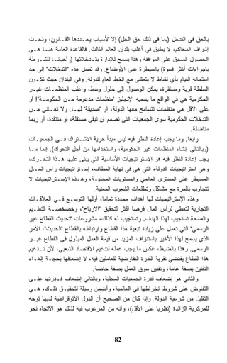 ‫ﺒﺎﻟﺤﻕ ﻓﻲ ﺍﻟﺘﺩﺨل )ﺒﻤﺎ ﻓﻲ ﺫﻟﻙ ﺤﻕ ﺍﻟﺤل( ﺇﻻ ﻷﺴﺒﺎﺏ ﻴﺤـﺩﺩﻫﺎ ﺍﻟﻘـﺎﻨﻭﻥ، ﻭﺘﺤـﺕ‬
‫ﺇﺸﺭﺍﻑ ﺍﻟﻤﺤﺎﻜﻡ، ﻻ ﻴﻁﺒﻕ ﻓﻲ ﺃﻏﻠﺏ ﺒﻠﺩﺍﻥ ﺍﻟﻌﺎﻟﻡ ﺍﻟﺜﺎﻟﺙ. ﻓﺎﻟﻘﺎﻋﺩﺓ ﺍﻟﻌﺎﻤﺔ ﻫﻨـﺎ ﻫـﻲ‬
‫ﺍﻟﺤﺼﻭل ﺍﻟﻤﺴﺒﻕ ﻋﻠﻰ ﺍﻟﻤﻭﺍﻓﻘﺔ ﻭﻫﺫﺍ ﻴﺴﻤﺢ ﻟﻺﺩﺍﺭﺓ ﺒﺘـﺩﺨﻼﺘﻬﺎ )ﻭﺃﺤﻴﺎﻨـﺎ ﻟﻠﺸـﺭﻁﺔ‬
          ‫ﹰ‬
‫ﺒﺈﺠﺭﺍﺀﺍﺕ ﺃﻜﺜﺭ ﻗﺴﻭﺓ( ﺒﺎﻟﺴﻴﻁﺭﺓ ﻋﻠﻰ ﺍﻷﻭﻀﺎﻉ. ﻭﻗﺩ ﺘﺼل ﻫﺫﻩ "ﺍﻟﺘﺩﺨﻼﺕ" ﺇﻟﻰ ﺤﺩ‬
‫ﺍﺴﺘﺤﺎﻟﺔ ﺍﻟﻘﻴﺎﻡ ﺒﺄﻱ ﻨﺸﺎﻁ ﻻ ﻴﺘﻤﺸﻰ ﻤﻊ ﺍﻟﺨﻁ ﺍﻟﻌﺎﻡ ﻟﻠﺩﻭﻟﺔ. ﻭﻓﻲ ﺍﻟﺒﻠﺩﺍﻥ ﺤﻴﺙ ﺘﻜـﻭﻥ‬
‫ﺍﻟﺴﻠﻁﺔ ﻗﻭﻴﺔ ﻭﻤﺴﺘﻘﺭﺓ، ﻴﻤﻜﻥ ﺍﻟﻭﺼﻭل ﺇﻟﻰ ﺤﻠﻭل ﻭﺴﻁ، ﻭﺃﻏﻠﺏ ﺍﻟﻤﻨﻅﻤـﺎﺕ ﻏﻴـﺭ‬
‫ﺍﻟﺤﻜﻭﻤﻴﺔ ﻫﻲ ﻓﻲ ﺍﻟﻭﺍﻗﻊ ﻤﺎ ﻴﺴﻤﻴﻪ ﺍﻹﻨﺠﻠﻴﺯ "ﻤﻨﻅﻤﺎﺕ ﻤﺩﻋﻭﻤﺔ ﻤـﻥ ﺍﻟﺤﻜﻭﻤـﺔ"! ﺃﻭ‬
‫ﻋﻠﻰ ﺍﻷﻗل ﻫﻲ ﻤﻨﻅﻤﺎﺕ ﺘﺘﺴﺎﻤﺢ ﻤﻌﻬﺎ ﺍﻟﺩﻭﻟﺔ، ﺃﻭ "ﺼﺩﻴﻘﺔ" ﻟﻬـﺎ. ﻭﻻ ﺘﻌـﺎﻨﻲ ﻤـﻥ‬
‫ﺍﻟﺘﺩﺨﻼﺕ ﺍﻟﺤﻜﻭﻤﻴﺔ ﺴﻭﻯ ﺍﻟﺠﻤﻌﻴﺎﺕ ﺍﻟﺘﻲ ﺘﺼﻤﻡ ﺃﻥ ﺘﺒﻘﻰ ﻤﺴﺘﻘﻠﺔ، ﺃﻭ ﻤﻨﺘﻘﺩﺓ، ﺃﻭ ﺭﺒﻤﺎ‬
                                                                      ‫ﻤﻨﺎﻀﻠﺔ.‬
‫ﺭﺍﺒﻌﺎ. ﻭﻤﺎ ﻴﺠﺏ ﺇﻋﺎﺩﺓ ﺍﻟﻨﻅﺭ ﻓﻴﻪ ﻟﻴﺱ ﻤﺒﺩﺃ ﺤﺭﻴﺔ ﺍﻻﺸـﺘﺭﺍﻙ ﻓـﻲ ﺍﻟﺠﻤﻌﻴـﺎﺕ‬ ‫ﹰ‬
‫)ﻭﺒﺎﻟﺘﺎﻟﻲ ﺇﻨﺸﺎﺀ ﺍﻟﻤﻨﻅﻤﺎﺕ ﻏﻴﺭ ﺍﻟﺤﻜﻭﻤﻴﺔ، ﻭﺍﺴﺘﺨﺩﺍﻤﻬﺎ ﻤﻥ ﺃﺠل ﺍﻟﺘﺤﺭﻙ(. ﺇﻨﻤﺎ ﻤـﺎ‬
‫ﻴﺠﺏ ﺇﻋﺎﺩﺓ ﺍﻟﻨﻅﺭ ﻓﻴﻪ ﻫﻭ ﺍﻻﺴﺘﺭﺍﺘﻴﺠﻴﺎﺕ ﺍﻷﺴﺎﺴﻴﺔ ﺍﻟﺘﻲ ﻴﺒﻨﻰ ﻋﻠﻴﻬﺎ ﻫـﺫﺍ ﺍﻟﺘﺤـﺭﻙ،‬
‫ﻭﻫﻲ ﺍﺴﺘﺭﺍﺘﻴﺠﻴﺎﺕ ﺍﻟﺩﻭﻟﺔ، ﺍﻟﺘﻲ ﻫﻲ ﻓﻲ ﻨﻬﺎﻴﺔ ﺍﻟﻤﻁﺎﻑ، ﺇﺴـﺘﺭﺍﺘﻴﺠﻴﺎﺕ ﺭﺃﺱ ﺍﻟﻤـﺎل‬
‫ﺍﻟﻤﺴﻴﻁﺭ ﻋﻠﻰ ﺍﻟﻤﺴﺘﻭﻯ ﺍﻟﻌﺎﻟﻤﻲ ﻭﺍﻟﻤﺴﺘﻭﻴﺎﺕ ﺍﻟﻤﺤﻠﻴـﺔ، ﻭﻫـﺫﻩ ﺍﻹﺴـﺘﺭﺍﺘﻴﺠﻴﺎﺕ ﻻ‬
                             ‫ﺘﺘﺠﺎﻭﺏ ﺒﺎﻟﻤﺭﺓ ﻤﻊ ﻤﺸﺎﻜل ﻭﺘﻁﻠﻌﺎﺕ ﺍﻟﺸﻌﻭﺏ ﺍﻟﻤﻌﻨﻴﺔ.‬
‫ﻭﻫﺫﻩ ﺍﻹﺴﺘﺭﺍﺘﻴﺠﻴﺎﺕ ﻟﻬﺎ ﺃﻫﺩﺍﻑ ﻤﺤﺩﺩﺓ ﺘﻤﺎﻤﹰ، ﺃﻭﻟﻬﺎ ﺍﻟﺘﻭﺴـﻊ ﻓـﻲ ﺍﻟﻌﻼﻗـﺎﺕ‬
                                 ‫ﺎ‬
‫ﺍﻟﺘﺠﺎﺭﻴﺔ ﻟﺘﻌﻁﻲ ﻟﺭﺃﺱ ﺍﻟﻤﺎل ﻓﺭﺼﺎ ﺃﻜﺜﺭ ﻟﺘﺤﻘﻴﻕ "ﺍﻷﺭﺒﺎﺡ"، ﻭﺨﺼﺨﺼـﺔ ﺍﻟﺘﻌﻠـﻴﻡ‬
                                              ‫ﹰ‬
‫ﻭﺍﻟﺼﺤﺔ ﺘﺴﺘﺠﻴﺏ ﻟﻬﺫﺍ ﺍﻟﻬﺩﻑ. ﻭﺘﺴﺘﺠﻴﺏ ﻟﻪ ﻜﺫﻟﻙ، ﻤﺸﺭﻭﻋﺎﺕ "ﺘﺤﺩﻴﺙ ﺍﻟﻘﻁﺎﻉ ﻏﻴﺭ‬
‫ﺍﻟﺭﺴﻤﻲ" ﺍﻟﺘﻲ ﺘﻌﻤل ﻋﻠﻰ ﺯﻴﺎﺩﺓ ﺘﺒﻌﻴﺔ ﻫﺫﺍ ﺍﻟﻘﻁﺎﻉ ﻭﺍﺭﺘﺒﺎﻁﻪ ﺒﺎﻟﻘﻁﺎﻉ "ﺍﻟﺤﺩﻴﺙ"، ﺍﻷﻤﺭ‬
‫ﺍﻟﺫﻱ ﻴﺴﻤﺢ ﻟﻬﺫﺍ ﺍﻷﺨﻴﺭ ﺒﺎﺴﺘﻨﺯﺍﻑ ﺍﻟﻤﺯﻴﺩ ﻤﻥ ﻗﻴﻤﺔ ﺍﻟﻌﻤل ﺍﻟﻤﺒﺫﻭل ﻓﻲ ﺍﻟﻘﻁﺎﻉ ﻏﻴـﺭ‬
‫ﺍﻟﺭﺴﻤﻲ. ﻭﻫﺫﺍ ﺒﺎﻟﻀﺒﻁ، ﻋﻜﺱ ﻤﺎ ﻴﺠﺏ ﻋﻤﻠﻪ ﻟﺘﺩﻋﻴﻡ ﺍﻻﻗﺘﺼﺎﺩ ﺍﻟﺸﻌﺒﻲ، ﻷﻥ ﺘـﺩﻋﻴﻡ‬
‫ﻫﺫﺍ ﺍﻟﻘﻁﺎﻉ ﻴﻘﺘﻀﻲ ﺘﻘﻭﻴﺔ ﺍﻟﻘﺩﺭﺓ ﺍﻟﺘﻔﺎﻭﻀﻴﺔ ﻟﻠﻌﺎﻤﻠﻴﻥ ﻓﻴﻪ، ﻻ ﺇﻀﻌﺎﻓﻬﺎ ﺒﺤﺠـﺔ ﺇﻟﻐـﺎﺀ‬
                            ‫ﺍﻟﺘﻘﻨﻴﻥ ﺒﺼﻔﺔ ﻋﺎﻤﺔ، ﻭﺘﻘﻨﻴﻥ ﺴﻭﻕ ﺍﻟﻌﻤل ﺒﺼﻔﺔ ﺨﺎﺼﺔ.‬
‫ﻭﺍﻟﺜﺎﻨﻲ ﻫﻭ ﺇﻀﻌﺎﻑ ﻗﺩﺭﺓ ﺍﻟﺠﻤﻌﻴﺎﺕ ﺍﻟﻤﺤﻠﻴﺔ، ﻭﺒﺎﻟﺘﺎﻟﻲ ﺇﻀﻌﺎﻑ ﻗـﺩﺭﺘﻬﺎ ﻋﻠـﻰ‬
‫ﺍﻟﺘﻔﺎﻭﺽ ﻋﻠﻰ ﺸﺭﻭﻁ ﺍﻨﺨﺭﺍﻁﻬﺎ ﻓﻲ ﺍﻟﻌﺎﻟﻤﻴﺔ، ﻭﺃﻀﻤﻥ ﻭﺴﻴﻠﺔ ﻟﺘﺤﻘﻴـﻕ ﺫﻟـﻙ، ﻫـﻲ‬
‫ﺍﻟﺘﻘﻠﻴل ﻤﻥ ﺸﺭﻋﻴﺔ ﺍﻟﺩﻭﻟﺔ. ﻭﺇﺫﺍ ﻜﺎﻥ ﻤﻥ ﺍﻟﺼﺤﻴﺢ ﺃﻥ ﺍﻟﺩﻭل ﺍﻷﺘﻭﻗﺭﺍﻁﻴﺔ ﻟﺩﻴﻬﺎ ﺘﻭﺠﻪ‬
‫ﻟﻠﻤﺭﻜﺯﻴﺔ ﺍﻟﺯﺍﺌﺩﺓ )ﻨﻅﺭﻴﺎ ﻋﻠﻰ ﺍﻷﻗل(، ﻭﺃﻨﻪ ﻤﻥ ﺍﻟﻤﺭﻏﻭﺏ ﻓﻴﻪ ﻟﺫﻟﻙ ﻫﻭ ﺍﻻﺘﺠﺎﻩ ﻨﺤﻭ‬
                                                       ‫ﹰ‬



                                    ‫28‬
 