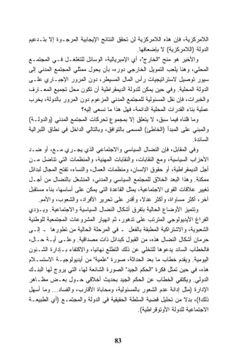 ‫ﺍﻟﻼﻤﺭﻜﺯﻴﺔ، ﻓﺈﻥ ﻫﺫﻩ ﺍﻟﻼﻤﺭﻜﺯﻴﺔ ﻟﻥ ﺘﺤﻘﻕ ﺍﻟﻨﺘﺎﺌﺞ ﺍﻹﻴﺠﺎﺒﻴﺔ ﺍﻟﻤﺭﺠـﻭﺓ ﺇﻻ ﺒﺘـﺩﻋﻴﻡ‬
                                                ‫ﺍﻟﺩﻭﻟﺔ )ﺍﻟﻼﻤﺭﻜﺯﻴﺔ( ﻻ ﺒﺈﻀﻌﺎﻓﻬﺎ.‬
‫ﻭﺍﻷﺨﻴﺭ ﻫﻭ ﻤﻨﺢ "ﺍﻟﺨﺎﺭﺝ"، ﺃﻱ ﺍﻹﻤﺒﺭﻴﺎﻟﻴﺔ، ﺍﻟﻭﺴﺎﺌل ﻟﻠﺘﻐﻠﻐـل ﻓـﻲ ﺍﻟﻤﺠﺘﻤـﻊ‬
‫ﺍﻟﻤﺤﻠﻲ، ﻭﻫﻨﺎ ﻴﻠﻌﺏ ﺍﻟﺘﻤﻭﻴل ﺍﻟﺨﺎﺭﺠﻲ ﺩﻭﺭﻩ، ﺒﺄﻥ ﻴﺤﻭل ﻤﻤﺜﻠﻲ ﺍﻟﻤﺠﺘﻤﻊ ﺍﻟﻤﺩﻨﻲ ﺇﻟﻰ‬
‫ﺴﻴﻭﺭ ﺘﻭﺼﻴل ﻻﺴﺘﺭﺍﺘﻴﺠﻴﺎﺕ ﺭﺃﺱ ﺍﻟﻤﺎل ﺍﻟﻤﺴﻴﻁﺭ، ﺩﻭﻥ ﺍﻟﻤﺭﻭﺭ ﺍﻹﺠﺒـﺎﺭﻱ ﻋﻠـﻰ‬
‫ﺍﻟﺩﻭﻟﺔ ﺍﻟﻤﺤﻠﻴﺔ. ﻭﻓﻲ ﺤﻴﻥ ﻴﻤﻜﻥ ﻟﻠﺩﻭﻟﺔ ﺍﻟﺩﻴﻤﻘﺭﺍﻁﻴﺔ ﺃﻥ ﺘﻜﻭﻥ ﻤﺤل ﺘﺠﻤﻴﻊ ﺍﻟﻤﻌـﺎﺭﻑ‬
‫ﻭﺍﻟﺨﺒﺭﺍﺕ، ﻓﺈﻥ ﻨﻘل ﺍﻟﻤﺴﺌﻭﻟﻴﺔ ﻟﻠﻤﺠﺘﻤﻊ ﺍﻟﻤﺩﻨﻲ ﺍﻟﻤﺯﻋﻭﻡ ﺩﻭﻥ ﺍﻟﻤﺭﻭﺭ ﺒﺎﻟﺩﻭﻟﺔ، ﻴﺨ ‪‬ﺏ‬
  ‫ﺭ‬
                        ‫ﻋﻤﻠﻴﺔ ﺒﻨﺎﺀ ﺍﻟﻘﺩﺭﺍﺕ ﺍﻟﻤﺤﻠﻴﺔ ﺍﻟﺩﺍﺌﻤﺔ، ﻓﻬل ﻫﺫﺍ ﻤﺎ ﻨﺴﻌﻰ ﺇﻟﻴﻪ؟‬
‫ﻭﻤﺎ ﻗﻠﻨﺎﻩ ﻓﻴﻤﺎ ﺴﺒﻕ، ﻻ ﻴﺘﻌﻠﻕ ﺇﻻ ﺒﻤﺠﻤﻭﻉ ﺘﺤﺭﻜﺎﺕ ﺍﻟﻤﺠﺘﻤﻊ ﺍﻟﻤﺩﻨﻲ )ﻭﺍﻟﺩﻭﻟـﺔ(‬
‫ﻭﺍﻟﻤﺒﻨﻲ ﻋﻠﻰ ﺍﻟﻤﺒﺩﺃ )ﺍﻟﺨﺎﻁﺊ( ﺍﻟﻤﺴﻤﻰ ﺒﺎﻟﺘﻭﺍﻓﻕ، ﻭﺒﺎﻟﺘﺎﻟﻲ ﺍﻟﺩﺍﺨل ﻓﻲ ﻨﻁﺎﻕ ﺍﻟﻠﺒﺭﺍﻟﻴﺔ‬
                                                                          ‫ﺍﻟﺴﺎﺌﺩﺓ.‬
‫ﻭﻓﻲ ﺍﻟﻤﻘﺎﺒل، ﻓﺈﻥ ﺍﻟﻨﻀﺎل ﺍﻟﺴﻴﺎﺴﻲ ﻭﺍﻻﺠﺘﻤﺎﻋﻲ ﺍﻟﺫﻱ ﻴﺠـﺭﻱ ﻤـﻊ، ﺃﻭ ﻀـﺩ‬
‫ﺍﻷﺤﺯﺍﺏ ﺍﻟﺴﻴﺎﺴﻴﺔ، ﻭﻤﻊ ﺍﻟﻨﻘﺎﺒﺎﺕ، ﻭﺍﻟﻨﻘﺎﺒﺎﺕ ﺍﻟﻤﻬﻨﻴﺔ، ﻭﺍﻟﻤﻨﻅﻤﺎﺕ ﺍﻟﺘﻲ ﺘﻨﺎﻀل ﻤـﻥ‬
‫ﺃﺠل ﺍﻟﺩﻴﻤﻘﺭﺍﻁﻴﺔ، ﺃﻭ ﺤﻘﻭﻕ ﺍﻹﻨﺴﺎﻥ، ﻭﻤﻨﻅﻤﺎﺕ ﺍﻟﻌﻤﺎل، ﻭﺍﻟﻨﺴﺎﺀ، ﺘﻔﺘﺢ ﺍﻟﻤﺠﺎل ﻟﺒﺩﺍﺌل‬
‫ﻤﻤﻜﻨﺔ. ﻭﻫﺫﺍ ﺍﻟﺒﻌﺩ ﺍﻟﺨﻼﻕ ﻟﻠﻤﺠﺘﻤﻊ ﺍﻟﺴﻴﺎﺴﻲ ﻭﺍﻟﻤﺩﻨﻲ، ﺍﻟﻤﻨﺸﻐل ﺒﺎﻟﻨﻀﺎل ﻤﻥ ﺃﺠـل‬
‫ﺘﻐﻴﻴﺭ ﻋﻼﻗﺎﺕ ﺍﻟﻘﻭﻯ ﺍﻻﺠﺘﻤﺎﻋﻴﺔ، ﻴﻤﺜل ﺍﻟﻘﺎﻋﺩﺓ ﺍﻟﺘﻲ ﻴﻤﻜﻥ ﻋﻠﻰ ﺃﺴﺎﺴﻬﺎ، ﺒﻨﺎﺀ ﻤﺴﺘﻘﺒل‬
     ‫ﺁﺨﺭ، ﺃﻜﺜﺭ ﻤﺴﺎﻭﺍﺓ، ﻭﺃﻜﺜﺭ ﻋﺩ ﹰ، ﻭﺃﻗﺩﺭ ﻋﻠﻰ ﺘﺤﺭﻴﺭ ﺍﻷﻓﺭﺍﺩ، ﻭﺍﻟﺸﻌﻭﺏ، ﻭﺍﻷﻤﻡ.‬
                                                  ‫ﻻ‬
‫ﻭﺘﺘﻤﻴﺯ ﺍﻷﻭﻀﺎﻉ ﺍﻟﺤﺎﻟﻴﺔ ﺒﺘﻔﺭﻕ ﺃﺸﻜﺎل ﺍﻟﻨﻀﺎل ﺍﻟﺴﻴﺎﺴﻴﺔ ﻭﺍﻻﺠﺘﻤﺎﻋﻴﺔ. ﻭﻴـﺅﺩﻱ‬
‫ﺍﻟﻔﺭﺍﻍ ﺍﻷﻴﺩﻴﻭﻟﻭﺠﻲ ﺍﻟﻤﺘﺭﺘﺏ ﻋﻠﻰ ﺘﺩﻫﻭﺭ، ﺜﻡ ﺍﻨﻬﻴﺎﺭ ﺍﻟﻤﺸﺭﻭﻋﺎﺕ ﺍﻟﻤﺠﺘﻤﻌﻴﺔ ﻟﻠﻭﻁﻨﻴﺔ‬
‫ﺍﻟﺸﻌﺒﻭﻴﺔ، ﻭﺍﻻﺸﺘﺭﺍﻜﻴﺔ ﺍﻟﻤﻁﺒﻘﺔ ﺒﺎﻟﻔﻌل ـ ﻓﻲ ﺍﻟﻤﺭﺤﻠﺔ ﺍﻟﺤﺎﻟﻴﺔ ﻤﻥ ﺘﻁﻭﺭﻫﺎ ـ ﺇﻟـﻰ‬
‫ﺤﺭﻤﺎﻥ ﺃﺸﻜﺎل ﺍﻟﻨﻀﺎل ﻫﺫﻩ، ﻤﻥ ﺍﻟﻘﺒﻭل ﻜﺒﺩﺍﺌل ﺫﺍﺕ ﻤﺼﺩﺍﻗﻴﺔ. ﻭﻋﻠـﻰ ﺃﻴـﺔ ﺤـﺎل،‬
‫ﻓﺎﻟﺨﻁﺎﺏ ﺍﻟﺴﺎﺌﺩ ﻴﺩﻋﻭﻫﺎ ﻟﻠﺘﺨﻠﻲ ﻋﻥ ﺫﻟﻙ ﺍﻟﺘﻁﻠﻊ ﻨﻬﺎﺌﻴﹰ، ﻭﺍﻻﻜﺘﻔﺎﺀ ﺒـﺈﺩﺍﺭﺓ ﺍﻟﺸـﺌﻭﻥ‬
                              ‫ﺎ‬
‫ﺍﻟﻴﻭﻤﻴﺔ. ﻭﻴﻘﺩﻡ ﺨﻁﺎﺏ ﻤﺎ ﺒﻌﺩ ﺍﻟﺤﺩﺍﺜﺔ، ﺼﻭﺭﺓ "ﻋﻠﻤﻴﺔ" ﻤﻥ ﺃﻴﺩﻴﻭﻟﻭﺠﻴـﺔ ﺍﻻﺴﺘﺴـﻼﻡ‬
‫ﻫﺫﻩ، ﻓﻲ ﺤﻴﻥ ﺘﻤﺜل ﻓﻜﺭﺓ "ﺍﻟﺤﻜﻡ ﺍﻟﺠﻴﺩ" ﺍﻟﺼﻭﺭﺓ ﺍﻟﺸﺎﺌﻌﺔ ﻟﻬﺎ، ﺍﻟﺘﻲ ﻴﺭﻭﺝ ﻟﻬﺎ ﺍﻟﺒﻨـﻙ‬
‫ﺍﻟﺩﻭﻟﻲ. ﻭﻴﻜﺘﻔﻲ ﺍﻟﺨﻁﺎﺏ ﻋﻥ ﺍﻟﺤﻜﻡ ﺍﻟﺠﻴﺩ ﺒﺤﺩﻴﺙ ﺃﺨﻼﻗﻲ ﺤـﻭل ﺒﻌـﺽ ﻤﻅـﺎﻫﺭ‬
‫ﺍﻹﺩﺍﺭﺓ )ﻤﺜل ﺇﺩﺍﻨﺔ ﻋﺩﻡ ﺍﻟﺸﻌﻭﺭ ﺒﺎﻟﻤﺴﺌﻭﻟﻴﺔ، ﻭﻤﺤﺎﺒﺎﺓ ﺍﻷﻗﺎﺭﺏ، ﻭﺍﻟﻔﺴﺎﺩ... ﻭﻤﺎ ﺃﺴﻬل‬
‫ﺫﻟﻙ!(، ﺒﺩﻻ ﻤﻥ ﺘﺤﻠﻴل ﻗﻀﻴﺔ ﺍﻟﺴﻠﻁﺔ ﺍﻟﺤﻘﻴﻘﻴﺔ ﻓﻲ ﺍﻟﺩﻭﻟﺔ ﻭﺍﻟﻤﺠﺘﻤـﻊ )ﺃﻱ ﺍﻟﻁﺒﻴﻌـﺔ‬
                                                                      ‫ﹰ‬
                                                ‫ﺍﻻﺠﺘﻤﺎﻋﻴﺔ ﻟﻠﺩﻭﻟﺔ ﺍﻷﻭﺘﻭﻗﺭﺍﻁﻴﺔ(.‬



                                       ‫38‬
 