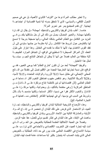 ‫ﻭﻻ ﺘﻌﺘﺒﺭ ﻤﻁﺎﻟﺏ ﺍﻟﻤﺭﺃﺓ ﻨﻭﻋﺎ ﻤﻥ "ﺍﻟﺘﺭﻑ" ﺍﻟﺜﺎﻨﻭﻱ ﺍﻷﻫﻤﻴﺔ، ﺒل ﻫﻲ ﻓﻲ ﺼﻤﻴﻡ‬
                                                ‫ﹰ‬
‫ﺍﻟﺘﺤﻭل ﺍﻟﺜﻘﺎﻓﻲ، ﻭﺍﻟﺴﻴﺎﺴﻲ، ﺍﻟﺫﻱ ﻻ ﺘﺘﺤﻘﻕ ﺒﺩﻭﻨﻪ ﺃﻴﺔ ﺘﻨﻤﻴﺔ ﺍﻗﺘﺼﺎﺩﻴﺔ ﺃﻭ ﺍﺠﺘﻤﺎﻋﻴـﺔ‬
                                ‫ﺇﻴﺠﺎﺒﻴﺔ. "ﺇﻥ ﺘﻘﺩﻡ ﺍﻟﻤﺠﺘﻤﻊ ﻴﻤﺭ ﻋﺒﺭ ﺘﺤﺭﻴﺭ ﺍﻟﻤﺭﺃﺓ".‬
‫ﺨﺎﻤﺴﺎ. ﺃﻏﻠﺏ ﺒﻠﺩﺍﻥ ﺃﻓﺭﻴﻘﻴﺎ ﻭﺍﻟﻜﺎﺭﻴﺒﻲ ﻭﺍﻟﺒﺎﺴﻔﻴﻙ "ﻤﻬﻤﺸﺔ"، ﺒل ﻴﻘﺎل ﺇﻥ ﺍﻟﻘـﺎﺭﺓ‬
                                                                       ‫ﹰ‬
‫ﺒﺄﻜﻤﻠﻬﺎ ﻤﻬﻤﺸﺔ. ﻭﺍﻟﺘﻌﺒﻴﺭ ﺍﻟﻤﻀﻠل، ﻴﺼل ﻤﻥ ﺫﻟﻙ ﺇﻟﻰ ﺃﻥ ﺤل ﻤﺸﺎﻜﻠﻬﺎ ﻴﻜﻤـﻥ ﻓـﻲ‬
‫ﺍﻟﻤﺯﻴﺩ ﻤﻥ ﺍﻟﺘﻜﺎﻤل ﻤﻊ ﺍﻟﻨﻅﺎﻡ ﺍﻟﻌﺎﻟﻤﻲ ﺒﺸﻜﻠﻪ ﺍﻟﺤﺎﻟﻲ، ﻭﺃﻨﻬﺎ ﻀﻌﻴﻔﺔ ﺒﺩﺭﺠﺔ ﻻ ﺘﺴﻤﺢ‬
‫ﻟﻬﺎ ﺒﺎﻟﺘﻔﺎﻭﺽ ﺤﻭل ﺸﺭﻭﻁ ﻫﺫﺍ ﺍﻟﺘﻜﺎﻤل. ﻭﺃﻥ ﺃﻴﺔ ﻤﻘﺎﻭﻤﺔ ﻤﻥ ﺠﺎﻨﺒﻬﺎ ﺴﺘﺅﺩﻱ ﺇﻟﻰ ﺃﻥ‬
‫ﺘﻔﻘﺩ ﺍﻟﻘﻭﻯ ﺍﻻﻫﺘﻤﺎﻡ ﺒﻬﺎ، ﻷﻨﻬﺎ ﻻ ﺘﻤﻠﻙ ﻤﺎ ﺘﻘﺩﻤﻪ ﻓﻲ ﺍﻟﻤﻘﺎﺒل. ﻭﻫﺫﺍ ﺍﺒﺘﺯﺍﺯ ﻋﻠﻰ ﻁﻭل‬
‫ﺍﻟﺨﻁ، ﻷﻥ ﺍﻟﻤﺭﺍﻜﺯ ﺍﻟﻤﺴﻴﻁﺭﺓ ﻻ ﺘﺴﺘﻁﻴﻊ ﻓﻲ ﺍﻟﻭﺍﻗﻊ، ﺃﻥ ﺘﺘﺠﺎﻫل ﺍﻟﻤﻭﺍﺭﺩ ﺍﻟﻁﺒﻴﻌﻴـﺔ‬
‫ﻷﻴﺔ ﻤﻨﻁﻘﺔ ﻤﻥ ﺍﻟﻌﺎﻟﻡ، ﻓﻀﻼ ﻋﻥ ﺃﻨﻬﺎ ﻻ ﻴﻤﻜﻥ ﺃﻥ ﺘﺘﺠﺎﻫل ﺍﻟﻨﺘﺎﺌﺞ ﺍﻟﺠﻴـﻭ ﺴﻴﺎﺴـﻴﺔ‬
                                                      ‫ﹰ‬
                                                                ‫ﻟﻤﺜل ﻫﺫﺍ ﺍﻻﺨﺘﻴﺎﺭ.‬
‫ﻭﺃﻓﺭﻴﻘﻴﺎ "ﺍﻟﻤﻬﻤﺸﺔ" ﺃﺒﻌﺩ ﻤﻥ ﺃﻥ ﺘﻜﻭﻥ "ﺨﺎﺭﺝ ﺍﻟﻨﻅﺎﻡ" ﻜﻤﺎ ﻴﻭﺤﻲ ﺍﻟﺘﻌﺒﻴﺭ، ﻓﻔـﻲ‬
‫ﺍﻟﻭﺍﻗﻊ، ﻓﺈﻥ ﻨﺴﺒﺔ ﺘﺠﺎﺭﺘﻬﺎ ﺍﻟﺨﺎﺭﺠﻴﺔ ﺍﻟﺒﻌﻴﺩﺓ ﻋﻥ ﺍﻹﻗﻠﻴﻡ ﺘﺼل ﺇﻟﻰ 64% ﻤﻥ ﺍﻟﻨـﺎﺘﺞ‬
‫ﺍﻟﻤﺤﻠﻲ ﺍﻹﺠﻤﺎﻟﻲ، ﻓﻲ ﻤﻘﺎﺒل ﻨﺴﺒﺔ 31% ﻷﻭﺭﻭﺒﺎ ﻭﺍﻟﻭﻻﻴﺎﺕ ﺍﻟﻤﺘﺤﺩﺓ، ﻭ51% ﻵﺴﻴﺎ،‬
‫ﻭ42% ﻷﻤﺭﻴﻜﺎ ﺍﻟﻼﺘﻴﻨﻴﺔ. ﻭﻫﻭ ﺘﻨﺎﻗﺽ ﻤﻔﻬﻭﻡ، ﻓﻤﻨﺎﻁﻕ ﺍﻟﺘﺨﻭﻡ ﺃﻜﺜﺭ ﺍﻨـﺩﻤﺎﺠﺎ ﻓـﻲ‬
‫ﺍﻟﻨﻅﺎﻡ ﺍﻟﻌﺎﻟﻤﻲ )ﻷﻥ ﺍﻗﺘﺼﺎﺩﺍﺘﻬﺎ ﻟﻡ ﹸﺒﻥ ﻜﺄﻨﻅﻤﺔ ﺇﻨﺘﺎﺝ ﻤﺭﺘﻜﺯﺓ ﻋﻠـﻰ ﺍﻟـﺫﺍﺕ( ﻤـﻥ‬
                                            ‫ﺘ ‪‬‬
‫ﺍﻟﻤﻨﺎﻁﻕ ﺍﻟﻤﺭﻜﺯﻴﺔ ) ﻭﻫﻲ ﻤﻨﻔﺘﺤﺔ ﺒﺎﻟﺘﺄﻜﻴﺩ، ﺒل ﻭﺒﻌﺩﻭﺍﻨﻴﺔ، ﻭﻟﻜﻨﻬﺎ ﻤﺭﺘﻜـﺯﺓ ﻋﻠـﻰ‬
‫ﺍﻟﺫﺍﺕ(. ﻭﺍﻟﺘﺨﻭﻡ ﺍﻷﻜﺜﺭ ﻓﻘﺭﺍ ﻫﻲ ﻨﺴﺒﻴﺎ، ﺍﻷﻜﺜﺭ ﺍﻨﺩﻤﺎﺠﹰ، ﻭﻟﻜﻨﻬﺎ ﻤﻨﺩﻤﺠـﺔ ﺒﺄﺸـﻜﺎل‬
                            ‫ﺎ‬                         ‫ﹰ‬
‫ﻭﺸﺭﻭﻁ ﻫﻲ ﺍﻟﺴﺒﺏ ﻓﻲ ﺒﺅﺴﻬﺎ، ﺃﻱ ﻓﻲ ﺘﻬﻤﻴﺸﻬﺎ ﺍﻟﻅﺎﻫﺭ )ﺍﻨﺨﻔﺎﺽ ﻤﺴـﺎﻫﻤﺘﻬﺎ ﻓـﻲ‬
                                                            ‫ﺍﻟﺘﺠﺎﺭﺓ ﺍﻟﻌﺎﻟﻤﻴﺔ، ﺇﻟﺦ(.‬
‫ﻭﻫﺫﻩ ﺍﻷﻭﻀﺎﻉ ﺍﻟﺘﺎﺭﻴﺨﻴﺔ ﺍﻟﻤﺘﺘﺎﻟﻴﺔ ﻟﺒﻠﺩﺍﻥ ﺃﻓﺭﻴﻘﻴﺎ ﻭﺍﻟﻜﺎﺭﻴﺒﻲ ﻭﺍﻟﺒﺎﺴﻔﻴﻙ، ﺘﺠـﺎﺭﺓ‬
‫ﺍﻟﻌﺒﻴﺩ، ﺜﻡ ﺍﻻﺴﺘﻌﻤﺎﺭ ﺍﻟﺫﻱ ﻓﺭﺽ ﻋﻠﻰ ﺘﻠﻙ ﺍﻟﺒﻠﺩﺍﻥ ﺃﻥ ﺘﻨﺤﺼﺭ ﻓـﻲ ﺇﻨﺘـﺎﺝ ﺍﻟﻤـﻭﺍﺩ‬
‫ﺍﻷﻭﻟﻴﺔ، ﻭﺍﻟﻤﺸﺎﺭﻜﺔ ﺍﻟﺘﺎﻟﻴﺔ ﺒﻴﻥ ﺍﻻﺘﺤﺎﺩ ﺍﻷﻭﺭﻭﺒﻲ ﻭﺒﻠﺩﺍﻥ ﺃﻓﺭﻴﻘﻴﺎ ﻭﺍﻟﻜﺎﺭﻴﺒﻲ ﻭﺍﻟﺒﺎﺴﻔﻴﻙ‬
  ‫ﺴﺎﻫﻤﺕ ﻓﻲ ﺍﻹﺒﻘﺎﺀ ﻋﻠﻰ ﻫﺫﻩ ﺍﻟﺒﻠﺩﺍﻥ ﻓﻲ ﺇﻁﺎﺭ ﺘﻘﺴﻴﻡ ﺩﻭﻟﻲ ﻟﻠﻌﻤل، ﻋﻔﺎ ﻋﻠﻴﻪ ﺍﻟﺯﻤﻥ.‬
‫ﻭﻓﻀﻼ ﻋﻥ ﺍﻟﺤﺠﺔ ﺍﻷﺨﻼﻗﻴﺔ ﺍﻟﻤﻘﺩﻤﺔ ﻟﻠﻤﻁﺎﻟﺒﺔ ﺒﺎﻟﺘﻌﻭﻴﺽ ﻋﻥ ﺍﻟﺨـﺭﺍﺏ ﺍﻟـﺫﻱ‬      ‫ﹰ‬
‫ﺃﺩﺕ ﺇﻟﻴﻪ ﺘﺠﺎﺭﺓ ﺍﻟﻌﺒﻴﺩ، ﻓﺈﻥ ﺍﻟﺘﺨﺭﻴﺏ ﺍﻻﻗﺘﺼﺎﺩﻱ ﻭﺍﻻﺠﺘﻤﺎﻋﻲ ﺍﻟﺫﻱ ﺘﺭﺘـﺏ ﻋﻠـﻰ‬
‫ﺴﻴﺎﺴﺔ ﺍﻻﻨﺩﻤﺎﺝ ﻓﻲ ﺍﻻﻗﺘﺼﺎﺩ ﺍﻟﻌﺎﻟﻤﻲ ﻫﺫﻩ، ﻴﺒﺭﺭ ﻓﻲ ﺤﺩ ﺫﺍﺘﻪ، ﺍﻟﻤﻁﺎﻟﺒﺔ ﺒـﺎﻟﺘﻌﻭﻴﺽ‬
‫ﺍﻟﻤﺎﻟﻲ ﺍﻟﺫﻱ ﻴﺜﺒﺕ ﺍﻟﺤﺴﺎﺏ ﺃﻨﻪ ﻴﺘﺠﺎﻭﺯ ﺒﻜﺜﻴﺭ ﺃﻴﺔ ﻤﺴﺎﻋﺩﺍﺕ ﻋﺎﻤﺔ ﹸﺩﻤﺕ ﻟﻬﺫﻩ ﺍﻟﺒﻠﺩﺍﻥ.‬
                 ‫ﻗ‬



                                       ‫58‬
 