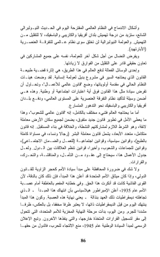 ‫ﻭﺃﺸﻜﺎل ﺍﻻﻨﺩﻤﺎﺝ ﻓﻲ ﺍﻟﻨﻅﺎﻡ ﺍﻟﻌﺎﻟﻤﻲ ﺍﻟﻤﻘﺘﺭﺤﺔ ﺍﻟﻴﻭﻡ ﻓﻲ ﺍﻟﺤـﺩﻴﺙ ﺍﻟﻨﻴـﻭﻟﺒﺭﺍﻟﻲ‬
‫ﺍﻟﺸﺎﺌﻊ، ﺴﺘﺯﻴﺩ ﻤﻥ ﺩﺭﺠﺔ ﺘﻬﻤﻴﺵ ﺒﻠﺩﺍﻥ ﺃﻓﺭﻴﻘﻴﺎ ﻭﺍﻟﻜﺎﺭﻴﺒﻲ ﻭﺍﻟﺒﺎﺴﻔﻴﻙ، ﻻ ﻟﻠﺘﻘﻠﻴل ﻤـﻥ‬
‫ﺍﻟﺘﻬﻤﻴﺵ. ﻭﺍﻟﻌﻭﻟﻤﺔ ﺍﻟﻨﻴﻭﻟﺒﺭﺍﻟﻴﺔ ﻟﻥ ﺘﺨﻠﻕ ﺴﻭﻯ ﻨﻅﺎﻡ ﻋـﺎﻟﻤﻲ ﻟﻠﺘﻔﺭﻗـﺔ ﺍﻟﻌﻨﺼـﺭﻴﺔ‬
                                                                    ‫)ﺍﻷﺒﺎﺭﺘﻬﻴﺩ(.‬
‫ﻭﻴﻔﺭﺽ ﺍﻟﻨﻀﺎل ﻤﻥ ﺃﺠل ﺸﻜل ﺁﺨﺭ ﻟﻠﻌﻭﻟﻤﺔ، ﻨﻔﺴﻪ ﻋﻠﻰ ﺠﻤﻴﻊ ﺍﻟﻤﺸﺎﺭﻜﻴﻥ ﻓﻲ‬
                             ‫ﺘﻌﺎﻭﻥ ﺤﻘﻴﻘﻲ ﻗﺎﺩﺭ ﻋﻠﻰ ﺍﻟﺘﻘﻠﻴل ﻤﻥ ﺍﻟﻔﻭﺍﺭﻕ ﻻ ﺯﻴﺎﺩﺘﻬﺎ.‬
‫ﻭﺇﺤﺩﻯ ﺍﻟﻭﺴﺎﺌل ﺍﻟﻔﻌﺎﻟﺔ ﻟﺩﻓﻊ ﺍﻟﻌﺎﻟﻡ ﻓﻲ ﻫﺫﺍ ﺍﻟﻁﺭﻴﻕ، ﻫﻲ ﺇﺜﺎﺭﺓ ﻗﻀـﻴﺔ ﻁﺒﻴﻌـﺔ‬
‫ﺍﻟﻘﺎﻨﻭﻥ ﺍﻟﺫﻱ ﻴﺤﺘﺎﺠﻪ ﺍﻟﺴﻴﺭ ﻓﻲ ﻤﺸﺭﻭﻉ ﺒﺩﻴل ﻟﻌﻭﻟﻤﺔ ﺇﻨﺴﺎﻨﻴﺔ. ﻟﻘﺩ ﻭﻀﻌﺕ ﻫﻴﺌـﺎﺕ‬
‫ﺍﻟﻨﻅﺎﻡ ﺍﻟﺤﺎﻟﻲ ﻓﻲ ﻤﻘﺩﻤﺔ ﺃﻭﻟﻭﻴﺎﺘﻬﺎ، ﻭﻀﻊ "ﻗﺎﻨﻭﻥ ﻋﺎﻟﻤﻲ ﻟﻸﻋﻤـﺎل"، ﻭﺘﺤـﺎﻭل ﺃﻥ‬
‫ﺘﻔﺭﺽ ﺴﻴﺎﺩﺓ ﻤﺜل ﻫﺫﺍ ﺍﻟﻘﺎﻨﻭﻥ ﻓﻭﻕ ﺃﻴﺔ ﺍﻋﺘﺒﺎﺭﺍﺕ ﺍﺠﺘﻤﺎﻋﻴﺔ ﺃﻭ ﻭﻁﻨﻴﺔ. ﻭﻫﺫﻩ ﻫـﻲ‬
‫ﺃﻀﻤﻥ ﻭﺴﻴﻠﺔ ﻟﺘﺄﻜﻴﺩ ﻨﻅﺎﻡ ﺍﻟﺘﻔﺭﻗﺔ ﺍﻟﻌﻨﺼﺭﻴﺔ ﻋﻠﻰ ﺍﻟﻤﺴﺘﻭﻯ ﺍﻟﻌﺎﻟﻤﻲ، ﻭﺩﻓـﻊ ﺒﻠـﺩﺍﻥ‬
                                ‫ﺃﻓﺭﻴﻘﻴﺎ ﻭﺍﻟﻜﺎﺭﻴﺒﻲ ﻭﺍﻟﺒﺎﺴﻔﻴﻙ ﻨﺤﻭ ﺍﻟﺘﺩﻫﻭﺭ ﺍﻟﻤﺘﺴﺎﺭﻉ.‬
‫ﺃﻤﺎ ﻤﺎ ﻴﺤﺘﺎﺠﻪ ﺍﻟﻌﺎﻟﻡ ﻓﺸﻲﺀ ﻤﺨﺘﻠﻑ ﺒﺎﻟﻜﺎﻤل، ﺇﻨﻪ "ﻗﺎﻨﻭﻥ ﻋﺎﻟﻤﻲ ﻟﻠﺸﻌﻭﺏ"، ﻭﻫﺫﺍ‬
‫ﻤﺎ ﻴﻌﻁﻲ ﺍﻷﻤل ﻓﻲ ﺘﻁﻭﻴﺭ ﻗﺎﻨﻭﻥ ﺠﺩﻴﺩ ﻤﺘﻔﻭﻕ، ﻴﻀﻤﻥ ﻟﺠﻤﻴﻊ ﺴﻜﺎﻥ ﺍﻷﺭﺽ ﻤﻌﺎﻤﻠﺔ‬
‫ﻻﺌﻘﺔ، ﻭﻫﻭ ﺍﻟﺸﺭﻁ ﺍﻟﻼﺯﻡ ﻟﻤﺸﺎﺭﻜﺘﻬﻡ ﺍﻟﻨﺸﻁﺔ، ﻭﺍﻟﺨﻼﻗﺔ ﻓﻲ ﺒﻨﺎﺀ ﺍﻟﻤﺴﺘﻘﺒل. ﺇﻨﻪ ﻗﺎﻨﻭﻥ‬
‫ﻤﺘﻜﺎﻤل، ﻤﺘﻌﺩﺩ ﺍﻷﺒﻌﺎﺩ، ﻴﺸﻤل ﻗﺎﻨﻭﻥ ﻤﻌﺎﻤﻠﺔ ﺍﻟﺒﺸﺭ )ﺭﺠﺎﻻ ﻭﻨﺴﺎﺀ، ﻓﻲ ﻤﺴﺎﻭﺍﺓ ﻜﺎﻤﻠﺔ‬
                         ‫ﹰ‬
‫ﺒﺎﻟﻁﺒﻊ(، ﻭﻗﻭﺍﻨﻴﻥ ﺴﻴﺎﺴﻴﺔ، ﻭﻗﻭﺍﻨﻴﻥ ﺍﺠﺘﻤﺎﻋﻴـﺔ )ﻟﻠﻌﻤـل ﻭﺍﻟﻀـﻤﺎﻥ ﺍﻻﺠﺘﻤـﺎﻋﻲ(،‬
‫ﻭﻗﻭﺍﻨﻴﻥ ﻟﻠﺠﻤﺎﻋﺎﺕ ﻭﺍﻟﺸﻌﻭﺏ، ﻭﺃﺨﻴﺭﹰ، ﻗﻭﺍﻨﻴﻥ ﺘﻨﻅﻡ ﺍﻟﻌﻼﻗﺎﺕ ﺒﻴﻥ ﺍﻟـﺩﻭل. ﻭﻟﻌـل‬
                                            ‫ﺍ‬
‫ﺠﺩﻭل ﺍﻷﻋﻤﺎل ﻫﺫﺍ، ﺴﻴﺤﺘﺎﺝ ﺇﻟﻰ ﻋﻘـﻭﺩ ﻤـﻥ ﺍﻟﺘﺄﻤـل، ﻭﺍﻟﻤﻨﺎﻗﺸـﺔ، ﻭﺍﻟﺘﺤـﺭﻙ،‬
                                                                     ‫ﻭﺍﻟﻘﺭﺍﺭﺍﺕ.‬
‫ﻭﻻ ﺸﻙ ﻓﻲ ﻀﺭﻭﺭﺓ ﺍﻟﻤﺤﺎﻓﻅﺔ ﻋﻠﻰ ﻤﺒﺩﺃ ﺴﻴﺎﺩﺓ ﺍﻷﻤﻡ ﻜﺤﺠﺭ ﺍﻟﺯﺍﻭﻴﺔ ﻟﻠﻘـﺎﻨﻭﻥ‬
‫ﺍﻟﺩﻭﻟﻲ، ﻭﺇﺫﺍ ﻜﺎﻥ ﻤﻴﺜﺎﻕ ﺍﻷﻤﻡ ﺍﻟﻤﺘﺤﺩﺓ ﻗﺩ ﺃﻋﻠﻥ ﻫﺫﺍ ﺍﻟﻤﺒﺩﺃ، ﻓﺈﻥ ﺫﻟﻙ ﻜﺎﻥ ﺒﺎﻟﺩﻗﺔ، ﻷﻥ‬
‫ﺍﻟﻘﻭﻯ ﺍﻟﻔﺎﺸﻴﺔ ﻜﺎﻨﺕ ﻗﺩ ﺃﻨﻜﺭﺕ ﻫﺫﺍ ﺍﻟﺤﻕ. ﻭﻓﻲ ﺨﻁﺎﺒﻪ ﺍﻟﻤﻔﻌﻡ ﺒﺎﻟﻌﺎﻁﻔﺔ ﺃﻤﺎﻡ ﻋﺼـﺒﺔ‬
‫ﺍﻷﻤﻡ ﻋﺎﻡ 5391، ﺃﻋﻠﻥ ﺍﻹﻤﺒﺭﺍﻁﻭﺭ ﻫﻴﻼﺴﻴﺎﺴﻲ ﺒﺄﻥ ﺍﻨﺘﻬﺎﻙ ﻫﺫﺍ ﺍﻟﻤﺒـﺩﺃ ـ ﺍﻟـﺫﻱ‬
‫ﺘﺠﺎﻫﻠﺘﻪ ﺩﻴﻤﻘﺭﺍﻁﻴﺎﺕ ﺫﻟﻙ ﺍﻟﻌﻬﺩ ﺒﻨﺫﺍﻟﺔ ـ ﻴﻌﻨﻲ ﻨﻬﺎﻴﺔ ﻫﺫﻩ ﺍﻟﻌﺼﺒﺔ. ﻭﻜﻭﻥ ﻫﺫﺍ ﺍﻟﻤﺒﺩﺃ‬
‫ﻴﻨﺘﻬﻙ ﺍﻟﻴﻭﻡ ﻤﻥ ﻗ ‪‬ل ﺍﻟﺩﻴﻤﻘﺭﺍﻁﻴﺎﺕ ﺫﺍﺘﻬﺎ، ﻻ ﻴﻌﺘﺒﺭ ﻅﺭﻓﺎ ﻤﺨﻔﻔﹰ، ﺒل ﺒﺎﻟﻌﻜﺱ، ﻅﺭﻓـﺎ‬
‫ﹰ‬                    ‫ﺎ‬      ‫ﹰ‬                                  ‫ِﺒ‬
‫ﻤﺸﺩﺩﺍ ﻟﻠﺠﺭﻡ. ﻭﻤﻥ ﺍﻟﻴﻭﻡ، ﺒﺩﺃﺕ ﻤﺭﺤﻠﺔ ﺍﻟﻨﻬﺎﻴﺔ ﺍﻟﻤﺨﺯﻴﺔ ﻟﻸﻤﻡ ﺍﻟﻤﺘﺤﺩﺓ، ﺍﻟﺘﻲ ﺘﺘﺤﻭل‬‫ﹰ‬
‫ﺇﻟﻰ ﻤﻘﺭ ﻟﺘﺴﺠﻴل ﺍﻟﻘﺭﺍﺭﺍﺕ ﺍﻟﻤﺘﺨﺫﺓ ﺨﺎﺭﺠﻬﺎ، ﻭﺍﻟﺘﻲ ﻴﻨﻔﺫﻫﺎ ﺍﻵﺨﺭﻭﻥ. ﻭﺘﺒﻊ ﺍﻹﻋﻼﻥ‬
‫ﺍﻟﺭﺴﻤﻲ ﻟﻤﺒﺩﺃ ﺍﻟﺴﻴﺎﺩﺓ ﺍﻟﻭﻁﻨﻴﺔ ﻋﺎﻡ 5491، ﻤﻨﻊ ﺍﻻﻟﺘﺠﺎﺀ ﻟﻠﺤﺭﺏ، ﻓﺎﻟﺩﻭل ﻤﻥ ﺤﻘﻬـﺎ‬


                                      ‫68‬
 