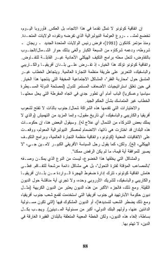 ‫ﺇﻥ ﺍﺘﻔﺎﻗﻴﺔ ﻜﻭﺘﻭﻨﻭ ﻻ ﺘﻤﺜل ﺘﻘﺩﻤﺎ ﻓﻲ ﻫﺫﺍ ﺍﻻﺘﺠﺎﻩ، ﺒل ﺍﻟﻌﻜﺱ. ﻓﺄﻭﺭﻭﺒﺎ ﺍﻟﻴـﻭﻡ،‬
                                               ‫ﹰ‬
‫ﺘﺨﻀﻊ ﻟﻤﺸـــﺭﻭﻉ ﺍﻟﻌﻭﻟﻤﺔ ﺍﻟﻨﻴﻭﻟﺒﺭﺍﻟﻴﺔ ﺍﻟﺫﻱ ﺘﻔﺭﻀﻪ ﻭﺘﻘﻭﺩﻩ ﺍﻟﻭﻻﻴﺎﺕ ﺍﻟﻤﺘﺤـﺩﺓ.‬
‫ﻭﻤﻨﺫ ﻤﺅﺘﻤﺭ ﻜﺎﻨﻜﻭﻥ )1891(، ﻓﺭﺽ ﺭﺌﻴﺱ ﺍﻟﻭﻻﻴﺎﺕ ﺍﻟﻤﺘﺤﺩﺓ ﺍﻟﺠﺩﻴﺩ ـ ﺭﻴﺠﺎﻥ ـ‬
‫ﺸﺭﻭﻁﻪ، ﻭﺩﻋﻤﻪ ﺸﺭﻜﺎﺅﻩ ﻤﻥ ﺍﻟﺴﺒﻌﺔ ﺍﻟﻜﺒﺎﺭ ﻭﺃﻟﻐﻰ ﺒﺫﻟﻙ ﺤﻭﺍﺭ ﺍﻟﺸـﻤﺎل/ﺍﻟﺠﻨـﻭﺏ‬
‫ﺒﺎﻟﺘﻔﺎﻭﺽ، ﻟﺘﺤل ﻤﺤﻠﻪ ﺒﺭﺍﻤﺞ ﺍﻟﺘﻜﻴﻑ ﺍﻟﻬﻴﻜﻠﻲ ﺍﻷﺤﺎﺩﻴﺔ ﻏﻴـﺭ ﺍﻟﻘﺎﺒﻠـﺔ ﻟﻠﺘﻔـﺎﻭﺽ.‬
‫ﻭﺍﺘﻔﺎﻗﻴﺔ ﻜﻭﺘﻭﻨﻭ ﺘﺅﻜﺩ ﻫﺫﺍ ﺍﻟﺨﻴﺎﺭ، ﺇﺫ ﺘﻔـﺭﺽ ﻋﻠـﻰ ﺒﻠـﺩﺍﻥ ﺃﻓﺭﻴﻘﻴـﺎ ﻭﺍﻟﻜـﺎﺭﻴﺒﻲ‬
‫ﻭﺍﻟﺒﺎﺴﻔﻴﻙ، ﺍﻟﺘﺤﺭﻴﺭ ﻋﻠﻰ ﻁﺭﻴﻘﺔ ﻤﻨﻅﻤﺔ ﺍﻟﺘﺠﺎﺭﺓ ﺍﻟﻌﺎﻟﻤﻴﺔ. ﻭﻴﺘﺠﺎﻫل ﺍﻟﺨﻁﺎﺏ ﻏﻴـﺭ‬
‫ﺍﻟﻤﺘﺴﻕ ﺤﻭل "ﻤﺤﺎﺭﺒﺔ ﺍﻟﻔﻘﺭ"، ﺍﻟﻤﺸﺎﻜل ﺍﻻﺠﺘﻤﺎﻋﻴﺔ ﺍﻟﻤﺨﻴﻔﺔ ﺍﻟﺘﻲ ﻴﻨﺘﺠﻬﺎ ﻫﺫﺍ ﺍﻟﺨﻴﺎﺭ.‬
‫ﻓﻲ ﺤﻴﻥ ﺘﻐﻠﻕ ﺍﺴﺘﺭﺍﺘﻴﺠﻴﺎﺕ ﺍﻷﻀﻌﺎﻑ ﺍﻟﻤﺴﺘﻤﺭ ﻟﻠﺩﻭل )ﻟﻤﺼﻠﺤﺔ ﺍﻟﺩﻭﻟﺔ ﺍﻟﻤﺴـﻴﻁﺭﺓ‬
‫ﺴﻴﺎﺴﻴﺎ ﻭﻋﺴﻜﺭﻴﺎ( ﺍﻟﺒﺎﺏ ﺃﻤﺎﻡ ﺃﻱ ﺘﻁﻭﺭ ﺠﺩﻱ ﻓﻲ ﺍﺘﺠﺎﻩ ﺍﻟﻤﻘﺭﻁﺔ ﺍﻟﺘﻲ ﻴﺤل ﻤﺤﻠﻬـﺎ‬
                                                                 ‫ﹰ‬         ‫ﹰ‬
                                          ‫ﺍﻟﺨﻁﺎﺏ ﻏﻴﺭ ﺍﻟﻤﺘﻤﺎﺴﻙ ﺒﺸﺄﻥ ﺍﻟﺤﻜﻡ ﺍﻟﺠﻴﺩ.‬
‫ﻭﺍﻻﺨﺘﻴﺎﺭﺍﺕ ﺍﻟﺘﻲ ﺘﻘﺩﻤﻬﺎ ﻫﺫﻩ ﺍﻟﺸﺭﺍﻜﺔ ﺸﻤﺎل/ ﺠﻨﻭﺏ ﺒﺎﻟﺫﺍﺕ ﻻ ﺘﻔﺘﺢ ﻟﺸﻌﻭﺏ‬
‫ﺃﻓﺭﻴﻘﻴﺎ ﻭﺍﻟﻜﺎﺭﻴﺒﻲ ﻭﺍﻟﺒﺎﺴﻔﻴﻙ، ﺃﻱ ﺘﺎﺭﻴﺦ ﻤﻘﺒﻭل، ﻭﺇﻨﻤﺎ ﺍﻟﻤﺯﻴﺩ ﻤﻥ ﺍﻟﺘﻬﻤﻴﺵ )ﻭﺍﻟﺫﻱ ﻻ‬
‫ﻴﻤﻠﻙ ﺒﻌﺽ ﺍﻟﺸﺭﻜﺎﺀ ﻤﻥ ﺍﻟﺸﻤﺎل ﺃﻱ ﻋﻼﺝ ﻟﻪ(. ﻭﺴﻴﻘﻭل ﺍﻟﺒﻌﺽ ﻫﻨﺎ، ﺇﻥ ﺤﻜﻭﻤـﺎﺕ‬
‫ﻫﺫﻩ ﺍﻟﺒﻠﺩﺍﻥ ﻗﺩ ﺍﺨﺘﺎﺭﺕ ﻫﻲ ﺫﺍﺘﻬﺎ، ﺍﻻﻨﻀﻤﺎﻡ ﻟﻤﻌﺴﻜﺭ ﺍﻟﻨﻴﻭﻟﺒﺭﺍﻟﻴﺔ ﺍﻟﻤﻌﻭﻟﻡ، ﻭﻭﻗﻌـﺕ‬
‫ﻋﻠﻰ ﺍﻻﺘﻔﺎﻗﻴﺎﺕ ﺍﻟﻤﻌﻨﻴﺔ )ﻜﻭﺘﻭﻨﻭ، ﻭﺍﺘﻔﺎﻗﻴﺔ ﻤﻨﻅﻤﺔ ﺍﻟﺘﺠﺎﺭﺓ ﺍﻟﻌﺎﻟﻤﻴﺔ، ﻭﺒﺭﺍﻤﺞ ﺍﻟﺘﻜﻴـﻑ‬
‫ﺍﻟﻬﻴﻜﻠﻲ، ﺇﻟﺦ(. ﻭﻟﻜﻥ، ﻜﻤﺎ ﻴﻘﻭل ﺭﺠل ﺍﻟﺴﻴﺎﺴﺔ ﺍﻷﻓﺭﻴﻘﻲ ﺍﻟﻜﺒﻴـﺭ ﻻﻤـﻴﻥ ﺠـﻲ، "ﻻ‬
                                 ‫ﻴﺼﻴﺭ ﻟﻠﻤﻭﺍﻓﻘﺔ ﺃﻴﺔ ﻗﻴﻤﺔ، ﻤﺎ ﻟﻡ ﻴﻜﻥ ﺍﻟﺭﻓﺽ ﻤﻤﻜﻨﺎ".‬
                                   ‫ﹰ‬
‫ﻭﺍﻟﻤﺸﺎﻜل ﺍﻟﺘﻲ ﻴﺨﻠﻘﻬﺎ ﻫﺫﺍ ﺍﻟﺨﻀﻭﻉ، ﻟﻴﺴﺕ ﻤﻥ ﺍﻟﻨﻭﻉ ﺍﻟﺫﻱ ﻴﻤﻜـﻥ ﻭﺼـﻔﻪ‬
‫"ﺒﺎﻟﻤﺼﺎﻋﺏ ﺍﻟﻤﺅﻗﺘﺔ ﻟﻔﺘﺭﺓ ﺍﻟﺘﺤﻭل"، ﺒل ﻫﻲ ﻤﺸﺎﻜل ﺩﺍﺌﻤﺔ ﻤﺭﺸﺤﺔ ﻟﻠﺘﻔـﺎﻗﻡ. ﻓﻌﻠـﻰ‬
‫ﻫﺎﻤﺵ ﺍﺘﻔﺎﻗﻴﺔ ﻜﻭﺘﻭﻨﻭ، ﺘﺘﺭﻙ ﺇﺩﺍﺭﺓ ﻀﻐﻭﻁ ﺍﻟﻬﺠﺭﺓ ﺍﻟـﻭﺍﺭﺩﺓ ﻤـﻥ ﺒﻠـﺩﺍﻥ ﺃﻓﺭﻴﻘﻴـﺎ‬
‫ﻭﺍﻟﻜﺎﺭﻴﺒﻲ ﻭﺍﻟﺒﺎﺴﻔﻴﻙ، ﻟﻠﺸﺭﻴﻙ ﺍﻷﻭﺭﻭﺒﻲ ﻭﺤﺩﻩ، ﻭﻻ ﺘﺠﺭﻱ ﺃﻴﺔ ﻤﻨﺎﻗﺸﺔ ﺤﻭل ﺍﻟﺩﻴﻭﻥ‬
‫ﺍﻟﺜﻘﻴﻠﺔ. ﻭﻤﻊ ﺫﻟﻙ، ﻓﺎﻟﺠﺯﺀ ﺍﻷﻜﺒﺭ ﻤﻥ ﻫﺫﻩ ﺍﻟﺩﻴﻭﻥ ﻴﻌﺘﺒﺭ ﻤﻥ ﺍﻟﺩﻴﻭﻥ ﺍﻟﻜﺭﻴﻬﺔ )ﻤﺜـل‬
‫ﺩﻴﻭﻥ ﺤﻜﻭﻤﺔ ﺍﻷﺒﺎﺭﺘﻬﻴﺩ ﻓﻲ ﺠﻨﻭﺏ ﺃﻓﺭﻴﻘﻴﺎ ﺍﻟﺘﻲ ﺍﺴﺘﺨﺩﻤﺕ ﻟﻘﻤﻊ ﺸﻌﺏ ﺠﻨﻭﺏ ﺃﻓﺭﻴﻘﻴﺎ،‬
‫ﻭﻤﻊ ﺫﻟﻙ ﻴﻀﻁﺭ ﺍﻟﺸﻌﺏ ﻟﺘﺴﺩﻴﺩﻫﺎ(، ﺃﻭ ﺍﻟﺩﻴﻭﻥ ﺍﻟﻤﺸﻜﻭﻙ ﻓﻴﻬﺎ )ﺍﻟﺘﻲ ﺘﻜﻭﻥ ﻤﺴـﺌﻭﻟﻴﺔ‬
‫ﺍﻟﺩﺍﺌﻨﻴﻥ ﻋﻨﻬﺎ، ﻭﺃﻭﻟﻬﻡ ﺍﻟﺒﻨﻙ ﺍﻟﺩﻭﻟﻲ، ﺃﻜﺒﺭ ﻤﻥ ﻤﺴﺌﻭﻟﻴﺔ ﺍﻟﻤـﺩﻴﻨﻴﻥ(. ﻭﻴﺠـﺏ ﺒﻜـل‬
‫ﺒﺴﺎﻁﺔ، ﺇﻟﻐﺎﺀ ﻫﺫﻩ ﺍﻟﺩﻴﻭﻥ، ﻭﻟﻜﻥ ﺍﻟﺨﻁﺔ ﺍﻟﻤﻌﻴﺒﺔ ﺍﻟﻤﺘﻌﻠﻘﺔ ﺒﺎﻟﺒﻠﺩﺍﻥ ﺍﻟﻔﻘﻴﺭﺓ ﺍﻟﻐﺎﺭﻗﺔ ﻓﻲ‬
                                                               ‫ﺍﻟﺩﻴﻥ، ﻻ ﺘﻬﺘﻡ ﺒﻬﺎ.‬



                                      ‫88‬
 