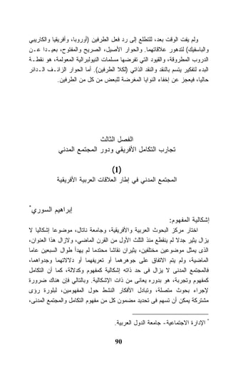 ‫ﻭﻟﻡ ﻴﻔﺕ ﺍﻟﻭﻗﺕ ﺒﻌﺩ، ﻟﻠﺘﻁﻠﻊ ﺇﻟﻰ ﺭﺩ ﻓﻌل ﺍﻟﻁﺭﻓﻴﻥ )ﺃﻭﺭﻭﺒﺎ، ﻭﺃﻓﺭﻴﻘﻴﺎ ﻭﺍﻟﻜﺎﺭﻴﺒﻲ‬
‫ﻭﺍﻟﺒﺎﺴﻔﻴﻙ( ﻟﺘﺩﻫﻭﺭ ﻋﻼﻗﺎﺘﻬﻤﺎ. ﻭﺍﻟﺤﻭﺍﺭ ﺍﻷﺼﻴل، ﺍﻟﺼﺭﻴﺢ ﻭﺍﻟﻤﻔﺘﻭﺡ، ﺒﻌﻴـﺩﺍ ﻋـﻥ‬
      ‫ﹰ‬
‫ﺍﻟﺩﺭﻭﺏ ﺍﻟﻤﻁﺭﻭﻗﺔ، ﻭﺍﻟﻘﻴﻭﺩ ﺍﻟﺘﻲ ﺘﻔﺭﻀﻬﺎ ﻤﺴﻠﻤﺎﺕ ﺍﻟﻨﻴﻭﻟﺒﺭﺍﻟﻴﺔ ﺍﻟﻤﻌﻭﻟﻤﺔ، ﻫﻭ ﻨﻘﻁـﺔ‬
‫ﺍﻟﺒﺩﺀ ﻟﺘﻔﻜﻴﺭ ﻴﺘﺴﻡ ﺒﺎﻟﻨﻘﺩ ﻭﺍﻟﻨﻘﺩ ﺍﻟﺫﺍﺘﻲ )ﻟﻜﻼ ﺍﻟﻁﺭﻓﻴﻥ(. ﺃﻤﺎ ﺍﻟﺤﻭﺍﺭ ﺍﻟﺯﺍﺌـﻑ ﺍﻟـﺩﺍﺌﺭ‬
             ‫ﺤﺎﻟﻴﹰ، ﻓﻴﻌﺠﺯ ﻋﻥ ﺇﺨﻔﺎﺀ ﺍﻟﻨﻭﺍﻴﺎ ﺍﻟﻤﻐﺭﻀﺔ ﻟﻠﺒﻌﺽ ﻤﻥ ﻜل ﻤﻥ ﺍﻟﻁﺭﻓﻴﻥ.‬ ‫ﺎ‬




                            ‫ﺍﻟﻔﺼل ﺍﻟﺜﺎﻟﺙ‬
             ‫ﺘﺠﺎﺭﺏ ﺍﻟﺘﻜﺎﻤل ﺍﻷﻓﺭﻴﻘﻲ ﻭﺩﻭﺭ ﺍﻟﻤﺠﺘﻤﻊ ﺍﻟﻤﺩﻨﻲ‬

                                     ‫)1(‬
            ‫ﺍﻟﻤﺠﺘﻤﻊ ﺍﻟﻤﺩﻨﻲ ﻓﻲ ﺇﻁﺎﺭ ﺍﻟﻌﻼﻗﺎﺕ ﺍﻟﻌﺭﺒﻴﺔ ﺍﻷﻓﺭﻴﻘﻴﺔ‬


‫*‬
    ‫ﺇﺒﺭﺍﻫﻴﻡ ﺍﻟﺴﻭﺭﻱ‬
                                                              ‫ﺇﺸﻜﺎﻟﻴﺔ ﺍﻟﻤﻔﻬﻭﻡ:‬
‫ﺍﺨﺘﺎﺭ ﻤﺭﻜﺯ ﺍﻟﺒﺤﻭﺙ ﺍﻟﻌﺭﺒﻴﺔ ﻭﺍﻷﻓﺭﻴﻘﻴﺔ، ﻭﺠﺎﻤﻌﺔ ﻨﺎﺘﺎل، ﻤﻭﻀﻭﻋﺎ ﺇﺸﻜﺎﻟﻴﺎ ﻻ‬
           ‫ﹰ‬
‫ﻴﺯﺍل ﻴﺜﻴﺭ ﺠﺩﻻ ﻟﻡ ﻴﻨﻘﻁﻊ ﻤﻨﺫ ﺍﻟﺜﻠﺙ ﺍﻷﻭل ﻤﻥ ﺍﻟﻘﺭﻥ ﺍﻟﻤﺎﻀﻲ، ﻭﻻﺯﺍل ﻫﺫﺍ ﺍﻟﻌﻨﻭﺍﻥ،‬
                                                            ‫ﹰ‬
‫ﺍﻟﺫﻯ ﻴﻤﺜل ﻤﻭﻀﻭﻋﻴﻥ ﻤﺨﺘﻠﻔﻴﻥ، ﻴﺜﻴﺭﺍﻥ ﻨﻘﺎﺸﺎ ﻤﺤﺘﺩﻤﺎ ﻟﻡ ﻴﻬﺩﺃ ﻁﻭﺍل ﺍﻟﺴﺒﻌﻴﻥ ﻋﺎﻤﺎ‬
‫ﹰ‬                          ‫ﹰ‬      ‫ﹰ‬
‫ﺍﻟﻤﺎﻀﻴﺔ، ﻭﻟﻡ ﻴﺘﻡ ﺍﻻﺘﻔﺎﻕ ﻋﻠﻰ ﺠﻭﻫﺭﻫﻤﺎ ﺃﻭ ﺘﻌﺭﻴﻔﻬﻤﺎ ﺃﻭ ﺩﻻﻻﺘﻬﻤﺎ ﻭﺠﺩﻭﺍﻫﻤﺎ،‬
‫ﻓﺎﻟﻤﺠﺘﻤﻊ ﺍﻟﻤﺩﻨﻰ ﻻ ﻴﺯﺍل ﻓﻰ ﺤﺩ ﺫﺍﺘﻪ ﺇﺸﻜﺎﻟﻴﺔ ﻜﻤﻔﻬﻭﻡ ﻭﻜﺩﻻﻟﺔ، ﻜﻤﺎ ﺃﻥ ﺍﻟﺘﻜﺎﻤل‬
‫ﻜﻤﻔﻬﻭﻡ ﻭﺘﺠﺭﺒﺔ، ﻫﻭ ﺒﺩﻭﺭﻩ ﻴﻌﺎﻨﻰ ﻤﻥ ﺫﺍﺕ ﺍﻹﺸﻜﺎﻟﻴﺔ. ﻭﺒﺎﻟﺘﺎﻟﻲ ﻓﺈﻥ ﻫﻨﺎﻙ ﻀﺭﻭﺭﺓ‬
‫ﻹﺠﺭﺍﺀ ﺒﺤﻭﺙ ﻤﺘﺼﻠﺔ، ﻭﺘﺒﺎﺩل ﺍﻷﻓﻜﺎﺭ ﺍﻟﻨﺸﻁ ﺤﻭل ﺍﻟﻤﻔﻬﻭﻤﻴﻥ، ﻟﺒﻠﻭﺭﺓ ﺭﺅﻯ‬
‫ﻤﺸﺘﺭﻜﺔ ﻴﻤﻜﻥ ﺃﻥ ﺘﺴﻬﻡ ﻓﻰ ﺘﺤﺩﻴﺩ ﻤﻀﻤﻭﻥ ﻜل ﻤﻥ ﻤﻔﻬﻭﻡ ﺍﻟﺘﻜﺎﻤل ﻭﺍﻟﻤﺠﺘﻤﻊ ﺍﻟﻤﺩﻨﻰ،‬


                                      ‫* ﺍﻹﺩﺍﺭﺓ ﺍﻻﺠﺘﻤﺎﻋﻴﺔ- ﺠﺎﻤﻌﺔ ﺍﻟﺩﻭل ﺍﻟﻌﺭﺒﻴﺔ.‬

                                      ‫09‬
 