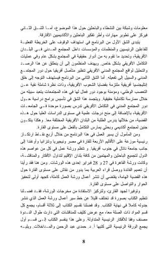 ‫ﻤﻌﻠﻭﻤﺎﺕ ﻭﺸﺒﻜﺔ ﺒﻴﻥ ﺍﻟﻨﺸﻁﺎﺀ ﻭﺍﻟﺒﺎﺤﺜﻴﻥ ﺤﻭل ﻫﺫﺍ ﺍﻟﻤﻭﻀﻭﻉ، ﺃﻤـﺎ ﺍﻟﺸـﻕ ﺍﻟﺜـﺎﻨﻲ‬
             ‫ﻓﻴﺭﻜﺯ ﻋﻠﻰ ﺘﻁﻭﻴﺭ ﻤﻬﺎﺭﺍﺕ ﻭﺃﻁﺭ ﺘﻔﻜﻴﺭ ﺍﻟﺒﺎﺤﺜﻴﻥ ﻭﺍﻷﻜﺎﺩﻴﻤﻴﻴﻥ ﺍﻷﻓﺎﺭﻗﺔ.‬
‫ﻴﺘﺒﺩﻯ ﺍﻟﺸﻕ ﺍﻷﻭل ﻤﻥ ﺍﻟﺒﺭﻨﺎﻤﺞ ﻓﻲ ﺍﺴﺘﻬﺩﺍﻑ ﺍﻟﻭﻗﻭﻑ ﻋﻠﻰ ﺍﻟﺨﺭﻴﻁﺔ ﺍﻟﻔﻌﻠﻴـﺔ‬
‫ﻟﻠﻔﺎﻋﻠﻴﻥ ﺍﻟﺭﺌﻴﺴﻴﻴﻥ ﻭﺍﻟﻤﻨﻅﻤﺎﺕ ﻭﺍﻟﻤﺅﺴﺴﺎﺕ ﺩﺍﺨل ﺍﻟﻤﺠﺘﻤﻊ ﺍﻟﻤـﺩﻨﻲ ﻓـﻲ ﺍﻟﺒﻠـﺩﺍﻥ‬
‫ﺍﻷﻓﺭﻴﻘﻴﺔ، ﻭﺘﺤﺩﻴﺩ ﻤﺎ ﺘﻘﻭﻡ ﺒﻪ ﻤﻥ ﺃﺩﻭﺍﺭ ﺤﻘﻴﻘﻴﺔ ﻓﻲ ﺍﻟﻤﺠﺘﻤﻊ ﺒﺸﻜل ﻋﺎﻡ ﻭﻓﻲ ﻋﻤﻠﻴﺎﺕ‬
‫ﺍﻟﺘﻜﺎﻤل ﺍﻷﻓﺭﻴﻘﻲ ﺒﺸﻜل ﺨﺎﺹ. ﻭﻴﻬﺩﻑ ﺍﻟﻤﻨﻅﻤﻭﻥ ﺇﻟﻰ ﺃﻥ ﻴﻨﻁﻠﻕ ﻋﻥ ﻫﺫﺍ ﺍﻟﺭﺼـﺩ‬
‫ﻭﺍﻟﺘﺤﻠﻴل ﻟﻭﺍﻗﻊ ﺍﻟﻤﺠﺘﻤﻊ ﺍﻟﻤﺩﻨﻲ ﺍﻷﻓﺭﻴﻘﻲ ﺘﻨﻅﻴﺭ ﻤﺘﺄﺼل ﺃﻓﺭﻴﻘﻴﺎ ﺤﻭل ﺩﻭﺭ ﺍﻟﻤﺠﺘﻤـﻊ‬
‫ﺍﻟﻤﺩﻨﻲ ﻭﺍﻟﺴﺒﻴل ﺇﻟﻰ ﺘﻔﻌﻴﻠﻪ. ﺃﻤﺎ ﺍﻟﺸﻕ ﺍﻟﺜﺎﻨﻲ ﻤﻥ ﺍﻟﺒﺭﻨﺎﻤﺞ ﻓﻴﺴﺘﻬﺩﻑ ﺍﻟﺘﻭﺠﻪ ﺇﻟﻰ ﺨﻠﻕ‬
‫ﺇﻨﺘﻠﻴﺠﻨﺴﻴﺎ ﺃﻓﺭﻴﻘﻴﺔ ﻤﻠﺘﺯﻤﺔ ﺒﻘﻀﺎﻴﺎ ﺍﻟﺸﻌﻭﺏ ﺍﻷﻓﺭﻴﻘﻴﺔ، ﻭﺫﺍﺕ ﻨﻅﺭﺓ ﺸﺎﻤﻠﺔ ﻨﻘﻴﺔ ﻋـﻥ‬
‫ﺍﻟﺘﻌﺼﺏ ﺍﻟﻭﻁﻨﻲ، ﻭﻤﺅﻤﻨﺔ ﺒﻭﺠﻭﺩ ﺩﻭﺭ ﻓﻌﺎل ﻟﻬﺎ ﻓﻲ ﻫﺫﻩ ﺍﻟﻤﺠﺘﻤﻌﺎﺕ ﻴﺘﻌﺒﺩ ﺴﺒﻴﻠﻪ ﻤﻥ‬
‫ﺨﻼل ﻤﻤﺎﺭﺴﺔ ﺘﻜﺎﻤﻠﻴﺔ ﺤﻘﻴﻘﻴﺔ. ﻭﻴﺘﺠﺴﺩ ﻫﺫﺍ ﺍﻟﺸﻕ ﻓﻲ ﺘﺄﺴﻴﺱ ﺒﺭﺍﻤﺞ ﺩﺭﺍﺴﻴﺔ ﺤـﻭل‬
‫ﺩﻭﺭ ﺍﻟﻤﺠﺘﻤﻊ ﺍﻟﻤﺩﻨﻲ ﻓﻲ ﺍﻟﺘﻜﺎﻤل ﺍﻷﻓﺭﻴﻘﻲ ﺘﺩﺭﺱ ﺒﺼﻭﺭﺓ ﻤﻭﺤﺩﺓ ﻓـﻲ ﺍﻟﺠﺎﻤﻌـﺎﺕ‬
‫ﺍﻷﻓﺭﻴﻘﻴﺔ، ﺒﺎﻹﻀﺎﻓﺔ ﺇﻟﻰ ﻤﻨﺢ ﺩﺭﺠﺎﺕ ﻋﻠﻤﻴﺔ ﻓﻲ ﻤﺴﺘﻭﻯ ﺍﻟﺩﺭﺍﺴﺎﺕ ﺍﻟﻌﻠﻴﺎ ﺤﻭل ﻫـﺫﻩ‬
‫ﺍﻟﻘﻀﻴﺔ، ﻤﻥ ﺨﻼﻟﻬﺎ ﻴﺩﺭﺱ ﺍﻟﻁﻠﺒﺔ ﻤﻥ ﺍﻟﺒﻠﺩﺍﻥ ﺍﻷﻓﺭﻴﻘﻴﺔ ﺍﻟﻤﺨﺘﻠﻔﺔ ﻤﻌﺎ. ﻭﻫﻜﺫﺍ ﻴﺘﻜـﻭﻥ‬
            ‫ﺠﻨﻴﻥ ﻟﻤﺠﺘﻤﻊ ﺃﻜﺎﺩﻴﻤﻲ ﻭﺒﺤﺜﻲ ﻴﻤﺎﺭﺱ ﺍﻟﺘﻜﺎﻤل ﺒﺎﻟﻔﻌل ﻋﻠﻰ ﻤﺴﺘﻭﻯ ﺍﻟﻘﺎﺭﺓ.‬
‫ﻭﻤﻥ ﺍﻟﻤﺄﻤﻭل ﺃﻥ ﻴﺴﻴﺭ ﺍﻟﻌﻤل ﻓﻲ ﻫﺫﺍ ﺍﻟﺒﺭﻨﺎﻤﺞ ﻤﻥ ﺨﻼل ﺃﺭﺒﻊ ﻨﻘـﺎﻁ ﺍﺭﺘﻜـﺎﺯ‬
‫ﺭﺌﻴﺴﻴﺔ ﻤﻭﺯﻋﺔ ﻋﻠﻰ ﺍﻷﻗﺎﻟﻴﻡ ﺍﻷﺭﺒﻌﺔ ﻟﻠﻘﺎﺭﺓ ﻓﻲ ﻤﺼﺭ ﻭﻨﻴﺠﻴﺭﻴﺎ ﻭﺘﻨﺯﺍﻨﻴﺎ ﻭﺃﻭﻏﻨﺩﺍ ﺇﻟﻰ‬
‫ﺠﺎﻨﺏ ﺠﺎﻤﻌﺔ ﻨﺎﺘﺎل ﻓﻲ ﺠﻨﻭﺏ ﺃﻓﺭﻴﻘﻴﺎ. ﻭ ﺘﻨﻅﻡ ﻭﺭﺸﺔ ﻋﻤل ﻓﻲ ﻜل ﻤﻥ ﻋﻭﺍﺼﻡ ﻫﺫﻩ‬
‫ﺍﻟﺩﻭل ﻟﺘﺠﻤﻴﻊ ﺍﻟﺒﺎﺤﺜﻴﻥ ﻭﺍﻟﻤﻬﺘﻤﻴﻥ ﻤﻥ ﻜﺎﻓﺔ ﺒﻠﺩﺍﻥ ﺍﻹﻗﻠﻴﻡ ﻟﺘﺩﺍﻭل ﺍﻷﻓﻜﺎﺭ ﻭﺍﻟﻤﻨﺎﻗﺸـﺔ،‬
‫ﻭﻜﺎﻨﺕ ﻭﺭﺸﺔ ﺍﻟﻘﺎﻫﺭﺓ ﻓﻲ 72 ﻭ 82 ﻓﺒﺭﺍﻴﺭ ﺇﺤﺩﻯ ﻫﺫﻩ ﺍﻟﻭﺭﺸﺎﺕ. ﻭﻤﻥ ﻫﻨﺎ ﻓﻘﺩ ﺭﺃﻴﻨﺎ‬
‫ﺃﻥ ﺘﻌﻤﻴﻡ ﺍﻟﻔﺎﺌﺩﺓ ﻭﻭﺼل ﻗﺭﺍﺀ ﺍﻟﻌﺭﺒﻴﺔ ﺒﻤﺎ ﻴﺩﻭﺭ ﻤﻥ ﻨﻘﺎﺵ ﻋﻠﻰ ﻤﺴﺘﻭﻯ ﺍﻟﻘﺎﺭﺓ ﺤﻭل‬
‫ﻫﺫﻩ ﺍﻟﻘﻀﻴﺔ ﺍﻟﻬﺎﻤﺔ، ﻴﻘﺘﻀﻲ ﺃﻥ ﺘﻨﺸﺭ ﺃﻋﻤﺎل ﻭﺭﺸﺔ ﺍﻟﻌﻤل ﻜﺎﻤﻠﺔ، ﻜﺠﻬﺩ ﺃﻭﻟﻰ ﻟﺘﺤﻔﻴﺯ‬
                                            ‫ﺍﻟﺤﻭﺍﺭ ﻭﺍﻟﺘﻭﺍﺼل ﻋﻠﻰ ﻤﺴﺘﻭﻯ ﺍﻟﻘﺎﺭﺓ.‬
‫ﻭﺘﻭﻓﻴﺭﺍ ﻟﺠﻬﺩ ﺍﻟﻘﺎﺭﺉ، ﻭﻟﺘﺭﻜﻴﺯ ﺍﻻﺴﺘﻔﺎﺩﺓ ﻤﻥ ﻤﺨﺭﺠﺎﺕ ﺍﻟﻭﺭﺸﺔ، ﻓﻘـﺩ ﻓﻀـﻠﻨﺎ‬
‫ﺘﻨﻅﻴﻡ ﺍﻟﻜﺘﺎﺏ ﺒﺼﻭﺭﺓ ﻗﺩ ﺘﺨﺘﻠﻑ ﻗﻠﻴﻼ ﻋﻥ ﺨﻁ ﺴﻴﺭ ﺃﻋﻤﺎل ﻭﺭﺸﺔ ﺍﻟﻌﻤل ﺍﻟﺫﻱ ﻨﻨﺸﺭ‬
‫ﺠﺩﻭﻟﻪ ﻜﺎﻤﻼ ﻓﻲ ﻨﻬﺎﻴﺔ ﺍﻟﻜﺘﺎﺏ. ﻭﻗﺩ ﻓﻀﻠﻨﺎ ﺘﻘﺴﻴﻡ ﺍﻟﻜﺘﺎﺏ ﺇﻟﻰ ﺜﻼﺜﺔ ﺃﻗﺴﺎﻡ، ﻴﺠﻤﻊ ﻜل‬
‫ﻗﺴﻡ ﺍﻟﻤﻭﺍﺩ ﺫﺍﺕ ﺍﻟﺼﻠﺔ ﻤﻌﺎ، ﻤﻊ ﻋﺭﺽ ﻜﺜﻴﻑ ﻟﻠﻤﻨﺎﻗﺸﺎﺕ ﺍﻟﺘﻲ ﺩﺍﺭﺕ ﻁﻭﺍل ﺍﻟﻨـﺩﻭﺓ‬
‫ﻤﺼﻨﻑ ﻭﻓﻘﺎ ﻟﻸﻓﻜﺎﺭ ﺍﻟﺭﺌﻴﺴﻴﺔ ﺍﻟﻤﺘﺩﺍﻭﻟﺔ. ﻭﻋﻠﻰ ﻫﺫﺍ ﻴﻨﻘﺴﻡ ﺍﻟﻜﺘﺎﺏ ﺇﻟـﻰ ﻗﺴـﻡ ﺃﻭل‬
‫ﻴﺠﻤﻊ ﺍﻟﻭﺭﻗﺔ ﺍﻟﺭﺌﻴﺴﻴﺔ ﺍﻟﺘﻰ ﻜﺘﺒﻬﺎ ﺃ. ﺩ. ﺤﻤﺩﻯ ﻋﺒﺩ ﺍﻟﺭﺤﻤﻥ ﻭﺍﻟﻤـﺩﺍﺨﻼﺕ. ﻭﻴﻠﻴـﻪ‬


                                      ‫8‬
 