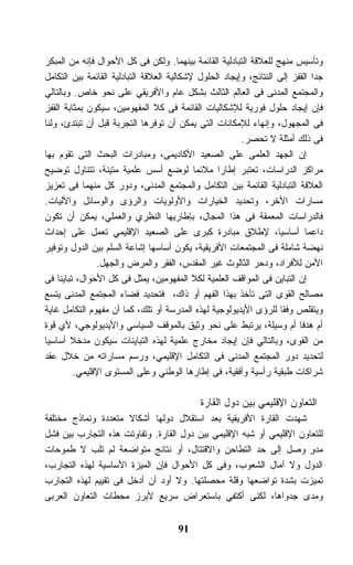 ‫ﻭﺘﺄﺴﻴﺱ ﻤﻨﻬﺞ ﻟﻠﻌﻼﻗﺔ ﺍﻟﺘﺒﺎﺩﻟﻴﺔ ﺍﻟﻘﺎﺌﻤﺔ ﺒﻴﻨﻬﻤﺎ. ﻭﻟﻜﻥ ﻓﻰ ﻜل ﺍﻷﺤﻭﺍل ﻓﺈﻨﻪ ﻤﻥ ﺍﻟﻤﺒﻜﺭ‬
‫ﺠﺩﺍ ﺍﻟﻘﻔﺯ ﺇﻟﻰ ﺍﻟﻨﺘﺎﺌﺞ، ﻭﺇﻴﺠﺎﺩ ﺍﻟﺤﻠﻭل ﻹﺸﻜﺎﻟﻴﺔ ﺍﻟﻌﻼﻗﺔ ﺍﻟﺘﺒﺎﺩﻟﻴﺔ ﺍﻟﻘﺎﺌﻤﺔ ﺒﻴﻥ ﺍﻟﺘﻜﺎﻤل‬
‫ﻭﺍﻟﻤﺠﺘﻤﻊ ﺍﻟﻤﺩﻨﻰ ﻓﻰ ﺍﻟﻌﺎﻟﻡ ﺍﻟﺜﺎﻟﺙ ﺒﺸﻜل ﻋﺎﻡ ﻭﺍﻷﻓﺭﻴﻘﻲ ﻋﻠﻰ ﻨﺤﻭ ﺨﺎﺹ. ﻭﺒﺎﻟﺘﺎﻟﻲ‬
‫ﻓﺈﻥ ﺇﻴﺠﺎﺩ ﺤﻠﻭل ﻓﻭﺭﻴﺔ ﻟﻺﺸﻜﺎﻟﻴﺎﺕ ﺍﻟﻘﺎﺌﻤﺔ ﻓﻰ ﻜﻼ ﺍﻟﻤﻔﻬﻭﻤﻴﻥ، ﺴﻴﻜﻭﻥ ﺒﻤﺜﺎﺒﺔ ﺍﻟﻘﻔﺯ‬
‫ﻓﻰ ﺍﻟﻤﺠﻬﻭل، ﻭﺇﻨﻬﺎﺀ ﻟﻺﻤﻜﺎﻨﺎﺕ ﺍﻟﺘﻰ ﻴﻤﻜﻥ ﺃﻥ ﺘﻭﻓﺭﻫﺎ ﺍﻟﺘﺠﺭﺒﺔ ﻗﺒل ﺃﻥ ﺘﺒﺘﺩﺉ، ﻭﻟﻨﺎ‬
                                                         ‫ﻓﻰ ﺫﻟﻙ ﺃﻤﺜﻠﺔ ﻻ ﺘﺤﺼﺭ.‬
‫ﺇﻥ ﺍﻟﺠﻬﺩ ﺍﻟﻌﻠﻤﻰ ﻋﻠﻰ ﺍﻟﺼﻌﻴﺩ ﺍﻷﻜﺎﺩﻴﻤﻰ، ﻭﻤﺒﺎﺩﺭﺍﺕ ﺍﻟﺒﺤﺙ ﺍﻟﺘﻰ ﺘﻘﻭﻡ ﺒﻬﺎ‬
‫ﻤﺭﺍﻜﺯ ﺍﻟﺩﺭﺍﺴﺎﺕ، ﺘﻌﺘﺒﺭ ﺇﻁﺎﺭﺍ ﻤﻼﺌﻤﺎ ﻟﻭﻀﻊ ﺃﺴﺱ ﻋﻠﻤﻴﺔ ﻤﺘﻴﻨﺔ، ﺘﺘﻨﺎﻭل ﺘﻭﻀﻴﺢ‬
‫ﺍﻟﻌﻼﻗﺔ ﺍﻟﺘﺒﺎﺩﻟﻴﺔ ﺍﻟﻘﺎﺌﻤﺔ ﺒﻴﻥ ﺍﻟﺘﻜﺎﻤل ﻭﺍﻟﻤﺠﺘﻤﻊ ﺍﻟﻤﺩﻨﻰ، ﻭﺩﻭﺭ ﻜل ﻤﻨﻬﻤﺎ ﻓﻰ ﺘﻌﺯﻴﺯ‬
‫ﻤﺴﺎﺭﺍﺕ ﺍﻷﺨﺭ، ﻭﺘﺤﺩﻴﺩ ﺍﻟﺨﻴﺎﺭﺍﺕ ﻭﺍﻷﻭﻟﻭﻴﺎﺕ ﻭﺍﻟﺭﺅﻯ ﻭﺍﻟﻭﺴﺎﺌل ﻭﺍﻵﻟﻴﺎﺕ.‬
‫ﻓﺎﻟﺩﺭﺍﺴﺎﺕ ﺍﻟﻤﻌﻤﻘﺔ ﻓﻰ ﻫﺫﺍ ﺍﻟﻤﺠﺎل، ﺒﺈﻁﺎﺭﻴﻬﺎ ﺍﻟﻨﻅﺭﻱ ﻭﺍﻟﻌﻤﻠﻲ، ﻴﻤﻜﻥ ﺃﻥ ﺘﻜﻭﻥ‬
‫ﺩﺍﻋﻤﺎ ﺃﺴﺎﺴﻴﺎ، ﻹﻁﻼﻕ ﻤﺒﺎﺩﺭﺓ ﻜﺒﺭﻯ ﻋﻠﻰ ﺍﻟﺼﻌﻴﺩ ﺍﻹﻗﻠﻴﻤﻲ ﺘﻌﻤل ﻋﻠﻰ ﺇﺤﺩﺍﺙ‬
‫ﻨﻬﻀﺔ ﺸﺎﻤﻠﺔ ﻓﻰ ﺍﻟﻤﺠﺘﻤﻌﺎﺕ ﺍﻷﻓﺭﻴﻘﻴﺔ، ﻴﻜﻭﻥ ﺃﺴﺎﺴﻬﺎ ﺇﺸﺎﻋﺔ ﺍﻟﺴﻠﻡ ﺒﻴﻥ ﺍﻟﺩﻭل ﻭﺘﻭﻓﻴﺭ‬
                ‫ﺍﻷﻤﻥ ﻟﻸﻓﺭﺍﺩ، ﻭﺩﺤﺭ ﺍﻟﺜﺎﻟﻭﺙ ﻏﻴﺭ ﺍﻟﻤﻘﺩﺱ، ﺍﻟﻔﻘﺭ ﻭﺍﻟﻤﺭﺽ ﻭﺍﻟﺠﻬل.‬
‫ﺇﻥ ﺍﻟﺘﺒﺎﻴﻥ ﻓﻰ ﺍﻟﻤﻭﺍﻗﻑ ﺍﻟﻌﻠﻤﻴﺔ ﻟﻜﻼ ﺍﻟﻤﻔﻬﻭﻤﻴﻥ، ﻴﻤﺜل ﻓﻰ ﻜل ﺍﻷﺤﻭﺍل، ﺘﺒﺎﻴﻨﺎ ﻓﻰ‬
‫ﻤﺼﺎﻟﺢ ﺍﻟﻘﻭﻯ ﺍﻟﺘﻰ ﺘﺄﺨﺫ ﺒﻬﺫﺍ ﺍﻟﻔﻬﻡ ﺃﻭ ﺫﺍﻙ، ﻓﺘﺤﺩﻴﺩ ﻓﻀﺎﺀ ﺍﻟﻤﺠﺘﻤﻊ ﺍﻟﻤﺩﻨﻰ ﻴﺘﺴﻊ‬
‫ﻭﻴﺘﻘﻠﺹ ﻭﻓﻘﺎ ﻟﻠﺭﺅﻯ ﺍﻷﻴﺩﻴﻭﻟﻭﺠﻴﺔ ﻟﻬﺫﻩ ﺍﻟﻤﺩﺭﺴﺔ ﺃﻭ ﺘﻠﻙ، ﻜﻤﺎ ﺃﻥ ﻤﻔﻬﻭﻡ ﺍﻟﺘﻜﺎﻤل ﻏﺎﻴﺔ‬
‫ﺃﻡ ﻫﺩﻓﺎ ﺃﻡ ﻭﺴﻴﻠﺔ، ﻴﺭﺘﺒﻁ ﻋﻠﻰ ﻨﺤﻭ ﻭﺜﻴﻕ ﺒﺎﻟﻤﻭﻗﻑ ﺍﻟﺴﻴﺎﺴﻲ ﻭﺍﻷﻴﺩﻴﻭﻟﻭﺠﻲ، ﻷﻱ ﻗﻭﺓ‬
‫ﻤﻥ ﺍﻟﻘﻭﻯ، ﻭﺒﺎﻟﺘﺎﻟﻲ ﻓﺈﻥ ﺇﻴﺠﺎﺩ ﻤﺨﺎﺭﺝ ﻋﻠﻤﻴﺔ ﻟﻬﺫﻩ ﺍﻟﺘﺒﺎﻴﻨﺎﺕ ﺴﻴﻜﻭﻥ ﻤﺩﺨﻼ ﺃﺴﺎﺴﻴﺎ‬
        ‫ﹰ‬
‫ﻟﺘﺤﺩﻴﺩ ﺩﻭﺭ ﺍﻟﻤﺠﺘﻤﻊ ﺍﻟﻤﺩﻨﻰ ﻓﻰ ﺍﻟﺘﻜﺎﻤل ﺍﻹﻗﻠﻴﻤﻲ، ﻭﺭﺴﻡ ﻤﺴﺎﺭﺍﺘﻪ ﻤﻥ ﺨﻼل ﻋﻘﺩ‬
          ‫ﺸﺭﺍﻜﺎﺕ ﻁﺒﻘﻴﺔ ﺭﺃﺴﻴﺔ ﻭﺃﻓﻘﻴﺔ، ﻓﻰ ﺇﻁﺎﺭﻫﺎ ﺍﻟﻭﻁﻨﻲ ﻭﻋﻠﻰ ﺍﻟﻤﺴﺘﻭﻯ ﺍﻹﻗﻠﻴﻤﻲ.‬

                                             ‫ﺍﻟﺘﻌﺎﻭﻥ ﺍﻹﻗﻠﻴﻤﻲ ﺒﻴﻥ ﺩﻭل ﺍﻟﻘﺎﺭﺓ‬
‫ﺸﻬﺩﺕ ﺍﻟﻘﺎﺭﺓ ﺍﻷﻓﺭﻴﻘﻴﺔ ﺒﻌﺩ ﺍﺴﺘﻘﻼل ﺩﻭﻟﻬﺎ ﺃﺸﻜﺎﻻ ﻤﺘﻌﺩﺩﺓ ﻭﻨﻤﺎﺫﺝ ﻤﺨﺘﻠﻔﺔ‬
‫ﻟﻠﺘﻌﺎﻭﻥ ﺍﻹﻗﻠﻴﻤﻲ ﺃﻭ ﺸﺒﻪ ﺍﻹﻗﻠﻴﻤﻲ ﺒﻴﻥ ﺩﻭل ﺍﻟﻘﺎﺭﺓ. ﻭﺘﻔﺎﻭﺘﺕ ﻫﺫﻩ ﺍﻟﺘﺠﺎﺭﺏ ﺒﻴﻥ ﻓﺸل‬
‫ﻤﺩﻭ ﻭﺼل ﺇﻟﻰ ﺤﺩ ﺍﻟﺘﻁﺎﺤﻥ ﻭﺍﻻﻗﺘﺘﺎل، ﺃﻭ ﻨﺘﺎﺌﺞ ﻤﺘﻭﺍﻀﻌﺔ ﻟﻡ ﺘﻠﺏ ﻻ ﻁﻤﻭﺤﺎﺕ‬     ‫ٍ‬
‫ﺍﻟﺩﻭل ﻭﻻ ﺁﻤﺎل ﺍﻟﺸﻌﻭﺏ، ﻭﻓﻰ ﻜل ﺍﻷﺤﻭﺍل ﻓﺈﻥ ﺍﻟﻤﻴﺯﺓ ﺍﻷﺴﺎﺴﻴﺔ ﻟﻬﺫﻩ ﺍﻟﺘﺠﺎﺭﺏ،‬
‫ﺘﻤﻴﺯﺕ ﺒﺸﺩﺓ ﺘﻭﺍﻀﻌﻬﺎ ﻭﻗﻠﺔ ﻤﺤﺼﻠﺘﻬﺎ. ﻭﻻ ﺃﻭﺩ ﺃﻥ ﺃﺩﺨل ﻓﻰ ﺘﻘﻴﻴﻡ ﻟﻬﺫﻩ ﺍﻟﺘﺠﺎﺭﺏ‬
‫ﻭﻤﺩﻯ ﺠﺩﻭﺍﻫﺎ، ﻟﻜﻨﻰ ﺃﻜﺘﻔﻲ ﺒﺎﺴﺘﻌﺭﺍﺽ ﺴﺭﻴﻊ ﻷﺒﺭﺯ ﻤﺤﻁﺎﺕ ﺍﻟﺘﻌﺎﻭﻥ ﺍﻟﻌﺭﺒﻰ‬


                                      ‫19‬
 