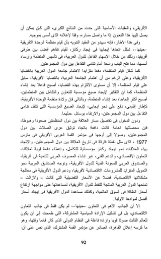 ‫ﺍﻷﻓﺭﻴﻘﻲ، ﻭﺍﻟﻌﻘﺒﺎﺕ ﺍﻷﺴﺎﺴﻴﺔ ﺍﻟﺘﻰ ﺤﺩﺕ ﻤﻥ ﺍﻟﻨﺘﺎﺌﺞ ﺍﻟﻜﺒﺭﻯ، ﺍﻟﺘﻰ ﻜﺎﻥ ﻴﻤﻜﻥ ﺃﻥ‬
      ‫ﻴﺼل ﺇﻟﻴﻬﺎ ﻫﺫﺍ ﺍﻟﺘﻌﺎﻭﻥ ﺇﺫﺍ ﻤﺎ ﻭﺍﺼل ﻤﺴﺎﺭﻩ، ﻭﻓﻘﺎ ﻹﻋﻼﻨﻪ ﺍﻟﺫﻯ ُﺴﺱ ﺒﻤﻭﺠﺒﻪ.‬
                   ‫ﺃ‬             ‫ﹰ‬
‫ﻭﻓﻰ ﻫﺫﺍ ﺍﻹﻁﺎﺭ، ﻓﺈﻨﻪ ﺴﻴﺒﺩﻭ ﻤﻥ ﺍﻟﻤﻔﻴﺩ ﺍﻟﺘﻨﻭﻴﻪ ﺒﺄﻥ ﻗﻴﺎﻡ ﻤﻨﻅﻤﺔ ﺍﻟﻭﺤﺩﺓ ﺍﻷﻓﺭﻴﻘﻴﺔ‬
‫-ﺤﻴﻨﻬﺎ-، ﺸﻜل ﺍﺘﺠﺎﻫﺎ ﺇﻴﺠﺎﺒﻴﺎ ﻓﻰ ﺇﻴﺠﺎﺩ ﺭﻜﺎﺌﺯ، ﻟﻘﻴﺎﻡ ﺘﻔﺎﻫﻡ ﺃﻓﻀل ﺒﻴﻥ ﻁﺭﻓﻲ‬
‫ﺃﻓﺭﻴﻘﻴﺎ، ﻭﺫﻟﻙ ﻤﻥ ﺨﻼل ﺍﻹﺴﻬﺎﻡ ﺍﻟﻔﺎﻋل ﻟﻠﺩﻭل ﺍﻟﻌﺭﺒﻴﺔ، ﻓﻰ ﺘﺄﺴﻴﺱ ﺍﻟﻤﻨﻅﻤﺔ ﻭﺇﺭﺴﺎﺀ‬
             ‫ﺃﺴﺴﻬﺎ، ﻤﻤﺎ ﻓﺘﺢ ﺍﻟﺒﺎﺏ ﻭﺍﺴﻌﺎ ﺃﻤﺎﻡ ﺘﻨﺎﻤﻲ ﺍﻟﺘﻔﺎﻋل ﺒﻴﻥ ﺩﻭل ﺍﻟﻤﺠﻤﻭﻋﺘﻴﻥ.‬
                                                     ‫ﹰ‬
‫ﻜﻤﺎ ﺸﻜل ﻗﻴﺎﻡ ﺍﻟﻤﻨﻅﻤﺔ، ﺩﻓﻌﺎ ﻤﺘﺯﺍﻴﺩﺍ ﻻﻫﺘﻤﺎﻡ ﺠﺎﻤﻌﺔ ﺍﻟﺩﻭل ﺍﻟﻌﺭﺒﻴﺔ ﺒﺎﻟﻘﻀﺎﻴﺎ‬
                                                ‫ﹰ‬
‫ﺍﻷﻓﺭﻴﻘﻴﺔ، ﻭﻋﻠﻰ ﺍﻟﺭﻏﻡ ﻤﻥ ﺃﻥ ﺍﻫﺘﻤﺎﻡ ﺍﻟﺠﺎﻤﻌﺔ ﺍﻟﻌﺭﺒﻴﺔ، ﺒﺎﻟﻘﻀﺎﻴﺎ ﺍﻷﻓﺭﻴﻘﻴﺔ، ﺴﺎﺒﻕ‬
‫ﻋﻠﻰ ﻗﻴﺎﻡ ﺍﻟﻤﻨﻅﻤﺔ، ﺇﻻ ﺃﻥ ﻤﺴﺘﻭﻯ ﺍﻻﻟﺘﺯﺍﻡ ﺒﻬﺫﻩ ﺍﻟﻘﻀﺎﻴﺎ، ﺃﺼﺒﺢ ﻓﺎﻋﻼ ﺒﻌﺩ ﺇﻨﺸﺎﺀ‬
           ‫ﹰ‬
‫ﺍﻟﻤﻨﻅﻤﺔ، ﻜﻤﺎ ﺃﻥ ﺍﻟﺘﻔﻜﻴﺭ ﻹﻴﺠﺎﺩ ﺼﻴﻎ ﻤﺅﺴﺴﻴﺔ ﻟﻠﺘﻌﺎﻭﻥ ﻭﺍﻟﺘﻜﺎﻤل ﺒﻴﻥ ﺍﻟﻤﻨﻅﻤﺘﻴﻥ،‬
‫ﺃﺼﺒﺢ ﺃﻜﺜﺭ ﺇﻟﺤﺎﺤﺎ، ﺒﻌﺩ ﺇﻨﺸﺎﺀ ﺍﻟﻤﻨﻅﻤﺔ، ﻭﺒﺎﻟﺘﺎﻟﻲ ﻓﺈﻥ ﻭﻻﺩﺓ ﻤﻨﻅﻤﺔ ﺍﻟﻭﺤﺩﺓ ﺍﻷﻓﺭﻴﻘﻴﺔ،‬
‫ﻜﺈﻁﺎﺭ ﺇﻗﻠﻴﻤﻲ، ﺩﻓﻊ ﻋﻠﻰ ﻨﺤﻭ ﺇﻴﺠﺎﺒﻲ، ﻹﻴﺠﺎﺩ ﺍﻟﺼﻴﻎ ﺍﻟﻤﺅﺴﺴﻴﺔ ﺍﻟﺘﻰ ﺘﻜﻔل ﺘﻨﺎﻤﻲ‬
                          ‫ﺍﻟﺘﻔﺎﻋل ﺒﻴﻥ ﺩﻭل ﺍﻟﻤﺠﻤﻭﻋﺘﻴﻥ، ﻭﺍﻻﺭﺘﻘﺎﺀ ﺒﻭﺴﺎﺌل ﻋﻤﻠﻬﻤﺎ.‬
‫ﻭﺩﻭﻥ ﺍﻟﺩﺨﻭل ﻓﻰ ﺘﻔﺎﺼﻴل ﻤﺴﺎﺭ ﺍﻟﻌﻼﻗﺔ ﺒﻴﻥ ﺩﻭل ﺍﻟﻤﻨﻅﻤﺘﻴﻥ ﺼﻌﻭﺩﺍ ﻭﻫﺒﻭﻁﺎ،‬
‫ﻓﺈﻥ ﻤﺤﺼﻠﺘﻬﺎ ﺍﻟﻌﺎﻤﺔ ﻜﺎﻨﺕ ﺩﺍﻓﻌﺔ ﺒﺎﺘﺠﺎﻩ ﺘﻭﺜﻴﻕ ﻋﺭﻯ ﺍﻟﺼﻼﺕ ﺒﻴﻥ ﺩﻭل‬
‫ﺍﻟﻤﺠﻤﻭﻋﺘﻴﻥ، ﻭﺼﻭﻻ ﺇﻟﻰ ﺃﻭﺠﻬﺎ ﻓﻰ ﻤﺅﺘﻤﺭ ﺍﻟﻘﻤﺔ ﺍﻟﻌﺭﺒﻰ ﺍﻷﻓﺭﻴﻘﻲ ﻓﻰ ﻤﺎﺭﺱ‬
                                                            ‫ﹰ‬
‫7791 ، ﺍﻟﺫﻯ ﻤﺜل ﻨﻘﻁﺔ ﻓﺎﺭﻗﺔ ﻓﻰ ﺘﺎﺭﻴﺦ ﺍﻟﻌﻼﻗﺔ ﺒﻴﻥ ﺩﻭل ﺍﻟﻤﺠﻤﻭﻋﺘﻴﻥ، ﻭﺍﻻﺘﺠﺎﻩ‬
‫ﺒﻬﺫﻩ ﺍﻟﻌﻼﻗﺎﺕ ﻨﺤﻭ ﺇﻴﺠﺎﺩ ﺭﻜﺎﺌﺯ ﻤﺅﺴﺴﺎﺘﻴﺔ ﻟﻠﺘﻜﺎﻤل، ﻭﺇﻋﻁﺎﺀ ﺩﻓﻌﺔ ﻗﻭﻴﺔ ﻟﻌﻼﻗﺎﺕ‬
‫ﺍﻟﺘﻌﺎﻭﻥ ﺍﻻﻗﺘﺼﺎﺩﻱ، ﻭﺍﻟﺩﻋﻡ ﺍﻟﻔﻨﻲ، ﻋﺒﺭ ﺇﻨﺸﺎﺀ ﺍﻟﻤﺼﺭﻑ ﺍﻟﻌﺭﺒﻰ ﻟﻠﺘﻨﻤﻴﺔ ﻓﻰ ﺃﻓﺭﻴﻘﻴﺎ،‬
‫ﻭﺍﻟﺼﻨﺩﻭﻕ ﺍﻟﻌﺭﺒﻰ ﻟﻠﻤﻌﻭﻨﺔ ﺍﻟﻔﻨﻴﺔ ﻟﻠﺩﻭل ﺍﻷﻓﺭﻴﻘﻴﺔ، ﻭﺘﻭﺠﻪ ﺍﻟﺼﻨﺎﺩﻴﻕ ﺍﻟﻌﺭﺒﻴﺔ ﻨﺤﻭ‬
‫ﺍﻟﺘﻤﻭﻴل ﺍﻟﻤﺘﺯﺍﻴﺩ ﻟﻠﻤﺸﺭﻭﻋﺎﺕ ﺍﻻﻗﺘﺼﺎﺩﻴﺔ ﻷﻓﺭﻴﻘﻴﺎ، ﻭﺩﻋﻡ ﺍﻟﺩﻭل ﺍﻷﻓﺭﻴﻘﻴﺔ ﻓﻰ ﻤﻌﺎﻟﺠﺔ‬
‫ﻤﺸﻜﻼﺘﻬﺎ ﺍﻻﻗﺘﺼﺎﺩﻴﺔ، ﻓﻀﻼ ﻋﻥ ﺍﻷﺴﻌﺎﺭ ﺍﻟﺘﻔﻀﻴﻠﻴﺔ ﺍﻟﺘﻰ ﻜﺎﻨﺕ – ﻭﻻﺯﺍﻟﺕ –‬
‫ﺘﻤﻨﺤﻬﺎ ﺍﻟﺩﻭل ﺍﻟﻌﺭﺒﻴﺔ ﺍﻟﻤﻨﺘﺠﺔ ﻟﻠﻨﻔﻁ ﻟﻠﺩﻭل ﺍﻷﻓﺭﻴﻘﻴﺔ، ﻟﻤﺴﺎﻋﺩﺘﻬﺎ ﻋﻠﻰ ﻤﻭﺍﺠﻬﺔ ﺍﺭﺘﻔﺎﻉ‬
‫ﺃﺴﻌﺎﺭ ﺍﻟﻁﺎﻗﺔ ﻓﻰ ﺍﻟﺴﻭﻕ ﺍﻟﻌﺎﻟﻤﻴﺔ، ﻭﻜﺫﻟﻙ ﻤﺴﺎﻋﺩﺓ ﺍﻟﺩﻭل ﺍﻷﻓﺭﻴﻘﻴﺔ ﻓﻰ ﺇﻴﺠﺎﺩ ﺃﺴﻌﺎﺭ‬
                                                           ‫ﺃﻓﻀل ﻟﻤﻭﺍﺩﻫﺎ ﺍﻷﻭﻟﻴﺔ.‬
‫ﺇﻻ ﺃﻥ ﺍﻟﺠﺎﻨﺏ ﺍﻷﻫﻡ ﻓﻰ ﺍﻟﺘﻌﺎﻭﻥ –ﺤﻴﻨﻬﺎ-، ﻟﻡ ﻴﻜﻥ ﻓﻘﻁ ﻓﻰ ﺠﺎﻨﺏ ﺍﻟﺘﻌﺎﻭﻥ‬
‫ﺍﻻﻗﺘﺼﺎﺩﻱ، ﺒل ﻓﻰ ﺘﺸﻜﻴل ﺍﻹﺭﺍﺩﺓ ﺍﻟﺴﻴﺎﺴﻴﺔ ﺍﻟﻤﺸﺘﺭﻜﺔ، ﺍﻟﺘﻰ ﻁﻤﺤﺕ ﺇﻟﻰ ﺃﻥ ﻴﻜﻭﻥ‬
‫ﻟﻠﻌﺎﻟﻡ ﺍﻟﺜﺎﻟﺙ ﺼﻭﺘﺎ ﻗﻭﻴﺎ ﻭﺇﺭﺍﺩﺓ ﻓﺎﻋﻠﺔ ﻓﻰ ﺍﻟﻨﻅﺎﻡ ﺍﻟﺩﻭﻟﻲ ﺍﻟﺫﻯ ﻜﺎﻥ ﻗﺎﺌﻤﺎ ﻭﻗﺘﻬﺎ، ﻭﻫﻭ‬
‫ﻤﺎ ﻜﺭﺴﻪ ﺇﻋﻼﻥ ﺍﻟﻘﺎﻫﺭﺓ، ﺍﻟﺼﺎﺩﺭ ﻋﻥ ﻤﺅﺘﻤﺭ ﺍﻟﻘﻤﺔ ﺍﻟﻤﺸﺘﺭﻙ، ﺍﻟﺫﻯ ﻨﺹ ﻋﻠﻰ ﺃﻥ:‬


                                      ‫29‬
 