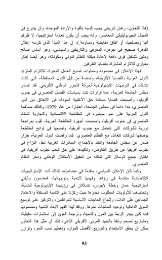 ‫)ﻫﺫﺍ ﺍﻟﺘﻌﺎﻭﻥ، ﺭﻫﺎﻥ ﺘﺎﺭﻴﺨﻰ ﻴﺠﺏ ﻜﺴﺒﻪ ﺒﺎﻟﻘﻭﺓ ﻭﺍﻹﺭﺍﺩﺓ ﺍﻟﻤﻭﺤﺩﺓ، ﻭﺃﻥ ﻴﻨﺩﺭﺝ ﻓﻰ‬
‫ﺍﻟﻤﺠﺎل ﺍﻟﺠﻴﻭﺒﻭﻟﻴﺘﻴﻜﻰ ﺍﻟﻤﻌﺎﺼﺭ، ﻭﺃﻨﻪ ﻴﺠﺏ ﺃﻥ ﻴﻜﻭﻥ ﺘﻌﺎﻭﻨﺎ ﺍﺴﺘﺭﺍﺘﻴﺠﻴﺎ، ﻻ ﻅﺭﻓﻴﺎ‬
‫ﹰ‬
‫ﺁﻨﻴﺎ ﻭﻤﺼﻠﺤﻴﹰ، ﺃﻭ ﺍﺘﻔﺎﻕ ﻤﻘﺎﻴﻀﺔ ﻭﻤﺴﺎﻭﻤﺔ.(، ﺇﻥ ﻫﺫﺍ ﺍﻟﻤﺒﺩﺃ ﺍﻟﺫﻯ ﻜﺭﺴﻪ ﺇﻋﻼﻥ‬
                                                                ‫ﺎ‬         ‫ﹰ‬
‫ﺍﻟﻘﺎﻫﺭﺓ ﺼﺤﻴﺢ ﻓﻰ ﺠﻭﻫﺭﻩ ﺍﻟﻤﻌﺭﻓﻲ ﻭﺍﻟﺘﺎﺭﻴﺨﻲ ﻭﺍﻟﺴﻴﺎﺴﻲ، ﻭﻫﻭ ﺃﺴﺎﺱ ﺼﺎﻟﺢ‬
‫ﻭﻤﺘﻴﻥ ﻟﺘﺸﻜﻴل ﻗﻭﻯ ﺩﺍﻓﻌﺔ ﻹﻋﺎﺩﺓ ﻫﻴﻜﻠﺔ ﺍﻟﻨﻅﺎﻡ ﺍﻟﺩﻭﻟﻲ ﻭﻤﻜﻭﻨﺎﺘﻪ، ﻭﻫﻭ ﺃﻴﻀﺎ ﺇﻁﺎﺭ‬
      ‫ﹰ‬
                                      ‫ﻤﻌﻴﺎﺭﻱ ﻟﻼﻟﺘﺯﺍﻡ ﺍﻟﻤﺸﺘﺭﻙ ﺒﻘﻀﺎﻴﺎ ﺍﻟﻁﺭﻓﻴﻥ.‬
‫ﻓﻬﺫﺍ ﺍﻹﻋﻼﻥ ﻓﻰ ﻤﻀﻤﻭﻨﻪ ﻭﻤﺤﺘﻭﺍﻩ، ﺃﺼﺒﺢ ﺍﻟﻌﺎﻤل ﺍﻟﻤﺤﺭﻙ ﻟﻼﻟﺘﺯﺍﻡ ﺍﻟﻤﺘﺯﺍﻴﺩ‬
‫ﻟﻠﺩﻭل ﺍﻟﻌﺭﺒﻴﺔ ﺒﺎﻟﻘﻀﺎﻴﺎ ﺍﻷﻓﺭﻴﻘﻴﺔ، ﻭﺨﺎﺼﺔ ﻤﻥ ﻗﺒل ﺍﻟﺩﻭل ﺍﻟﻤﺤﺎﻓﻅﺔ، ﺍﻟﺘﻰ ﻜﺎﻨﺕ‬
‫ﺘﺘﺸﻜﻙ ﻓﻰ ﺍﻟﺘﻭﺠﻬﺎﺕ ﺍﻷﻴﺩﻴﻭﻟﻭﺠﻴﺔ ﻟﺤﺭﻜﺔ ﺍﻟﺘﺤﺭﺭ ﺍﻟﻭﻁﻨﻲ ﺍﻷﻓﺭﻴﻘﻲ. ﻓﻘﺩ ﺃﺼﺩﺭ‬
‫ﻤﺠﻠﺱ ﺍﻟﺠﺎﻤﻌﺔ ﺍﻟﻌﺭﺒﻴﺔ، ﻋﺩﺓ ﻗﺭﺍﺭﺍﺕ ﺘﻨﺩﺩ ﺒﺴﻴﺎﺴﺎﺕ ﺍﻟﻔﺼل ﺍﻟﻌﻨﺼﺭﻱ ﻓﻰ ﺠﻨﻭﺏ‬
‫ﺃﻓﺭﻴﻘﻴﺎ، ﻭﺃﺼﺒﺤﺕ ﻗﻀﺎﻴﺎ ﻤﺴﺎﻨﺩﺓ ﺤﻕ ﺍﻷﻏﻠﺒﻴﺔ ﺍﻟﺴﻭﺩﺍﺀ ﻓﻰ ﺍﻻﻨﻌﺘﺎﻕ ﻤﻥ ﺍﻟﻨﻴﺭ‬
‫ﺍﻟﻌﻨﺼﺭﻱ، ﺒﻨﺩﺍ ﺩﺍﺌﻤﺎ ﻓﻰ ﻤﺠﻠﺱ ﺍﻟﺠﺎﻤﻌﺔ، ﺍﻋﺘﺒﺎﺭﺍ ﻤﻥ ﻋﺎﻡ 9791، ﻭﻜﺫﻟﻙ ﻤﺴﺎﻫﻤﺔ‬
                                                          ‫ﹰ‬
‫ﺍﻟﺩﻭل ﺍﻟﻌﺭﺒﻴﺔ ﻋﻠﻰ ﻨﺤﻭ ﻤﺴﺘﻤﺭ، ﻓﻰ ﺍﻟﻤﻘﺎﻁﻌﺔ ﺍﻻﻗﺘﺼﺎﺩﻴﺔ ﻭﺍﻟﺘﺠﺎﺭﻴﺔ ﻟﻠﻨﻅﺎﻡ‬
‫ﺍﻟﻌﻨﺼﺭﻱ ﻓﻰ ﺠﻨﻭﺏ ﺃﻓﺭﻴﻘﻴﺎ، ﻭﺃﺼﺒﺤﺕ ﺃﺠﻬﺯﺓ ﺍﻟﻤﻘﺎﻁﻌﺔ ﺍﻟﻌﺭﺒﻴﺔ، ﺘﻘﻭﻡ ﺒﻤﺭﺍﺠﻌﺔ‬
‫ﺩﻭﺭﻴﺔ ﻟﻠﺸﺭﻜﺎﺕ ﺍﻟﺘﻰ ﺘﺘﻌﺎﻤل ﻤﻊ ﺠﻨﻭﺏ ﺃﻓﺭﻴﻘﻴﺎ، ﻭﺘﻀﻌﻬﺎ ﻓﻰ ﻟﻭﺍﺌﺢ ﺍﻟﻤﻘﺎﻁﻌﺔ‬
‫ﺒﻭﺼﻔﻬﺎ ﺸﺭﻜﺎﺕ ﺘﺘﻌﺎﻤل ﻤﻊ ﺍﻟﻨﻅﺎﻡ ﺍﻟﻌﻨﺼﺭﻱ. ﻜﻤﺎ ﺭﻓﻀﺕ ﺍﻟﺩﻭل ﺍﻟﻌﺭﺒﻴﺔ، ﺒﻘﺭﺍﺭ‬
‫ﺼﺩﺭ ﻋﻥ ﻤﺠﻠﺱ ﺍﻟﺠﺎﻤﻌﺔ ﻭﺍﺘﺨﺫ ﺒﺎﻹﺠﻤﺎﻉ، ﺍﻟﻤﺒﺎﺩﺭﺍﺕ ﺍﻟﻐﺭﺒﻴﺔ ﻟﺤل ﺍﻟﻨﺯﺍﻉ ﻓﻰ‬
‫ﺠﻨﻭﺏ ﺃﻓﺭﻴﻘﻴﺎ ﻋﻥ ﻁﺭﻴﻕ ﺍﻟﺘﻔﺎﻭﺽ، ﻭﺘﺄﻜﻴﺩﻫﺎ ﻋﻠﻰ ﺤﻕ ﺸﻌﺏ ﺠﻨﻭﺏ ﺃﻓﺭﻴﻘﻴﺎ، ﻓﻰ‬
‫ﺍﺨﺘﻴﺎﺭ ﺠﻤﻴﻊ ﺍﻟﻭﺴﺎﺌل ﺍﻟﺘﻰ ﺘﻤﻜﻨﻪ ﻤﻥ ﺘﺤﻘﻴﻕ ﺍﻻﺴﺘﻘﻼل ﺍﻟﻭﻁﻨﻲ ﻭﺩﺤﺭ ﺍﻟﻨﻅﺎﻡ‬
                                                                   ‫ﺍﻟﻌﻨﺼﺭﻱ.‬
‫ﻭﻜﻤﺎ ﻜﺎﻥ ﺍﻹﻋﻼﻥ ﺍﻟﺴﻴﺎﺴﻲ، ﻤﺘﻘﺩﻤﺎ ﻓﻰ ﻤﻀﺎﻤﻴﻨﻪ، ﻜﺫﻟﻙ ﺃﺘﺕ ﺍﻹﺴﺘﺭﺍﺘﻴﺠﻴﺎﺕ‬
                                        ‫ً‬
‫ﺍﻻﻗﺘﺼﺎﺩﻴﺔ ﻤﺘﻘﺩﻤﺔ ﻓﻰ ﺭﺅﺍﻫﺎ ﻭﻓﻬﻤﻬﺎ ﻟﻠﺘﻨﻤﻴﺔ ﻭﺘﻭﺠﻬﺎﺘﻬﺎ، ﻓﻤﻀﻤﻭﻥ ﻭﺜﻴﻘﺘﻲ‬
‫ﺍﺴﺘﺭﺍﺘﻴﺠﻴﺔ ﻋﻤﺎﻥ ﻭﺨﻁﺔ ﻻﺠﻭﺱ، ﺘﺘﻤﺎﺜﻼﻥ ﻓﻰ ﺭﺅﻴﺘﻬﻤﺎ ﺍﻷﻴﺩﻴﻭﻟﻭﺠﻴﺔ ﻟﻠﺘﻨﻤﻴﺔ،‬
‫ﻭﺘﺤﺩﻴﺩﻫﻤﺎ ﻟﻸﻭﻟﻭﻴﺎﺕ ﺍﻟﻤﻁﻠﻭﺏ ﺇﻨﺠﺎﺯﻫﺎ ﺤﻴﺙ ﺭﻜﺯﺘﺎ ﻋﻠﻰ ﺍﻟﺘﻨﻤﻴﺔ ﺍﻟﻤﺴﺘﻘﻠﺔ ﻭﺍﻻﻋﺘﻤﺎﺩ‬
‫ﺍﻟﺠﻤﺎﻋﻲ ﻋﻠﻰ ﺍﻟﺫﺍﺕ، ﻭﺇﺸﺒﺎﻉ ﺍﻟﺤﺎﺠﺎﺕ ﺍﻷﺴﺎﺴﻴﺔ ﻟﻠﻤﻭﺍﻁﻨﻴﻥ، ﻭﺍﻟﺘﺭﻜﻴﺯ ﻋﻠﻰ ﺘﻭﺴﻴﻊ‬
‫ﺍﻟﺴﻭﻕ ﺍﻟﺩﺍﺨﻠﻴﺔ ﻭﺘﻭﺠﻴﻪ ﺍﻟﻤﻨﺘﺠﺎﺕ ﻨﺤﻭﻫﺎ. ﻭﻭﻓﻘﺎ ﻟﻬﺫﺍ ﺍﻟﻔﻬﻡ ﻷﺒﻌﺎﺩ ﺍﻟﺘﻨﻤﻴﺔ ﻭﻤﻀﻤﻭﻨﻬﺎ‬
‫ﻓﺈﻨﻪ ﻜﺎﻥ ﻴﺠﺩﺭ ﺍﻟﺭﺒﻁ ﺒﻴﻥ ﺍﻟﻌﻭﻥ ﻭﺍﻟﺘﻨﻤﻴﺔ، ﻭﺘﺭﺠﻤﺔ ﺍﻟﻌﻭﻥ ﺇﻟﻰ ﺍﺴﺘﺜﻤﺎﺭﺍﺕ ﺤﻘﻴﻘﻴﺔ،‬
‫ﻭﻤﺸﺎﺭﻴﻊ ﺘﺼﻤﻡ ﻭﺘﻨﻔﺫ ﺒﺎﻟﺠﻬﺩ ﺍﻟﻌﺭﺒﻰ ﺍﻷﻓﺭﻴﻘﻲ ﺍﻟﺫﺍﺘﻲ، ﺫﻟﻙ ﺃﻥ ﻤﺜل ﻫﺫﺍ ﺍﻟﺘﻌﺎﻭﻥ‬
‫ﻴﻤﻜﻥ ﺃﻥ ﻴﺤﻘﻕ ﺍﻻﺴﺘﺨﺩﺍﻡ ﻭﺍﻟﺘﻭﺯﻴﻊ ﺍﻷﻓﻀل ﻟﻠﻤﻭﺍﺭﺩ ﻭﺘﻌﻅﻴﻡ ﻨﺴﺏ ﺍﻟﻨﻤﻭ، ﻭﺘﻭﺍﺯﻥ‬


                                     ‫39‬
 